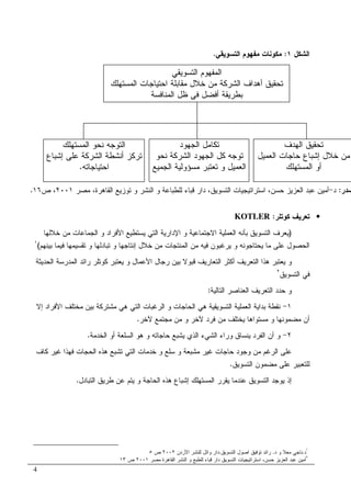 4
‫ﺍﻝﺸﻜل‬١:‫ﺍﻝﺘﺴﻭﻴﻘﻲ‬ ‫ﻤﻔﻬﻭﻡ‬ ‫ﻤﻜﻭﻨﺎﺕ‬.
•‫ﻜﻭﺘﻠﺭ‬ ‫ﺘﻌﺭﻴﻑ‬:KOTLER
)‫ﺍﻷ‬ ‫ﻴﺴﺘﻁﻴﻊ‬ ‫ﺍﻝﺘﻲ‬ ‫ﺍﻹﺩﺍﺭﻴﺔ‬ ‫ﻭ‬ ‫ﺍﻻﺠﺘﻤﺎﻋﻴﺔ‬ ‫ﺍﻝﻌﻤﻠﻴﺔ‬ ‫ﺒﺄﻨﻪ‬ ‫ﺍﻝﺘﺴﻭﻴﻕ‬ ‫ﻴﻌﺭﻑ‬‫ﺨﻼﻝﻬﺎ‬ ‫ﻤﻥ‬ ‫ﺍﻝﺠﻤﺎﻋﺎﺕ‬ ‫ﻭ‬ ‫ﻓﺭﺍﺩ‬
‫ﺒﻴﻨﻬﻡ‬ ‫ﻓﻴﻤﺎ‬ ‫ﺘﻘﺴﻴﻤﻬﺎ‬ ‫ﻭ‬ ‫ﺘﺒﺎﺩﻝﻬﺎ‬ ‫ﻭ‬ ‫ﺇﻨﺘﺎﺠﻬﺎ‬ ‫ﺨﻼل‬ ‫ﻤﻥ‬ ‫ﺍﻝﻤﻨﺘﺠﺎﺕ‬ ‫ﻤﻥ‬ ‫ﻓﻴﻪ‬ ‫ﻴﺭﻏﺒﻭﻥ‬ ‫ﻭ‬ ‫ﻴﺤﺘﺎﺠﻭﻨﻪ‬ ‫ﻤﺎ‬ ‫ﻋﻠﻰ‬ ‫ﺍﻝﺤﺼﻭل‬(١
‫ﺍﻝﺤﺩﻴﺜﺔ‬ ‫ﺍﻝﻤﺩﺭﺴﺔ‬ ‫ﺭﺍﺌﺩ‬ ‫ﻜﻭﺘﻠﺭ‬ ‫ﻴﻌﺘﺒﺭ‬ ‫ﻭ‬ ‫ﺍﻷﻋﻤﺎل‬ ‫ﺭﺠﺎل‬ ‫ﺒﻴﻥ‬ ‫ﻗﺒﻭﻻ‬ ‫ﺍﻝﺘﻌﺎﺭﻴﻑ‬ ‫ﺃﻜﺜﺭ‬ ‫ﺍﻝﺘﻌﺭﻴﻑ‬ ‫ﻫﺫﺍ‬ ‫ﻴﻌﺘﺒﺭ‬ ‫ﻭ‬
‫ﺍﻝﺘﺴﻭﻴﻕ‬ ‫ﻓﻲ‬٢
‫ﺍﻝﺘﺎﻝﻴ‬ ‫ﺍﻝﻌﻨﺎﺼﺭ‬ ‫ﺍﻝﺘﻌﺭﻴﻑ‬ ‫ﺤﺩﺩ‬ ‫ﻭ‬‫ﺔ‬:
١-‫ﺇﻻ‬ ‫ﺍﻷﻓﺭﺍﺩ‬ ‫ﻤﺨﺘﻠﻑ‬ ‫ﺒﻴﻥ‬ ‫ﻤﺸﺘﺭﻜﺔ‬ ‫ﻫﻲ‬ ‫ﺍﻝﺘﻲ‬ ‫ﺍﻝﺭﻏﺒﺎﺕ‬ ‫ﻭ‬ ‫ﺍﻝﺤﺎﺠﺎﺕ‬ ‫ﻫﻲ‬ ‫ﺍﻝﺘﺴﻭﻴﻘﻴﺔ‬ ‫ﺍﻝﻌﻤﻠﻴﺔ‬ ‫ﺒﺩﺍﻴﺔ‬ ‫ﻨﻘﻁﺔ‬
‫ﻵﺨﺭ‬ ‫ﻤﺠﺘﻤﻊ‬ ‫ﻤﻥ‬ ‫ﻭ‬ ‫ﻵﺨﺭ‬ ‫ﻓﺭﺩ‬ ‫ﻤﻥ‬ ‫ﻴﺨﺘﻠﻑ‬ ‫ﻤﺴﺘﻭﺍﻫﺎ‬ ‫ﻭ‬ ‫ﻤﻀﻤﻭﻨﻬﺎ‬ ‫ﺃﻥ‬.
٢-‫ﺍﻝﺨﺩﻤﺔ‬ ‫ﺃﻭ‬ ‫ﺍﻝﺴﻠﻌﺔ‬ ‫ﻫﻭ‬ ‫ﻭ‬ ‫ﺤﺎﺠﺎﺘﻪ‬ ‫ﻴﺸﺒﻊ‬ ‫ﺍﻝﺫﻱ‬ ‫ﺍﻝﺸﻲﺀ‬ ‫ﻭﺭﺍﺀ‬ ‫ﻴﻨﺴﺎﻕ‬ ‫ﺍﻝﻔﺭﺩ‬ ‫ﺃﻥ‬ ‫ﻭ‬.
‫ﺍﻝ‬ ‫ﻋﻠﻰ‬‫ﻤﺸﺒ‬ ‫ﻏﻴﺭ‬ ‫ﺤﺎﺠﺎﺕ‬ ‫ﻭﺠﻭﺩ‬ ‫ﻤﻥ‬ ‫ﺭﻏﻡ‬‫ﻭ‬ ‫ﻌﺔ‬‫ﻜﺎﻑ‬ ‫ﻏﻴﺭ‬ ‫ﻓﻬﺫﺍ‬ ‫ﺍﻝﺤﺠﺎﺕ‬ ‫ﻫﺫﻩ‬ ‫ﺘﺸﺒﻊ‬ ‫ﺍﻝﺘﻲ‬ ‫ﺨﺩﻤﺎﺕ‬ ‫ﻭ‬ ‫ﺴﻠﻊ‬
‫ﺍﻝﺘﺴﻭﻴﻕ‬ ‫ﻤﻀﻤﻭﻥ‬ ‫ﻋﻠﻰ‬ ‫ﻝﻠﺘﻌﺒﻴﺭ‬.
‫ﺍﻝﺘﺒﺎﺩل‬ ‫ﻁﺭﻴﻕ‬ ‫ﻋﻥ‬ ‫ﻴﺘﻡ‬ ‫ﻭ‬ ‫ﺍﻝﺤﺎﺠﺔ‬ ‫ﻫﺫﻩ‬ ‫ﺇﺸﺒﺎﻉ‬ ‫ﺍﻝﻤﺴﺘﻬﻠﻙ‬ ‫ﻴﻘﺭﺭ‬ ‫ﻋﻨﺩﻤﺎ‬ ‫ﺍﻝﺘﺴﻭﻴﻕ‬ ‫ﻴﻭﺠﺩ‬ ‫ﺇﺫ‬.
١
‫ﺩ‬.‫ﺩ‬ ‫ﻭ‬ ‫ﻤﻌﻼ‬ ‫ﻨﺎﺠﻲ‬.‫ﺍﻝﺘﺴﻭﻴﻕ‬ ‫ﺍﺼﻭل‬ ‫ﺘﻭﻓﻴﻕ‬ ‫ﺭﺍﺌﺩ‬.‫ﺍﻷﺭﺩﻥ‬ ‫ﻝﻠﻨﺸﺭ‬ ‫ﻭﺍﺌل‬ ‫ﺩﺍﺭ‬٢٠٠٢‫ﺹ‬٥
٢
‫ﻤﺼﺭ‬ ‫ﺍﻝﻘﺎﻫﺭﺓ‬ ‫ﺍﻝﻨﺸﺭ‬ ‫ﻭ‬ ‫ﻝﻠﻁﺒﻊ‬ ‫ﻗﺒﺎﺀ‬ ‫ﺩﺍﺭ‬ ‫ﺍﻝﺘﺴﻭﻴﻕ‬ ‫ﺍﺴﺘﺭﺍﺘﻴﺠﻴﺎﺕ‬ ،‫ﺤﺴﻥ‬ ‫ﺍﻝﻌﺯﻴﺯ‬ ‫ﻋﺒﺩ‬ ‫ﺃﻤﻴﻥ‬٢٠٠١‫ﺹ‬١٣
‫ﺍﻝﺘﺴﻭﻴﻘﻲ‬ ‫ﺍﻝﻤﻔﻬﻭﻡ‬
‫ﺍﺤﺘﻴﺎﺠﺎﺕ‬ ‫ﻤﻘﺎﺒﻠﺔ‬ ‫ﺨﻼل‬ ‫ﻤﻥ‬ ‫ﺍﻝﺸﺭﻜﺔ‬ ‫ﺃﻫﺩﺍﻑ‬ ‫ﺘﺤﻘﻴﻕ‬‫ﺍﻝﻤﺴﺘﻬﻠﻙ‬
‫ﺍﻝﻤﻨﺎﻓﺴﺔ‬ ‫ﻅل‬ ‫ﻓﻲ‬ ‫ﺃﻓﻀل‬ ‫ﺒﻁﺭﻴﻘﺔ‬
‫ﺍﻝﻬﺩﻑ‬ ‫ﺘﺤﻘﻴﻕ‬
‫ﺍﻝﻌﻤﻴل‬ ‫ﺤﺎﺠﺎﺕ‬ ‫ﺇﺸﺒﺎﻉ‬ ‫ﺨﻼل‬ ‫ﻤﻥ‬
‫ﺍﻝﻤﺴﺘﻬﻠﻙ‬ ‫ﺃﻭ‬
‫ﺍﻝﺠﻬﻭﺩ‬ ‫ﺘﻜﺎﻤل‬
‫ﻨﺤﻭ‬ ‫ﺍﻝﺸﺭﻜﺔ‬ ‫ﺍﻝﺠﻬﻭﺩ‬ ‫ﻜل‬ ‫ﺘﻭﺠﻪ‬
‫ﺍﻝﺠﻤﻴﻊ‬ ‫ﻤﺴﺅﻭﻝﻴﺔ‬ ‫ﺘﻌﺘﺒﺭ‬ ‫ﻭ‬ ‫ﺍﻝﻌﻤﻴل‬
‫ﺍﻝﻤﺴﺘﻬﻠﻙ‬ ‫ﻨﺤﻭ‬ ‫ﺍﻝﺘﻭﺠﻪ‬
‫ﺇﺸﺒﺎﻉ‬ ‫ﻋﻠﻰ‬ ‫ﺍﻝﺸﺭﻜﺔ‬ ‫ﺃﻨﺸﻁﺔ‬ ‫ﺘﺭﻜﺯ‬
‫ﺍﺤﺘﻴﺎﺠﺎﺘﻪ‬.
‫ﺼﺩﺭ‬:‫ﺩ‬-‫ﺍﺴﺘﺭﺍﺘﻴ‬ ،‫ﺤﺴﻥ‬ ‫ﺍﻝﻌﺯﻴﺯ‬ ‫ﻋﺒﺩ‬ ‫ﺃﻤﻴﻥ‬‫ﻤﺼﺭ‬ ،‫ﺍﻝﻘﺎﻫﺭﺓ‬ ‫ﺘﻭﺯﻴﻊ‬ ‫ﻭ‬ ‫ﺍﻝﻨﺸﺭ‬ ‫ﻭ‬ ‫ﻝﻠﻁﺒﺎﻋﺔ‬ ‫ﻗﺒﺎﺀ‬ ‫ﺩﺍﺭ‬ ،‫ﺍﻝﺘﺴﻭﻴﻕ‬ ‫ﺠﻴﺎﺕ‬٢٠٠١‫ﺹ‬ ،١٦.
 
