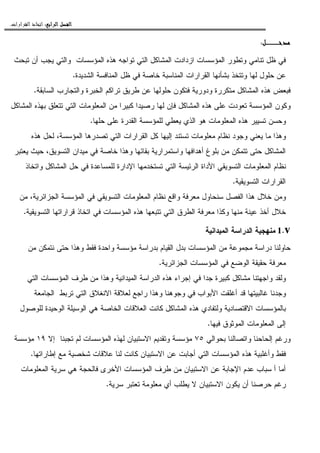 ‫ﺍﻟﺮﺍﺑﻊ‬ ‫ﺍﻟﻔﺼﻞ‬‫ﺍﻟﺮﺍﺑﻊ‬ ‫ﺍﻟﻔﺼﻞ‬‫ﺍﻟﺮﺍﺑﻊ‬ ‫ﺍﻟﻔﺼﻞ‬‫ﺍﻟﺮﺍﺑﻊ‬ ‫ﺍﻟﻔﺼﻞ‬::::‫ﺍﻟﻘﺮﺍﺭﺍﺕ‬ ‫ﺍﺗﺨﺎﺫ‬.
‫ﻣﺪﺧـــﻞ‬‫ﻣﺪﺧـــﻞ‬‫ﻣﺪﺧـــﻞ‬‫ﻣﺪﺧـــﻞ‬:
‫ﺘﺒﺤﺙ‬ ‫ﺃﻥ‬ ‫ﻴﺠﺏ‬ ‫ﻭﺍﻝﺘﻲ‬ ‫ﺍﻝﻤﺅﺴﺴﺎﺕ‬ ‫ﻫﺫﻩ‬ ‫ﺘﻭﺍﺠﻪ‬ ‫ﺍﻝﺘﻲ‬ ‫ﺍﻝﻤﺸﺎﻜل‬ ‫ﺍﺯﺩﺍﺩﺕ‬ ‫ﺍﻝﻤﺅﺴﺴﺎﺕ‬ ‫ﻭﺘﻁﻭﺭ‬ ‫ﺘﻨﺎﻤﻲ‬ ‫ﻅل‬ ‫ﻓﻲ‬
‫ﺨﺎﺼ‬ ‫ﺍﻝﻤﻨﺎﺴﺒﺔ‬ ‫ﺍﻝﻘﺭﺍﺭﺍﺕ‬ ‫ﺒﺸﺄﻨﻬﺎ‬ ‫ﻭﺘﺘﺨﺫ‬ ‫ﻝﻬﺎ‬ ‫ﺤﻠﻭل‬ ‫ﻋﻥ‬‫ﺍﻝﺸﺩﻴﺩﺓ‬ ‫ﺍﻝﻤﻨﺎﻓﺴﺔ‬ ‫ﻅل‬ ‫ﻓﻲ‬ ‫ﺔ‬.
‫ﺍﻝﺴﺎﺒﻘﺔ‬ ‫ﻭﺍﻝﺘﺠﺎﺭﺏ‬ ‫ﺍﻝﺨﺒﺭﺓ‬ ‫ﺘﺭﺍﻜﻡ‬ ‫ﻁﺭﻴﻕ‬ ‫ﻋﻥ‬ ‫ﺤﻠﻭﻝﻬﺎ‬ ‫ﻓﺘﻜﻭﻥ‬ ‫ﻭﺩﻭﺭﻴﺔ‬ ‫ﻤﺘﻜﺭﺭﺓ‬ ‫ﺍﻝﻤﺸﺎﻜل‬ ‫ﻫﺫﻩ‬ ‫ﻓﺒﻌﺽ‬.
‫ﺍﻝﻤﺸﺎﻜل‬ ‫ﺒﻬﺫﻩ‬ ‫ﺘﺘﻌﻠﻕ‬ ‫ﺍﻝﺘﻲ‬ ‫ﺍﻝﻤﻌﻠﻭﻤﺎﺕ‬ ‫ﻤﻥ‬ ‫ﻜﺒﻴﺭﺍ‬ ‫ﺭﺼﻴﺩﺍ‬ ‫ﻝﻬﺎ‬ ‫ﻓﺈﻥ‬ ‫ﺍﻝﻤﺸﺎﻜل‬ ‫ﻫﺫﻩ‬ ‫ﻋﻠﻰ‬ ‫ﺘﻌﻭﺩﺕ‬ ‫ﺍﻝﻤﺅﺴﺴﺔ‬ ‫ﻭﻜﻭﻥ‬
‫ﻋﻠ‬ ‫ﺍﻝﻘﺩﺭﺓ‬ ‫ﻝﻠﻤﺅﺴﺴﺔ‬ ‫ﻴﻌﻁﻲ‬ ‫ﺍﻝﺫﻱ‬ ‫ﻫﻭ‬ ‫ﺍﻝﻤﻌﻠﻭﻤﺎﺕ‬ ‫ﻫﺫﻩ‬ ‫ﺘﺴﻴﻴﺭ‬ ‫ﻭﺤﺴﻥ‬‫ﺤﻠﻬﺎ‬ ‫ﻰ‬.
‫ﻫﺫﻩ‬ ‫ﻝﺤل‬ ،‫ﺍﻝﻤﺅﺴﺴﺔ‬ ‫ﺘﺼﺩﺭﻫﺎ‬ ‫ﺍﻝﺘﻲ‬ ‫ﺍﻝﻘﺭﺍﺭﺍﺕ‬ ‫ﻜل‬ ‫ﺇﻝﻴﻬﺎ‬ ‫ﺘﺴﺘﻨﺩ‬ ‫ﻤﻌﻠﻭﻤﺎﺕ‬ ‫ﻨﻅﺎﻡ‬ ‫ﻭﺠﻭﺩ‬ ‫ﻴﻌﻨﻲ‬ ‫ﻤﺎ‬ ‫ﻭﻫﺫﺍ‬
‫ﻴﻌﺘﺒﺭ‬ ‫ﺤﻴﺙ‬ ،‫ﺍﻝﺘﺴﻭﻴﻕ‬ ‫ﻤﻴﺩﺍﻥ‬ ‫ﻓﻲ‬ ‫ﺨﺎﺼﺔ‬ ‫ﻭﻫﺫﺍ‬ ‫ﺒﻘﺎﺌﻬﺎ‬ ‫ﻭﺍﺴﺘﻤﺭﺍﺭﻴﺔ‬ ‫ﺃﻫﺩﺍﻓﻬﺎ‬ ‫ﺒﻠﻭﻍ‬ ‫ﻤﻥ‬ ‫ﺘﺘﻤﻜﻥ‬ ‫ﺤﺘﻰ‬ ‫ﺍﻝﻤﺸﺎﻜل‬
‫ﻓﻲ‬ ‫ﻝﻠﻤﺴﺎﻋﺩﺓ‬ ‫ﺍﻹﺩﺍﺭﺓ‬ ‫ﺘﺴﺘﺨﺩﻤﻬﺎ‬ ‫ﺍﻝﺘﻲ‬ ‫ﺍﻝﺭﺌﻴﺴﺔ‬ ‫ﺍﻷﺩﺍﺓ‬ ‫ﺍﻝﺘﺴﻭﻴﻘﻲ‬ ‫ﺍﻝﻤﻌﻠﻭﻤﺎﺕ‬ ‫ﻨﻅﺎﻡ‬‫ﻭﺍﺘﺨﺎﺫ‬ ‫ﺍﻝﻤﺸﺎﻜل‬ ‫ﺤل‬
‫ﺍﻝﺘﺴﻭﻴﻘﻴﺔ‬ ‫ﺍﻝﻘﺭﺍﺭﺍﺕ‬.
‫ﻤﻥ‬ ،‫ﺍﻝﺠﺯﺍﺌﺭﻴﺔ‬ ‫ﺍﻝﻤﺅﺴﺴﺔ‬ ‫ﻓﻲ‬ ‫ﺍﻝﺘﺴﻭﻴﻘﻲ‬ ‫ﺍﻝﻤﻌﻠﻭﻤﺎﺕ‬ ‫ﻨﻅﺎﻡ‬ ‫ﻭﺍﻗﻊ‬ ‫ﻤﻌﺭﻓﺔ‬ ‫ﺴﻨﺤﺎﻭل‬ ‫ﺍﻝﻔﺼل‬ ‫ﻫﺫﺍ‬ ‫ﺨﻼل‬ ‫ﻭﻤﻥ‬
‫ﺍﻝﺘﺴﻭﻴﻘﻴﺔ‬ ‫ﻗﺭﺍﺭﺍﺘﻬﺎ‬ ‫ﺍﺘﺨﺎﺫ‬ ‫ﻓﻲ‬ ‫ﺍﻝﻤﺅﺴﺴﺎﺕ‬ ‫ﻫﺫﻩ‬ ‫ﺘﺘﺒﻌﻬﺎ‬ ‫ﺍﻝﺘﻲ‬ ‫ﺍﻝﻁﺭﻕ‬ ‫ﻤﻌﺭﻓﺔ‬ ‫ﻭﻜﺫﺍ‬ ‫ﻤﻨﻬﺎ‬ ‫ﻋﻴﻨﺔ‬ ‫ﺃﺨﺫ‬ ‫ﺨﻼل‬.
v.1‫ﺍﻝﻤﻴﺩﺍﻨﻴﺔ‬ ‫ﺍﻝﺩﺭﺍﺴﺔ‬ ‫ﻤﻨﻬﺠﻴﺔ‬
‫ﺩﺭﺍﺴﺔ‬ ‫ﺤﺎﻭﻝﻨﺎ‬‫ﻤﻥ‬ ‫ﻨﺘﻤﻜﻥ‬ ‫ﺤﺘﻰ‬ ‫ﻭﻫﺫﺍ‬ ‫ﻓﻘﻁ‬ ‫ﻭﺍﺤﺩﺓ‬ ‫ﻤﺅﺴﺴﺔ‬ ‫ﺒﺩﺭﺍﺴﺔ‬ ‫ﺍﻝﻘﻴﺎﻡ‬ ‫ﺒﺩل‬ ‫ﺍﻝﻤﺅﺴﺴﺎﺕ‬ ‫ﻤﻥ‬ ‫ﻤﺠﻤﻭﻋﺔ‬
‫ﺍﻝﺠﺯﺍﺌﺭﻴﺔ‬ ‫ﺍﻝﻤﺅﺴﺴﺎﺕ‬ ‫ﻓﻲ‬ ‫ﺍﻝﻭﻀﻊ‬ ‫ﺤﻘﻴﻘﺔ‬ ‫ﻤﻌﺭﻓﺔ‬.
‫ﺍﻝﺘﻲ‬ ‫ﺍﻝﻤﺅﺴﺴﺎﺕ‬ ‫ﻁﺭﻑ‬ ‫ﻤﻥ‬ ‫ﻭﻫﺫﺍ‬ ‫ﺍﻝﻤﻴﺩﺍﻨﻴﺔ‬ ‫ﺍﻝﺩﺭﺍﺴﺔ‬ ‫ﻫﺫﻩ‬ ‫ﺇﺠﺭﺍﺀ‬ ‫ﻓﻲ‬ ‫ﺠﺩﺍ‬ ‫ﻜﺒﻴﺭﺓ‬ ‫ﻤﺸﺎﻜل‬ ‫ﻭﺍﺠﻬﺘﻨﺎ‬ ‫ﻭﻝﻘﺩ‬
‫ﻝﻌﻼ‬ ‫ﺭﺍﺠﻊ‬ ‫ﻭﻫﺫﺍ‬ ‫ﻭﺠﻭﻫﻨﺎ‬ ‫ﻓﻲ‬ ‫ﺍﻷﺒﻭﺍﺏ‬ ‫ﺃﻏﻠﻘﺕ‬ ‫ﻗﺩ‬ ‫ﻏﺎﻝﺒﻴﺘﻬﺎ‬ ‫ﻭﺠﺩﻨﺎ‬‫ﺍﻝﺠﺎﻤﻌﺔ‬ ‫ﺘﺭﺒﻁ‬ ‫ﺍﻝﺘﻲ‬ ‫ﺍﻻﻨﻐﻼﻕ‬ ‫ﻗﺔ‬
‫ﻝﻠﻭﺼﻭل‬ ‫ﺍﻝﻭﺤﻴﺩﺓ‬ ‫ﺍﻝﻭﺴﻴﻠﺔ‬ ‫ﻫﻲ‬ ‫ﺍﻝﺨﺎﺼﺔ‬ ‫ﺍﻝﻌﻼﻗﺎﺕ‬ ‫ﻜﺎﻨﺕ‬ ‫ﺍﻝﻤﺸﺎﻜل‬ ‫ﻫﺫﻩ‬ ‫ﻭﻝﺘﻔﺎﺩﻱ‬ ‫ﺍﻻﻗﺘﺼﺎﺩﻴﺔ‬ ‫ﺒﺎﻝﻤﺅﺴﺴﺎﺕ‬
‫ﻓﻴﻬﺎ‬ ‫ﺍﻝﻤﻭﺜﻭﻕ‬ ‫ﺍﻝﻤﻌﻠﻭﻤﺎﺕ‬ ‫ﺇﻝﻰ‬.
‫ﺒﺤﻭﺍﻝﻲ‬ ‫ﻭﺍﺘﺼﺎﻝﻨﺎ‬ ‫ﺇﻝﺤﺎﺤﻨﺎ‬ ‫ﻭﺭﻏﻡ‬٧٥‫ﺇﻻ‬ ‫ﺘﺠﺒﻨﺎ‬ ‫ﻝﻡ‬ ‫ﺍﻝﻤﺅﺴﺴﺎﺕ‬ ‫ﻝﻬﺫﻩ‬ ‫ﺍﻻﺴﺘﺒﻴﺎﻥ‬ ‫ﻭﺘﻘﺩﻴﻡ‬ ‫ﻤﺅﺴﺴﺔ‬١٩‫ﻤﺅﺴﺴﺔ‬
‫ﻫﺫﻩ‬ ‫ﻭﺃﻏﻠﺒﻴﺔ‬ ‫ﻓﻘﻁ‬‫ﺇﻁﺎﺭﺍﺘﻬﺎ‬ ‫ﻤﻊ‬ ‫ﺸﺨﺼﻴﺔ‬ ‫ﻋﻼﻗﺎﺕ‬ ‫ﻝﻨﺎ‬ ‫ﻜﺎﻨﺕ‬ ‫ﺍﻻﺴﺘﺒﻴﺎﻥ‬ ‫ﻋﻥ‬ ‫ﺃﺠﺎﺒﺕ‬ ‫ﺍﻝﺘﻲ‬ ‫ﺍﻝﻤﺅﺴﺴﺎﺕ‬.
‫ﺍﻝﻤﻌﻠﻭﻤﺎﺕ‬ ‫ﺴﺭﻴﺔ‬ ‫ﻫﻲ‬ ‫ﻓﺎﻝﺤﺠﺔ‬ ‫ﺍﻷﺨﺭﻯ‬ ‫ﺍﻝﻤﺅﺴﺴﺎﺕ‬ ‫ﻁﺭﻑ‬ ‫ﻤﻥ‬ ‫ﺍﻻﺴﺘﺒﻴﺎﻥ‬ ‫ﻋﻥ‬ ‫ﺍﻹﺠﺎﺒﺔ‬ ‫ﻋﺩﻡ‬ ‫ﺴﺒﺎﺏ‬ ‫ﺃ‬ ‫ﺃﻤﺎ‬
‫ﺴﺭﻴﺔ‬ ‫ﺘﻌﺘﺒﺭ‬ ‫ﻤﻌﻠﻭﻤﺔ‬ ‫ﺃﻱ‬ ‫ﻴﻁﻠﺏ‬ ‫ﻻ‬ ‫ﺍﻻﺴﺘﺒﻴﺎﻥ‬ ‫ﻴﻜﻭﻥ‬ ‫ﺃﻥ‬ ‫ﺤﺭﺼﻨﺎ‬ ‫ﺭﻏﻡ‬.
 