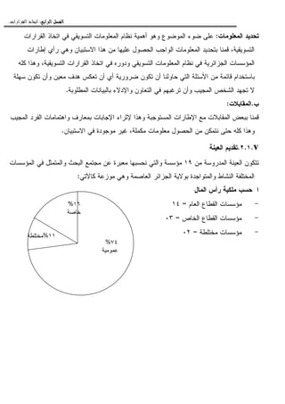 ‫ﺍﻟﺮﺍﺑﻊ‬ ‫ﺍﻟﻔﺼﻞ‬‫ﺍﻟﺮﺍﺑﻊ‬ ‫ﺍﻟﻔﺼﻞ‬‫ﺍﻟﺮﺍﺑﻊ‬ ‫ﺍﻟﻔﺼﻞ‬‫ﺍﻟﺮﺍﺑﻊ‬ ‫ﺍﻟﻔﺼﻞ‬::::‫ﺍﻟﻘﺮﺍﺭﺍﺕ‬ ‫ﺍﺗﺨﺎﺫ‬.
‫ﺍﻝﻤﻌﻠﻭﻤﺎﺕ‬ ‫ﺘﺤﺩﻴﺩ‬:‫ﺍﻝﻘﺭﺍﺭﺍﺕ‬ ‫ﺍﺘﺨﺎﺫ‬ ‫ﻓﻲ‬ ‫ﺍﻝﺘﺴﻭﻴﻘﻲ‬ ‫ﺍﻝﻤﻌﻠﻭﻤﺎﺕ‬ ‫ﻨﻅﺎﻡ‬ ‫ﺃﻫﻤﻴﺔ‬ ‫ﻭﻫﻭ‬ ‫ﺍﻝﻤﻭﻀﻭﻉ‬ ‫ﻀﻭﺀ‬ ‫ﻋﻠﻰ‬
‫ﺍﻝ‬ ‫ﺍﻝﻤﻌﻠﻭﻤﺎﺕ‬ ‫ﺒﺘﺤﺩﻴﺩ‬ ‫ﻗﻤﻨﺎ‬ ،‫ﺍﻝﺘﺴﻭﻴﻘﻴﺔ‬‫ﺇﻁﺎﺭﺍﺕ‬ ‫ﺭﺃﻱ‬ ‫ﻭﻫﻲ‬ ‫ﺍﻻﺴﺘﺒﻴﺎﻥ‬ ‫ﻫﺫﺍ‬ ‫ﻤﻥ‬ ‫ﻋﻠﻴﻬﺎ‬ ‫ﺍﻝﺤﺼﻭل‬ ‫ﻭﺍﺠﺏ‬
‫ﻜﻠﻪ‬ ‫ﻭﻫﺫﺍ‬ ،‫ﺍﻝﺘﺴﻭﻴﻘﻴﺔ‬ ‫ﺍﻝﻘﺭﺍﺭﺍﺕ‬ ‫ﺍﺘﺨﺎﺫ‬ ‫ﻓﻲ‬ ‫ﻭﺩﻭﺭﻩ‬ ‫ﺍﻝﺘﺴﻭﻴﻘﻲ‬ ‫ﺍﻝﻤﻌﻠﻭﻤﺎﺕ‬ ‫ﻨﻅﺎﻡ‬ ‫ﻓﻲ‬ ‫ﺍﻝﺠﺯﺍﺌﺭﻴﺔ‬ ‫ﺍﻝﻤﺅﺴﺴﺎﺕ‬
‫ﺴﻬﻠﺔ‬ ‫ﺘﻜﻭﻥ‬ ‫ﻭﺃﻥ‬ ‫ﻤﻌﻴﻥ‬ ‫ﻫﺩﻑ‬ ‫ﺘﻌﻜﺱ‬ ‫ﺃﻥ‬ ‫ﺃﻱ‬ ‫ﻀﺭﻭﺭﻴﺔ‬ ‫ﺘﻜﻭﻥ‬ ‫ﺃﻥ‬ ‫ﺤﺎﻭﻝﻨﺎ‬ ‫ﺍﻝﺘﻲ‬ ‫ﺍﻷﺴﺌﻠﺔ‬ ‫ﻤﻥ‬ ‫ﻗﺎﺌﻤﺔ‬ ‫ﺒﺎﺴﺘﺨﺩﺍﻡ‬
‫ﺘﺭﻏﺒ‬ ‫ﻭﺃﻥ‬ ‫ﺍﻝﻤﺠﻴﺏ‬ ‫ﺍﻝﺸﺨﺹ‬ ‫ﺘﺠﻬﺩ‬ ‫ﻻ‬‫ﺍﻝﻤﻁﻠﻭﺒﺔ‬ ‫ﺒﺎﻝﺒﻴﺎﻨﺎﺕ‬ ‫ﻭﺍﻹﺩﻻﺀ‬ ‫ﺍﻝﺘﻌﺎﻭﻥ‬ ‫ﻓﻲ‬ ‫ﻬﻡ‬.
‫ﺏ‬.‫ﺍﻝﻤﻘﺎﺒﻼﺕ‬:
‫ﺍﻝﻤﺠﻴﺏ‬ ‫ﺍﻝﻔﺭﺩ‬ ‫ﻭﺍﻫﺘﻤﺎﻤﺎﺕ‬ ‫ﺒﻤﻌﺎﺭﻑ‬ ‫ﺍﻹﺠﺎﺒﺎﺕ‬ ‫ﻹﺜﺭﺍﺀ‬ ‫ﻭﻫﺫﺍ‬ ‫ﺍﻝﻤﺴﺘﻭﺠﺒﺔ‬ ‫ﺍﻹﻁﺎﺭﺍﺕ‬ ‫ﻤﻊ‬ ‫ﺍﻝﻤﻘﺎﺒﻼﺕ‬ ‫ﺒﺒﻌﺽ‬ ‫ﻗﻤﻨﺎ‬
‫ﺍﻻﺴﺘﺒﻴﺎﻥ‬ ‫ﻓﻲ‬ ‫ﻤﻭﺠﻭﺩﺓ‬ ‫ﻏﻴﺭ‬ ،‫ﻤﻜﻤﻠﺔ‬ ‫ﻤﻌﻠﻭﻤﺎﺕ‬ ‫ﺍﻝﺤﺼﻭل‬ ‫ﻤﻥ‬ ‫ﻨﺘﻤﻜﻥ‬ ‫ﺤﺘﻰ‬ ‫ﻜﻠﻪ‬ ‫ﻭﻫﺫﺍ‬.
v.٢.١.‫ﺍﻝﻌﻴﻨﺔ‬ ‫ﺘﻘﺩﻴﻡ‬
‫ﺍﻝﻤﺩﺭﻭ‬ ‫ﺍﻝﻌﻴﻨﺔ‬ ‫ﺘﺘﻜﻭﻥ‬‫ﻤﻥ‬ ‫ﺴﺔ‬١٩‫ﺍﻝﻤﺅﺴﺴﺎﺕ‬ ‫ﻓﻲ‬ ‫ﻭﺍﻝﻤﺘﻤﺜل‬ ‫ﺍﻝﺒﺤﺙ‬ ‫ﻤﺠﺘﻤﻊ‬ ‫ﻋﻥ‬ ‫ﻤﻌﺒﺭﺓ‬ ‫ﻨﺤﺴﺒﻬﺎ‬ ‫ﻭﺍﻝﺘﻲ‬ ‫ﻤﺅﺴﺴﺔ‬
‫ﻜﺎﻵﺘﻲ‬ ‫ﻤﻭﺯﻋﺔ‬ ‫ﻭﻫﻲ‬ ‫ﺍﻝﻌﺎﺼﻤﺔ‬ ‫ﺍﻝﺠﺯﺍﺌﺭ‬ ‫ﺒﻭﻻﻴﺔ‬ ‫ﻭﺍﻝﻤﺘﻭﺍﺠﺩﺓ‬ ‫ﺍﻝﻨﺸﺎﻁ‬ ‫ﺍﻝﻤﺨﺘﻠﻔﺔ‬:
‫ﺍﻝﻤﺎل‬ ‫ﺭﺃﺱ‬ ‫ﻤﻠﻜﻴﺔ‬ ‫ﺤﺴﺏ‬ ‫ﺍ‬
-‫ﺍﻝﻌﺎﻡ‬ ‫ﺍﻝﻘﻁﺎﻉ‬ ‫ﻤﺅﺴﺴﺎﺕ‬=١٤
-‫ﺍﻝﺨﺎﺹ‬ ‫ﺍﻝﻘﻁﺎﻉ‬ ‫ﻤﺅﺴﺴﺎﺕ‬=٠٣
-‫ﻤﺨﺘﻠﻁﺔ‬ ‫ﻤﺅﺴﺴﺎﺕ‬=٠٢
١٦%
‫ﺨﺎﺼﺔ‬
١١%‫ﻤﺨﺘﻠﻁﺔ‬
٧٤%
‫ﻋﻤﻭﻤﻴﺔ‬
 