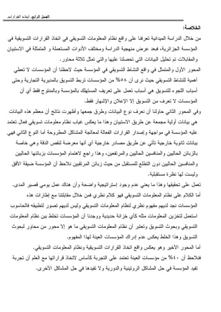 ‫ﺍﻟﺮﺍﺑﻊ‬ ‫ﺍﻟﻔﺼﻞ‬‫ﺍﻟﺮﺍﺑﻊ‬ ‫ﺍﻟﻔﺼﻞ‬‫ﺍﻟﺮﺍﺑﻊ‬ ‫ﺍﻟﻔﺼﻞ‬‫ﺍﻟﺮﺍﺑﻊ‬ ‫ﺍﻟﻔﺼﻞ‬::::‫ﺍﻟﻘﺮﺍﺭﺍﺕ‬ ‫ﺍﺗﺨﺎﺫ‬.
‫ﺍﻝﺨﻼﺼﺔ‬:
‫ﺍ‬ ‫ﺍﻝﻤﻌﻠﻭﻤﺎﺕ‬ ‫ﻨﻅﺎﻡ‬ ‫ﻭﺍﻗﻊ‬ ‫ﻋﻠﻰ‬ ‫ﺘﻌﺭﻓﻨﺎ‬ ‫ﺍﻝﻤﻴﺩﺍﻨﻴﺔ‬ ‫ﺍﻝﺩﺭﺍﺴﺔ‬ ‫ﺨﻼل‬ ‫ﻤﻥ‬‫ﻓﻲ‬ ‫ﺍﻝﺘﺴﻭﻴﻘﻴﺔ‬ ‫ﺍﻝﻘﺭﺍﺭﺍﺕ‬ ‫ﺍﺘﺨﺎﺫ‬ ‫ﻓﻲ‬ ‫ﻝﺘﺴﻭﻴﻘﻲ‬
‫ﺍﻻﺴﺘﺒﻴﺎﻥ‬ ‫ﻓﻲ‬ ‫ﺍﻝﻤﺘﻤﺜﻠﺔ‬ ‫ﻭ‬ ‫ﺍﻝﻤﺴﺘﻌﻤﻠﺔ‬ ‫ﺍﻷﺩﻭﺍﺕ‬ ‫ﻭﻤﺨﺘﻠﻑ‬ ‫ﺍﻝﺩﺭﺍﺴﺔ‬ ‫ﻤﻨﻬﺠﻴﺔ‬ ‫ﻋﺭﺽ‬ ‫ﻓﺒﻌﺩ‬ ،‫ﺍﻝﺠﺯﺍﺌﺭﻴﺔ‬ ‫ﺍﻝﻤﺅﺴﺴﺔ‬
‫ﻤﺤﺎﻭﺭ‬ ‫ﺜﻼﺜﺔ‬ ‫ﺘﻤﺜل‬ ‫ﻭﺍﻝﺘﻲ‬ ‫ﻋﻠﻴﻬﺎ‬ ‫ﺘﺤﺼﻠﻨﺎ‬ ‫ﺍﻝﺘﻲ‬ ‫ﺍﻝﺒﻴﺎﻨﺎﺕ‬ ‫ﺘﺤﻠﻴل‬ ‫ﺘﻡ‬ ‫ﻭﺍﻝﻤﻘﺎﺒﻼﺕ‬.
‫ﺍﻝﻤﺅﺴ‬ ‫ﻓﻲ‬ ‫ﺍﻝﺘﺴﻭﻴﻘﻲ‬ ‫ﺍﻝﻨﺸﺎﻁ‬ ‫ﻭﺍﻗﻊ‬ ‫ﻓﻲ‬ ‫ﻭﺍﻝﻤﺘﻤﺜل‬ ‫ﺍﻷﻭل‬ ‫ﺍﻝﻤﺤﻭﺭ‬‫ﺘﻌﻁﻲ‬ ‫ﻻ‬ ‫ﺍﻝﻤﺅﺴﺴﺎﺕ‬ ‫ﺃﻥ‬ ‫ﻻﺤﻅﻨﺎ‬ ‫ﺤﻴﺙ‬ ‫ﺴﺔ‬
‫ﺃﻥ‬ ‫ﻨﺭﻯ‬ ‫ﺤﻴﺙ‬ ‫ﺍﻝﺘﺴﻭﻴﻘﻲ‬ ‫ﻝﻠﻨﺸﺎﻁ‬ ‫ﺃﻫﻤﻴﺔ‬٥٨%‫ﻭﺤﺘﻰ‬ ‫ﺍﻝﺘﺠﺎﺭﻴﺔ‬ ‫ﺒﺎﻝﻤﺩﻴﺭﻴﺔ‬ ‫ﺍﻝﺘﺴﻭﻴﻕ‬ ‫ﺘﺭﺒﻁ‬ ‫ﺍﻝﻤﺅﺴﺴﺎﺕ‬ ‫ﻤﻥ‬
‫ﺃﻥ‬ ‫ﺃﻱ‬ ‫ﻓﻘﻁ‬ ‫ﻭﺒﺎﻝﻤﻨﺘﻭﺝ‬ ‫ﺒﺎﻝﻤﺅﺴﺴﺔ‬ ‫ﺍﻝﻤﺴﺘﻬﻠﻙ‬ ‫ﺘﻌﺭﻴﻑ‬ ‫ﻋﻠﻰ‬ ‫ﺘﻌﻤل‬ ‫ﺃﺴﺒﺎﺏ‬ ‫ﻫﻲ‬ ‫ﻝﻠﺘﺴﻭﻴﻕ‬ ‫ﺍﻝﻠﺠﻭﺀ‬ ‫ﺃﺴﺒﺎﺏ‬
‫ﻓﻘﻁ‬ ‫ﻭﺍﻹﺸﻬﺎﺭ‬ ‫ﺍﻹﻋﻼﻥ‬ ‫ﺇﻻ‬ ‫ﺍﻝﺘﺴﻭﻴﻕ‬ ‫ﻤﻥ‬ ‫ﺘﻌﺭﻑ‬ ‫ﻻ‬ ‫ﺍﻝﻤﺅﺴﺴﺎﺕ‬.
‫ﺍﻝﺒﻴﺎﻨﺎﺕ‬ ‫ﻫﺫﻩ‬ ‫ﻤﻌﻅﻡ‬ ‫ﺃﻥ‬ ‫ﻨﺘﺎﺌﺞ‬ ‫ﻭﺃﻅﻬﺭﺕ‬ ‫ﺠﻤﻌﻬﺎ‬ ‫ﻭﻁﺭﻕ‬ ‫ﺍﻝﺒﻴﺎﻨﺎﺕ‬ ‫ﻨﻭﻉ‬ ‫ﻨﻌﺭﻑ‬ ‫ﺃﻥ‬ ‫ﺤﺎﻭﻝﻨﺎ‬ ‫ﺍﻝﺜﺎﻨﻲ‬ ‫ﺍﻝﻤﺤﻭﺭ‬ ‫ﻭﻓﻲ‬
‫ﺘﻌﺘﻤﺩ‬ ‫ﻓﻌﺎل‬ ‫ﺘﺴﻭﻴﻘﻲ‬ ‫ﻤﻌﻠﻭﻤﺎﺕ‬ ‫ﻨﻅﺎﻡ‬ ‫ﻏﻴﺎﺏ‬ ‫ﻴﻌﻜﺱ‬ ‫ﻤﺎ‬ ‫ﻭﻫﺫﺍ‬ ‫ﺍﻻﺴﺘﺒﻴﺎﻥ‬ ‫ﻁﺭﻴﻕ‬ ‫ﻋﻥ‬ ‫ﻤﺠﻤﻌﺔ‬ ‫ﺃﻭﻝﻴﺔ‬ ‫ﺒﻴﺎﻨﺎﺕ‬ ‫ﻫﻲ‬
‫ﺃﻤﺎ‬ ‫ﺍﻝﻤﻁﺭﻭﺤﺔ‬ ‫ﺍﻝﻤﺸﺎﻜل‬ ‫ﻝﻤﻌﺎﻝﺠﺔ‬ ‫ﺍﻝﻔﻌﺎﻝﺔ‬ ‫ﺍﻝﻘﺭﺍﺭﺍﺕ‬ ‫ﻭﺇﺼﺩﺍﺭ‬ ‫ﻤﻭﺍﺠﻬﺔ‬ ‫ﻓﻲ‬ ‫ﺍﻝﻤﺅﺴﺴﺔ‬ ‫ﻋﻠﻴﻪ‬‫ﻓﻬﻲ‬ ‫ﺍﻝﺜﺎﻨﻲ‬ ‫ﺍﻝﻨﻭﻉ‬
‫ﺨﺎﺼﺔ‬ ‫ﻭﻫﻲ‬ ‫ﺍﻝﺩﻗﺔ‬ ‫ﻝﻨﻘﺹ‬ ‫ﻤﻌﺭﻀﺔ‬ ‫ﺃﻨﻬﺎ‬ ‫ﺃﻱ‬ ‫ﺨﺎﺭﺠﻴﺔ‬ ‫ﻤﺼﺎﺩﺭ‬ ‫ﻁﺭﻴﻕ‬ ‫ﻋﻥ‬ ‫ﺘﺄﺘﻲ‬ ‫ﺨﺎﺭﺠﻴﺔ‬ ‫ﺜﺎﻨﻭﻴﺔ‬ ‫ﺒﻴﺎﻨﺎﺕ‬
‫ﺍﻝﺤﺎﻝﻴﻴﻥ‬ ‫ﺒﺯﺒﺎﺌﻨﻬﺎ‬ ‫ﺍﻝﻤﺅﺴﺴﺎﺕ‬ ‫ﻻﻫﺘﻤﺎﻡ‬ ‫ﺭﺍﺠﻊ‬ ‫ﻭﻫﺫﺍ‬ ،‫ﻭﺍﻝﻤﺭﺘﻔﻌﻴﻥ‬ ‫ﺍﻝﺤﺎﻝﻴﻴﻥ‬ ‫ﻭﺍﻝﻤﻨﺎﻓﺴﻴﻥ‬ ‫ﺍﻝﺤﺎﻝﻴﻴﻥ‬ ‫ﺒﺎﻝﺯﺒﺎﺌﻥ‬
‫ﺍﻝﻤﺭﺘﻘﺒﻴﻥ‬ ‫ﺯﺒﺎﺌﻥ‬ ‫ﺤﻴﺙ‬ ‫ﻤﻥ‬ ‫ﻝﻠﻤﺴﺘﻘﺒل‬ ‫ﺍﻝﺘﻁﻠﻊ‬ ‫ﺩﻭﻥ‬ ‫ﺍﻝﺤﺎﻝﻴﻴﻥ‬ ‫ﻭﺍﻝﻤﻨﺎﻓﺴﻴﻥ‬‫ﺍﻷﻓﻕ‬ ‫ﻀﻴﻘﺔ‬ ‫ﺍﻝﻤﺅﺴﺴﺔ‬ ‫ﺃﻥ‬ ‫ﻨﻼﺤﻅ‬
‫ﻤﺴﺘﻘﺒﻠﻴﺔ‬ ‫ﻨﻅﺭﺓ‬ ‫ﻝﻬﺎ‬ ‫ﻭﻝﻴﺴﺕ‬.
‫ﺍﻝﻤﺩﻯ‬ ‫ﻗﺼﻴﺭ‬ ‫ﻴﻭﻤﻲ‬ ‫ﻋﻤل‬ ‫ﻫﻨﺎﻙ‬ ‫ﻭﺃﻥ‬ ‫ﻭﺍﻀﺤﺔ‬ ‫ﺇﺴﺘﺭﺍﺘﻴﺠﻴﺔ‬ ‫ﻭﺠﻭﺩ‬ ‫ﻋﺩﻡ‬ ‫ﻴﻌﻨﻲ‬ ‫ﻤﺎ‬ ‫ﻭﻫﺫﺍ‬ ‫ﺘﺤﻘﻴﻘﻬﺎ‬ ‫ﻋﻠﻰ‬ ‫ﺘﻌﻤل‬.
‫ﻫﺫﻩ‬ ‫ﺇﻁﺎﺭﺍﺕ‬ ‫ﻤﻊ‬ ‫ﻤﻘﺎﺒﻠﺘﻨﺎ‬ ‫ﺨﻼل‬ ‫ﻓﻤﻥ‬ ‫ﻨﻅﺭﻱ‬ ‫ﻜﻼﻡ‬ ‫ﻓﻬﻭ‬ ‫ﺍﻝﺘﺴﻭﻴﻘﻲ‬ ‫ﺍﻝﻤﻌﻠﻭﻤﺎﺕ‬ ‫ﻨﻅﺎﻡ‬ ‫ﻋﻠﻰ‬ ‫ﺍﻝﻜﻼﻡ‬ ‫ﺃﻤﺎ‬
‫ﻨﻅﺭﻱ‬ ‫ﻤﻔﻬﻭﻡ‬ ‫ﻝﺩﻴﻬﻡ‬ ‫ﻨﺠﺩ‬ ‫ﺍﻝﻤﺅﺴﺴﺎﺕ‬‫ﻓﺎﻝﺤﺎﺴﻭﺏ‬ ‫ﻝﺘﻁﺒﻴﻘﻪ‬ ‫ﺘﺼﻭﺭ‬ ‫ﻝﺩﻴﻬﻡ‬ ‫ﻭﻝﻴﺱ‬ ‫ﺍﻝﺘﺴﻭﻴﻘﻲ‬ ‫ﺍﻝﻤﻌﻠﻭﻤﺎﺕ‬ ‫ﻝﻨﻅﺎﻡ‬
‫ﺍﻝﻤﻌﻠﻭﻤﺎﺕ‬ ‫ﻨﻅﺎﻡ‬ ‫ﺒﻴﻥ‬ ‫ﺘﺨﻠﻁ‬ ‫ﺍﻝﻤﺅﺴﺴﺎﺕ‬ ‫ﺃﻥ‬ ‫ﻭﻭﺠﺩﻨﺎ‬ ‫ﺤﺩﻴﺩﻴﺔ‬ ‫ﺨﺯﺍﻨﺔ‬ ‫ﻜﺄﻱ‬ ‫ﻤﺜﻠﻪ‬ ‫ﺍﻝﻤﻌﻠﻭﻤﺎﺕ‬ ‫ﻝﺘﺨﺯﻴﻥ‬ ‫ﺍﺴﺘﻌﻤل‬
‫ﻝﺒﺤﻭﺙ‬ ‫ﻤﺤﺎﻭﺭ‬ ‫ﻤﻥ‬ ‫ﻤﺤﻭﺭ‬ ‫ﺇﻻ‬ ‫ﻫﻭ‬ ‫ﻤﺎ‬ ‫ﺍﻝﺘﺴﻭﻴﻘﻲ‬ ‫ﺍﻝﻤﻌﻠﻭﻤﺎﺕ‬ ‫ﻨﻅﺎﻡ‬ ‫ﺃﻥ‬ ‫ﻭﺘﻌﺘﺒﺭ‬ ‫ﺍﻝﺘﺴﻭﻴﻕ‬ ‫ﻭﺒﺤﻭﺙ‬ ‫ﺍﻝﺘﺴﻭﻴﻘﻲ‬
‫ﻴﻌﻜ‬ ‫ﺍﻝﺨﻠﻁ‬ ‫ﻭﻫﺫﺍ‬ ‫ﺍﻝﺘﺴﻭﻴﻕ‬‫ﺍﻝﻤﻔﻬﻭﻡ‬ ‫ﻝﻬﺫﺍ‬ ‫ﺍﻝﻌﻴﻨﺔ‬ ‫ﺍﻝﻤﺅﺴﺴﺎﺕ‬ ‫ﺇﺩﺭﺍﻙ‬ ‫ﻋﺩﻡ‬ ‫ﺱ‬.
‫ﺍﻝﺘﺴﻭﻴﻘﻲ‬ ‫ﺍﻝﻤﻌﻠﻭﻤﺎﺕ‬ ‫ﻭﻨﻅﺎﻡ‬ ‫ﺍﻝﺘﺴﻭﻴﻘﻴﺔ‬ ‫ﺍﻝﻘﺭﺍﺭﺍﺕ‬ ‫ﺍﺘﺨﺎﺫ‬ ‫ﻭﺍﻗﻊ‬ ‫ﻴﻌﻜﺱ‬ ‫ﻭﻫﻭ‬ ‫ﺍﻷﺨﻴﺭ‬ ‫ﺍﻝﻤﺤﻭﺭ‬ ‫ﺃﻤﺎ‬.
‫ﺃﻥ‬ ‫ﻓﻨﻼﺤﻅ‬٤٠%‫ﺘﺠﺭﺒﺔ‬ ‫ﺃﻥ‬ ‫ﺍﻝﻌﻠﻡ‬ ‫ﻤﻊ‬ ‫ﻗﺭﺍﺭﺍﺘﻬﺎ‬ ‫ﻻﺘﺨﺎﺫ‬ ‫ﻜﺄﺴﺎﺱ‬ ‫ﺍﻝﺘﺠﺭﺒﺔ‬ ‫ﻋﻠﻰ‬ ‫ﺘﻌﺘﻤﺩ‬ ‫ﺍﻝﻌﻴﻨﺔ‬ ‫ﻤﺅﺴﺴﺎﺕ‬ ‫ﻤﻥ‬
‫ﻭﺍﻝﺩﻭ‬ ‫ﺍﻝﺭﻭﺘﻴﻨﻴﺔ‬ ‫ﺍﻝﻤﺸﺎﻜل‬ ‫ﺤل‬ ‫ﻓﻲ‬ ‫ﺍﻝﻤﺅﺴﺴﺔ‬ ‫ﺘﻔﻴﺩ‬‫ﺍﻷﺨﺭﻯ‬ ‫ﺍﻝﻤﺸﺎﻜل‬ ‫ﺤل‬ ‫ﻓﻲ‬ ‫ﺘﻔﻴﺩﻫﺎ‬ ‫ﻭﻻ‬ ‫ﺭﻴﺔ‬.
 