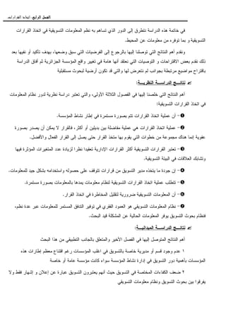 ‫ﺍﻟﺮﺍﺑﻊ‬ ‫ﺍﻟﻔﺼﻞ‬‫ﺍﻟﺮﺍﺑﻊ‬ ‫ﺍﻟﻔﺼﻞ‬‫ﺍﻟﺮﺍﺑﻊ‬ ‫ﺍﻟﻔﺼﻞ‬‫ﺍﻟﺮﺍﺑﻊ‬ ‫ﺍﻟﻔﺼﻞ‬::::‫ﺍﻟﻘﺮﺍﺭﺍﺕ‬ ‫ﺍﺗﺨﺎﺫ‬.
‫ﺘﺴﺎﻫﻡ‬ ‫ﺍﻝﺫﻱ‬ ‫ﺍﻝﺩﻭﺭ‬ ‫ﺇﻝﻰ‬ ‫ﻨﺘﻁﺭﻕ‬ ‫ﺍﻝﺩﺭﺍﺴﺔ‬ ‫ﻫﺫﻩ‬ ‫ﺨﺎﺘﻤﺔ‬ ‫ﻓﻲ‬‫ﺍﻝﻘﺭﺍﺭﺍﺕ‬ ‫ﺍﺘﺨﺎﺫ‬ ‫ﻓﻲ‬ ‫ﺍﻝﺘﺴﻭﻴﻘﻴﺔ‬ ‫ﺍﻝﻤﻌﻠﻭﻤﺎﺕ‬ ‫ﻨﻅﻡ‬ ‫ﺒﻪ‬
‫ﺍﻝﺘﺴﻭﻴﻘﻴﺔ‬‫ﺍﻝﻤﺤﻴﻁ‬ ‫ﻋﻥ‬ ‫ﻤﻌﻠﻭﻤﺎﺕ‬ ‫ﻤﻥ‬ ‫ﺘﻭﻓﺭﻩ‬ ‫ﺒﻤﺎ‬ ‫ﻭ‬.
‫ﻭﻀﻌﻬﺎ‬ ‫ﺴﺒﻕ‬ ‫ﺍﻝﺘﻲ‬ ‫ﺍﻝﻔﺭﻀﻴﺎﺕ‬ ‫ﺇﻝﻰ‬ ‫ﺒﺎﻝﺭﺠﻭﻉ‬ ‫ﺇﻝﻴﻬﺎ‬ ‫ﺘﻭﺼﻠﻨﺎ‬ ‫ﺍﻝﺘﻲ‬ ‫ﺍﻝﻨﺘﺎﺌﺞ‬ ‫ﺃﻫﻡ‬ ‫ﻭﻨﻘﺩﻡ‬،‫ﺒﻌﺩ‬ ‫ﻨﻔﻴﻬﺎ‬ ‫ﺃﻭ‬ ‫ﺘﺄﻜﻴﺩ‬ ‫ﺒﻬﺩﻑ‬
‫ﻭﺍﻗ‬ ‫ﺘﻐﻴﻴﺭ‬ ‫ﻓﻲ‬ ‫ﻫﺎﻤﺔ‬ ‫ﺃﻨﻬﺎ‬ ‫ﻨﻌﺘﻘﺩ‬ ‫ﺍﻝﺘﻲ‬ ‫ﺍﻝﺘﻭﺼﻴﺎﺕ‬ ‫ﻭ‬ ‫ﺍﻻﻗﺘﺭﺍﺤﺎﺕ‬ ‫ﺒﻌﺽ‬ ‫ﻨﻘﺩﻡ‬ ‫ﺫﻝﻙ‬‫ﺍﻝﺩﺭﺍﺴﺔ‬ ‫ﺃﻓﺎﻕ‬ ‫ﺜﻡ‬ ‫ﺍﻝﺠﺯﺍﺌﺭﻴﺔ‬ ‫ﺍﻝﻤﺅﺴﺴﺔ‬ ‫ﻊ‬
‫ﻤﺴﺘﻘﺒﻠﻴﺔ‬ ‫ﻝﺒﺤﻭﺙ‬ ‫ﺃﺭﻀﻴﺔ‬ ‫ﺘﻜﻭﻥ‬ ‫ﻗﺩ‬ ‫ﻭﺍﻝﺘﻲ‬ ‫ﻝﻬﺎ‬ ‫ﻨﺘﻌﺭﺽ‬ ‫ﻝﻡ‬ ‫ﺒﺠﻭﺍﻨﺏ‬ ‫ﻤﺭﺘﺒﻁﺔ‬ ‫ﻤﻭﺍﻀﻴﻊ‬ ‫ﺒﺎﻗﺘﺭﺍﺡ‬
‫ﺍﻝﻨﻅﺭﻴـﺔ‬ ‫ﺍﻝﺩﺭﺍﺴـﺔ‬ ‫ﻨﺘﺎﺌـﺞ‬:
‫ﺍﻝﻤﻌﻠﻭﻤﺎﺕ‬ ‫ﻨﻅﺎﻡ‬ ‫ﻝﺩﻭﺭ‬ ‫ﻨﻅﺭﻴﺔ‬ ‫ﺩﺭﺍﺴﺔ‬ ‫ﺘﻌﺘﺒﺭ‬ ‫ﻭﺍﻝﺘﻲ‬ ،‫ﺍﻷﻭﻝﻰ‬ ‫ﺍﻝﺜﻼﺜﺔ‬ ‫ﺍﻝﻔﺼﻭل‬ ‫ﻓﻲ‬ ‫ﺇﻝﻴﻬﺎ‬ ‫ﺨﻠﺼﻨﺎ‬ ‫ﺍﻝﺘﻲ‬ ‫ﺍﻝﻨﺘﺎﺌﺞ‬ ‫ﺃﻫﻡ‬
‫ﺍﻝﻘﺭﺍﺭﺍ‬ ‫ﺍﺘﺨﺎﺫ‬ ‫ﻓﻲ‬‫ﺍﻝﺘﺴﻭﻴﻘﻴﺔ‬ ‫ﺕ‬:
-‫ﺍﻝﻤﺅﺴﺴﺔ‬ ‫ﻨﺸﺎﻁ‬ ‫ﺇﻁﺎﺭ‬ ‫ﻓﻲ‬ ‫ﻤﺴﺘﻤﺭﺓ‬ ‫ﺒﺼﻭﺭﺓ‬ ‫ﺘﺘﻡ‬ ‫ﺍﻝﻘﺭﺍﺭﺍﺕ‬ ‫ﺍﺘﺨﺎﺫ‬ ‫ﻋﻤﻠﻴﺔ‬ ‫ﺃﻥ‬.
-‫ﺒﺼﻭﺭﺓ‬ ‫ﻴﺼﺩﺭ‬ ‫ﺃﻥ‬ ‫ﻴﻤﻜﻥ‬ ‫ﻻ‬ ‫ﻓﺎﻝﻘﺭﺍﺭ‬ ،‫ﺃﻜﺜﺭ‬ ‫ﺃﻭ‬ ‫ﺒﺩﻴﻠﻴﻥ‬ ‫ﺒﻴﻥ‬ ‫ﻤﻔﺎﻀﻠﺔ‬ ‫ﻋﻤﻠﻴﺔ‬ ‫ﻫﻲ‬ ‫ﺍﻝﻘﺭﺍﺭﺍﺕ‬ ‫ﺍﺘﺨﺎﺫ‬ ‫ﻋﻤﻠﻴﺔ‬
‫ﻭﺍﻷ‬ ‫ﺍﻝﻔﻌﺎل‬ ‫ﺍﻝﻘﺭﺍﺭ‬ ‫ﺇﻝﻰ‬ ‫ﻴﺼل‬ ‫ﺤﺘﻰ‬ ‫ﺍﻝﻘﺭﺍﺭ‬ ‫ﻤﺘﺨﺫ‬ ‫ﺒﻬﺎ‬ ‫ﻴﻘﻭﻡ‬ ‫ﺍﻝﺘﻲ‬ ‫ﺨﻁﻭﺍﺕ‬ ‫ﻤﻥ‬ ‫ﻤﺠﻤﻭﻋﺔ‬ ‫ﻫﻨﺎﻙ‬ ‫ﺇﻨﻤﺎ‬ ‫ﻋﻔﻭﻴﺔ‬‫ﻓﻀل‬.
-‫ﻓﻴﻬﺎ‬ ‫ﺍﻝﻤﺅﺜﺭﺓ‬ ‫ﺍﻝﻤﺘﻐﻴﺭﺍﺕ‬ ‫ﻋﺩﺩ‬ ‫ﻝﺯﻴﺎﺩﺓ‬ ‫ﻨﻅﺭﺍ‬ ‫ﺘﻌﻘﻴﺩﺍ‬ ‫ﺍﻹﺩﺍﺭﻴﺔ‬ ‫ﺍﻝﻘﺭﺍﺭﺍﺕ‬ ‫ﺃﻜﺜﺭ‬ ‫ﺍﻝﺘﺴﻭﻴﻘﻴﺔ‬ ‫ﺍﻝﻘﺭﺍﺭﺍﺕ‬ ‫ﺘﻌﺘﺒﺭ‬
‫ﺍﻝﺘﺴﻭﻴﻘﻴﺔ‬ ‫ﺍﻝﺒﻴﺌﺔ‬ ‫ﻓﻲ‬ ‫ﺍﻝﻌﻼﻗﺎﺕ‬ ‫ﻭﺘﺸﺎﺒﻙ‬.
-‫ﻝﻠﻤﻌﻠﻭﻤﺎﺕ‬ ‫ﺠﻴﺩ‬ ‫ﺒﺸﻜل‬ ‫ﻭﺍﺴﺘﺨﺩﺍﻤﻪ‬ ‫ﺤﺼﻭﻝﻪ‬ ‫ﻋﻠﻰ‬ ‫ﺘﺘﻭﻗﻑ‬ ‫ﻗﺭﺍﺭﺍﺕ‬ ‫ﻤﻥ‬ ‫ﺍﻝﺘﺴﻭﻴﻕ‬ ‫ﻤﺩﻴﺭ‬ ‫ﻴﺘﺨﺫﻩ‬ ‫ﻤﺎ‬ ‫ﺠﻭﺩﺓ‬ ‫ﺇﻥ‬.
-‫ﺍﻝﻘﺭﺍ‬ ‫ﺍﺘﺨﺎﺫ‬ ‫ﻋﻤﻠﻴﺔ‬ ‫ﺘﺘﻁﻠﺏ‬‫ﻤﺴﺘﻤﺭﺓ‬ ‫ﺒﺼﻭﺭﺓ‬ ‫ﺒﺎﻝﻤﻌﻠﻭﻤﺎﺕ‬ ‫ﻴﻤﺩﻫﺎ‬ ‫ﻤﻌﻠﻭﻤﺎﺕ‬ ‫ﻝﻨﻅﺎﻡ‬ ‫ﺍﻝﺘﺴﻭﻴﻘﻴﺔ‬ ‫ﺭﺍﺕ‬.
-‫ﺍﻝﻘﺭﺍﺭ‬ ‫ﺍﺘﺨﺎﺫ‬ ‫ﻓﻲ‬ ‫ﺍﻝﻤﺨﺎﻁﺭﺓ‬ ‫ﻝﺘﻘﻠﻴل‬ ‫ﻀﺭﻭﺭﻴﺔ‬ ‫ﺍﻝﺘﺴﻭﻴﻘﻴﺔ‬ ‫ﺍﻝﻤﻌﻠﻭﻤﺎﺕ‬ ‫ﺃﻥ‬.
-،‫ﻨﻅﻡ‬ ‫ﻋﺩﺓ‬ ‫ﻋﺒﺭ‬ ‫ﻝﻠﻤﻌﻠﻭﻤﺎﺕ‬ ‫ﺍﻝﻤﺴﺘﻤﺭ‬ ‫ﺍﻝﺘﺩﻓﻕ‬ ‫ﺘﻭﻓﻴﺭ‬ ‫ﻓﻲ‬ ‫ﺍﻝﻔﻘﺭﻱ‬ ‫ﺍﻝﻌﻤﻭﺩ‬ ‫ﻫﻭ‬ ‫ﺍﻝﺘﺴﻭﻴﻘﻲ‬ ‫ﺍﻝﻤﻌﻠﻭﻤﺎﺕ‬ ‫ﻨﻅﺎﻡ‬
‫ﺍﻝﺤﺎﻝﻴ‬ ‫ﺍﻝﻤﻌﻠﻭﻤﺎﺕ‬ ‫ﻴﻭﻓﺭ‬ ‫ﺍﻝﺘﺴﻭﻴﻕ‬ ‫ﺒﺤﻭﺙ‬ ‫ﻓﻨﻅﺎﻡ‬‫ﺍﻝﺒﺤﺙ‬ ‫ﻗﻴﺩ‬ ‫ﺍﻝﻤﺸﻜﻠﺔ‬ ‫ﻋﻥ‬ ‫ﺔ‬.
‫ﺍﻝﻤﻴﺩﺍﻨﻴـﺔ‬ ‫ﺍﻝﺩﺭﺍﺴـﺔ‬ ‫ﻨﺘﺎﺌـﺞ‬:
‫ﺍﻝﺒﺤﺙ‬ ‫ﻫﺫﺍ‬ ‫ﻤﻥ‬ ‫ﺍﻝﺘﻁﺒﻴﻘﻲ‬ ‫ﺒﺎﻝﺠﺎﻨﺏ‬ ‫ﻭﺍﻝﻤﺘﻌﻠﻕ‬ ‫ﺍﻷﺨﻴﺭ‬ ‫ﺍﻝﻔﺼل‬ ‫ﻓﻲ‬ ‫ﺇﻝﻴﻬﺎ‬ ‫ﺍﻝﻤﺘﻭﺼل‬ ‫ﺍﻝﻨﺘﺎﺌﺞ‬ ‫ﺃﻫﻡ‬
١‫ﻫﺫﻩ‬ ‫ﺇﻁﺎﺭﺍﺕ‬ ‫ﻤﻌﻅﻡ‬ ‫ﺍﻗﺘﻨﺎﻉ‬ ‫ﺭﻏﻡ‬ ‫ﺍﻝﻤﺅﺴﺴﺎﺕ‬ ‫ﺍﻏﻠﺏ‬ ‫ﻓﻲ‬ ‫ﺒﺎﻝﺘﺴﻭﻴﻕ‬ ‫ﺨﺎﺼﺔ‬ ‫ﻤﺩﻴﺭﻴﺔ‬ ‫ﺃﻭ‬ ‫ﻗﺴﻡ‬ ‫ﻭﺠﻭﺩ‬ ‫ﻋﺩﻡ‬
‫ﺇﺩﺍﺭﺓ‬ ‫ﻓﻲ‬ ‫ﺍﻝﺘﺴﻭﻴﻕ‬ ‫ﺩﻭﺭ‬ ‫ﺒﺄﻫﻤﻴﺔ‬ ‫ﺍﻝﻤﺅﺴﺴﺎﺕ‬‫ﺨﺎﺼﺔ‬ ‫ﺃﻭ‬ ‫ﻋﺎﻤﺔ‬ ‫ﻤﺅﺴﺴﺔ‬ ‫ﻜﺎﻨﺕ‬ ‫ﺴﻭﺍﺀ‬ ‫ﺍﻝﻤﺅﺴﺴﺔ‬ ‫ﻨﺸﺎﻁ‬
٢‫ﻭﻻ‬ ‫ﻓﻘﻁ‬ ‫ﺇﺸﻬﺎﺭ‬ ‫ﻭ‬ ‫ﺇﻋﻼﻥ‬ ‫ﻋﻥ‬ ‫ﻋﺒﺎﺭﺓ‬ ‫ﺍﻝﺘﺴﻭﻴﻕ‬ ‫ﻴﻌﺘﺒﺭﻭﻥ‬ ‫ﺃﻨﻬﻡ‬ ‫ﺤﻴﺙ‬ ‫ﺍﻝﺘﺴﻭﻴﻕ‬ ‫ﻓﻲ‬ ‫ﺍﻝﻤﺨﺘﺼﺔ‬ ‫ﺍﻝﻜﻔﺎﺀﺍﺕ‬ ‫ﻀﻌﻑ‬
‫ﺍﻝﺘﺴﻭﻴﻘﻲ‬ ‫ﻤﻌﻠﻭﻤﺎﺕ‬ ‫ﻭﻨﻅﺎﻡ‬ ‫ﺍﻝﺘﺴﻭﻴﻕ‬ ‫ﺒﺤﻭﺙ‬ ‫ﺒﻴﻥ‬ ‫ﻴﻔﺭﻗﻭﺍ‬
 