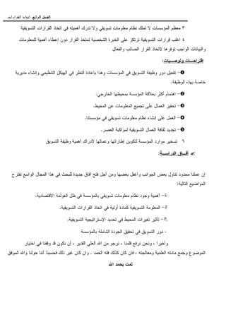 ‫ﺍﻟﺮﺍﺑﻊ‬ ‫ﺍﻟﻔﺼﻞ‬‫ﺍﻟﺮﺍﺑﻊ‬ ‫ﺍﻟﻔﺼﻞ‬‫ﺍﻟﺮﺍﺑﻊ‬ ‫ﺍﻟﻔﺼﻞ‬‫ﺍﻟﺮﺍﺑﻊ‬ ‫ﺍﻟﻔﺼﻞ‬::::‫ﺍﻟﻘﺮﺍﺭﺍﺕ‬ ‫ﺍﺗﺨﺎﺫ‬.
٣‫ﺍﻝﻘﺭﺍ‬ ‫ﺍﺘﺨﺎﺫ‬ ‫ﻓﻲ‬ ‫ﺃﻫﻤﻴﺘﻪ‬ ‫ﺘﺩﺭﻙ‬ ‫ﻭﻻ‬ ‫ﺘﺴﻭﻴﻘﻲ‬ ‫ﻤﻌﻠﻭﻤﺎﺕ‬ ‫ﻨﻅﺎﻡ‬ ‫ﺘﻤﻠﻙ‬ ‫ﻻ‬ ‫ﺍﻝﻤﺅﺴﺴﺎﺕ‬ ‫ﻤﻌﻅﻡ‬‫ﺍﻝﺘﺴﻭﻴﻘﻴﺔ‬ ‫ﺭﺍﺕ‬
٤‫ﻝﻠﻤﻌﻠﻭﻤﺎﺕ‬ ‫ﺃﻫﻤﻴﺔ‬ ‫ﺇﻋﻁﺎﺀ‬ ‫ﺩﻭﻥ‬ ‫ﺍﻝﻘﺭﺍﺭ‬ ‫ﻝﻤﺘﺨﺫ‬ ‫ﺍﻝﺸﺨﺼﻴﺔ‬ ‫ﺍﻝﺨﺒﺭﺓ‬ ‫ﻋﻠﻰ‬ ‫ﺘﺭﺘﻜﺯ‬ ‫ﺍﻝﺘﺴﻭﻴﻘﻴﺔ‬ ‫ﻗﺭﺍﺭﺍﺕ‬ ‫ﺍﻏﻠﺏ‬
‫ﻭﺍﻝﻔﻌﺎل‬ ‫ﺍﻝﺼﺎﺌﺏ‬ ‫ﺍﻝﻘﺭﺍﺭ‬ ‫ﻻﺘﺨﺎﺫ‬ ‫ﺘﻭﻓﺭﻫﺎ‬ ‫ﺍﻝﻭﺍﺠﺏ‬ ‫ﻭﺍﻝﺒﻴﺎﻨﺎﺕ‬
‫ﻭﺘﻭﺼـﻴﺎﺕ‬ ‫ﺍﻗﺘﺭﺍﺤـﺎﺕ‬:
-‫ﻭﺇﻨﺸ‬ ‫ﺍﻝﺘﻨﻅﻴﻤﻲ‬ ‫ﺍﻝﻬﻴﻜل‬ ‫ﻓﻲ‬ ‫ﺍﻝﻨﻅﺭ‬ ‫ﺒﺈﻋﺎﺩﺓ‬ ‫ﻭﻫﺫﺍ‬ ‫ﺍﻝﻤﺅﺴﺴﺎﺕ‬ ‫ﻓﻲ‬ ‫ﺍﻝﺘﺴﻭﻴﻕ‬ ‫ﻭﻅﻴﻔﺔ‬ ‫ﺩﻭﺭ‬ ‫ﺘﻔﻌﻴل‬‫ﻤﺩﻴﺭﻴﺔ‬ ‫ﺎﺀ‬
‫ﺍﻝﻭﻅﻴﻔﺔ‬ ‫ﺒﻬﺫﻩ‬ ‫ﺨﺎﺼﺔ‬.
-‫ﺍﻝﺨﺎﺭﺠﻲ‬ ‫ﺒﻤﺤﻴﻁﻬﺎ‬ ‫ﺍﻝﻤﺅﺴﺴﺔ‬ ‫ﺒﻌﻼﻗﺔ‬ ‫ﺃﻜﺜﺭ‬ ‫ﺍﻫﺘﻤﺎﻡ‬.
-‫ﺍﻝﻤﺤﻴﻁ‬ ‫ﻋﻥ‬ ‫ﺍﻝﻤﻌﻠﻭﻤﺎﺕ‬ ‫ﺘﺠﻤﻴﻊ‬ ‫ﻋﻠﻰ‬ ‫ﺍﻝﻌﻤﺎل‬ ‫ﺘﺤﻔﻴﺯ‬.
-‫ﻤﺅﺴﺴﺘﻨﺎ‬ ‫ﻓﻲ‬ ‫ﺘﺴﻭﻴﻘﻲ‬ ‫ﻤﻌﻠﻭﻤﺎﺕ‬ ‫ﻨﻅﺎﻡ‬ ‫ﺇﻨﺸﺎﺀ‬ ‫ﻋﻠﻰ‬ ‫ﺍﻝﻌﻤل‬.
-‫ﺍﻝﻌﺼﺭ‬ ‫ﻝﻤﻭﺍﻜﺒﺔ‬ ‫ﺍﻝﺘﺴﻭﻴﻘﻴﺔ‬ ‫ﺍﻝﻌﻤﺎل‬ ‫ﺜﻘﺎﻓﺔ‬ ‫ﺘﺠﺩﻴﺩ‬.
٦‫ﺇﻁﺎ‬ ‫ﻝﺘﻜﻭﻴﻥ‬ ‫ﺍﻝﻤﺅﺴﺴﺔ‬ ‫ﻤﻭﺍﺭﺩ‬ ‫ﺘﺴﺨﻴﺭ‬‫ﺍﻝﺘﺴﻭﻴﻕ‬ ‫ﻭﻅﻴﻔﺔ‬ ‫ﺃﻫﻤﻴﺔ‬ ‫ﻷﺩﺭﺍﻙ‬ ‫ﻭﻋﻤﺎﻝﻬﺎ‬ ‫ﺭﺍﺘﻬﺎ‬
‫ﺍﻝﺩﺭﺍﺴـﺔ‬ ‫ﺁﻓـﺎﻕ‬:
‫ﻨﻘﺘﺭﺡ‬ ‫ﺍﻝﻭﺍﺴﻊ‬ ‫ﺍﻝﻤﺠﺎل‬ ‫ﻫﺫﺍ‬ ‫ﻓﻲ‬ ‫ﻝﻠﺒﺤﺙ‬ ‫ﺠﺩﻴﺩﺓ‬ ‫ﺁﻓﺎﻕ‬ ‫ﻓﺘﺢ‬ ‫ﺃﺠل‬ ‫ﻭﻤﻥ‬ ‫ﺒﻐﻀﻬﺎ‬ ‫ﻭﺃﻏﻔل‬ ‫ﺍﻝﺠﻭﺍﻨﺏ‬ ‫ﺒﻌﺽ‬ ‫ﺘﻨﺎﻭل‬ ‫ﻤﺤﺩﻭﺩ‬ ‫ﻋﻤﻠﻨﺎ‬ ‫ﺇﻥ‬
‫ﺍﻝﺘﺎﻝﻴﺔ‬ ‫ﺍﻝﻤﻭﺍﻀﻴﻊ‬:
-‫ﺍﻻﻗﺘﺼﺎﺩﻴﺔ‬ ‫ﺍﻝﻌﻭﻝﻤﺔ‬ ‫ﻅل‬ ‫ﻓﻲ‬ ‫ﺒﺎﻝﻤﺅﺴﺴﺔ‬ ‫ﺘﺴﻭﻴﻘﻲ‬ ‫ﻤﻌﻠﻭﻤﺎﺕ‬ ‫ﻨﻅﺎﻡ‬ ‫ﻭﺠﻭﺩ‬ ‫ﺃﻫﻤﻴﺔ‬.
-‫ﺍﻝﻤ‬‫ﺍﻝﺘﺴﻭﻴﻘﻴﺔ‬ ‫ﺍﻝﻘﺭﺍﺭﺍﺕ‬ ‫ﺍﺘﺨﺎﺫ‬ ‫ﻓﻲ‬ ‫ﺃﻭﻝﻴﺔ‬ ‫ﻜﻤﺎﺩﺓ‬ ‫ﺍﻝﺘﺴﻭﻴﻘﻴﺔ‬ ‫ﻌﻠﻭﻤﺔ‬.
-‫ﺍﻝﺘﺴﻭﻴﻘﻴﺔ‬ ‫ﺍﻹﺴﺘﺭﺍﺘﻴﺠﻴﺔ‬ ‫ﺘﺤﺩﻴﺩ‬ ‫ﻓﻲ‬ ‫ﺍﻝﻤﺤﻴﻁ‬ ‫ﺘﻐﻴﺭﺍﺕ‬ ‫ﺘﺄﺜﻴﺭ‬.
-‫ﺒﺎﻝﻤﺅﺴﺴﺔ‬ ‫ﺍﻝﺸﺎﻤﻠﺔ‬ ‫ﺍﻝﺠﻭﺩﺓ‬ ‫ﺘﺤﻘﻴﻕ‬ ‫ﻓﻲ‬ ‫ﺍﻝﺘﺴﻭﻴﻕ‬ ‫ﺩﻭﺭ‬
‫ﻭﺃﺨﻴﺭﺍ‬،‫ﻗﻠﻤﻨﺎ‬ ‫ﻨﺭﻓﻊ‬ ‫ﻭﻨﺤﻥ‬،‫ﺍﻝﻘﺩﻴﺭ‬ ‫ﺍﻝﻌﻠﻲ‬ ‫ﺍﷲ‬ ‫ﻤﻥ‬ ‫ﻨﺭﺠﻭ‬،‫ﺍﺨﺘﻴﺎﺭ‬ ‫ﻓﻲ‬ ‫ﻭﻓﻘﻨﺎ‬ ‫ﻗﺩ‬ ‫ﻨﻜﻭﻥ‬ ‫ﺃﻥ‬
‫ﻭﺠﻤﻊ‬ ‫ﺍﻝﻤﻭﻀﻭﻉ‬‫ﻭﻤﻌﺎﻝﺠﺘﻪ‬ ‫ﺍﻝﻌﻠﻤﻴﺔ‬ ‫ﻤﺎﺩﺘﻪ‬،‫ﺍﻝﺤﻤﺩ‬ ‫ﻓﻠﻪ‬ ‫ﻜﺫﻝﻙ‬ ‫ﻜﺎﻥ‬ ‫ﻓﺎﻥ‬.‫ﺍﻝﻤﻭﻓﻕ‬ ‫ﻭﺍﷲ‬ ‫ﺤﻭﻝﻨﺎ‬ ‫ﺃﻨﻨﺎ‬ ‫ﻓﺤﺴﺒﻨﺎ‬ ‫ﺫﻝﻙ‬ ‫ﻏﻴﺭ‬ ‫ﻜﺎﻥ‬ ‫ﻭﺍﻥ‬
‫ﺍﷲ‬ ‫ﺒﺤﻤﺩ‬ ‫ﺘﻤﺕ‬
 