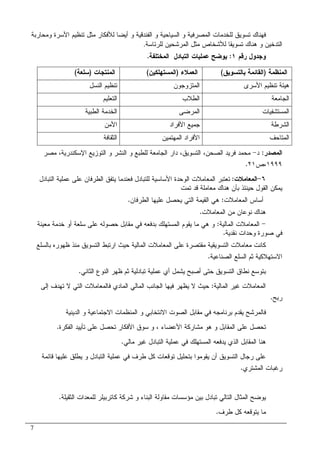 7
‫ﻤﺜل‬ ‫ﻝﻸﻓﻜﺎﺭ‬ ‫ﺃﻴﻀﺎ‬ ‫ﻭ‬ ‫ﺍﻝﻔﻨﺩﻗﻴﺔ‬ ‫ﻭ‬ ‫ﺍﻝﺴﻴﺎﺤﻴﺔ‬ ‫ﻭ‬ ‫ﺍﻝﻤﺼﺭﻓﻴﺔ‬ ‫ﻝﻠﺨﺩﻤﺎﺕ‬ ‫ﺘﺴﻭﻴﻕ‬ ‫ﻓﻬﻨﺎﻙ‬‫ﺍﻷﺴﺭﺓ‬ ‫ﺘﻨﻅﻴﻡ‬‫ﻭ‬‫ﻤﺤﺎﺭﺒﺔ‬
‫ﺘﺴﻭﻴﻘ‬ ‫ﻫﻨﺎﻙ‬ ‫ﻭ‬ ‫ﺍﻝﺘﺩﺨﻴﻥ‬‫ﺎ‬‫ﻝﻠﺭﺌﺎﺴﺔ‬ ‫ﺍﻝﻤﺭﺸﺤﻴﻥ‬ ‫ﻤﺜل‬ ‫ﻝﻸﺸﺨﺎﺹ‬.
‫ﺭﻗﻡ‬ ‫ﻭﺠﺩﻭل‬١:‫ﺍﻝﻤﺨﺘﻠﻔﺔ‬ ‫ﺍﻝﺘﺒﺎﺩل‬ ‫ﻋﻤﻠﻴﺎﺕ‬ ‫ﻴﻭﻀﺢ‬.
‫ﺍﻝﻤﻨﻅﻤﺔ‬)‫ﺒﺎﻝﺘﺴﻭﻴﻕ‬ ‫ﺍﻝﻘﺎﺌﻤﺔ‬(‫ﺍﻝﻌﻤﻼﺀ‬)‫ﺍﻝﻤﺴﺘﻬﻠﻜﻴﻥ‬(‫ﺍﻝﻤﻨﺘﺠﺎﺕ‬)‫ﺴﻠﻌﺔ‬(
‫ﺍﻷﺴﺭﻯ‬ ‫ﺘﻨﻅﻴﻡ‬ ‫ﻫﻴﺌﺔ‬‫ﺍﻝﻤﺘﺯﻭﺠﻭﻥ‬‫ﺍﻝﻨﺴل‬ ‫ﺘﻨﻅﻴﻡ‬
‫ﺍﻝﺠﺎﻤﻌﺔ‬‫ﺍﻝﻁﻼﺏ‬‫ﺍﻝﺘﻌﻠﻴﻡ‬
‫ﺍﻝﻤﺴﺘﺸﻔﻴﺎ‬‫ﺕ‬‫ﺍﻝﻤﺭﻀﻰ‬‫ﺍﻝﻁﺒﻴﺔ‬ ‫ﺍﻝﺨﺩﻤﺔ‬
‫ﺍﻝﺸﺭﻁﺔ‬‫ﺍﻷﻓﺭﺍﺩ‬ ‫ﺠﻤﻴﻊ‬‫ﺍﻷﻤﻥ‬
‫ﺍﻝﻤﺘﺎﺤﻑ‬‫ﺍﻝﻤﻬﺘﻤﻴﻥ‬ ‫ﺍﻷﻓﺭﺍﺩ‬‫ﺍﻝﺜﻘﺎﻓﺔ‬
‫ﺍﻝﻤﺼﺩﺭ‬:‫ﺩ‬-‫ﻤﺼﺭ‬ ،‫ﺍﻹﺴﻜﻨﺩﺭﻴﺔ‬ ‫ﺍﻝﺘﻭﺯﻴﻊ‬ ‫ﻭ‬ ‫ﺍﻝﻨﺸﺭ‬ ‫ﻭ‬ ‫ﻝﻠﻁﺒﻊ‬ ‫ﺍﻝﺠﺎﻤﻌﺔ‬ ‫ﺩﺍﺭ‬ ،‫ﺍﻝﺘﺴﻭﻴﻕ‬ ،‫ﺍﻝﺼﺤﻥ‬ ‫ﻓﺭﻴﺩ‬ ‫ﻤﺤﻤﺩ‬
١٩٩٩‫،ﺹ‬٢١.
٦-‫ﺍﻝﻤﻌﺎﻤﻼﺕ‬:‫ﺍﻝﻁﺭﻓﺎﻥ‬ ‫ﻴﺘﻔﻕ‬ ‫ﻓﻌﻨﺩﻤﺎ‬ ‫ﻝﻠﺘﺒﺎﺩل‬ ‫ﺍﻷﺴﺎﺴﻴﺔ‬ ‫ﺍﻝﻭﺤﺩﺓ‬ ‫ﺍﻝﻤﻌﺎﻤﻼﺕ‬ ‫ﺘﻌﺘﺒﺭ‬‫ﺍﻝﺘﺒﺎﺩل‬ ‫ﻋﻤﻠﻴﺔ‬ ‫ﻋﻠﻰ‬
‫ﺘﻤﺕ‬ ‫ﻗﺩ‬ ‫ﻤﻌﺎﻤﻠﺔ‬ ‫ﻫﻨﺎﻙ‬ ‫ﺒﺄﻥ‬ ‫ﺤﻴﻨﺌﺫ‬ ‫ﺍﻝﻘﻭل‬ ‫ﻴﻤﻜﻥ‬
‫ﺍﻝﻤﻌﺎﻤﻼﺕ‬ ‫ﺃﺴﺎﺱ‬:‫ﺍﻝﻁﺭﻓﺎﻥ‬ ‫ﻋﻠﻴﻬﺎ‬ ‫ﻴﺤﺼل‬ ‫ﺍﻝﺘﻲ‬ ‫ﺍﻝﻘﻴﻤﺔ‬ ‫ﻫﻲ‬.
‫ﺍﻝﻤﻌﺎﻤﻼﺕ‬ ‫ﻤﻥ‬ ‫ﻨﻭﻋﺎﻥ‬ ‫ﻫﻨﺎﻙ‬.
-‫ﺍﻝﻤﺎﻝﻴﺔ‬ ‫ﺍﻝﻤﻌﺎﻤﻼﺕ‬:‫ﻤﻌﻴﻨﺔ‬ ‫ﺨﺩﻤﺔ‬ ‫ﺃﻭ‬ ‫ﺴﻠﻌﺔ‬ ‫ﻋﻠﻰ‬ ‫ﺤﺼﻭﻝﻪ‬ ‫ﻤﻘﺎﺒل‬ ‫ﻓﻲ‬ ‫ﺒﺩﻓﻌﻪ‬ ‫ﺍﻝﻤﺴﺘﻬﻠﻙ‬ ‫ﻴﻘﻭﻡ‬ ‫ﻤﺎ‬ ‫ﻫﻲ‬ ‫ﻭ‬
‫ﻨﻘﺩﻴﺔ‬ ‫ﻭﺤﺩﺍﺕ‬ ‫ﺼﻭﺭﺓ‬ ‫ﻓﻲ‬.
‫ﻤﻌﺎﻤﻼﺕ‬ ‫ﻜﺎﻨﺕ‬‫ﺒﺎﻝﺴﻠﻊ‬ ‫ﻅﻬﻭﺭﻩ‬ ‫ﻤﻨﺫ‬ ‫ﺍﻝﺘﺴﻭﻴﻕ‬ ‫ﺍﺭﺘﺒﻁ‬ ‫ﺤﻴﺙ‬ ‫ﺍﻝﻤﺎﻝﻴﺔ‬ ‫ﺍﻝﻤﻌﺎﻤﻼﺕ‬ ‫ﻋﻠﻰ‬ ‫ﻤﻘﺘﺼﺭﺓ‬ ‫ﺍﻝﺘﺴﻭﻴﻘﻴﺔ‬
‫ﺍﻝﺼﻨﺎﻋﻴﺔ‬ ‫ﺍﻝﺴﻠﻊ‬ ‫ﺜﻡ‬ ‫ﺍﻻﺴﺘﻬﻼﻜﻴﺔ‬.
‫ﺍﻝﺜﺎﻨﻲ‬ ‫ﺍﻝﻨﻭﻉ‬ ‫ﻅﻬﺭ‬ ‫ﺜﻡ‬ ‫ﺘﺒﺎﺩﻝﻴﺔ‬ ‫ﻋﻤﻠﻴﺔ‬ ‫ﺃﻱ‬ ‫ﻴﺸﻤل‬ ‫ﺃﺼﺒﺢ‬ ‫ﺤﺘﻰ‬ ‫ﺍﻝﺘﺴﻭﻴﻕ‬ ‫ﻨﻁﺎﻕ‬ ‫ﺒﺘﻭﺴﻊ‬.
‫ﺍﻝﻤﺎﻝﻴﺔ‬ ‫ﻏﻴﺭ‬ ‫ﺍﻝﻤﻌﺎﻤﻼﺕ‬:‫ﻻ‬ ‫ﺍﻝﺘﻲ‬ ‫ﻓﺎﻝﻤﻌﺎﻤﻼﺕ‬ ‫ﺍﻝﻤﺎﺩﻱ‬ ‫ﺍﻝﻤﺎﻝﻲ‬ ‫ﺍﻝﺠﺎﻨﺏ‬ ‫ﻓﻴﻬﺎ‬ ‫ﻴﻅﻬﺭ‬ ‫ﻻ‬ ‫ﺤﻴﺙ‬‫ﺇﻝﻰ‬ ‫ﺘﻬﺩﻑ‬
‫ﺭﺒﺢ‬.
‫ﺍﻝﺩﻴﻨﻴﺔ‬ ‫ﻭ‬ ‫ﺍﻻﺠﺘﻤﺎﻋﻴﺔ‬ ‫ﺍﻝﻤﻨﻅﻤﺎﺕ‬ ‫ﻭ‬ ‫ﺍﻻﻨﺘﺨﺎﺒﻲ‬ ‫ﺍﻝﺼﻭﺕ‬ ‫ﻤﻘﺎﺒل‬ ‫ﻓﻲ‬ ‫ﺒﺭﻨﺎﻤﺠﻪ‬ ‫ﻴﻘﺩﻡ‬ ‫ﻓﺎﻝﻤﺭﺸﺢ‬
‫ﺍﻷﻋﻀﺎﺀ‬ ‫ﻤﺸﺎﺭﻜﺔ‬ ‫ﻫﻭ‬ ‫ﻭ‬ ‫ﺍﻝﻤﻘﺎﺒل‬ ‫ﻋﻠﻰ‬ ‫ﺘﺤﺼل‬،‫ﺍﻝﻔﻜﺭﺓ‬ ‫ﺘﺄﻴﻴﺩ‬ ‫ﻋﻠﻰ‬ ‫ﺘﺤﺼل‬ ‫ﺍﻷﻓﻜﺎﺭ‬ ‫ﺴﻭﻕ‬ ‫ﻭ‬.
‫ﻤﺎﻝﻲ‬ ‫ﻏﻴﺭ‬ ‫ﺍﻝﺘﺒﺎﺩل‬ ‫ﻋﻤﻠﻴﺔ‬ ‫ﻓﻲ‬ ‫ﺍﻝﻤﺴﺘﻬﻠﻙ‬ ‫ﻴﺩﻓﻌﻪ‬ ‫ﺍﻝﺫﻱ‬ ‫ﺍﻝﻤﻘﺎﺒل‬ ‫ﻫﻨﺎ‬.
‫ﺒ‬ ‫ﻴﻘﻭﻤﻭﺍ‬ ‫ﺃﻥ‬ ‫ﺍﻝﺘﺴﻭﻴﻕ‬ ‫ﺭﺠﺎل‬ ‫ﻋﻠﻰ‬‫ﻗﺎﺌﻤﺔ‬ ‫ﻋﻠﻴﻬﺎ‬ ‫ﻴﻁﻠﻕ‬ ‫ﻭ‬ ‫ﺍﻝﺘﺒﺎﺩل‬ ‫ﻋﻤﻠﻴﺔ‬ ‫ﻓﻲ‬ ‫ﻁﺭﻑ‬ ‫ﻜل‬ ‫ﺘﻭﻗﻌﺎﺕ‬ ‫ﺘﺤﻠﻴل‬
‫ﺍﻝﻤﺸﺘﺭﻱ‬ ‫ﺭﻏﺒﺎﺕ‬.
‫ﺍﻝﺜﻘﻴﻠﺔ‬ ‫ﻝﻠﻤﻌﺩﺍﺕ‬ ‫ﻜﺎﺘﺭﺒﻴﻠﺭ‬ ‫ﺸﺭﻜﺔ‬ ‫ﻭ‬ ‫ﺍﻝﺒﻨﺎﺀ‬ ‫ﻤﻘﺎﻭﻝﺔ‬ ‫ﻤﺅﺴﺴﺎﺕ‬ ‫ﺒﻴﻥ‬ ‫ﺘﺒﺎﺩل‬ ‫ﺍﻝﺘﺎﻝﻲ‬ ‫ﺍﻝﻤﺜﺎل‬ ‫ﻴﻭﻀﺢ‬.
‫ﻁﺭﻑ‬ ‫ﻜل‬ ‫ﻴﺘﻭﻗﻌﻪ‬ ‫ﻤﺎ‬.
 