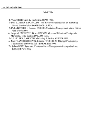 ‫ﺍﻟﺮﺍﺑﻊ‬ ‫ﺍﻟﻔﺼﻞ‬‫ﺍﻟﺮﺍﺑﻊ‬ ‫ﺍﻟﻔﺼﻞ‬‫ﺍﻟﺮﺍﺑﻊ‬ ‫ﺍﻟﻔﺼﻞ‬‫ﺍﻟﺮﺍﺑﻊ‬ ‫ﺍﻟﻔﺼﻞ‬::::‫ﺍﻟﻘﺮﺍﺭﺍﺕ‬ ‫ﺍﺗﺨﺎﺫ‬.
‫ﺍﻷﺠﻨﺒﻴﺔ‬ ‫ﺒﺎﻝﻠﻐﺔ‬
1- Yves CHIROUZE. Le marketing. O.P.U 1990.
2- Paul E.GREEN et DONALD S. tull. Recherche et Décision en marketing.
Presses Universitaires De GRENOBLE 1974.
3- Philip KOTLER et Bernard DUBOIS. Marketing Management 6 ème Edition
Publi Union 1998.
4- Jacques LENDREVIE. Denis LINDON. Mercator Théorie et Pratique du
Marketing. 4ème Edition DALLOZ 1990.
5- J.P HELFER. J. ORSONI. Marketing. Librairie VUIBER 1998.
6- Jean FRANCOIS DHENIN, Brigitte FOURNIE 50 Thèmes D’initiation à
L’économie d’entreprise Edit : BREAL Pari 1998.
7 - Robert REIX, Systèmes d’information et Management des organisations,
Edition II Paris 2002
 