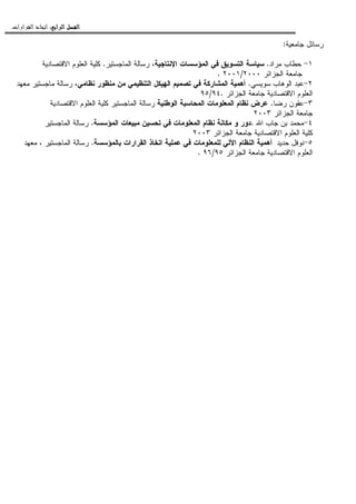 ‫ﺍﻟﺮﺍﺑﻊ‬ ‫ﺍﻟﻔﺼﻞ‬‫ﺍﻟﺮﺍﺑﻊ‬ ‫ﺍﻟﻔﺼﻞ‬‫ﺍﻟﺮﺍﺑﻊ‬ ‫ﺍﻟﻔﺼﻞ‬‫ﺍﻟﺮﺍﺑﻊ‬ ‫ﺍﻟﻔﺼﻞ‬::::‫ﺍﻟﻘﺮﺍﺭﺍﺕ‬ ‫ﺍﺗﺨﺎﺫ‬.
‫ﺠﺎﻤﻌﻴﺔ‬ ‫ﺭﺴﺎﺌل‬:
١-‫ﻤﺭﺍﺩ‬ ‫ﺤﻁﺎﺏ‬.‫ﺍﻹﻨﺘﺎﺠﻴﺔ‬ ‫ﺍﻝﻤﺅﺴﺴﺎﺕ‬ ‫ﻓﻲ‬ ‫ﺍﻝﺘﺴﻭﻴﻕ‬ ‫ﺴﻴﺎﺴﺔ‬‫ﺍﻝﻤﺎﺠﺴﺘﻴﺭ‬ ‫ﺭﺴﺎﻝﺔ‬ ،.‫ﺍﻻﻗﺘﺼﺎﺩﻴﺔ‬ ‫ﺍﻝﻌﻠﻭﻡ‬ ‫ﻜﻠﻴﺔ‬
‫ﺍﻝﺠﺯﺍﺌﺭ‬ ‫ﺠﺎﻤﻌﺔ‬٢٠٠٠/٢٠٠١.
٢-‫ﺴﻭﻴﺴﻲ‬ ‫ﺍﻝﻭﻫﺎﺏ‬ ‫ﻋﺒﺩ‬.‫ﻓﻲ‬ ‫ﺍﻝﻤﺸﺎﺭﻜﺔ‬ ‫ﺃﻫﻤﻴﺔ‬‫ﺍﻝﺘﻨﻅﻴﻤﻲ‬ ‫ﺍﻝﻬﻴﻜل‬ ‫ﺘﺼﻤﻴﻡ‬‫ﻨﻅﺎﻤﻲ‬ ‫ﻤﻨﻅﻭﺭ‬ ‫ﻤﻥ‬‫ﻤﻌﻬﺩ‬ ‫ﻤﺎﺠﺴﺘﻴﺭ‬ ‫ﺭﺴﺎﻝﺔ‬ ،
‫ﺍﻝﺠﺯﺍﺌ‬ ‫ﺠﺎﻤﻌﺔ‬ ‫ﺍﻻﻗﺘﺼﺎﺩﻴﺔ‬ ‫ﺍﻝﻌﻠﻭﻡ‬‫ﺭ‬.٩٤/٩٥
٣-‫ﺭﻀﺎ‬ ‫ﻋﻘﻭﻥ‬.‫ﺍﻝﻭﻁﻨﻴﺔ‬ ‫ﺍﻝﻤﺤﺎﺴﺒﺔ‬ ‫ﺍﻝﻤﻌﻠﻭﻤﺎﺕ‬ ‫ﻨﻅﺎﻡ‬ ‫ﻋﺭﺽ‬‫ﺍﻻﻗﺘﺼﺎﺩﻴﺔ‬ ‫ﺍﻝﻌﻠﻭﻡ‬ ‫ﻜﻠﻴﺔ‬ ‫ﺍﻝﻤﺎﺠﺴﺘﻴﺭ‬ ‫ﺭﺴﺎﻝﺔ‬
‫ﺍﻝﺠﺯﺍﺌﺭ‬ ‫ﺠﺎﻤﻌﺔ‬٢٠٠٣
٤-‫ﺍﷲ‬ ‫ﺠﺎﺏ‬ ‫ﺒﻥ‬ ‫ﻤﺤﻤﺩ‬.‫ﺍﻝﻤﺅﺴﺴﺔ‬ ‫ﻤﺒﻴﻌﺎﺕ‬ ‫ﺘﺤﺴﻴﻥ‬ ‫ﻓﻲ‬ ‫ﺍﻝﻤﻌﻠﻭﻤﺎﺕ‬ ‫ﻨﻅﺎﻡ‬ ‫ﻤﻜﺎﻨﺔ‬ ‫ﻭ‬ ‫ﺩﻭﺭ‬.‫ﺍﻝﻤﺎﺠﺴﺘﻴﺭ‬ ‫ﺭﺴﺎﻝﺔ‬
‫ﺍﻝﺠﺯﺍﺌﺭ‬ ‫ﺠﺎﻤﻌﺔ‬ ‫ﺍﻻﻗﺘﺼﺎﺩﻴﺔ‬ ‫ﺍﻝﻌﻠﻭﻡ‬ ‫ﻜﻠﻴﺔ‬٢٠٠٣
٥-‫ﺤﺩﻴﺩ‬ ‫ﻨﻭﻓل‬‫ﺒﺎﻝﻤﺅﺴﺴﺔ‬ ‫ﺍﻝﻘﺭﺍﺭﺍﺕ‬ ‫ﺍﺘﺨﺎﺫ‬ ‫ﻋﻤﻠﻴﺔ‬ ‫ﻓﻲ‬ ‫ﻝﻠﻤﻌﻠﻭﻤﺎﺕ‬ ‫ﺍﻵﻝﻲ‬ ‫ﺍﻝﻨﻅﺎﻡ‬ ‫ﺃﻫﻤﻴﺔ‬.‫ﻤﻌﻬﺩ‬ ، ‫ﺍﻝﻤﺎﺠﺴﺘﻴﺭ‬ ‫ﺭﺴﺎﻝﺔ‬
‫ﺍﻝﺠﺯﺍﺌﺭ‬ ‫ﺠﺎﻤﻌﺔ‬ ‫ﺍﻻﻗﺘﺼﺎﺩﻴﺔ‬ ‫ﺍﻝﻌﻠﻭﻡ‬٩٥/٩٦.
 