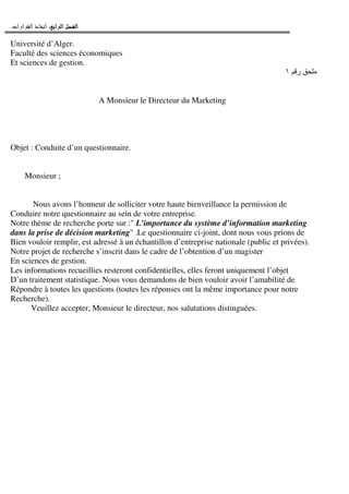 ‫ﺍﻟﺮﺍﺑﻊ‬ ‫ﺍﻟﻔﺼﻞ‬‫ﺍﻟﺮﺍﺑﻊ‬ ‫ﺍﻟﻔﺼﻞ‬‫ﺍﻟﺮﺍﺑﻊ‬ ‫ﺍﻟﻔﺼﻞ‬‫ﺍﻟﺮﺍﺑﻊ‬ ‫ﺍﻟﻔﺼﻞ‬::::‫ﺍﻟﻘﺮﺍﺭﺍﺕ‬ ‫ﺍﺗﺨﺎﺫ‬.
Université d’Alger.
Faculté des sciences économiques
Et sciences de gestion.
‫ر‬١
A Monsieur le Directeur du Marketing
Objet : Conduite d’un questionnaire.
Monsieur ;
Nous avons l’honneur de solliciter votre haute bienveillance la permission de
Conduire notre questionnaire au sein de votre entreprise.
Notre thème de recherche porte sur :" L’importance du système d’information marketing
dans la prise de décision marketing" .Le questionnaire ci-joint, dont nous vous prions de
Bien vouloir remplir, est adressé à un échantillon d’entreprise nationale (public et privées).
Notre projet de recherche s’inscrit dans le cadre de l’obtention d’un magister
En sciences de gestion.
Les informations recueillies resteront confidentielles, elles feront uniquement l’objet
D’un traitement statistique. Nous vous demandons de bien vouloir avoir l’amabilité de
Répondre à toutes les questions (toutes les réponses ont la même importance pour notre
Recherche).
Veuillez accepter, Monsieur le directeur, nos salutations distinguées.
 