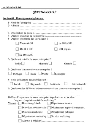 ‫ﺍﻟﺮﺍﺑﻊ‬ ‫ﺍﻟﻔﺼﻞ‬‫ﺍﻟﺮﺍﺑﻊ‬ ‫ﺍﻟﻔﺼﻞ‬‫ﺍﻟﺮﺍﺑﻊ‬ ‫ﺍﻟﻔﺼﻞ‬‫ﺍﻟﺮﺍﺑﻊ‬ ‫ﺍﻟﻔﺼﻞ‬::::‫ﺍﻟﻘﺮﺍﺭﺍﺕ‬ ‫ﺍﺗﺨﺎﺫ‬.
QUESTIONNAIRE
Section 01 : Renseignement généraux.
1- Nom de l’entreprise : ……………………………………………........
2- Adresse :………………………………………………………………
……………………………………………………………….
3- Désignation du poste :………………………………………………...
4- Quel est le capital de l’entreprise ?.......................................................
5- Quel est le nombre des travailleurs ?
Moins de 50 de 201 à 300
De 51 à 100 301 et plus
De 101 à 200
6- Quelle est la taille de votre entreprise ?
Petite Moyenne Grande
7- Quelle est la nature de votre entreprise ?
Publique Privée Mixte Etrangère
8- Votre couverture géographique est :
Locale Régionale Nationale Internationale
9- Quels sont les différents départements existant dans votre entreprise ?
……………………………………………………………………………
………………………………………………………………………
10-Dans l’organisme de votre entreprise à quel niveau se localise
l’organe chargé des activités marketing ?
Niveaux : Direction générale Département ventes.
Directions commerciale Département approvisionnement.
Direction marketing Département publicité
Département marketing Service marketing
Autres ( à préciser )………………………………………….
 