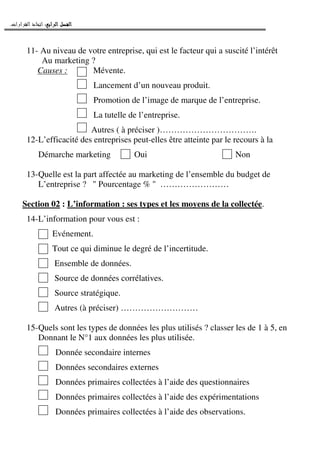 ‫ﺍﻟﺮﺍﺑﻊ‬ ‫ﺍﻟﻔﺼﻞ‬‫ﺍﻟﺮﺍﺑﻊ‬ ‫ﺍﻟﻔﺼﻞ‬‫ﺍﻟﺮﺍﺑﻊ‬ ‫ﺍﻟﻔﺼﻞ‬‫ﺍﻟﺮﺍﺑﻊ‬ ‫ﺍﻟﻔﺼﻞ‬::::‫ﺍﻟﻘﺮﺍﺭﺍﺕ‬ ‫ﺍﺗﺨﺎﺫ‬.
11- Au niveau de votre entreprise, qui est le facteur qui a suscité l’intérêt
Au marketing ?
Causes : Mévente.
Lancement d’un nouveau produit.
Promotion de l’image de marque de l’entreprise.
La tutelle de l’entreprise.
Autres ( à préciser )…………………………….
12-L’efficacité des entreprises peut-elles être atteinte par le recours à la
Démarche marketing Oui Non
13-Quelle est la part affectée au marketing de l’ensemble du budget de
L’entreprise ? " Pourcentage % " ……………………
Section 02 : L’information : ses types et les moyens de la collectée.
14-L’information pour vous est :
Evénement.
Tout ce qui diminue le degré de l’incertitude.
Ensemble de données.
Source de données corrélatives.
Source stratégique.
Autres (à préciser) ………………………
15-Quels sont les types de données les plus utilisés ? classer les de 1 à 5, en
Donnant le N°1 aux données les plus utilisée.
Donnée secondaire internes
Données secondaires externes
Données primaires collectées à l’aide des questionnaires
Données primaires collectées à l’aide des expérimentations
Données primaires collectées à l’aide des observations.
 