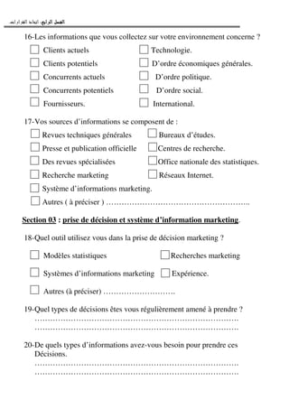 ‫ﺍﻟﺮﺍﺑﻊ‬ ‫ﺍﻟﻔﺼﻞ‬‫ﺍﻟﺮﺍﺑﻊ‬ ‫ﺍﻟﻔﺼﻞ‬‫ﺍﻟﺮﺍﺑﻊ‬ ‫ﺍﻟﻔﺼﻞ‬‫ﺍﻟﺮﺍﺑﻊ‬ ‫ﺍﻟﻔﺼﻞ‬::::‫ﺍﻟﻘﺮﺍﺭﺍﺕ‬ ‫ﺍﺗﺨﺎﺫ‬.
16-Les informations que vous collectez sur votre environnement concerne ?
Clients actuels Technologie.
Clients potentiels D’ordre économiques générales.
Concurrents actuels D’ordre politique.
Concurrents potentiels D’ordre social.
Fournisseurs. International.
17-Vos sources d’informations se composent de :
Revues techniques générales Bureaux d’études.
Presse et publication officielle Centres de recherche.
Des revues spécialisées Office nationale des statistiques.
Recherche marketing Réseaux Internet.
Système d’informations marketing.
Autres ( à préciser ) ………………………………………………..
Section 03 : prise de décision et système d’information marketing.
18-Quel outil utilisez vous dans la prise de décision marketing ?
Modèles statistiques Recherches marketing
Systèmes d’informations marketing Expérience.
Autres (à préciser) ……………………….
19-Quel types de décisions êtes vous régulièrement amené à prendre ?
…………………………………………………………………….
…………………………………………………………………….
20-De quels types d’informations avez-vous besoin pour prendre ces
Décisions.
…………………………………………………………………….
…………………………………………………………………….
 