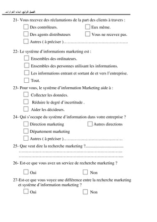 ‫ﺍﻟﺮﺍﺑﻊ‬ ‫ﺍﻟﻔﺼﻞ‬‫ﺍﻟﺮﺍﺑﻊ‬ ‫ﺍﻟﻔﺼﻞ‬‫ﺍﻟﺮﺍﺑﻊ‬ ‫ﺍﻟﻔﺼﻞ‬‫ﺍﻟﺮﺍﺑﻊ‬ ‫ﺍﻟﻔﺼﻞ‬::::‫ﺍﻟﻘﺮﺍﺭﺍﺕ‬ ‫ﺍﺗﺨﺎﺫ‬.
21- Vous recevez des réclamations de la part des clients à travers :
Des contrôleurs. Eux même.
Des agents distributeurs Vous ne recevez pas.
Autres ( à préciser )……………………………………….
22- Le système d’informations marketing est :
Ensembles des ordinateurs.
Ensembles des personnes utilisant les informations.
Les informations entrant et sortant de et vers l’entreprise.
Tout.
23- Pour vous, le système d’information Marketing aide à :
Collecter les données.
Réduire le degré d’incertitude .
Aider les décideurs.
24- Qui s’occupe du système d’information dans votre entreprise ?
Direction marketing Autres directions
Département marketing
Autres ( à préciser )……………………………………
25- Que veut dire la recherche marketing ?....................................
………………………………………………………………..
………………………………………………………………...
26- Est-ce que vous avez un service de recherche marketing ?
Oui Non
27-Est-ce que vous voyez une différence entre la recherche marketing
et système d’information marketing ?
Oui Non
 
