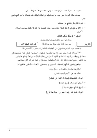 8
-‫ﺍﻝﺒﻨﺎﺀ‬ ‫ﻤﻘﺎﻭﻝﺔ‬ ‫ﻤﺅﺴﺴﺎﺕ‬:‫ﻴﻠﻲ‬ ‫ﻤﺎ‬ ‫ﺍﻝﺸﺭﻜﺔ‬ ‫ﻫﺫﻩ‬ ‫ﻤﻥ‬ ‫ﻤﻌﺩﺍﺕ‬ ‫ﺘﺸﺘﺭﻱ‬ ‫ﻋﻨﺩﻤﺎ‬ ‫ﺘﺘﻭﻗﻊ‬
‫ﺍ‬ ‫ﻋﺎﻝﻴﺔ‬ ‫ﻤﻌﺩﺍﺕ‬‫ﻗﻁﻊ‬ ،‫ﺍﻝﺒﻴﻊ‬ ‫ﺒﻌﺩ‬ ‫ﻤﺎ‬ ‫ﺨﺩﻤﺎﺕ‬ ‫ﻋﻠﻴﻪ‬ ‫ﺍﻝﻤﺘﻔﻕ‬ ‫ﺍﻝﻭﻗﺕ‬ ‫ﻓﻲ‬ ‫ﺘﺴﻠﻴﻡ‬ ‫ﻤﻭﺍﻋﻴﺩ‬ ،‫ﺠﻴﺩ‬ ‫ﺴﻌﺭ‬ ،‫ﻝﺠﻭﺩﺓ‬
‫ﻏﻴﺎﺭ‬.
-‫ﻜﺎﺘﺭﺒﻴﻠﺭ‬ ‫ﺸﺭﻜﺔ‬:‫ﻋﻤﻼﺌﻬﺎ‬ ‫ﻤﻥ‬ ‫ﺘﺘﻭﻗﻊ‬
-:‫ﺍﻻﻝﺘﺯﺍﻡ‬‫ﺒ‬‫ﺍﻝﻌﻤﻼﺀ‬ ‫ﺒﻴﻥ‬ ‫ﺠﻴﺩ‬ ‫ﺒﺸﻜل‬ ‫ﺍﻝﺸﺭﻜﺔ‬ ‫ﻋﻥ‬ ‫ﺍﻝﺘﺤﺩﺙ‬ ‫ﻋﺎﺩل‬ ‫ﺴﻌﺭ‬ ،‫ﻋﻠﻴﻪ‬ ‫ﺍﻝﻤﺘﻔﻕ‬ ‫ﺍﻝﻭﻗﺕ‬ ‫ﻓﻲ‬ ‫ﺩﻓﻊ‬
‫ﻵﺨﺭﻴﻥ‬.
‫ﺍﻝﺸﻜل‬٢:‫ﺍﻝﺘﺒﺎﺩل‬ ‫ﻁﺭﻓﻲ‬ ‫ﺘﻭﻗﻌﺎﺕ‬.
‫ﺩ‬-،‫ﺍﻝﺼﺤﻥ‬ ‫ﻓﺭﻴﺩ‬ ‫ﻤﺤﻤﺩ‬‫ﻤﺼﺭ‬ ،‫ﺍﻹﺴﻜﻨﺩﺭﻴﺔ‬ ،‫ﺍﻝﺠﺎﻤﻌﺔ‬ ‫ﺩﺍﺭ‬ ‫ﺍﻝﺘﺴﻭﻴﻕ‬١٩٩٩‫ﺹ‬ ،٢٢.
٧-‫ﺍﻝﺴﻭﻕ‬:‫ﻓﻲ‬ ‫ﻴﺸﺘﺭﻜﻭﻥ‬ ‫ﺍﻝﺫﻴﻥ‬ ‫ﻝﻠﻤﻨﺘﺞ‬ ‫ﺍﻝﻤﺤﺘﻤﻠﻴﻥ‬ ‫ﻭ‬ ‫ﺍﻝﻔﻌﻠﻴﻴﻥ‬ ‫ﺍﻝﻤﺸﺘﺭﻴﻥ‬ ‫ﻤﻥ‬ ‫ﻤﺠﻤﻭﻋﺔ‬ ‫ﻴﻤﺜل‬ ‫ﺍﻝﺴﻭﻕ‬
‫ﺍﻝﺘﺒﺎﺩل‬ ‫ﻋﻤﻠﻴﺔ‬ ‫ﻓﻲ‬ ‫ﻝﻠﺩﺨﻭل‬ ‫ﺍﻝﻘﺩﺭﺓ‬ ‫ﻭ‬ ‫ﻻﺴﺘﻌﺩﺍﺩ‬ ‫ﻝﺩﻴﻬﻡ‬ ‫ﻭ‬ ‫ﻤﺎ‬ ‫ﺭﻏﺒﺔ‬ ‫ﺃﻭ‬ ‫ﺤﺎﺠﺔ‬،‫ﺤﺎﺠﺎﺘﻬﻡ‬ ‫ﺇﺸﺒﺎﻉ‬ ‫ﺃﺠل‬ ‫ﻤﻥ‬
‫ﻭ‬‫ﻋﺩ‬ ‫ﻋﻠﻰ‬ ‫ﻴﻌﺘﻤﺩ‬ ‫ﺍﻝﺴﻭﻕ‬ ‫ﺤﺠﻡ‬ ‫ﻭ‬ ‫ﺭﻏﺒﺎﺘﻬﻡ‬‫ﺒﺤﻭﺯﺘﻬﻡ‬ ‫ﺍﻝﺘﻲ‬ ‫ﺍﻝﺸﺭﺍﺌﻴﺔ‬ ‫ﺍﻝﻘﻭﺓ‬ ‫ﻭ‬ ‫ﺍﻝﻤﺤﺘﻤﻠﻴﻥ‬ ‫ﺍﻝﻤﺴﺘﻬﻠﻜﻴﻥ‬ ‫ﺩ‬.
‫ﺃﻤﺎ‬ ‫ﺃﻫﺩﺍﻓﻬﻡ‬ ‫ﻝﺘﺤﻘﻴﻕ‬ ‫ﺍﻻﺘﺼﺎﻻﺕ‬ ‫ﻴﺴﺘﺨﺩﻤﻭﻥ‬ ‫ﻭ‬ ‫ﻝﻠﻤﺸﺘﺭﻴﻥ‬ ‫ﺍﻝﺨﺩﻤﺎﺕ‬ ‫ﻭ‬ ‫ﺍﻝﺴﻠﻊ‬ ‫ﻴﻘﺩﻤﻭﻥ‬ ‫ﺍﻝﺒﺎﺌﻌﻴﻥ‬
‫ﻤﻌﻠﻭﻤﺎﺕ‬ ‫ﻭ‬ ‫ﻤﺎﺩﻱ‬ ‫ﻤﻘﺎﺒل‬ ‫ﻓﻴﻘﺩﻤﻭﻥ‬ ‫ﺍﻝﻤﺸﺘﺭﻴﻥ‬.
‫ﺍﻝﺴﻭﻕ‬ ‫ﻝﺘﺤﺩﻴﺩ‬ ‫ﺍﻷﺴﺱ‬ ‫ﻤﻥ‬ ‫ﻋﺩﺩ‬ ‫ﻫﻨﺎﻙ‬.
-‫ﺍﻻﺤﺘﻴﺎﺠﺎﺕ‬ ‫ﺃﺴﻭﺍﻕ‬)‫ﺍﻝﺘﺴﻠﻴﺔ‬ ‫ﻓﻲ‬ ‫ﺍﻝﺭﺍﻏﺒﻴﻥ‬ ‫ﺴﻭﻕ‬(
-‫ﺍ‬ ‫ﺃﺴﻭﺍﻕ‬‫ﻝﺩﻴﻤﻐﺭﺍﻓﻴﺔ‬)‫ﺸﺒﺎﺏ‬ ‫ﺴﻭﻕ‬(
-‫ﺍﻝﺴﻠﻊ‬ ‫ﺃﺴﻭﻕ‬)‫ﺍﻝﺴﺎﻋﺎﺕ‬ ‫ﺴﻭﻕ‬(
-‫ﺍﻝﺠﻐﺭﺍﻓﻴﺔ‬ ‫ﺃﺴﻭﺍﻕ‬)‫ﺴﻌﻭﺩﻱ‬ ‫ﺴﻭﻕ‬-‫ﺠﺯﺍﺌﺭﻱ‬ ‫ﺴﻭﻕ‬(
‫ﻜﺎﺘﺭﺒﻠﺭ‬‫ﺍﻝﻤﻘﺎﻭﻻﺕ‬ ‫ﺸﺭﻜﺎﺕ‬
‫ﺍﻝﻤﺴﺘﻬﻠﻙ‬
‫ﺍﻝﺸﺭﻜﺔ‬ ‫ﻋﻥ‬ ‫ﺠﻴﺩ‬ ‫ﺘﺤﺩﺙ‬ ،‫ﺒﺩﻓﻊ‬ ‫ﺍﻝﺘﺯﺍﻡ‬ ،‫ﺠﻴﺩ‬ ‫ﺴﻌﺭ‬
‫ﺨﺩﻤﺎﺕ‬ ،‫ﺍﻝﻭﻗﺕ‬ ‫ﻓﻲ‬ ‫ﺘﺴﻠﻴﻡ‬ ،‫ﻋﺎﺩل‬ ‫ﺴﻌﺭ‬ ،‫ﻋﺎﻝﻴﺔ‬ ‫ﺠﻭﺩﺓ‬
 