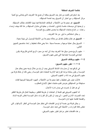 10
‫ﺍﻝﻤﺨﺘﻠﻔﺔ‬ ‫ﺍﻝﺘﻌﺭﻴﻑ‬ ‫ﺨﻼﺼﺔ‬
‫ﻤﻥ‬ ‫ﻝﻠﻌﺩﻴﺩ‬ ‫ﺍﺴﺘﻌﺭﺍﺽ‬ ‫ﺒﻌﺩ‬‫ﻴ‬ ‫ﺘﻌﺎﺭ‬‫ﻑ‬‫ﺃﻫﻤﻴﺔ‬ ‫ﻤﻊ‬ ‫ﻴﺘﻤﺎﺸﻰ‬ ‫ﺍﻝﺫﻱ‬ ‫ﺍﻝﺘﻌﺭﻴﻑ‬ ‫ﻫﺫﺍ‬ ‫ﻨﻀﻊ‬ ‫ﺃﻥ‬ ‫ﻴﻤﻜﻨﻨﺎ‬ ‫ﺍﻝﺘﺴﻭﻴﻕ‬
‫ﺍﻝﻤﺴﺘﻬﻠﻙ‬ ‫ﻝﺨﺩﻤﺔ‬ ‫ﻭﺠﺩ‬ ‫ﺍﻝﺘﺴﻭﻴﻕ‬ ‫ﺃﻥ‬ ‫ﺍﻋﺘﺒﺎﺭ‬ ‫ﻤﻊ‬ ‫ﻭ‬ ‫ﺍﻝﻤﺴﺘﻬﻠﻙ‬ ‫ﻤﺭﻜﺯ‬.
‫ﺍﻝﺘﺴﻭﻴﻕ‬:‫ﺍﻝﻤﺴﺘﻬﻠﻙ‬ ‫ﻤﻁﺎﻝﺏ‬ ‫ﻻﻜﺘﺸﺎﻑ‬ ‫ﺒﻴﻨﻬﺎ‬ ‫ﻓﻴﻤﺎ‬ ‫ﺍﻝﻤﺘﻨﺎﺴﻘﺔ‬ ‫ﺍﻝﻭﻅﺎﺌﻑ‬ ‫ﻭ‬ ‫ﺍﻷﻨﺸﻁﺔ‬ ‫ﻤﻥ‬ ‫ﻤﺠﻤﻭﻋﺔ‬ ‫ﻫﻭ‬
‫ﺠﻌﻠ‬ ‫ﻭ‬ ‫ﺍﻝﺨﺩﻤﺎﺕ‬ ‫ﻭ‬ ‫ﺒﺎﻝﺴﻠﻊ‬ ‫ﺨﺎﺼﺔ‬ ‫ﻤﻭﺼﻔﺎﺕ‬ ‫ﺇﻝﻰ‬ ‫ﺘﺭﺠﻤﺘﻬﺎ‬ ‫ﻭ‬‫ﺇﺭﻀﺎﺀ‬ ‫ﺒﻬﺩﻑ‬ ‫ﻜﻠﻪ‬ ‫ﻫﺫﺍ‬ ‫ﻭ‬ ‫ﺍﻝﻤﺴﺘﻬﻠﻙ‬ ‫ﻤﺘﻨﺎﻭل‬ ‫ﻓﻲ‬ ‫ﻬﺎ‬
‫ﺭﻏﺒﺎﺕ‬،‫ﺍﻝﻤﺅﺴﺴﺔ‬ ‫ﺭﺒﺢ‬ ‫ﺘﻌﻅﻴﻡ‬ ‫ﻴﻀﻤﻥ‬ ‫ﺒﻤﺎ‬ ‫ﺍﻝﻤﺴﺘﻬﻠﻙ‬ ‫ﺤﺎﺠﺎﺕ‬ ‫ﺇﺸﺒﺎﻉ‬ ‫ﻭ‬
‫ﺍﻝﺘﻌﺭﻴﻑ‬ ‫ﻫﺫﺍ‬ ‫ﻤﻥ‬ ‫ﻴﻠﻲ‬ ‫ﻤﺎ‬ ‫ﺍﺴﺘﺨﻼﺹ‬ ‫ﻴﻤﻜﻥ‬ ‫ﻭ‬.
-‫ﺍﻝﺘﺴﻭﻴﻕ‬‫ﻤﻌﻴﻨﺔ‬ ‫ﻨﻬﺎﻴﺔ‬ ‫ﺇﻝﻰ‬ ‫ﻝﻠﻭﺼﻭل‬ ‫ﺍﻷﻨﺸﻁﺔ‬ ‫ﻤﻥ‬ ‫ﻤﺠﻤﻭﻋﺔ‬ ‫ﺨﻼﻝﻪ‬ ‫ﻤﻥ‬ ‫ﺘﺘﻔﺎﻋل‬ ‫ﻤﺘﻜﺎﻤل‬ ‫ﻨﻅﺎﻡ‬ ‫ﻫﻭ‬.
-‫ﻤ‬ ‫ﻤﺼﻤﻤﺔ‬ ‫ﻭ‬ ‫ﻤﻭﺠﻬﺔ‬ ‫ﻋﻤﻠﻴﺔ‬ ‫ﻴﻤﺜل‬ ‫ﺍﻝﺘﺴﻭﻴﻕ‬‫ﺴﺒﻘﺎ‬،‫ﻝﻠﻤﻨﻬﺞ‬ ‫ﺨﺎﻀﻌﻴﻥ‬ ‫ﺇﻋﺩﺍﺩ‬ ‫ﻭ‬ ‫ﺘﺨﻁﻴﻁ‬ ‫ﻫﻨﺎﻙ‬ ‫ﻴﻌﻨﻲ‬ ‫ﻫﺫﺍ‬
‫ﺍﻝﻌﻠﻤﻲ‬.
-‫ﻴﻜﻭﻥ‬ ‫ﻗﺩ‬ ‫ﻓﺎﻝﺭﺒﺢ‬ ‫ﺍﻝﻤﺎﺩﻱ‬ ‫ﺍﻝﺭﺒﺢ‬ ‫ﻤﺠﺭﺩ‬ ‫ﻤﻥ‬ ‫ﺃﺒﻌﺩ‬ ‫ﺇﻝﻰ‬ ‫ﻴﻤﺘﺩ‬ ‫ﺍﻝﺘﻌﺭﻴﻑ‬ ‫ﻫﺫﺍ‬ ‫ﺴﻴﺎﻕ‬ ‫ﻀﻤﻥ‬ ‫ﺍﻝﺭﺒﺢ‬ ‫ﻤﻔﻬﻭﻡ‬
‫ﺍﻝﺘﺴﻭﻴﻕ‬ ‫ﻤﻔﻬﻭﻡ‬ ‫ﺘﺘﺒﻨﻰ‬ ‫ﺍﻝﺘﻲ‬ ‫ﺍﺠﺘﻤﺎﻋﻴﺔ‬ ‫ﻝﻠﻤﺅﺴﺴﺔ‬ ‫ﺍﺠﺘﻤﺎﻋﻲ‬.
I-٢-‫ﺍﻝﺘﺴﻭﻴﻕ‬ ‫ﻭﻭﻅﺎﺌﻑ‬ ‫ﻤﻔﻬﻭﻡ‬
I-٢-١-‫ﺘﻁﻭﺭ‬‫ﺍﻝﺘﺴﻭﻴﻕ‬ ‫ﻤﻔﻬﻭﻡ‬:
‫ﻨ‬ ‫ﺍﻝﻭﺍﻗﻊ‬ ‫ﻓﻲ‬‫ﻋﻤل‬ ‫ﻴﺤﻜﻡ‬ ‫ﻤﻌﻴﻥ‬ ‫ﺘﻭﺠﻪ‬ ‫ﺨﻼل‬ ‫ﻤﻥ‬ ‫ﻴﺘﻡ‬ ‫ﺃﻥ‬ ‫ﻴﺠﺏ‬ ‫ﺍﻝﺘﺴﻭﻴﻘﻲ‬ ‫ﺍﻝﻨﺸﺎﻁ‬ ‫ﻤﻤﺎﺭﺴﺎﺕ‬ ‫ﺃﻥ‬ ‫ﺠﺩ‬
‫ﺒﻴﻥ‬ ‫ﻓﺭﻗﺎ‬ ‫ﻫﻨﺎﻙ‬ ‫ﺃﻥ‬ ‫ﺫﻝﻙ‬ ‫ﻴﻌﻨﻲ‬ ‫ﻭ‬ ‫ﺍﻝﻤﺅﺴﺴﺔ‬ ‫ﺩﺍﺨل‬ ‫ﺍﻝﻤﺘﺨﺫﺓ‬ ‫ﺍﻹﺩﺍﺭﻴﺔ‬ ‫ﻝﻘﺭﺍﺭﺍﺘﻬﺎ‬ ‫ﻤﺭﺸﺩﺍ‬ ‫ﺒﻤﺜﺎﺒﺔ‬ ‫ﻴﻜﻭﻥ‬ ‫ﻭ‬ ‫ﺍﻝﻤﺅﺴﺴﺔ‬
‫ﺍﻝﺘﺴﻭﻴﻘﻲ‬ ‫ﺍﻝﻤﻔﻬﻭﻡ‬ ‫ﻭ‬ ‫ﺫﺍﺘﻪ‬ ‫ﺤﺩ‬ ‫ﻓﻲ‬ ‫ﺍﻝﺘﺴﻭﻴﻕ‬ ‫ﻤﻔﻬﻭﻡ‬.
‫ﻓﺎﻷﻭل‬:‫ﺍﻷﻨﺸﻁ‬ ‫ﻤﻥ‬ ‫ﻤﺠﻤﻭﻋﺔ‬ ‫ﺘﻨﻔﻴﺫ‬ ‫ﻭ‬ ‫ﺘﺨﻁﻴﻁ‬ ‫ﻋﻠﻰ‬ ‫ﻴﻘﻭﻡ‬‫ﻝﻔﺌﺎﺕ‬ ‫ﺍﻝﻤﻭﺠﻬﺔ‬ ‫ﺍﻝﺘﺴﻭﻴﻘﻴﺔ‬ ‫ﺍﻝﺠﻬﻭﺩ‬ ‫ﻭ‬ ‫ﺔ‬
‫ﺍﻝﻤﻁﻠﻭﺏ‬ ‫ﺍﻹﺸﺒﺎﻉ‬ ‫ﺘﺤﻘﻕ‬ ‫ﻤﻨﺘﺠﺎﺕ‬ ‫ﺘﻘﺩﻴﻡ‬ ‫ﺒﻐﺭﺽ‬ ‫ﺍﻝﻤﺴﺘﻬﻠﻜﻴﻥ‬ ‫ﻤﻥ‬ ‫ﻤﺴﺘﻬﺩﻓﺔ‬.
‫ﺍﻷﻋﻤﺎل‬ ‫ﺇﺩﺍﺭﺓ‬ ‫ﻤﻴﺩﺍﻥ‬ ‫ﻓﻲ‬ ‫ﺘﺼﺭﻑ‬ ‫ﺃﻭ‬ ‫ﻓﻌل‬ ‫ﻫﻭ‬ ‫ﺃﻱ‬.
‫ﻝﻠﺘﻔﻜﻴﺭ‬ ‫ﻁﺭﻴﻘﺔ‬ ‫ﺃﻭ‬ ‫ﺍﺘﺠﺎﻫﺎﺕ‬ ‫ﺃﻭ‬ ‫ﻓﻠﺴﻔﺔ‬ ‫ﻓﻬﻭ‬ ‫ﺍﻝﺘﺴﻭﻴﻘﻲ‬ ‫ﺍﻝﻤﻔﻬﻭﻡ‬ ‫ﺃﻤﺎ‬،‫ﺍﻝﺘﻔﻜﻴﺭ‬ ‫ﻁﺭﻴﻘﺔ‬ ‫ﻓﺎﻥ‬ ‫ﺍﻝﺤﺎل‬ ‫ﻭﺒﻁﺒﻴﻌﺔ‬
‫ﺘﺤﺩ‬‫ﺩ‬‫ﺍﻝﻤﻌﻴ‬ ‫ﺍﻻﺩﺍﺭﻯ‬ ‫ﺍﻝﺘﺼﺭﻑ‬‫ﻥ‬،‫ﺍ‬ ‫ﺘﻌﻜﺱ‬ ‫ﺍﻝﻤﺅﺴﺴﺔ‬ ‫ﺩﺍﺨل‬ ‫ﺍﻝﻘﺭﺍﺭﺍﺕ‬ ‫ﻜل‬ ‫ﺘﻜﻭﻥ‬ ‫ﺃﻥ‬ ‫ﻴﺠﺏ‬ ‫ﺃﻱ‬‫ﺍﻝﺴﺎﺌﺩ‬ ‫ﻝﺘﻭﺠﻪ‬
‫ﻭ‬‫ﺍﻝﻘﺎﺌﻤ‬ ‫ﺍﻝﻔﻠﺴﻔﺔ‬‫ﺔ‬‫ﺍﻝﻤﺅﺴﺴﺔ‬ ‫ﺇﺩﺍﺭﺓ‬ ‫ﻋﻠﻴﻬﺎ‬.
‫ﻴﻤﻜﻥ‬ ‫ﻭ‬‫ﻷﺴﻭﺍﻗﻬﺎ‬ ‫ﺍﻝﻨﻅﺭ‬ ‫ﻓﻲ‬ ‫ﺍﻝﻤﺅﺴﺴﺔ‬ ‫ﻋﻤل‬ ‫ﺘﺤﻜﻡ‬ ‫ﺍﻝﺘﻲ‬ ‫ﺍﻝﻔﻠﺴﻔﺎﺕ‬ ‫ﻤﻥ‬ ‫ﺃﻨﻭﺍﻉ‬ ‫ﺨﻤﺴﺔ‬ ‫ﺒﻴﻥ‬ ‫ﺘﻔﺭﻗﺔ‬‫ﺍﻝﺘﻲ‬ ‫ﻭ‬
‫ﺍﻝﻤﺅﺴﺴﺔ‬ ‫ﺩﺍﺨل‬ ‫ﺘﺘﺨﺫ‬ ‫ﺍﻝﺘﻲ‬ ‫ﺍﻷﻨﺸﻁﺔ‬ ‫ﻭ‬ ‫ﺍﻝﻘﺭﺍﺭﺍﺕ‬ ‫ﻜﺎﻓﺔ‬ ‫ﺘﻌﻜﺱ‬.
‫ﺍﻝﻔﻠﺴﻔﺎﺕ‬ ‫ﻫﺫﻩ‬ ‫ﻭ‬‫ﺍﻝﺘﺴﻭﻴﻘﻲ‬ ‫ﻤﻔﻬﻭﻡ‬ ‫ﺘﻁﻭﺭ‬ ‫ﻤﺭﺍﺤل‬ ‫ﺘﻌﺘﺒﺭ‬.
 