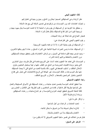 12
‫ﺜﺎﻝﺜﺎ‬:‫ﺃﻝﺒﻴﻌﻲ‬ ‫ﺍﻝﻤﻔﻬﻭﻡ‬
‫ﺍﺨﺘﻴﺎﺭﺍﺘﻬﻡ‬ ‫ﻓﻲ‬ ‫ﺒﻴﻨﻬﺎ‬ ‫ﻴﻤﻴﺯﻭﻥ‬ ‫ﻭ‬ ‫ﺍﻝﺴﻠﻊ‬ ‫ﻴﺨﺘﺎﺭﻭﻥ‬ ‫ﺃﺼﺒﺤﻭﺍ‬ ‫ﺍﻝﻤﺴﺘﻬﻠﻜﻴﻥ‬ ‫ﻭﻋﻲ‬ ‫ﻝﺯﻴﺎﺩﺓ‬ ‫ﻨﻅﺭﺍ‬
‫ﻴﺭ‬ ‫ﺍﻝﻤﺩ‬ ‫ﺍﻫﺘﻤﺎﻤﺎﺕ‬ ‫ﺘﺤﻭﻝﺕ‬ ‫ﻭ‬‫ﻭ‬‫ﺍﻝﺴﻠﻌﺔ‬ ‫ﻫﺫﻩ‬ ‫ﺒﻴﻊ‬ ‫ﺇﻝﻰ‬ ‫ﺍﻝﺴﻠﻌﺔ‬ ‫ﺘﺤﺴﻴﻥ‬ ‫ﻓﻲ‬ ‫ﺘﺭﻜﻴﺯﻫﻡ‬ ‫ﻤﻥ‬ ‫ﺍﻝﻤﺅﺴﺴﺎﺕ‬.
‫ﺇﻻ‬ ‫ﺍﻝﺴﻠﻌﺔ‬ ‫ﺒﺸﺭﺍﺀ‬ ‫ﻴﻘﻭﻡ‬ ‫ﻝﻥ‬ ‫ﺍﻝﻤﺴﺘﻬﻠﻙ‬ ‫ﺃﻥ‬ ‫ﻫﻭ‬ ‫ﺍﻝﺘﻭﺠﻪ‬ ‫ﻫﺫﺍ‬ ‫ﻤﻨﻁﻠﻕ‬ ‫ﻭ‬‫ﻭ‬ ‫ﺒﻴﻌﻴﻪ‬ ‫ﺠﻬﻭﺩ‬ ‫ﺒﺒﺫل‬ ‫ﺍﻝﻤﺅﺴﺴﺔ‬ ‫ﻗﺎﻤﺕ‬ ‫ﺇﺫﺍ‬
‫ﺍﻝﺴﻠﻌﺔ‬ ‫ﻝﺸﺭﺍﺀ‬ ‫ﻓﻌﺎل‬ ‫ﺒﺸﻜل‬ ‫ﺍﻝﻤﺴﺘﻬﻠﻙ‬ ‫ﺇﻗﻨﺎﻉ‬ ‫ﺃﺠل‬ ‫ﻤﻥ‬ ‫ﻜﺒﻴﺭﺓ‬ ‫ﺘﺭﻭﻴﺠﻴﺔ‬.
‫ﺍﻝﻤﺒﻴﻌﺎﺕ‬ ‫ﺯﻴﺎﺩﺓ‬ ‫ﻫﻭ‬ ‫ﻝﺤﺎﻝﺔ‬ ‫ﻫﺫﻩ‬ ‫ﻓﻲ‬ ‫ﺍﻝﻨﺠﺎﺡ‬ ‫ﻓﻤﻌﻴﺎﺭ‬.
‫ﻫﻲ‬ ‫ﺍﻓﺘﺭﺍﻀﺎﺕ‬ ‫ﻋﻠﻰ‬ ‫ﺃﻝﺒﻴﻌﻲ‬ ‫ﺍﻝﻤﻔﻬﻭﻡ‬ ‫ﻴﻘﻭﻡ‬ ‫ﻭ‬:
-‫ﺍﻝﺘﺭﻭﻴﺠﻴﺔ‬ ‫ﺒﺎﻝﺠﻬﻭﺩ‬ ‫ﺩﻓﻌﻪ‬ ‫ﺘﻡ‬ ‫ﺇﺫﺍ‬ ‫ﺇﻻ‬ ‫ﺍﻝﺸﺭﺍﺀ‬ ‫ﺒﻌﻤﻠﻴﺔ‬ ‫ﻴﻘﻭﻡ‬ ‫ﻝﻥ‬ ‫ﺍﻝﻤﺴﺘﻬﻠﻙ‬ ‫ﺃﻥ‬.
-‫ﺃﻥ‬‫ﻝﻶﺨﺭﻴﻥ‬ ‫ﺒﻨﻘﻠﻬﺎ‬ ‫ﻴﻘﻭﻡ‬ ‫ﻻ‬ ‫ﻋﺎﺩﺓ‬ ‫ﻭ‬ ‫ﺍﻝﺴﺎﺒﻕ‬ ‫ﺍﻝﺸﺭﺍﺀ‬ ‫ﻋﻠﻰ‬ ‫ﺍﻝﻨﺎﺘﺠﺔ‬ ‫ﺍﻝﺴﻴﺌﺔ‬ ‫ﺍﻝﺨﺒﺭﺍﺕ‬ ‫ﻴﻨﺴﻰ‬ ‫ﻤﺎ‬ ‫ﻋﺎﺩﺓ‬ ‫ﺍﻝﻤﺴﺘﻬﻠﻙ‬.
-‫ﻝﻠﻤﺴﺘﻬﻠﻜﻴﻥ‬ ‫ﻤﺒﻴﻌﺎﺕ‬ ‫ﺒﺘﺤﻘﻴﻕ‬ ‫ﻴﻜﻭﻥ‬ ‫ﻗﺩ‬ ‫ﺍﻻﻫﺘﻤﺎﻡ‬ ‫ﻓﺈﻥ‬ ‫ﺜﻡ‬ ‫ﻤﻥ‬ ‫ﻭ‬ ‫ﺍﻝﺴﻭﻕ‬ ‫ﻓﻲ‬ ‫ﻤﺘﺎﺤﺔ‬ ‫ﻜﺜﻴﺭﺓ‬ ‫ﺒﻴﻌﻴﻪ‬ ‫ﻓﺭﺹ‬ ‫ﻭﺠﻭﺩ‬
‫ﺍﻝﺸﺭﺍﺀ‬ ‫ﻹﻋﺎﺩﺓ‬ ‫ﺒﻭﻻﺌﻬﻡ‬ ‫ﺒﺎﻻﺤﺘﻔﺎﻅ‬ ‫ﺍﻻﻫﺘﻤﺎﻡ‬ ‫ﺩﻭﻥ‬.
‫ﻫﺫ‬ ‫ﺘﻌﺘﻤﺩ‬ ‫ﺍﻝﺘﻲ‬ ‫ﺍﻝﻤﺅﺴﺴﺎﺕ‬ ‫ﻭ‬‫ﺍﻝﻤﺸﺘﺭﻱ‬ ‫ﺴﻭﻕ‬ ‫ﻅﺭﻭﻑ‬ ‫ﻅل‬ ‫ﻓﻲ‬ ‫ﺨﺎﺼﺔ‬ ‫ﺍﻝﺘﺭﻭﻴﺞ‬ ‫ﻋﻠﻰ‬ ‫ﺃﺴﺎﺴﺎ‬ ‫ﺘﻌﺘﻤﺩ‬ ‫ﺍﻝﻤﻔﻬﻭﻡ‬ ‫ﺍ‬
‫ﻁﺭﻕ‬ ‫ﺍﻝﻤﻨﺘﺠﻭﻥ‬ ‫ﻴﺴﺘﻌﻤل‬ ‫ﻝﻬﺫﺍ‬ ‫ﻭ‬ ‫ﻋﻠﻴﻬﺎ‬ ‫ﺍﻝﻁﻠﺏ‬ ‫ﻋﻥ‬ ‫ﺍﻝﺴﻠﻊ‬ ‫ﻤﻥ‬ ‫ﺍﻝﻤﻌﺭﻭﻀﺔ‬ ‫ﺍﻝﻜﻤﻴﺎﺕ‬ ‫ﺒﺯﻴﺎﺩﺓ‬ ‫ﻴﺘﻤﻴﺯ‬ ‫ﺍﻝﺫﻱ‬
‫ﺍﻝﻤﺴﺘﻬﻠﻙ‬ ‫ﻴﺒﺤﺙ‬ ‫ﻻ‬ ‫ﺍﻝﺘﻲ‬ ‫ﺍﻝﺴﻠﻊ‬ ‫ﻤﻥ‬ ‫ﻝﻠﻌﺩﻴﺩ‬ ‫ﺒﺎﻝﻨﺴﺒﺔ‬ ‫ﺫﻝﻙ‬ ‫ﻭ‬ ‫ﺍﻝﺒﻴﻊ‬ ‫ﻓﻲ‬ ‫ﺍﻝﻀﻐﻁ‬ ‫ﺃﺴﺎﻝﻴﺏ‬ ‫ﻭ‬ ‫ﺍﻝﻤﻜﺜﻑ‬ ‫ﺍﻹﻋﻼﻥ‬
‫ﺍﻝﻤﻭﺴﻭﻋﺎ‬ ‫ﻤﺜل‬ ‫ﻋﻨﻬﺎ‬‫ﺇﻗﻨﺎﻉ‬ ‫ﻋﻠﻰ‬ ‫ﺘﻌﻤل‬ ‫ﺍﻝﺘﻲ‬ ‫ﻜﺎﻻﻨﺘﺨﺎﺒﺎﺕ‬ ‫ﺍﻝﺭﺒﺢ‬ ‫ﺇﻝﻰ‬ ‫ﺍﻝﻬﺎﺩﻓﺔ‬ ‫ﻏﻴﺭ‬ ‫ﺍﻝﻤﺅﺴﺴﺎﺕ‬ ‫ﻜﺫﻝﻙ‬ ‫ﻭ‬ ‫ﺕ‬
‫ﺍﻝﻤﻜﺜﻑ‬ ‫ﺍﻝﺘﺭﻭﻴﺞ‬ ‫ﻭ‬ ‫ﺍﻹﻋﻼﻥ‬ ‫ﻭ‬ ‫ﺒﺎﻝﻀﻐﻁ‬ ‫ﺍﻝﻤﺭﺸﺤﻴﻥ‬ ‫ﺒﺎﺨﺘﻴﺎﺭ‬ ‫ﺍﻝﻨﺎﺨﺒﻴﻥ‬.
‫ﺭﺍﺒﻌﺎ‬:‫ﺍﻝﺘﺴﻭﻴﻘﻲ‬ ‫ﺍﻝﻤﻔﻬﻭﻡ‬
‫ﺭﻏﺒﺎﺕ‬ ‫ﻭ‬ ‫ﺤﺎﺠﺎﺕ‬ ‫ﺘﺤﺩﻴﺩ‬ ‫ﻴﺘﻀﻤﻥ‬ ‫ﺍﻝﻤﺅﺴﺴﺔ‬ ‫ﺃﻫﺩﺍﻑ‬ ‫ﺘﺤﻘﻴﻕ‬ ‫ﻤﺒﺩﺃ‬‫ﻭ‬ ‫ﺍﻝﻤﺴﺘﻬﺩﻓﺔ‬ ‫ﺍﻷﺴﻭﺍﻕ‬ ‫ﻓﻲ‬ ‫ﺍﻝﻤﺴﺘﻬﻠﻙ‬‫ﺍﻝﻌﻤل‬
‫ﺇﺸﺒﺎﻋﻬ‬ ‫ﻋﻠﻰ‬‫ﺒﻴﻥ‬ ‫ﺍﻝﺘﻌﺎﻭﻥ‬ ‫ﻭ‬ ‫ﺍﻝﺘﻜﺎﻤل‬ ‫ﻋﻠﻰ‬ ‫ﺍﻝﻁﺭﻴﻘﺔ‬ ‫ﺘﻘﻭﻡ‬ ‫ﻭ‬ ‫ﺍﻝﻤﻨﺎﻓﺴﻴﻥ‬ ‫ﻤﻥ‬ ‫ﻜﻔﺎﺀﺓ‬ ‫ﻭ‬ ‫ﻓﺎﻋﻠﻴﺔ‬ ‫ﺃﻜﺜﺭ‬ ‫ﺒﻁﺭﻴﻘﺔ‬ ‫ﺎ‬
‫ﺇﺸﺒﺎﻉ‬ ‫ﻫﻭ‬ ‫ﻭ‬ ‫ﻝﻠﻤﺅﺴﺴﺔ‬ ‫ﺍﻝﻤﺯﺩﻭﺝ‬ ‫ﺍﻝﻬﺩﻑ‬ ‫ﻝﺘﺤﻘﻴﻕ‬ ‫ﺍﻝﺘﺴﻭﻴﻕ‬ ‫ﺃﻨﺸﻁﺔ‬ ‫ﻜﺎﻓﺔ‬‫ﺍﻝﻤﺴﺘﻬﻠﻜﻴﻥ‬ ‫ﺭﻏﺒﺎﺕ‬ ‫ﻭ‬ ‫ﺤﺎﺠﺎﺕ‬
‫ﻭ‬‫ﺍﻷﺠل‬ ‫ﻁﻭﻴﻠﺔ‬ ‫ﺃﺭﺒﺎﺡ‬ ‫ﺯﻴﺎﺩﺓ‬
‫ﻴﻠﻲ‬ ‫ﻤﺎ‬ ‫ﻋﻠﻰ‬ ‫ﺘﺭﺘﻜﺯ‬ ‫ﻭ‬:
-‫ﺇﺸﺒﺎﻋﻬﺎ‬ ‫ﺃﺠل‬ ‫ﻤﻥ‬ ‫ﺍﻝﺭﻏﺒﺎﺕ‬ ‫ﻭ‬ ‫ﺍﻝﺤﺎﺠﺎﺕ‬ ‫ﺘﺤﺩﻴﺩ‬.
-‫ﺇﻨﺘ‬‫ﺇﻨﺘﺎﺠﻪ‬ ‫ﻴﻤﻜﻥ‬ ‫ﻤﺎ‬ ‫ﺘﺴﻭﻴﻕ‬ ‫ﻤﻥ‬ ‫ﺒﺩﻻ‬ ‫ﺘﺴﻭﻴﻘﻪ‬ ‫ﻴﻤﻜﻥ‬ ‫ﻤﺎ‬ ‫ﺎﺝ‬.
-‫ﺒﺎﻝﺴﻠﻌﺔ‬ ‫ﺍﻻﻫﺘﻤﺎﻡ‬ ‫ﻤﻥ‬ ‫ﺒﺩﻻ‬ ‫ﺒﺎﻝﻤﺴﺘﻬﻠﻙ‬ ‫ﺍﻻﻫﺘﻤﺎﻡ‬.
‫ﻤﻥ‬ ‫ﻴﺘﻜﻭﻥ‬ ‫ﺃﻨﻪ‬ ‫ﺇﻻ‬ ‫ﺍﻝﺘﺴﻭﻴﻘﻲ‬ ‫ﺍﻝﻤﻔﻬﻭﻡ‬ ‫ﻤﺎﻫﻴﺔ‬ ‫ﺘﻔﺴﻴﺭ‬ ‫ﻓﻲ‬ ‫ﺍﺨﺘﻼﻑ‬ ‫ﻤﻥ‬ ‫ﻓﺒﺎﻝﺭﻏﻡ‬:
١-‫ﺍﻝﺴﻭﻕ‬ ‫ﻋﻠﻰ‬ ‫ﺍﻝﺘﺭﻜﻴﺯ‬:
 