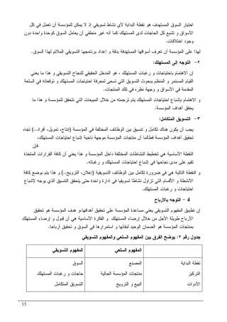 13
‫ﺃﻥ‬ ‫ﻝﻠﻤﺅﺴﺴﺔ‬ ‫ﻴﻤﻜﻥ‬ ‫ﻻ‬ ‫ﺇﺫ‬ ‫ﺘﺴﻭﻴﻘﻲ‬ ‫ﻨﺸﺎﻁ‬ ‫ﻷﻱ‬ ‫ﺍﻝﺒﺩﺍﻴﺔ‬ ‫ﻨﻘﻁﺔ‬ ‫ﻫﻭ‬ ‫ﺍﻝﻤﺴﺘﻬﺩﻑ‬ ‫ﺍﻝﺴﻭﻕ‬ ‫ﺍﺨﺘﻴﺎﺭ‬‫ﻜل‬ ‫ﻓﻲ‬ ‫ﺘﻌﻤل‬
‫ﺩﻭﻥ‬ ‫ﻭﺍﺤﺩﺓ‬ ‫ﻜﻭﺤﺩﺓ‬ ‫ﺍﻝﺴﻭﻕ‬ ‫ﻴﻌﺎﻤل‬ ‫ﺃﻥ‬ ‫ﻤﻨﻁﻘﻲ‬ ‫ﻏﻴﺭ‬ ‫ﺃﻨﻪ‬ ‫ﻜﻤﺎ‬ ‫ﺍﻝﻤﺴﺘﻬﻠﻙ‬ ‫ﻝﺩﻯ‬ ‫ﺍﻝﺤﺎﺠﺎﺕ‬ ‫ﻜل‬ ‫ﺘﺸﺒﻊ‬ ‫ﻭ‬ ‫ﺍﻷﺴﻭﺍﻕ‬
‫ﺍﺨﺘﻼﻓﺎﺕ‬ ‫ﻭﺠﻭﺩ‬.
‫ﺍﻝﺴﻭﻕ‬ ‫ﻝﻬﺫﺍ‬ ‫ﺍﻝﻤﻼﺌﻡ‬ ‫ﺍﻝﺘﺴﻭﻴﻘﻲ‬ ‫ﺒﺭﻨﺎﻤﺠﻬﺎ‬ ‫ﺇﻋﺩﺍﺩ‬ ‫ﻭ‬ ‫ﺒﺩﻗﺔ‬ ‫ﺍﻝﻤﺴﺘﻬﺩﻓﺔ‬ ‫ﺃﺴﻭﺍﻗﻬﺎ‬ ‫ﺘﻌﺭﻑ‬ ‫ﺃﻥ‬ ‫ﺍﻝﻤﺅﺴﺴﺔ‬ ‫ﻋﻠﻰ‬ ‫ﻝﻬﺫﺍ‬.
٢-‫ﺍﻝﻤﺴﺘﻬﻠﻙ‬ ‫ﺇﻝﻰ‬ ‫ﺍﻝﺘﻭﺠﻪ‬:
‫ﺭ‬ ‫ﻭ‬ ‫ﺒﺎﺤﺘﻴﺎﺠﺎﺕ‬ ‫ﺍﻻﻫﺘﻤﺎﻡ‬ ‫ﺇﻥ‬‫ﺍﻝﻤﺴﺘﻬﻠﻙ‬ ‫ﻏﺒﺎﺕ‬،‫ﻴﻌﻨﻲ‬ ‫ﻤﺎ‬ ‫ﻫﺫﺍ‬ ‫ﻭ‬ ‫ﺍﻝﺘﺴﻭﻴﻘﻲ‬ ‫ﻝﻠﻨﺠﺎﺡ‬ ‫ﺍﻝﺤﻘﻴﻘﻲ‬ ‫ﺍﻝﻤﺩﺨل‬ ‫ﻫﻭ‬
‫ﺍﻝﺴﻠﻌﺔ‬ ‫ﻓﻲ‬ ‫ﺘﻭﻗﻌﺎﺘﻪ‬ ‫ﻭ‬ ‫ﺍﻝﻤﺴﺘﻬﻠﻙ‬ ‫ﺍﺤﺘﻴﺎﺠﺎﺕ‬ ‫ﻝﻤﻌﺭﻓﺔ‬ ‫ﺘﺴﻌﻰ‬ ‫ﺍﻝﺘﻲ‬ ‫ﺍﻝﺘﺴﻭﻴﻕ‬ ‫ﺒﺒﺤﻭﺙ‬ ‫ﺍﻝﻤﻨﻅﻡ‬ ‫ﻭ‬ ‫ﺍﻝﻤﺴﺘﻤﺭ‬ ‫ﺍﻝﻘﻴﺎﻡ‬
‫ﺍﻝﻤﻨﺘﺠﺎﺕ‬ ‫ﺘﻠﻙ‬ ‫ﻓﻲ‬ ‫ﻨﻅﺭﻩ‬ ‫ﻭﺠﻬﺔ‬ ‫ﻭ‬ ‫ﺍﻷﺴﻭﺍﻕ‬ ‫ﻓﻲ‬ ‫ﺍﻝﻤﻘﺩﻤﺔ‬.
‫ﺨ‬ ‫ﻤﻥ‬ ‫ﺘﺭﺠﻤﺘﻪ‬ ‫ﻴﺘﻡ‬ ‫ﺍﻝﻤﺴﺘﻬﻠﻙ‬ ‫ﺍﺤﺘﻴﺎﺠﺎﺕ‬ ‫ﺒﺈﺸﺒﺎﻉ‬ ‫ﺍﻻﻫﺘﻤﺎﻡ‬ ‫ﻭ‬‫ﻤﺎ‬ ‫ﻫﺫﺍ‬ ‫ﻭ‬ ‫ﻝﻠﻤﺅﺴﺴﺔ‬ ‫ﺘﺘﺤﻘﻕ‬ ‫ﺍﻝﺘﻲ‬ ‫ﺍﻝﻤﺒﻴﻌﺎﺕ‬ ‫ﻼل‬
‫ﺍﻝﻤﺅﺴﺴﺔ‬ ‫ﺃﻫﺩﺍﻑ‬ ‫ﻴﺤﻘﻕ‬.
٣-‫ﺍﻝﻤﺘﻜﺎﻤل‬ ‫ﺍﻝﺘﺴﻭﻴﻕ‬:
‫ﺍﻝﻤﺅﺴﺴﺔ‬ ‫ﻓﻲ‬ ‫ﺍﻝﻤﺨﺘﻠﻔﺔ‬ ‫ﺍﻝﻭﻅﺎﺌﻑ‬ ‫ﺒﻴﻥ‬ ‫ﺘﻨﺴﻴﻕ‬ ‫ﻭ‬ ‫ﺘﻜﺎﻤل‬ ‫ﻫﻨﺎﻙ‬ ‫ﻴﻜﻭﻥ‬ ‫ﺃﻥ‬ ‫ﻴﺠﺏ‬)‫ﺃﻓﺭﺍﺩ‬ ،‫ﺘﻤﻭﻴل‬ ،‫ﺇﻨﺘﺎﺝ‬(..‫ﺘﺠﺎﻩ‬
‫ﺍﻝﻤﺴﺘﻬﻠﻙ‬ ‫ﺍﺤﺘﻴﺎﺠﺎﺕ‬ ‫ﺇﺸﺒﺎﻉ‬ ‫ﻨﺎﺤﻴﺔ‬ ‫ﻤﻭﺠﻬﺔ‬ ‫ﺍﻝﻤﺅﺴﺴﺔ‬ ‫ﻤﻨﺘﺠﺎﺕ‬ ‫ﺃﻥ‬ ‫ﻓﻁﺎﻝﻤﺎ‬ ‫ﺍﻝﻤﺅﺴﺴﺔ‬ ‫ﺃﻫﺩﺍﻑ‬ ‫ﺘﺤﻘﻴﻕ‬،
‫ﻓﺈ‬‫ﻥ‬
‫ﺍﻝﻤﺘﺨﺫﺓ‬ ‫ﺍﻝﻘﺭﺍﺭﺍﺕ‬ ‫ﻜﺎﻓﺔ‬ ‫ﺃﻥ‬ ‫ﻴﻌﻨﻲ‬ ‫ﻫﺫﺍ‬ ‫ﻭ‬ ‫ﺍﻝﻤﺅﺴﺴﺔ‬ ‫ﺩﺍﺨل‬ ‫ﺍﻝﻤﺨﺘﻠﻔﺔ‬ ‫ﺍﻝﻨﺸﺎﻁﺎﺕ‬ ‫ﺘﺨﻁﻴﻁ‬ ‫ﻫﻲ‬ ‫ﺍﻷﺴﺎﺴﻴﺔ‬ ‫ﺍﻝﻨﻘﻁﺔ‬
‫ﺭﻏﺒﺎﺘﻪ‬ ‫ﻭ‬ ‫ﺍﻝﻤﺴﺘﻬﻠﻙ‬ ‫ﺍﺤﺘﻴﺎﺠﺎﺕ‬ ‫ﺇﺸﺒﺎﻉ‬ ‫ﻓﻲ‬ ‫ﻨﺠﺎﺤﻬﺎ‬ ‫ﻤﺩﻯ‬ ‫ﻋﻠﻰ‬ ‫ﺘﻘﻴﻡ‬.
‫ﺍﻝﺘﺴﻭﻴﻘﻴﺔ‬ ‫ﺍﻝﻭﻅﺎﺌﻑ‬ ‫ﺒﻴﻥ‬ ‫ﺘﻜﺎﻤل‬ ‫ﻀﺭﻭﺭﺓ‬ ‫ﻓﻲ‬ ‫ﻫﻲ‬ ‫ﺍﻝﺘﺎﻝﻴﺔ‬ ‫ﺍﻝﻨﻘﻁﺔ‬ ‫ﻭ‬)‫ﺍﻝﺘﺭﻭﻴﺞ‬ ،‫ﺇﻋﻼﻥ‬(..‫ﻜﺎﻓﺔ‬ ‫ﺒﻭﻀﻊ‬ ‫ﻴﺘﻡ‬ ‫ﻫﺫﺍ‬ ‫ﻭ‬
‫ﻭ‬ ‫ﺍﻷﻨﺸﻁﺔ‬‫ﻹﺸﺒﺎﻉ‬ ‫ﻴﻭﺠﻪ‬ ‫ﺍﻝﺫﻱ‬ ‫ﺍﻝﺘﻨﺴﻴﻕ‬ ‫ﻴﺘﺤﻘﻕ‬ ‫ﺤﺘﻰ‬ ‫ﻭﺍﺤﺩﺓ‬ ‫ﺍﺩﺍﺭﺓ‬ ‫ﻓﻲ‬ ‫ﺘﺴﻭﻴﻘﻴﺎ‬ ‫ﻨﺸﺎﻁﺎ‬ ‫ﺘﺯﺍﻭل‬ ‫ﺍﻝﺘﻲ‬ ‫ﺍﻷﻗﺴﺎﻡ‬
‫ﺍﻝﻤﺴﺘﻬﻠﻙ‬ ‫ﺭﻏﺒﺎﺕ‬ ‫ﻭ‬ ‫ﺍﺤﺘﻴﺎﺠﺎﺕ‬.
4-‫ﺒﺎﻷﺭﺒﺎﺡ‬ ‫ﺍﻝﺘﻭﺠﻪ‬
‫ﺃﻫﺩﺍﻓﻬﺎ‬ ‫ﺘﺤﻘﻴﻕ‬ ‫ﻋﻠﻰ‬ ‫ﺍﻝﻤﺅﺴﺴﺔ‬ ‫ﻤﺴﺎﻋﺩﺓ‬ ‫ﻴﻌﻨﻲ‬ ‫ﺍﻝﺘﺴﻭﻴﻘﻲ‬ ‫ﺍﻝﻤﻔﻬﻭﻡ‬ ‫ﺘﻁﺒﻴﻕ‬ ‫ﺇﻥ‬،‫ﺘﺤﻘﻴﻕ‬ ‫ﻫﻭ‬ ‫ﺍﻝﻤﺅﺴﺴﺔ‬ ‫ﻫﺩﻑ‬ ‫ﻭ‬
‫ﺇﺭﻀﺎ‬ ‫ﺨﻼل‬ ‫ﻤﻥ‬ ‫ﺍﻷﺠل‬ ‫ﻁﻭﻴﻠﺔ‬ ‫ﺍﻷﺭﺒﺎﺡ‬‫ﺍﻝﻤﺴﺘﻬﻠﻙ‬ ‫ﺇﺭﻀﺎﺀ‬ ‫ﻭ‬ ‫ﻗﺒﻭل‬ ‫ﺃﻥ‬ ‫ﻫﻲ‬ ‫ﺍﻷﺴﺎﺴﻴﺔ‬ ‫ﺍﻝﻔﻜﺭﺓ‬ ‫ﻭ‬ ‫ﺍﻝﻤﺴﺘﻬﻠﻙ‬ ‫ﺀ‬
‫ﺃﺭﺒﺎﺤﺎ‬ ‫ﺘﺤﻘﻴﻕ‬ ‫ﻭ‬ ‫ﺍﻝﺴﻭﻕ‬ ‫ﻓﻲ‬ ‫ﺍﺴﺘﻤﺭﺍﺭﻫﺎ‬ ‫ﻭ‬ ‫ﻝﺒﻘﺎﺌﻬﺎ‬ ‫ﺍﻝﻭﺤﻴﺩ‬ ‫ﺍﻝﻀﻤﺎﻥ‬ ‫ﻫﻭ‬ ‫ﺍﻝﻤﺅﺴﺴﺔ‬ ‫ﺒﻤﻨﺘﺠﺎﺕ‬.
‫ﺭﻗﻡ‬ ‫ﺠﺩﻭل‬٢:‫ﺍﻝﺘﺴﻭﻴﻘﻲ‬ ‫ﻭﺍﻝﻤﻔﻬﻭﻡ‬ ‫ﺍﻝﺴﻠﻌﻲ‬ ‫ﺍﻝﻤﻔﻬﻭﻡ‬ ‫ﺒﻴﻥ‬ ‫ﺍﻝﻔﺭﻕ‬ ‫ﻴﻭﻀﺢ‬
‫ﺍﻝﻤﻔﻬﻭﻡ‬‫ﺍﻝﺴﻠﻌﻲ‬‫ﺍﻝﺘﺴﻭﻴﻘﻲ‬ ‫ﺍﻝﻤﻔﻬﻭﻡ‬
‫ﺍﻝﺒﺩﺍﻴﺔ‬ ‫ﻨﻘﻁﺔ‬
‫ﺍﻝﺘﺭﻜﻴﺯ‬
‫ﺍﻷﺩﻭ‬‫ﺍﺕ‬
‫ﺍﻝﻤﺼﻨﻊ‬
‫ﺍﻝﺤﺎﻝﻴﺔ‬ ‫ﺍﻝﻤﺅﺴﺴﺔ‬ ‫ﻤﻨﺘﺠﺎﺕ‬
‫ﺍﻝﺘﺭﻭﻴﺞ‬ ‫ﻭ‬ ‫ﺍﻝﺒﻴﻊ‬
‫ﺍﻝﺴﻭﻕ‬
‫ﺍﻝﻤﺴﺘﻬﻠﻙ‬ ‫ﺭﻏﺒﺎﺕ‬ ‫ﻭ‬ ‫ﺤﺎﺠﺎﺕ‬
‫ﺍﻝﻤﺘﻜﺎﻤل‬ ‫ﺍﻝﺘﺴﻭﻴﻕ‬
 