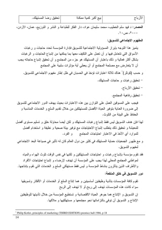 14
‫ﺍﻷﺭﺒﺎﺡ‬‫ﻤﻤﻜﻨﺔ‬ ‫ﻜﻤﻴﺔ‬ ‫ﺃﻜﺒﺭ‬ ‫ﺒﻴﻊ‬‫ﺍﻝﻤﺴﺘﻬﻠﻙ‬ ‫ﺭﻀﺎ‬ ‫ﺘﺤﻘﻴﻕ‬.
‫ﺍﻝﻤﺼﺩﺭ‬:،‫ﺍﻷﺭﺩﻥ‬ ،‫ﻋﻤﺎﻥ‬ ،‫ﺍﻝﺘﻭﺯﻴﻊ‬ ‫ﻭ‬ ‫ﺍﻝﻨﺸﺭ‬ ‫ﻭ‬ ‫ﻝﻠﻁﺒﺎﻋﺔ‬ ‫ﺍﻝﻔﻜﺭ‬ ‫ﺩﺍﺭ‬ ،‫ﻋﻭﺍﺩ‬ ‫ﺴﻠﻴﻤﺎﻥ‬ ‫ﻤﺤﻤﺩ‬ ،‫ﺍﻝﺨﻁﻴﺏ‬ ‫ﺴﻠﻡ‬ ‫ﻓﻬﺩ‬ ‫ﺩ‬
٢٠٠٠‫ﺹ‬ ،١٠.
‫ﺍﻝﻤﻔﻬﻭ‬‫ﻝﻠﺘﺴﻭﻴﻕ‬ ‫ﺍﻻﺠﺘﻤﺎﻋﻲ‬ ‫ﻡ‬:
‫ﺭﻏﺒﺎﺕ‬ ‫ﻭ‬ ‫ﺤﺎﺠﺎﺕ‬ ‫ﺘﺤﺩﺩ‬ ‫ﺍﻝﻤﺅﺴﺴﺔ‬ ‫ﻓﺈﺩﺍﺭﺓ‬ ‫ﻝﻠﺘﺴﻭﻴﻕ‬ ‫ﺍﻻﺠﺘﻤﺎﻋﻴﺔ‬ ‫ﺍﻝﻤﺴﺅﻭﻝﻴﺔ‬ ‫ﺒﺈﺒﺭﺍﺯ‬ ‫ﺍﻝﺘﻭﺠﻪ‬ ‫ﻫﺫﺍ‬ ‫ﻴﺘﻤﻴﺯ‬
‫ﺍﻝﺭﻏﺒﺎﺕ‬ ‫ﻭ‬ ‫ﺍﻝﺤﺎﺠﺎﺕ‬ ‫ﺇﺸﺒﺎﻉ‬ ‫ﻤﻥ‬ ‫ﻴﻤﻜﻨﻬﺎ‬ ‫ﺒﻤﺎ‬ ‫ﻤﻌﻬﺎ‬ ‫ﺍﻝﺘﻜﻴﻑ‬ ‫ﻋﻠﻰ‬ ‫ﺘﻌﻤل‬ ‫ﺃﻥ‬ ‫ﻭ‬ ‫ﻓﻴﻬﺎ‬ ‫ﺘﺘﻌﺎﻤل‬ ‫ﺍﻝﺘﻲ‬ ‫ﺍﻷﺴﻭﺍﻕ‬
‫ﺍﻝﻤﺠﺘ‬ ‫ﻤﻥ‬ ‫ﺠﺯﺀ‬ ‫ﻫﻭ‬ ‫ﺍﻝﻤﺴﺘﻬﻠﻙ‬ ‫ﺃﻥ‬ ‫ﺒﺎﻋﺘﺒﺎﺭ‬ ‫ﺫﻝﻙ‬ ‫ﻭ‬ ‫ﻓﻌﺎﻝﻴﺔ‬ ‫ﺃﻜﺜﺭ‬ ‫ﺒﺸﻜل‬‫ﻴﺠﺏ‬ ‫ﺤﺎﺠﺎﺘﻪ‬ ‫ﺇﺸﺒﺎﻉ‬ ‫ﺘﺤﻘﻴﻕ‬ ‫ﺃﻥ‬ ‫ﻭ‬ ‫ﻤﻊ‬
‫ﺍﻝﻤﺠﺘﻤﻊ‬ ‫ﻋﻠﻰ‬ ‫ﺴﻠﺒﻴﺔ‬ ‫ﻤﺅﺜﺭﺍﺕ‬ ‫ﺃﻴﺔ‬ ‫ﻴﻌﻁﻲ‬ ‫ﺃﻥ‬ ‫ﺃﻭ‬ ‫ﺍﻝﻤﺠﺘﻤﻊ‬ ‫ﻤﺼﻠﺤﺔ‬ ‫ﻤﻊ‬ ‫ﻴﺘﻌﺎﺭﺽ‬ ‫ﻻ‬ ‫ﺃﻥ‬
‫ﺤﺴﺏ‬ ‫ﻭ‬)‫ﻜﻭﺘﻠﺭ‬(١
‫ﻝﻠﺘﺴﻭﻴﻕ‬ ‫ﺍﻻﺠﺘﻤﺎﻋﻲ‬ ‫ﻤﻔﻬﻭﻡ‬ ‫ﺇﻁﺎﺭ‬ ‫ﻅل‬ ‫ﻓﻲ‬ ‫ﺍﻝﺤﺴﺒﺎﻥ‬ ‫ﻓﻲ‬ ‫ﺘﺅﺨﺫ‬ ‫ﺍﻋﺘﺒﺎﺭﺍﺕ‬ ‫ﺜﻼﺜﺔ‬ ‫ﻫﻨﺎﻙ‬.
-‫ﺍﻝﻤﺴﺘﻬﻠﻙ‬ ‫ﺤﺎﺠﺎﺕ‬ ‫ﻭ‬ ‫ﺭﻏﺒﺎﺕ‬ ‫ﺘﺤﻘﻴﻕ‬.
-‫ﺍﻷﺭﺒﺎﺡ‬ ‫ﺘﺤﻘﻴﻕ‬.
-‫ﺍﻝﻤﺠ‬ ‫ﺭﻓﺎﻫﻴﺔ‬ ‫ﺘﺤﻘﻴﻕ‬‫ﺘﻤﻊ‬.
‫ﻝﻠﺘﺴﻭﻴﻕ‬ ‫ﺍﻻﺠﺘﻤﺎﻋﻲ‬ ‫ﺍﻝﺩﻭﺭ‬ ‫ﻴﻬﺩﻑ‬ ‫ﺒﺤﻴﺙ‬ ‫ﺍﻻﻋﺘﺒﺎﺭﺍﺕ‬ ‫ﻫﺫﻩ‬ ‫ﺒﻴﻥ‬ ‫ﺍﻝﺘﻭﺍﺯﻥ‬ ‫ﻋﻠﻰ‬ ‫ﺍﻝﻌﻤل‬ ‫ﺍﻝﻤﺴﻭﻗﻴﻥ‬ ‫ﻋﻠﻰ‬ ‫ﻓﻴﺠﺏ‬
‫ﻭ‬ ‫ﺍﻝﻤﻨﺎﺴﺒﺔ‬ ‫ﺍﻝﺨﺩﻤﺎﺕ‬ ‫ﻭ‬ ‫ﺍﻝﺴﻠﻊ‬ ‫ﺘﻘﺩﻴﻡ‬ ‫ﺨﻼل‬ ‫ﻤﻥ‬ ‫ﻝﻠﻤﺴﺘﻬﻠﻜﻴﻥ‬ ‫ﺍﻷﻓﻀل‬ ‫ﺍﻝﺤﻴﺎﺓ‬ ‫ﺒﺘﻭﻓﻴﺭ‬ ‫ﺍﻝﻌﻨﺎﻴﺔ‬ ‫ﻀﺭﻭﺭﺓ‬ ‫ﺇﻝﻰ‬
‫ﺍﻝﺒﻴﺌ‬ ‫ﻋﻠﻰ‬ ‫ﺍﻝﺤﻔﺎﻅ‬‫ﺔ‬‫ﺍﻝﺘﻠﻭﺙ‬ ‫ﻤﻥ‬.
‫ﺭﻏﺒﺎﺕ‬ ‫ﺇﺸﺒﺎﻉ‬ ‫ﻓﻘﻁ‬ ‫ﻝﻴﺱ‬ ‫ﺍﻝﺘﺴﻭﻴﻕ‬ ‫ﻫﺩﻑ‬ ‫ﻓﺈﻥ‬ ‫ﻝﻬﺫﺍ‬‫ﺃﻓﻀل‬ ‫ﻤﺴﺘﻭﻯ‬ ‫ﺘﺴﻠﻴﻡ‬ ‫ﻭ‬ ‫ﺨﻠﻕ‬ ‫ﻤﺤﺎﻭﻝﺔ‬ ‫ﺃﻴﻀﺎ‬ ‫ﻝﻜﻥ‬ ‫ﻭ‬ ‫ﺍﻝﻤﺴﺘﻬﻠﻙ‬
‫ﺃﻓﻀل‬ ‫ﺍﺴﺘﺨﺩﺍﻡ‬ ‫ﻭ‬ ‫ﻨﻅﻴﻔﺔ‬ ‫ﻭ‬ ‫ﺼﺤﻴﺔ‬ ‫ﺒﻴﺌﺔ‬ ‫ﺘﻭﻓﻴﺭ‬ ‫ﻤﻊ‬ ‫ﺍﻻﺤﺘﻴﺎﺠﺎﺕ‬ ‫ﺇﺸﺒﺎﻉ‬ ‫ﻴﺘﻁﻠﺏ‬ ‫ﺫﻝﻙ‬ ‫ﺘﺤﻘﻴﻕ‬ ‫ﻭ‬ ‫ﻝﻠﻤﻌﻴﺸﺔ‬
‫ﺍﻝﻔﺭﺩ‬ ‫ﻭ‬ ‫ﺍﻝﻤﺠﺘﻤﻊ‬ ‫ﺍﺤﺘﻴﺎﺠﺎﺕ‬ ‫ﺍﻻﻋﺘﺒﺎﺭ‬ ‫ﻓﻲ‬ ‫ﺍﻷﺨﺫ‬ ‫ﺃﻱ‬ ‫ﻝﻠﻤﻭﺍﺭﺩ‬.
‫ﻝ‬ ‫ﻜﺎﻥ‬ ‫ﺍﻝﻌﺎﻝﻡ‬ ‫ﺩﻭل‬ ‫ﻤﻥ‬ ‫ﻜﺜﻴﺭ‬ ‫ﻓﻲ‬ ‫ﺍﻝﻤﺴﺘﻬﻠﻙ‬ ‫ﺤﻤﺎﻴﺔ‬ ‫ﺍﻝﺠﻤﻌﻴﺎﺕ‬ ‫ﻅﻬﻭﺭ‬ ‫ﻤﻊ‬ ‫ﻭ‬‫ﺍﻻﺠﺘﻤﺎﻋﻲ‬ ‫ﺍﻝﺒﻌﺩ‬ ‫ﺼﻴﺎﻏﺔ‬ ‫ﻓﻲ‬ ‫ﺘﺄﺜﻴﺭ‬ ‫ﻪ‬
‫ﺍﻝﺘﺴﻭﻴﻕ‬ ‫ﻝﻤﻔﻬﻭﻡ‬.
‫ﻝ‬ ‫ﻭ‬ ‫ﺍﻝﻤﺴﺘﻬﻠﻜﻴﻥ‬ ‫ﺍﺤﺘﻴﺎﺠﺎﺕ‬ ‫ﻭ‬ ‫ﺭﻏﺒﺎﺕ‬ ‫ﺒﺈﺸﺒﺎﻉ‬ ‫ﻤﺅﺴﺴﺔ‬ ‫ﺘﻘﻭﻡ‬ ‫ﻓﻘﺩ‬‫ﻭ‬ ‫ﺍﻝﻬﻭﺍﺀ‬ ‫ﺘﻠﻭﺙ‬ ‫ﺍﻝﻭﻗﺕ‬ ‫ﻨﻔﺱ‬ ‫ﻓﻲ‬ ‫ﻜﻨﻬﺎ‬‫ﺍﻝﻤﻴﺎﻩ‬
‫ﺇﺸﺒﺎﻉ‬ ‫ﻭ‬ ‫ﻹﺭﻀﺎﺀ‬ ‫ﺘﻬﺩﻑ‬ ‫ﺃﻥ‬ ‫ﺍﻝﻤﺅﺴﺴﺔ‬ ‫ﻋﻠﻰ‬ ‫ﻴﺠﺏ‬ ‫ﻝﻬﺫﺍ‬ ‫ﺍﻝﻤﺤﻠﻲ‬ ‫ﺍﻝﻤﺠﺘﻤﻊ‬ ‫ﻝﻤﻭﺍﻁﻨﻲ‬‫ﺍﻷﻓﺭﺍﺩ‬ ‫ﺍﺤﺘﻴﺎﺠﺎﺕ‬
‫ﻭ‬‫ﺍﻝﻤ‬ ‫ﺒﻨﺸﺎﻁ‬ ‫ﻴﺘﺄﺜﺭﻭﻥ‬ ‫ﺍﻝﺫﻴﻥ‬ ‫ﺍﻷﻁﺭﺍﻑ‬‫ﺒﺈﻨﺘﺎﺠﻬﺎ‬ ‫ﺘﻘﻭﻡ‬ ‫ﺍﻝﺘﻲ‬ ‫ﺍﻝﺨﺩﻤﺎﺕ‬ ‫ﻭ‬ ‫ﺍﻝﺴﻠﻊ‬ ‫ﻤﺴﺘﻬﻠﻜﻲ‬ ‫ﻓﻘﻁ‬ ‫ﻝﻴﺱ‬ ‫ﻭ‬ ‫ﺅﺴﺴﺔ‬.
‫ﺍﻝﻤﻨﻔﻌﺔ‬ ‫ﺨﻠﻕ‬ ‫ﻓﻲ‬ ‫ﺍﻝﺘﺴﻭﻴﻕ‬ ‫ﺩﻭﺭ‬:
‫ﺍﻷﻓﻜﺎ‬ ‫ﺃﻭ‬ ‫ﺍﻝﺨﺩﻤﺎﺕ‬ ‫ﺃﻭ‬ ‫ﺍﻝﺴﻠﻊ‬ ‫ﺇﻨﺘﺎﺝ‬ ‫ﻫﻤﺎ‬ ‫ﻭ‬ ‫ﺃﺴﺎﺴﻴﺘﻴﻥ‬ ‫ﻭﻅﻴﻔﺘﻴﻥ‬ ‫ﺒﺘﺄﺩﻴﺔ‬ ‫ﺍﻝﻤﺅﺴﺴﺎﺕ‬ ‫ﻜﺎﻓﺔ‬ ‫ﺘﻘﻭﻡ‬‫ﻭ‬ ‫ﺭ‬‫ﺘﺴﻭﻴﻘﻬﺎ‬
‫ﺭﺒﺢ‬ ‫ﺇﻝﻰ‬ ‫ﺘﻬﺩﻑ‬ ‫ﺍﻝﻤﺅﺴﺴﺎﺕ‬ ‫ﻫﺫﻩ‬ ‫ﻜﺎﻨﺕ‬ ‫ﺴﻭﺍﺀ‬.‫ﺍﻝﺭﺒﺢ‬ ‫ﺇﻝﻰ‬ ‫ﺘﻬﺩﻑ‬ ‫ﻻ‬ ‫ﺃﻭ‬
‫ﺍﻹﻨﺘ‬ ‫ﻭ‬ ‫ﺍﻝﺘﺴﻭﻴﻕ‬ ‫ﺇﻥ‬‫ﻝﻠﻭﻅﻴﻔﺘﻴﻥ‬ ‫ﺘﺄﺩﻴﺘﻬﺎ‬ ‫ﺨﻼل‬ ‫ﻤﻥ‬ ‫ﺍﻝﻤﺅﺴﺴﺔ‬ ‫ﺘﺴﺘﻁﻴﻊ‬ ‫ﻭ‬ ‫ﺍﻻﻗﺘﺼﺎﺩﻴﺔ‬ ‫ﺍﻝﺤﻴﺎﺓ‬ ‫ﺠﻭﻫﺭ‬ ‫ﻫﻤﺎ‬ ‫ﺎﺝ‬
‫ﻤﻼﻜﻬﺎ‬ ‫ﻭ‬ ‫ﻤﺴﺘﻬﻠﻜﻴﻬﺎ‬ ‫ﻭ‬ ‫ﻤﺠﺘﻤﻌﻬﺎ‬ ‫ﻨﺤﻭ‬ ‫ﺒﺎﻝﺘﺯﺍﻤﺎﺘﻬﺎ‬ ‫ﺘﻭﻓﻲ‬ ‫ﺃﻥ‬ ‫ﺍﻝﺘﺴﻭﻴﻕ‬ ‫ﻭ‬ ‫ﺍﻹﻨﺘﺎﺝ‬.
1
Philip Kotler, principles of marketing (THIRD EDITION) prentice hall 1986, p 18
 