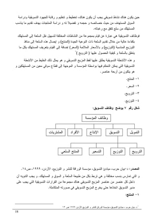 18
‫ﺘ‬ ‫ﻭ‬ ‫ﺘﺨﻁﻴﻁ‬ ،‫ﻫﻨﺎﻙ‬ ‫ﻴﻜﻭﻥ‬ ‫ﺃﻥ‬ ‫ﻴﺠﺏ‬ ‫ﺘﺴﻭﻴﻘﻲ‬ ‫ﻨﺸﺎﻁ‬ ‫ﻫﻨﺎﻙ‬ ‫ﻴﻜﻭﻥ‬ ‫ﺤﻴﻥ‬‫ﻭ‬ ‫ﺍﻝﺘﺴﻭﻴﻘﻴﺔ‬ ‫ﻝﻠﺠﻬﻭﺩ‬ ‫ﺭﻗﺎﺒﺔ‬ ‫ﻭ‬ ‫ﻨﻅﻴﻡ‬‫ﺩﺭﺍﺴﺔ‬
‫ﺘ‬ ‫ﺘﻔﻀﻴﻼ‬ ‫ﻭ‬ ‫ﺤﺠﻤﻪ‬ ‫ﻭ‬ ‫ﺨﺼﺎﺌﺼﻪ‬ ‫ﺤﻴﺙ‬ ‫ﻤﻥ‬ ‫ﺍﻝﻤﺴﺘﻬﺩﻑ‬ ‫ﺍﻝﺴﻭﻕ‬‫ﻪ‬‫ﻴﻨﺎﺴﺏ‬ ‫ﻤﺎ‬ ‫ﺘﻘﺩﻴﻡ‬ ‫ﺒﻬﺩﻑ‬ ‫ﺍﻝﻤﻨﺘﺠﺎﺕ‬ ‫ﺩﺭﺍﺴﺔ‬ ‫ﻭ‬
‫ﺭﻏﺒﺎﺘﻪ‬ ‫ﻤﻊ‬ ‫ﺘﺘﻔﻕ‬ ‫ﺴﻠﻊ‬ ‫ﻤﻥ‬ ‫ﺍﻝﻤﺴﺘﻬﻠﻙ‬.
‫ﺒﻤ‬ ‫ﻗﻴﺎﻡ‬ ‫ﻋﻥ‬ ‫ﻋﺒﺎﺭﺓ‬ ‫ﻫﻲ‬ ‫ﺍﻝﺘﺴﻭﻴﻘﻴﺔ‬ ‫ﻓﻭﻅﺎﺌﻑ‬‫ﻝﺘﺴﻬﻴل‬ ‫ﺍﻝﻤﺨﺘﻠﻔﺔ‬ ‫ﺍﻝﻨﺸﺎﻁﺎﺕ‬ ‫ﻤﻥ‬ ‫ﺠﻤﻭﻋﺔ‬‫ﺍﻝﻤﺴﺘﻬﻠﻙ‬ ‫ﺇﻝﻰ‬ ‫ﺍﻝﺴﻠﻌﺔ‬ ‫ﻨﻘل‬
‫ﺍﻝﺠﻴﺩﺓ‬ ‫ﺍﻝﻨﻭﻋﻴﺔ‬ ‫ﺫﺍﺕ‬ ‫ﺍﻝﺴﻠﻌﺔ‬ ‫ﺘﻘﺩﻴﻡ‬ ‫ﺨﻼل‬ ‫ﻤﻥ‬ ‫ﻋﺎﻝﻴﺔ‬ ‫ﺒﻜﻔﺎﺀﺓ‬)‫ﺍﻝﻤﻨﺘﺞ‬(‫ﺇﻴﺼﺎ‬ ‫ﻭ‬‫ل‬‫ﻤﻨﺎﻓﺫ‬ ‫ﺇﻝﻰ‬ ‫ﺍﻝﺴﻠﻌﺔ‬ ‫ﻫﺫﻩ‬
‫ﺍﻝﻤﻨﺎﺴﺒﺔ‬ ‫ﺍﻝﺘﻭﺯﻴﻊ‬)‫ﺍﻝﺘﻭﺯﻴﻊ‬(‫ﺍﻝﻤﻼﺌﻤﺔ‬ ‫ﺒﺎﻷﺴﻌﺎﺭ‬ ‫ﻭ‬)‫ﺍﻝﺴﻌﺭ‬(‫ﻤﺎ‬ ‫ﺒﻜل‬ ‫ﺍﻝﻤﺴﺘﻬﻠﻙ‬ ‫ﺒﺘﻌﺭﻴﻑ‬ ‫ﺍﻝﻘﻴﺎﻡ‬ ‫ﺇﻝﻰ‬ ‫ﺇﻀﺎﻓﺔ‬
‫ﺒﺎﻝﺴﻠﻌ‬ ‫ﻴﺘﻌﻠﻕ‬‫ﻋﻠﻴﻬﺎ‬ ‫ﺍﻝﺤﺼﻭل‬ ‫ﻜﻴﻔﻴﺔ‬ ‫ﻭ‬ ‫ﺔ‬)‫ﺍﻝﺘﺭﻭﻴﺞ‬(١
‫ﺍﻷﻨﺸﻁﺔ‬ ‫ﻤﻥ‬ ‫ﺍﻝﺨﻠﻴﻁ‬ ‫ﺫﻝﻙ‬ ‫ﻴﻤﺜل‬ ‫ﻫﻭ‬ ‫ﻭ‬ ‫ﺍﻝﺘﺴﻭﻴﻘﻲ‬ ‫ﺍﻝﻤﺯﻴﺞ‬ ‫ﻝﻔﻅ‬ ‫ﻋﻠﻴﻬﺎ‬ ‫ﻴﻁﻠﻕ‬ ‫ﺍﻝﺘﺴﻭﻴﻘﻴﺔ‬ ‫ﺍﻷﻨﺸﻁﺔ‬ ‫ﻫﺫﻩ‬ ‫ﻭ‬
‫ﻭ‬ ‫ﺍﻝﻤﺴﺘﻬﻠﻜﻴﻥ‬ ‫ﻤﻥ‬ ‫ﻤﻌﻴﻥ‬ ‫ﺴﻭﻗﻲ‬ ‫ﻗﻁﺎﻉ‬ ‫ﺇﻝﻰ‬ ‫ﺍﻝﻤﻭﺠﻬﺔ‬ ‫ﻭ‬ ‫ﺍﻝﻤﺅﺴﺴﺔ‬ ‫ﺒﻭﺍﺴﻁﺔ‬ ‫ﻓﻴﻬﺎ‬ ‫ﺍﻝﺘﺤﻜﻡ‬ ‫ﻴﻤﻜﻥ‬ ‫ﺍﻝﺘﻲ‬ ‫ﺍﻝﺘﺴﻭﻴﻘﻴﺔ‬
‫ﻋﻨﺎﺼﺭ‬ ‫ﺃﺭﺒﻌﺔ‬ ‫ﻤﻥ‬ ‫ﻴﺘﻜﻭﻥ‬ ‫ﻫﻭ‬.
١-‫ﺍﻝﻤﻨﺘﺞ‬.
٢-‫ﺍ‬‫ﻝﺴﻌﺭ‬.
٣-‫ﺍﻝﺘﺭﻭﻴﺞ‬.
٤-‫ﺍﻝﺘﻭﺯﻴﻊ‬.
‫ﺭﻗﻡ‬ ‫ﺸﻜل‬٧‫ﺍﻝﺘﺴﻭﻴﻕ‬ ‫ﻭﻅﺎﺌﻑ‬ ‫ﻴﻭﻀﺢ‬:
‫ﺍﻝﻤﺼﺩﺭ‬:‫ﺩ‬-،‫ﺍﻷﺭﺩﻥ‬ ،‫ﺍﻝﺘﻭﺯﻴﻊ‬ ‫ﻭ‬ ‫ﻝﻠﻨﺸﺭ‬ ‫ﺍﻝﻭﺭﺍﻗﺔ‬ ‫ﻤﺅﺴﺴﺔ‬ ،‫ﺍﻝﺘﺴﻭﻴﻕ‬ ‫ﻤﺒﺎﺩﺉ‬ ،‫ﺤﺭﺏ‬ ‫ﺒﻴﺎﻥ‬١٩٩٩‫ﺹ‬ ،١٤.
‫ﺍﻝﻤﺴﺘﻬﻠﻙ‬ ‫ﻭ‬ ‫ﺍﻝﺴﻭﻕ‬ ‫ﻭ‬ ‫ﺍﻝﺴﻠﻌﺔ‬ ‫ﻁﺒﻴﻌﺔ‬ ‫ﻤﻥ‬ ‫ﺒﻜل‬ ‫ﺘﺭﺒﻁ‬ ‫ﻫﻲ‬ ‫ﻭ‬ ‫ﻤﺨﺘﻠﻔﺔ‬ ‫ﺒﻨﺴﺏ‬ ‫ﺘﻤﺎﺭﺱ‬ ‫ﺍﻝﺘﻲ‬ ‫ﻭ‬.‫ﺃﻥ‬ ‫ﺍﻝﺘﻨﻭﻴﻪ‬ ‫ﻴﺠﺏ‬ ‫ﻭ‬
‫ﻜ‬ ‫ﺩﺍﺨل‬‫ﻋﻠﻰ‬ ‫ﻴﺠﺏ‬ ‫ﺍﻝﺘﻲ‬ ‫ﺍﻝﺘﺴﻭﻴﻘﻴﺔ‬ ‫ﺍﻝﻘﺭﺍﺭﺍﺕ‬ ‫ﻤﻥ‬ ‫ﻤﺠﻤﻭﻋﺔ‬ ‫ﻫﻨﺎﻙ‬ ‫ﺍﻝﺘﺴﻭﻴﻘﻲ‬ ‫ﺍﻝﻤﺯﻴﺞ‬ ‫ﻋﻨﺎﺼﺭ‬ ‫ﻤﻥ‬ ‫ﻋﻨﺼﺭ‬ ‫ل‬
‫ﺍﻝﻤﺘﻜﺎﻤﻠﺔ‬ ‫ﺼﻭﺭﺘﻪ‬ ‫ﻓﻲ‬ ‫ﺍﻝﺘﺴﻭﻴﻘﻲ‬ ‫ﺍﻝﻤﺯﻴﺞ‬ ‫ﻴﺨﺭﺝ‬ ‫ﺤﺘﻰ‬ ‫ﺍﺘﺨﺎﺫﻫﺎ‬ ‫ﺍﻝﺘﺴﻭﻴﻕ‬ ‫ﻤﺩﻴﺭ‬.
١-‫ﺍﻝﻤﻨﺘﺞ‬:
١
‫ﺩ‬.‫ﺍﻷﺭﺩﻥ‬ ‫ﺍﻝﺘﻭﺯﻴﻊ‬ ‫ﻭ‬ ‫ﻝﻠﻨﺸﺭ‬ ‫ﺍﻝﻭﺭﺍﻕ‬ ‫ﻤﺅﺴﺴﺔ‬ ،‫ﺍﻝﺘﺴﻭﻴﻕ‬ ‫ﻤﺒﺎﺩﺉ‬ ، ‫ﺤﺭﺏ‬ ‫ﺒﻴﺎﻥ‬١٩٩٩‫ﺹ‬١٣
‫ﺍﻝﻤﺅﺴﺴﺔ‬ ‫ﻭﻅﺎﺌﻑ‬
‫ﺍﻝﺘﻤﻭﻴل‬‫ﺍﻝﺘﺴﻭﻴﻕ‬‫ﺍﻹﻨﺘﺎﺝ‬‫ﺍﻷﻓﺭﺍﺩ‬‫ﺍﻝﻤﺸﺘﺭﻴﺎﺕ‬
‫ﺍﻝﺘﺭﻭﻴﺞ‬‫ﺍﻝﺘﻭﺯﻴﻊ‬‫ﺍﻝﺘﺴﻌﻴﺭ‬‫ﺍﻝﺴﻠﻌﻲ‬ ‫ﺍﻝﻤﻨﺘﺞ‬
 