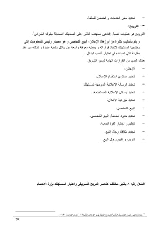 20
-‫ﻝﻠﺴﻠﻌﺔ‬ ‫ﺍﻝﻀﻤﺎﻥ‬ ‫ﻭ‬ ‫ﺍﻝﺨﺩﻤﺎﺕ‬ ‫ﺴﻌﺭ‬ ‫ﺘﺤﺩﻴﺩ‬.
٣-‫ﺍﻝﺘﺭﻭﻴﺞ‬:
‫ﺍﻝﺘ‬ ‫ﺘﺴﺘﻬﺩﻑ‬ ‫ﺇﻗﻨﺎﻋﻲ‬ ‫ﺍﺘﺼﺎل‬ ‫ﻋﻤﻠﻴﺎﺕ‬ ‫ﻫﻭ‬ ‫ﺍﻝﺘﺭﻭﻴﺞ‬‫ﺍﻝﺸﺭﺍﺌﻲ‬ ‫ﺴﻠﻭﻜﻪ‬ ‫ﻻﺴﺘﻤﺎﻝﺔ‬ ‫ﺍﻝﻤﺴﺘﻬﻠﻙ‬ ‫ﻋﻠﻰ‬ ‫ﺄﺜﻴﺭ‬¹
.
‫ﺃﺒﺭﺯﻫﺎ‬ ‫ﻤﻥ‬ ‫ﻜﺜﻴﺭﺓ‬ ‫ﺒﺄﺴﺎﻝﻴﺏ‬ ‫ﻴﺘﻡ‬ ‫ﻭ‬:‫ﺍﻝﺘﻲ‬ ‫ﻝﻠﻤﻌﻠﻭﻤﺎﺕ‬ ‫ﺭﺌﻴﺴﻲ‬ ‫ﻤﺼﺩﺭ‬ ‫ﻫﻭ‬ ‫ﻭ‬ ‫ﺍﻝﺸﺨﺼﻲ‬ ‫ﺍﻝﺒﻴﻊ‬ ،‫ﺍﻹﻋﻼﻥ‬
‫ﻋﻘﺩ‬ ‫ﻤﻥ‬ ‫ﺘﻤﻜﻨﻪ‬ ‫ﻭ‬ ‫ﻋﺩﻴﺩﺓ‬ ‫ﺴﻠﻌﻴﺔ‬ ‫ﺒﺩﺍﺌل‬ ‫ﻋﻥ‬ ‫ﻭﺍﺴﻌﺔ‬ ‫ﻤﻌﺭﻓﺔ‬ ‫ﻴﻌﻁﻴﻪ‬ ‫ﻭ‬ ‫ﻗﺭﺍﺭﺍﺘﻪ‬ ‫ﻻﺘﺨﺎﺫ‬ ‫ﺍﻝﻤﺴﺘﻬﻠﻙ‬ ‫ﻴﺤﺘﺎﺠﻬﺎ‬
‫ﺍﻝﺒﺩﺍﺌ‬ ‫ﺃﻨﺴﺏ‬ ‫ﺍﺨﺘﻴﺎﺭ‬ ‫ﻓﻲ‬ ‫ﺘﺴﺎﻋﺩﻩ‬ ‫ﺍﻝﺘﻲ‬ ‫ﻤﻘﺎﺭﻨﺔ‬‫ل‬.
‫ﺍﻝﺘﺴﻭﻴﻕ‬ ‫ﻝﻤﺩﻴﺭ‬ ‫ﺍﻝﻬﺎﻤﺔ‬ ‫ﺍﻝﻘﺭﺍﺭﺍﺕ‬ ‫ﻤﻥ‬ ‫ﺍﻝﻌﺩﻴﺩ‬ ‫ﻫﻨﺎﻙ‬
-‫ﺍﻹﻋﻼﻥ‬:
-‫ﺍﻹﻋﻼﻥ‬ ‫ﺍﺴﺘﺨﺩﺍﻡ‬ ‫ﻤﺴﺘﻭﻯ‬ ‫ﺘﺤﺩﻴﺩ‬.
-‫ﻝﻠﻤﺴﺘﻬﻠﻙ‬ ‫ﺍﻝﻤﻭﺠﻬﺔ‬ ‫ﺍﻹﻋﻼﻨﻴﺔ‬ ‫ﺍﻝﺭﺴﺎﻝﺔ‬ ‫ﺘﺤﺩﻴﺩ‬.
-‫ﺍﻝﻤﺴﺘﺨﺩﻤﺔ‬ ‫ﺍﻹﻋﻼﻨﻴﺔ‬ ‫ﻭﺴﺎﺌل‬ ‫ﺘﺤﺩﻴﺩ‬.
-‫ﺍﻹﻋﻼﻥ‬ ‫ﻤﻴﺯﺍﻨﻴﺔ‬ ‫ﺘﺤﺩﻴﺩ‬.
-‫ﺍﻝﺸﺨﺼﻲ‬ ‫ﺍﻝﺒﻴﻊ‬.
-‫ﺍﻝﺸﺨﺼﻲ‬ ‫ﺍﻝﺒﻴﻊ‬ ‫ﺍﺴﺘﻌﻤﺎل‬ ‫ﺤﺩﻭﺩ‬ ‫ﺘﺤﺩﻴﺩ‬.
-‫ﺍﻝﺒﻴ‬ ‫ﺍﻝﻘﻭﺓ‬ ‫ﺍﺨﺘﻴﺎﺭ‬ ‫ﻭ‬ ‫ﺘﻨﻅﻴﻡ‬‫ﻌﻴﺔ‬.
-‫ﺍﻝﺒﻴﻊ‬ ‫ﺭﺠﺎل‬ ‫ﻤﻜﺎﻓﺄﺓ‬ ‫ﺘﺤﺩﻴﺩ‬.
-‫ﺍﻝﺒﻴﻊ‬ ‫ﺭﺠﺎل‬ ‫ﺘﻘﻴﻴﻡ‬ ‫ﻭ‬ ‫ﺘﺩﺭﻴﺏ‬.
‫ﺭﻗﻡ‬ ‫ﺍﻝﺸﻜل‬:٨‫ﻤﺨﺘﻠ‬ ‫ﻴﻅﻬﺭ‬‫ﻑ‬‫ﻭﺍﻋﺘﺒﺎ‬ ‫ﺍﻝﺘﺴﻭﻴﻘﻲ‬ ‫ﺍﻝﻤﺯﻴﺞ‬ ‫ﻋﻨﺎﺼﺭ‬‫ﺭ‬‫ﺍﻻﻫﺘﻤﺎﻡ‬ ‫ﺒﺅﺭﺓ‬ ‫ﺍﻝﻤﺴﺘﻬﻠﻙ‬
١
-‫ن،ا‬ ‫ا‬ ‫و‬ ‫ري‬ ‫ا‬ ‫و‬ ‫ا‬ ‫ل‬ ‫ا‬ ، ‫ذ‬ ، ،٢،‫ردن‬ ‫ا‬ ‫ن‬ ،١٩٩٦.
 