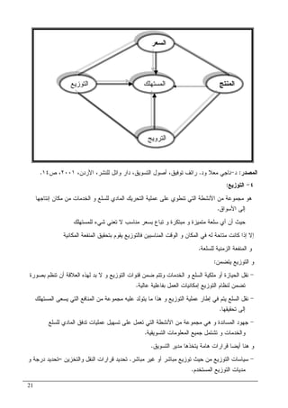21
٤-‫ﺍﻝﺘﻭﺯﻴﻊ‬:
‫ﺍﻝﺨ‬ ‫ﻭ‬ ‫ﻝﻠﺴﻠﻊ‬ ‫ﺍﻝﻤﺎﺩﻱ‬ ‫ﺍﻝﺘﺤﺭﻴﻙ‬ ‫ﻋﻤﻠﻴﺔ‬ ‫ﻋﻠﻰ‬ ‫ﺘﻨﻁﻭﻱ‬ ‫ﺍﻝﺘﻲ‬ ‫ﺍﻷﻨﺸﻁﺔ‬ ‫ﻤﻥ‬ ‫ﻤﺠﻤﻭﻋﺔ‬ ‫ﻫﻭ‬‫ﺇﻨﺘﺎﺠﻬﺎ‬ ‫ﻤﻜﺎﻥ‬ ‫ﻤﻥ‬ ‫ﺩﻤﺎﺕ‬
‫ﺍﻷﺴﻭﺍﻕ‬ ‫ﺇﻝﻰ‬.
‫ﻤﻨﺎﺴ‬ ‫ﺒﺴﻌﺭ‬ ‫ﺘﺒﺎﻉ‬ ‫ﻭ‬ ‫ﻤﺒﺘﻜﺭﺓ‬ ‫ﻭ‬ ‫ﻤﺘﻤﻴﺯﺓ‬ ‫ﺴﻠﻌﺔ‬ ‫ﺃﻱ‬ ‫ﺃﻥ‬ ‫ﺤﻴﺙ‬‫ﺏ‬‫ﻝﻠﻤﺴﺘﻬﻠﻙ‬ ‫ﺸﻲﺀ‬ ‫ﺘﻌﻨﻲ‬ ‫ﻻ‬
‫ﺍﻝﻤﻜﺎﻨﻴﺔ‬ ‫ﺍﻝﻤﻨﻔﻌﺔ‬ ‫ﺒﺘﺤﻘﻴﻕ‬ ‫ﻴﻘﻭﻡ‬ ‫ﻓﺎﻝﺘﻭﺯﻴﻊ‬ ‫ﺍﻝﻤﻨﺎﺴﺒﻴﻥ‬ ‫ﺍﻝﻭﻗﺕ‬ ‫ﻭ‬ ‫ﺍﻝﻤﻜﺎﻥ‬ ‫ﻓﻲ‬ ‫ﻝﻪ‬ ‫ﻤﺘﺎﺤﺔ‬ ‫ﻜﺎﻨﺕ‬ ‫ﺇﺫﺍ‬ ‫ﺇﻻ‬
‫ﻝﻠﺴﻠﻌﺔ‬ ‫ﺍﻝﺯﻤﻨﻴﺔ‬ ‫ﺍﻝﻤﻨﻔﻌﺔ‬ ‫ﻭ‬.
‫ﻴﺘﻀﻤﻥ‬ ‫ﺍﻝﺘﻭﺯﻴﻊ‬ ‫ﻭ‬:
-‫ﺃﻭ‬ ‫ﺍﻝﺤﻴﺎﺯﺓ‬ ‫ﻨﻘل‬‫ﺒﺼﻭﺭﺓ‬ ‫ﺘﻨﻅﻡ‬ ‫ﺃﻥ‬ ‫ﺍﻝﻌﻼﻗﺔ‬ ‫ﻝﻬﺫﻩ‬ ‫ﺒﺩ‬ ‫ﻻ‬ ‫ﻭ‬ ‫ﺍﻝﺘﻭﺯﻴﻊ‬ ‫ﻗﻨﻭﺍﺕ‬ ‫ﻀﻤﻥ‬ ‫ﻭﺘﺘﻡ‬ ‫ﺍﻝﺨﺩﻤﺎﺕ‬ ‫ﻭ‬ ‫ﺍﻝﺴﻠﻊ‬ ‫ﻤﻠﻜﻴﺔ‬
‫ﻋﺎﻝﻴﺔ‬ ‫ﺒﻔﺎﻋﻠﻴﺔ‬ ‫ﺍﻝﻌﻤل‬ ‫ﺇﻤﻜﺎﻨﻴﺎﺕ‬ ‫ﺍﻝﺘﻭﺯﻴﻊ‬ ‫ﻝﻨﻅﺎﻡ‬ ‫ﺘﻀﻤﻥ‬.
-‫ﺍﻝﻤﺴﺘﻬﻠﻙ‬ ‫ﻴﺴﻌﻰ‬ ‫ﺍﻝﺘﻲ‬ ‫ﺍﻝﻤﻨﺎﻓﻊ‬ ‫ﻤﻥ‬ ‫ﻤﺠﻤﻭﻋﺔ‬ ‫ﻋﻠﻴﻪ‬ ‫ﻴﺘﻭﻝﺩ‬ ‫ﻤﺎ‬ ‫ﻫﺫﺍ‬ ‫ﻭ‬ ‫ﺍﻝﺘﻭﺯﻴﻊ‬ ‫ﻋﻤﻠﻴﺔ‬ ‫ﺇﻁﺎﺭ‬ ‫ﻓﻲ‬ ‫ﻴﺘﻡ‬ ‫ﺍﻝﺴﻠﻊ‬ ‫ﻨﻘل‬
‫ﺘﺤﻘﻴﻘﻬﺎ‬ ‫ﺇﻝﻰ‬.
-‫ﻫ‬ ‫ﻭ‬ ‫ﺍﻝﻤﺴﺎﻨﺩﺓ‬ ‫ﺠﻬﻭﺩ‬‫ﺘ‬ ‫ﻋﻠﻰ‬ ‫ﺘﻌﻤل‬ ‫ﺍﻝﺘﻲ‬ ‫ﺍﻷﻨﺸﻁﺔ‬ ‫ﻤﻥ‬ ‫ﻤﺠﻤﻭﻋﺔ‬ ‫ﻲ‬‫ﻝﻠﺴﻠﻊ‬ ‫ﺍﻝﻤﺎﺩﻱ‬ ‫ﺘﺩﻓﻕ‬ ‫ﻋﻤﻠﻴﺎﺕ‬ ‫ﺴﻬﻴل‬
‫ﻭ‬‫ﺍﻝﺘﺴﻭﻴﻘﻴﺔ‬ ‫ﺍﻝﻤﻌﻠﻭﻤﺎﺕ‬ ‫ﺠﻤﻴﻊ‬ ‫ﺘﺸﺘﻤل‬ ‫ﻭ‬ ‫ﺍﻝﺨﺩﻤﺎﺕ‬.
‫ﻗﺭﺍﺭﺍ‬ ‫ﺃﻴﻀﺎ‬ ‫ﻫﻨﺎ‬ ‫ﻭ‬‫ﺕ‬‫ﺍﻝﺘﺴﻭﻴﻕ‬ ‫ﻤﺩﻴﺭ‬ ‫ﻴﺘﺨﺫﻫﺎ‬ ‫ﻫﺎﻤﺔ‬.
-‫ﻤﺒﺎﺸﺭ‬ ‫ﻏﻴﺭ‬ ‫ﺃﻭ‬ ‫ﻤﺒﺎﺸﺭ‬ ‫ﺘﻭﺯﻴﻊ‬ ‫ﺤﻴﺙ‬ ‫ﻤﻥ‬ ‫ﺍﻝﺘﻭﺯﻴﻊ‬ ‫ﺴﻴﺎﺴﺎﺕ‬.‫ﻭﺍﻝﺘﺨﺯﻴﻥ‬ ‫ﺍﻝﻨﻘل‬ ‫ﻗﺭﺍﺭﺍﺕ‬ ‫ﺘﺤﺩﻴﺩ‬–‫ﻭ‬ ‫ﺩﺭﺠﺔ‬ ‫ﺘﺤﺩﻴﺩ‬
‫ﺍﻝﺘﻭﺯﻴ‬ ‫ﻤﺩﻴﺎﺕ‬‫ﺍﻝﻤﺴﺘﺨﺩﻡ‬ ‫ﻊ‬.
‫ﺍﻝﺴﻌﺭ‬
‫ﺍﻝ‬‫ﻤﺴﺘﻬﻠﻙ‬ ‫ﺍﻝﻤﻨﺘﺞ‬‫ﺍﻝﺘﻭﺯﻴﻊ‬
‫ﺍﻝﺘﺭﻭﻴﺞ‬
‫ﺍﻝﻤﺼﺩﺭ‬:‫ﺩ‬-‫ﻭﺩ‬ ‫ﻤﻌﻼ‬ ‫ﻨﺎﺠﻲ‬.،‫ﺍﻷﺭﺩﻥ‬ ،‫ﻝﻠﻨﺸﺭ‬ ‫ﻭﺍﺌل‬ ‫ﺩﺍﺭ‬ ،‫ﺍﻝﺘﺴﻭﻴﻕ‬ ‫ﺃﺼﻭل‬ ،‫ﺘﻭﻓﻴﻕ‬ ‫ﺭﺍﺌﻑ‬٢٠٠١‫ﺹ‬ ،١٤.
 
