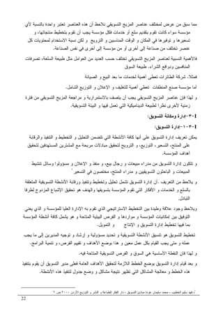 22
‫ﻷﻱ‬ ‫ﺒﺎﻝﻨﺴﺒﺔ‬ ‫ﻭﺍﺤﺩﺓ‬ ‫ﺘﻌﺘﺒﺭ‬ ‫ﺍﻝﻌﻨﺎﺼﺭ‬ ‫ﻫﺫﻩ‬ ‫ﺃﻥ‬ ‫ﻨﻼﺤﻅ‬ ‫ﺍﻝﺘﺴﻭﻴﻘﻲ‬ ‫ﺍﻝﻤﺯﻴﺞ‬ ‫ﻋﻨﺎﺼﺭ‬ ‫ﻝﻤﺨﺘﻠﻑ‬ ‫ﻋﺭﺽ‬ ‫ﻤﻥ‬ ‫ﺴﺒﻕ‬ ‫ﻤﻤﺎ‬
‫ﻭ‬ ،‫ﻤﻨﺘﺠﺎﺘﻬﺎ‬ ‫ﺒﺘﺨﻁﻴﻁ‬ ‫ﺘﻘﻭﻡ‬ ‫ﺃﻥ‬ ‫ﻴﺠﺏ‬ ‫ﻤﺅﺴﺴﺔ‬ ‫ﻓﻜل‬ ‫ﺨﺩﻤﺎﺕ‬ ‫ﺃﻭ‬ ‫ﺴﻠﻊ‬ ‫ﺒﺘﻘﺩﻴﻡ‬ ‫ﺘﻘﻭﻡ‬ ‫ﻜﺎﻨﺕ‬ ‫ﺴﻭﺍﺀ‬ ‫ﻤﺅﺴﺴﺔ‬
‫ﺍﻻﺴﺘ‬ ‫ﻨﺴﺒﺔ‬ ‫ﻝﻜﻥ‬ ‫ﻭ‬ ‫ﺍﻝﺘﺭﻭﻴﺞ‬ ‫ﻭ‬ ‫ﺍﻝﻤﻨﺎﺴﺒﻴﻥ‬ ‫ﺍﻝﻭﻗﺕ‬ ‫ﻭ‬ ‫ﺍﻝﻤﻜﺎﻥ‬ ‫ﻓﻲ‬ ‫ﺘﻭﻓﻴﺭﻫﺎ‬ ‫ﻭ‬ ‫ﺘﺴﻌﻴﺭﻫﺎ‬‫ﻜل‬ ‫ﻝﻤﺤﺘﻭﻴﺎﺕ‬ ‫ﺨﺩﺍﻡ‬
‫ﺍﻝﺼﻨﺎﻋﺔ‬ ‫ﻨﻔﺱ‬ ‫ﻓﻲ‬ ‫ﺃﺨﺭﻯ‬ ‫ﺇﻝﻰ‬ ‫ﻤﺅﺴﺴﺔ‬ ‫ﻤﻥ‬ ‫ﺃﻭ‬ ‫ﺃﺨﺭﻯ‬ ‫ﺇﻝﻰ‬ ‫ﺼﻨﺎﻋﺔ‬ ‫ﻤﻥ‬ ‫ﺘﺨﺘﻠﻑ‬ ‫ﻋﻨﺼﺭ‬.
‫ﺘﺼﺭﻓﺎﺕ‬ ،‫ﺍﻝﺴﻠﻌﺔ‬ ‫ﻁﺒﻴﻌﺔ‬ ‫ﻤﺜل‬ ‫ﺍﻝﻌﻭﺍﻤل‬ ‫ﻤﻥ‬ ‫ﺍﻝﻌﺩﻴﺩ‬ ‫ﺤﺴﺏ‬ ‫ﺘﺨﺘﻠﻑ‬ ‫ﺍﻝﺘﺴﻭﻴﻘﻲ‬ ‫ﺍﻝﻤﺯﻴﺞ‬ ‫ﻝﻌﻨﺎﺼﺭ‬ ‫ﺍﻝﻨﺴﺒﻴﺔ‬ ‫ﻓﺎﻷﻫﻤﻴﺔ‬
‫ﺍﻝﺸﺭﺍﺀ‬ ‫ﻭﺩﻭﺍﻓﻊ‬ ‫ﺍﻝﻤﻨﺎﻓﺴﻴﻥ‬.‫ﺍﻝﺴﻭﻕ‬ ‫ﻁﺒﻴﻌﺔ‬
‫ﻓﻤﺜﻼ‬.‫ﻤﺎ‬ ‫ﻝﺨﺩﻤﺎﺕ‬ ‫ﺃﻫﻤﻴﺔ‬ ‫ﺘﻌﻁﻰ‬ ‫ﺍﻝﻁﺎﺌﺭﺍﺕ‬ ‫ﺸﺭﻜﺔ‬‫ﺍﻝﺼﻴﺎﻨﺔ‬ ‫ﻭ‬ ‫ﺍﻝﺒﻴﻊ‬ ‫ﺒﻌﺩ‬
‫ﺍﻝﺸﺎﻤل‬ ‫ﺍﻝﺘﻭﺯﻴﻊ‬ ‫ﻭ‬ ‫ﺍﻹﻋﻼﻥ‬ ‫ﻭ‬ ‫ﻝﻠﺘﻐﻠﻴﻑ‬ ‫ﺃﻫﻤﻴﺔ‬ ‫ﺘﻌﻁﻲ‬ ‫ﺍﻝﻤﻨﻅﻔﺎﺕ‬ ‫ﺼﻨﻊ‬ ‫ﻤﺅﺴﺴﺔ‬ ‫ﺃﻤﺎ‬.
‫ﻓﺘﺭﺓ‬ ‫ﻤﻥ‬ ‫ﺍﻝﺘﺴﻭﻴﻘﻲ‬ ‫ﺍﻝﻤﺯﻴﺞ‬ ‫ﻤﺭﺍﺠﻌﺔ‬ ‫ﻭ‬ ‫ﺒﺎﻻﺴﺘﻤﺭﺍﺭﻴﺔ‬ ‫ﻴﺘﺼﻑ‬ ‫ﺃﻥ‬ ‫ﻴﺠﺏ‬ ‫ﺍﻝﺘﺴﻭﻴﻘﻲ‬ ‫ﺍﻝﻤﺯﻴﺞ‬ ‫ﻋﻨﺎﺼﺭ‬ ‫ﻓﺈﻥ‬ ‫ﻝﻬﺫﺍ‬ ‫ﻭ‬
‫ﺍﻝﺘﺴﻭﻴﻘﻴﺔ‬ ‫ﺍﻝﺒﻴﺌﺔ‬ ‫ﻭ‬ ‫ﻓﻴﻬﺎ‬ ‫ﺘﻌﻤل‬ ‫ﺍﻝﺘﻲ‬ ‫ﺍﻝﺩﻴﻨﺎﻤﻴﻜﻴﺔ‬ ‫ﻝﻁﺒﻴﻌﺔ‬ ‫ﻨﻅﺭﺍ‬ ‫ﻷﺨﺭﻯ‬ ‫ﺯﻤﻨﻴﺔ‬.
I-٣-‫ﺇﺩﺍﺭﺓ‬‫ﺍﻝﺘﺴﻭﻴﻕ‬ ‫ﻭﻤﻜﺎﻨﺔ‬:
I-٣-١-‫ﺍﻝﺘﺴﻭﻴﻕ‬ ‫ﺇﺩﺍﺭﺓ‬:
‫ﻭﺍﻝﺭﻗﺎﺒﺔ‬ ‫ﺍﻝﺘﻨﻔﻴﺫ‬ ‫ﻭ‬ ‫ﺍﻝﺘﺨﻁﻴﻁ‬ ‫ﻭ‬ ‫ﺍﻝﺘﺤﻠﻴل‬ ‫ﺘﺘﻀﻤﻥ‬ ‫ﺍﻝﺘﻲ‬ ‫ﺍﻷﻨﺸﻁﺔ‬ ‫ﻜﺎﻓﺔ‬ ‫ﺃﻨﻬﺎ‬ ‫ﻋﻠﻰ‬ ‫ﺍﻝﺘﺴﻭﻴﻕ‬ ‫ﺇﺩﺍﺭﺓ‬ ‫ﺘﻌﺭﻴﻑ‬ ‫ﻴﻤﻜﻥ‬
‫ﻝﺘﺤﻘﻴﻕ‬ ‫ﺍﻝﻤﺴﺘﻬﺩﻓﻴﻥ‬ ‫ﺍﻝﻤﺸﺘﺭﻴﻥ‬ ‫ﻤﻊ‬ ‫ﻤﺭﺒﺤﺔ‬ ‫ﻤﺒﺎﺩﻻﺕ‬ ‫ﻝﺘﺤﻘﻴﻕ‬ ‫ﺍﻝﺘﺭﻭﻴﺞ‬ ‫ﻭ‬ ،‫ﺍﻝﺘﻭﺯﻴﻊ‬ ،‫ﺍﻝﺘﺴﻌﻴﺭ‬ ،‫ﺍﻝﻤﻨﺘﺞ‬ ‫ﻋﻠﻰ‬
‫ﺍﻝﻤﺅﺴﺴﺔ‬ ‫ﺃﻫﺩﺍﻑ‬.
‫ﺇ‬ ‫ﺘﺘﻜﻭﻥ‬ ‫ﻭ‬‫ﺘﻨﺸﻴﻁ‬ ‫ﻭﺴﺎﺌل‬ ‫ﻤﺴﺅﻭﻝﻭﺍ‬ ‫ﻭ‬ ‫ﺍﻹﻋﻼﻥ‬ ‫ﻭ‬ ‫ﻤﻨﻔﺫ‬ ‫ﻭ‬ ،‫ﺒﻴﻊ‬ ‫ﺭﺠﺎل‬ ‫ﻭ‬ ‫ﻤﺒﻴﻌﺎﺕ‬ ‫ﻤﺩﺭﺍﺀ‬ ‫ﻤﻥ‬ ‫ﺍﻝﺘﺴﻭﻴﻕ‬ ‫ﺩﺍﺭﺓ‬
‫ﺍﻝﺘﺴﻭﻴﻘﻴﻴ‬ ‫ﺍﻝﺒﺎﺤﺜﻭﻥ‬ ‫ﻭ‬ ‫ﺍﻝﻤﺒﻴﻌﺎﺕ‬‫ﻥ‬‫ﺍﻝﺘﺴﻌﻴﺭ‬ ‫ﻓﻲ‬ ‫ﻤﺨﺘﺼﻭﻥ‬ ،‫ﺍﻝﻤﻨﺘﺞ‬ ‫ﻤﺩﺭﺍﺀ‬ ‫ﻭ‬١
‫ﺍﻝﺘﻌﺭﻴﻑ‬ ‫ﻤﻥ‬ ‫ﻴﻼﺤﻅ‬ ‫ﻭ‬.‫ﺍﻝﻤﺘﻌﻠﻘﺔ‬ ‫ﺍﻝﺘﺴﻭﻴﻘﻴﺔ‬ ‫ﺍﻷﻨﺸﻁﺔ‬ ‫ﻭﺭﻗﺎﺒﺔ‬ ‫ﻭﺘﻨﻔﻴﺫ‬ ‫ﻭﺘﺨﻁﻴﻁ‬ ‫ﺘﺤﻠﻴل‬ ‫ﺘﺸﻤل‬ ‫ﺍﻝﺘﺴﻭﻴﻕ‬ ‫ﺇﺩﺍﺭﺓ‬ ‫ﺃﻥ‬
‫ﺍﻝﺨﺩﻤ‬ ‫ﻭ‬ ‫ﺒﺎﻝﺴﻠﻊ‬‫ﻝﻁﺭﻓﺎ‬ ‫ﺍﻝﻤﺯﺩﻭﺝ‬ ‫ﺍﻹﺸﺒﺎﻉ‬ ‫ﺘﺤﻘﻴﻕ‬ ‫ﻫﻭ‬ ‫ﻭﺍﻝﻬﺩﻑ‬ ‫ﺒﺘﺴﻭﻴﻘﻬﺎ‬ ‫ﺍﻝﻤﺅﺴﺴﺔ‬ ‫ﺘﻘﻭﻡ‬ ‫ﺍﻝﺘﻲ‬ ‫ﺍﻷﻓﻜﺎﺭ‬ ‫ﻭ‬ ‫ﺎﺕ‬
‫ﺍﻝﺘﺒﺎﺩل‬.
‫ﻴﻌﻨﻲ‬ ‫ﺍﻝﺫﻱ‬ ‫ﻭ‬ ‫ﻝﻠﻤﺅﺴﺴﺔ‬ ‫ﺍﻝﻌﻠﻴﺎ‬ ‫ﺍﻹﺩﺍﺭﺓ‬ ‫ﺒﻪ‬ ‫ﺘﻘﻭﻡ‬ ‫ﺍﻝﺫﻱ‬ ‫ﺍﻻﺴﺘﺭﺍﺘﻴﺠﻲ‬ ‫ﺍﻝﺘﺨﻁﻴﻁ‬ ‫ﺒﻴﻥ‬ ‫ﻭﻁﻴﺩﺓ‬ ‫ﻋﻼﻗﺔ‬ ‫ﻭﺠﻭﺩ‬ ‫ﻭﻴﻼﺤﻅ‬
‫ﻴﺸﻤل‬ ‫ﻫﻭ‬ ‫ﻭ‬ ‫ﺍﻝﻤﺘﺎﺤﺔ‬ ‫ﺍﻝﺒﻴﺌﻴﺔ‬ ‫ﺍﻝﻔﺭﺹ‬ ‫ﻭ‬ ‫ﻤﻭﺍﺭﺩﻫﺎ‬ ‫ﻭ‬ ‫ﺍﻝﻤﺅﺴﺴﺔ‬ ‫ﺇﻤﻜﺎﻨﻴﺎﺕ‬ ‫ﺒﻴﻥ‬ ‫ﺍﻝﺘﻭﻓﻴﻕ‬‫ﺍﻝﻤﺅﺴﺴﺔ‬ ‫ﺃﻨﺸﻁﺔ‬ ‫ﻜﺎﻓﺔ‬
‫ﺍﻝﺘﻤﻭﻴل‬ ‫ﻭ‬ ‫ﺍﻹﻨﺘﺎﺝ‬ ‫ﻭ‬ ‫ﺍﻝﺘﺴﻭﻴﻕ‬ ‫ﺇﺩﺍﺭﺓ‬ ‫ﺘﺨﻁﻴﻁ‬ ‫ﻓﻴﻬﺎ‬ ‫ﺒﻤﺎ‬.
‫ﻴﺠﺏ‬ ‫ﻤﺎ‬ ‫ﺇﻝﻰ‬ ‫ﺍﻝﻤﺩﻴﺭﻴﻥ‬ ‫ﺘﻭﺠﻴﻪ‬ ‫ﻭ‬ ‫ﺇﺭﺸﺎﺩ‬ ‫ﻭ‬ ‫ﻤﺴﺅﻭﻝﻴﺔ‬ ‫ﺘﺤﺩﻴﺩ‬ ‫ﻭ‬ ‫ﺍﻝﺘﺴﻭﻴﻘﻴﺔ‬ ‫ﺍﻷﻨﺸﻁﺔ‬ ‫ﺘﻨﺴﻴﻕ‬ ‫ﻫﻭ‬ ‫ﺍﻝﺘﺴﻭﻴﻕ‬ ‫ﺘﺨﻁﻴﻁ‬
‫ﺍﻝﺒﺭﺍﻤﺞ‬ ‫ﺘﻨﻤﻴﺔ‬ ‫ﻭ‬ ،‫ﺍﻝﻔﺭﺹ‬ ‫ﺘﻘﻴﻴﻡ‬ ‫ﻭ‬ ‫ﺍﻷﻫﺩﺍﻑ‬ ‫ﺒﻭﻀﻊ‬ ‫ﻫﺫﺍ‬ ‫ﻭ‬ ‫ﻤﻌﻴﻥ‬ ‫ﻋﻤل‬ ‫ﺒﻜل‬ ‫ﺍﻝﻘﻴﺎﻡ‬ ‫ﻴﺠﺏ‬ ‫ﻤﺘﻰ‬ ‫ﻭ‬ ‫ﻋﻤﻠﻪ‬.
‫ﻭ‬‫ﻓﻴﻪ‬ ‫ﺍﻝﻤﺘﺎﺤﺔ‬ ‫ﺍﻝﺘﺴﻭﻴﻘﻴﺔ‬ ‫ﺍﻝﻔﺭﺹ‬ ‫ﻭ‬ ‫ﺍﻝﺴﻭﻕ‬ ‫ﻫﻲ‬ ‫ﺍﻷﺴﺎﺴﻴﺔ‬ ‫ﺍﻝﻨﻘﻁﺔ‬ ‫ﻓﺎﻥ‬ ‫ﻝﻬﺫﺍ‬.
‫ﺒﺘﻨﻔﻴﺫ‬ ‫ﻴﻘﻭﻡ‬ ‫ﺃﻥ‬ ‫ﺍﻝﺘﺴﻭﻴﻕ‬ ‫ﻤﺩﻴﺭ‬ ‫ﻓﻌﻠﻰ‬ ‫ﺍﻝﻌﺎﻤﺔ‬ ‫ﺍﻷﻫﺩﺍﻑ‬ ‫ﻝﺘﺤﻘﻴﻕ‬ ‫ﺍﻝﻼﺯﻤﺔ‬ ‫ﺍﻝﺨﻁﻁ‬ ‫ﺒﻭﻀﻊ‬ ‫ﺍﻝﺘﺴﻭﻴﻕ‬ ‫ﺇﺩﺍﺭﺓ‬ ‫ﻗﻴﺎﻡ‬ ‫ﺒﻌﺩ‬ ‫ﻭ‬
‫ﺍﻷﻨﺸﻁﺔ‬ ‫ﻫﺫﻩ‬ ‫ﻝﺘﻨﻔﻴﺫ‬ ‫ﺠﺩﻭل‬ ‫ﻭﻀﻊ‬ ‫ﻭ‬ ‫ﻤﺸﺎﻜل‬ ‫ﻨﺘﻴﺠﺔ‬ ‫ﺘﻅﻬﺭ‬ ‫ﺍﻝﺘﻲ‬ ‫ﺍﻝﻤﺸﺎﻜل‬ ‫ﻤﻌﺎﻝﺠﺔ‬ ‫ﻭ‬ ‫ﺍﻝﺨﻁﻁ‬ ‫ﻫﺫﻩ‬.
١
‫ﺩ‬.‫ﺍﻷﺭﺩﻥ‬ ‫ﺍﻝﺘﻭﺯﻴﻊ‬ ‫ﻭ‬ ‫ﺍﻝﻨﺸﺭ‬ ‫ﻭ‬ ‫ﻝﻠﻁﺒﺎﻋﺔ‬ ‫ﺍﻝﻔﻜﺭ‬ ‫ﺩﺍﺭ‬ ، ‫ﺍﻝﺘﺴﻭﻴﻕ‬ ‫ﻤﺒﺎﺩﺉ‬ ‫ﻋﻭﺩﺓ‬ ‫ﺴﻠﻴﻤﺎﻥ‬ ‫ﻤﺤﻤﺩ‬ ، ‫ﺍﻝﺨﻁﻴﺏ‬ ‫ﺴﻠﻴﻡ‬ ‫ﻓﻬﺩ‬٢٠٠٠‫ﺹ‬٦
 