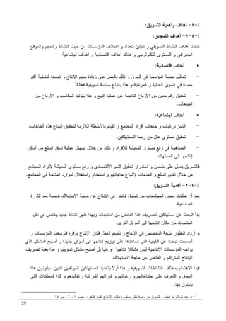 29
I-٤-‫ﺍﻝﺘﺴﻭﻴﻕ‬ ‫ﻭﺃﻫﻤﻴﺔ‬ ‫ﺃﻫﺩﺍﻑ‬:
I-٤-١-‫ﺍﻝﺘﺴﻭﻴﻕ‬ ‫ﺃﻫﺩﺍﻑ‬:
‫ﻭﺍﻝ‬ ‫ﺍﻝﻨﺸﺎﻁ‬ ‫ﺤﻴﺙ‬ ‫ﻤﻥ‬ ‫ﺍﻝﻤﺅﺴﺴﺎﺕ‬ ‫ﺍﺨﺘﻼﻑ‬ ‫ﻭ‬ ‫ﺒﺘﻌﺩﺍﺩ‬ ‫ﺘﺘﺒﺎﻴﻥ‬ ‫ﻭ‬ ‫ﺍﻝﺘﺴﻭﻴﻘﻲ‬ ‫ﺍﻝﻨﺸﺎﻁ‬ ‫ﺃﻫﺩﺍﻑ‬ ‫ﺘﺘﻌﺩﺩ‬‫ﻭ‬ ‫ﺤﺠﻡ‬‫ﺍﻝﻤﻭﻗﻊ‬
‫ﺍﻝﺘﻜﻨﻭﻝﻭﺠﻲ‬ ‫ﺍﻝﻤﺴﺘﻭﻯ‬ ‫ﻭ‬ ‫ﺍﻝﺠﻐﺭﺍﻓﻲ‬‫ﺍﺠﺘﻤﺎﻋﻴﺔ‬ ‫ﺃﻫﺩﺍﻑ‬ ‫ﻭ‬ ‫ﺍﻗﺘﺼﺎﺩﻴﺔ‬ ‫ﺃﻫﺩﺍﻑ‬ ‫ﻫﻨﺎﻙ‬ ‫ﻭ‬.
•‫ﺍﻗﺘﺼﺎﺩﻴﺔ‬ ‫ﺃﻫﺩﺍﻑ‬:
-‫ﺃﻜﺒﺭ‬ ‫ﻝﺘﻐﻁﻴﺔ‬ ‫ﺘﺤﺴﻨﻪ‬ ‫ﻭ‬ ‫ﺍﻹﻨﺘﺎﺝ‬ ‫ﺤﺠﻡ‬ ‫ﺯﻴﺎﺩﺓ‬ ‫ﻋﻠﻰ‬ ‫ﺒﺎﻝﻌﻤل‬ ‫ﺫﻝﻙ‬ ‫ﻭ‬ ‫ﺍﻝﺴﻭﻕ‬ ‫ﻓﻲ‬ ‫ﺍﻝﻤﺅﺴﺴﺔ‬ ‫ﺤﺼﺔ‬ ‫ﺘﻌﻅﻴﻡ‬
‫ﻓﻌﺎﻝﺔ‬ ‫ﺘﺴﻭﻴﻘﻴﺔ‬ ‫ﺴﻴﺎﺴﺔ‬ ‫ﺒﺈﺘﺒﺎﻉ‬ ‫ﻫﺫﺍ‬ ‫ﻭ‬ ‫ﺍﻝﻤﺭﺘﻘﺒﺔ‬ ‫ﻭ‬ ‫ﺍﻝﺤﺎﻝﻴﺔ‬ ‫ﺍﻝﺴﻭﻕ‬ ‫ﻓﻲ‬ ‫ﺤﺼﺔ‬١
-‫ﻭ‬ ‫ﺍﻝﺒﻴﻊ‬ ‫ﻋﻤﻠﻴﺔ‬ ‫ﻋﻥ‬ ‫ﺍﻝﻨﺎﺠﻤﺔ‬ ‫ﺍﻷﺭﺒﺎﺡ‬ ‫ﻤﻥ‬ ‫ﻤﻌﻴﻥ‬ ‫ﺭﻗﻡ‬ ‫ﺘﺤﻘﻴﻕ‬‫ﻤﻥ‬ ‫ﺍﻷﺭﺒﺎﺡ‬ ‫ﻭ‬ ‫ﺍﻝﻤﻜﺎﺴﺏ‬ ‫ﺒﺘﻭﻝﻴﺩ‬ ‫ﻫﺫﺍ‬
‫ﺍﻝﻤﺒﻴﻌﺎﺕ‬.
•‫ﺍﺠﺘﻤﺎﻋﻴﺔ‬ ‫ﺃﻫﺩﺍﻑ‬:
-‫ﺍﻝﺤﺎﺠﺎﺕ‬ ‫ﻫﺫﻩ‬ ‫ﺇﺸﺒﺎﻉ‬ ‫ﻝﺘﺤﻘﻴﻕ‬ ‫ﺍﻝﻼﺯﻤﺔ‬ ‫ﺒﺎﻷﻨﺸﻁﺔ‬ ‫ﺍﻝﻘﻴﺎﻡ‬ ‫ﻭ‬ ‫ﺍﻝﻤﺠﺘﻤﻊ‬ ‫ﺃﻓﺭﺍﺩ‬ ‫ﺤﺎﺠﺎﺕ‬ ‫ﻭ‬ ‫ﺒﺭﻏﺒﺎﺕ‬ ‫ﺍﻝﺘﻨﺒﺅ‬.
-‫ﺍﻝﻤﺴﺘﻬﻠﻜﻴﻥ‬ ‫ﺭﻀﺎ‬ ‫ﻤﻥ‬ ‫ﻋﺎل‬ ‫ﻤﺴﺘﻭﻯ‬ ‫ﺘﺤﻘﻴﻕ‬.
-‫ﺍﻝﺴﻠﻊ‬ ‫ﺘﺩﻓﻕ‬ ‫ﻋﻤﻠﻴﺔ‬ ‫ﺘﺴﻬﻴل‬ ‫ﺨﻼل‬ ‫ﻤﻥ‬ ‫ﺫﻝﻙ‬ ‫ﻭ‬ ‫ﻝﻸﻓﺭﺍﺩ‬ ‫ﺍﻝﻤﻌﻴﺸﺔ‬ ‫ﻤﺴﺘﻭﻯ‬ ‫ﺭﻓﻊ‬ ‫ﻓﻲ‬ ‫ﺍﻝﻤﺴﺎﻫﻤﺔ‬‫ﺃﻤﺎﻜﻥ‬ ‫ﻤﻥ‬
‫ﺍﻝﻤﺴﺘﻬﻠﻙ‬ ‫ﺇﻝﻰ‬ ‫ﺇﻨﺘﺎﺠﻬﺎ‬.
‫ﺍﻝﻤﺠﺘﻤﻊ‬ ‫ﻷﻓﺭﺍﺩ‬ ‫ﺍﻝﻤﻌﻴﺸﺔ‬ ‫ﻤﺴﺘﻭﻯ‬ ‫ﺭﻓﻊ‬ ‫ﻭ‬ ‫ﺍﻻﻗﺘﺼﺎﺩﻱ‬ ‫ﺍﻝﻨﻤﻭ‬ ‫ﺘﺤﻘﻴﻕ‬ ‫ﺍﺴﺘﻤﺭﺍﺭ‬ ‫ﻭ‬ ‫ﻀﻤﺎﻥ‬ ‫ﻋﻠﻰ‬ ‫ﻴﻌﻤل‬ ‫ﻓﺎﻝﺘﺴﻭﻴﻕ‬
‫ﺍﻝﻤﺠﺘﻤﻊ‬ ‫ﻓﻲ‬ ‫ﺍﻝﻤﺘﺎﺤﺔ‬ ‫ﻝﻤﻭﺍﺭﺩ‬ ‫ﻭﺍﺴﺘﻐﻼل‬ ‫ﺍﺴﺘﺨﺩﺍﻡ‬ ‫ﻭ‬ ‫ﺤﺎﺠﺎﺘﻬﻡ‬ ‫ﻹﺸﺒﺎﻉ‬ ‫ﺍﻝﺨﺩﻤﺎﺕ‬ ‫ﻭ‬ ‫ﺍﻝﺴﻠﻊ‬ ‫ﺘﻘﺩﻴﻡ‬ ‫ﺨﻼل‬ ‫ﻤﻥ‬.
I-٤-٢-‫ﺍﻝﺘﺴﻭﻴﻕ‬ ‫ﺃﻫﻤﻴﺔ‬:
‫ﺍﻝﻤﺠ‬ ‫ﺒﻌﺽ‬ ‫ﺘﻤﻜﻨﺕ‬ ‫ﺃﻥ‬ ‫ﺒﻌﺩ‬‫ﺍﻝﺜﻭﺭﺓ‬ ‫ﺒﻌﺩ‬ ‫ﺨﺎﺼﺔ‬ ‫ﺍﻻﺴﺘﻬﻼﻙ‬ ‫ﺤﺎﺠﺔ‬ ‫ﻋﻥ‬ ‫ﺍﻹﻨﺘﺎﺝ‬ ‫ﻓﻲ‬ ‫ﻓﺎﺌﺽ‬ ‫ﺘﺤﻘﻴﻕ‬ ‫ﻤﻥ‬ ‫ﺘﻤﻌﺎﺕ‬
‫ﺍﻝﺼﻨﺎﻋﻴﺔ‬.
‫ﻨﻘل‬ ‫ﻓﻲ‬ ‫ﻴﺨﺘﺹ‬ ‫ﺠﺩﻴﺩ‬ ‫ﻨﺸﺎﻁ‬ ‫ﻅﻬﺭ‬ ‫ﻭﺒﻬﺫﺍ‬ ‫ﺍﻝﻤﻨﺘﺠﺎﺕ‬ ‫ﻤﻥ‬ ‫ﺍﻝﻔﺎﺌﺽ‬ ‫ﻫﺫﺍ‬ ‫ﻝﺘﺼﺭﻴﻑ‬ ‫ﻤﺴﺘﻬﻠﻜﻴﻥ‬ ‫ﻋﻥ‬ ‫ﺍﻝﺒﺤﺙ‬ ‫ﺒﺩﺃ‬
‫ﺃﺨﺭﻯ‬ ‫ﺃﺴﻭﺍﻕ‬ ‫ﺇﻝﻰ‬ ‫ﺇﻨﺘﺎﺠﻬﺎ‬ ‫ﻤﻜﺎﻥ‬ ‫ﻤﻥ‬ ‫ﺍﻝﻤﻨﺘﺠﺎﺕ‬.
‫ﺍﻹﻨﺘﺎ‬ ‫ﻓﻲ‬ ‫ﺍﻝﺘﺨﺼﺹ‬ ‫ﻨﺘﻴﺠﺔ‬ ‫ﺍﻝﺘﻁﻭﺭ‬ ‫ﺍﺯﺩﺍﺩ‬ ‫ﻭ‬‫ﺝ‬‫ﻓﻜﺎ‬ ‫ﺍﻝﻌﻤل‬ ‫ﺘﻘﺴﻴﻡ‬ ‫ﻭ‬‫ﻭ‬ ‫ﺍﻝﻤﺅﺴﺴﺎﺕ‬ ‫ﻓﺘﻭﺴﻌﺕ‬ ‫ﺒﻭﻓﺭﺓ‬ ‫ﺍﻹﻨﺘﺎﺝ‬ ‫ﻥ‬
‫ﺍﻝﺫﻱ‬ ‫ﺍﻝﻤﺸﻜل‬ ‫ﺃﺼﺒﺢ‬ ‫ﻭ‬ ‫ﺠﺩﻴﺩﺓ‬ ‫ﺃﺴﻭﺍﻕ‬ ‫ﻓﻲ‬ ‫ﺇﻨﺘﺎﺠﻬﺎ‬ ‫ﺘﻭﺯﻴﻊ‬ ‫ﻋﻠﻰ‬ ‫ﺘﺴﺎﻋﺩﻫﺎ‬ ‫ﺍﻝﺘﻲ‬ ‫ﺍﻝﻜﻴﻔﻴﺔ‬ ‫ﻋﻥ‬ ‫ﺘﺒﺤﺙ‬ ‫ﺃﺼﺒﺤﺕ‬
‫ﺘﺼﺭﻴﻑ‬ ‫ﺒﻐﻴﺔ‬ ‫ﻫﺫﺍ‬ ‫ﻭ‬ ‫ﺘﺴﻭﻴﻘﻴﺎ‬ ‫ﻤﺸﻜل‬ ‫ﺃﺼﺒﺢ‬ ‫ﺒل‬ ‫ﻓﻨﻴﺎ‬ ‫ﺃﻭ‬ ‫ﺇﻨﺘﺎﺠﻴﺎ‬ ‫ﻤﺸﻜﻼ‬ ‫ﻝﻴﺱ‬ ‫ﺍﻹﻨﺘﺎﺠﻴﺔ‬ ‫ﺍﻝﻤﺅﺴﺴﺎﺕ‬ ‫ﻴﻭﺍﺠﻪ‬
‫ﺍﻻﺴﺘﻬﻼﻙ‬ ‫ﺤﺎﺠﺔ‬ ‫ﻋﻥ‬ ‫ﺍﻝﻔﺎﺌﺽ‬ ‫ﻭ‬ ‫ﺍﻝﻤﺘﺭﺍﻜﻡ‬ ‫ﺍﻹﻨﺘﺎﺝ‬.
‫ﻫﺫﺍ‬ ‫ﺴﻴﻜﻭﻨﻭﻥ‬ ‫ﺍﻝﺫﻴﻥ‬ ‫ﺍﻝﻤﺭﺘﻘﺒﻴﻥ‬ ‫ﺍﻝﻤﺴﺘﻬﻠﻜﻴﻥ‬ ‫ﺒﺘﺤﺩﻴﺩ‬ ‫ﺃﻭﻻ‬ ‫ﻫﺫﺍ‬ ‫ﻭ‬ ‫ﺍﻝﺘﺴﻭﻴﻘﻴﺔ‬ ‫ﺍﻝﻨﺸﺎﻁﺎﺕ‬ ‫ﺒﻤﺨﺘﻠﻑ‬ ‫ﺍﻻﻫﺘﻤﺎﻡ‬ ‫ﻓﺒﺩﺃ‬
‫ﺍﻝﺘﻲ‬ ‫ﺍﻝﻤﻌﺘﻘﺩﺍﺕ‬ ‫ﻜﺫﺍ‬ ‫ﻭ‬ ‫ﺘﻘﺎﻝﻴﺩﻫﻡ‬ ‫ﻭ‬ ‫ﺍﻝﺸﺭﺍﺌﻴﺔ‬ ‫ﻗﺩﺭﺍﺘﻬﻡ‬ ‫ﻭ‬ ‫ﺭﻏﺒﺎﺘﻬﻡ‬ ‫ﻭ‬ ‫ﺍﺤﺘﻴﺎﺠﺎﺘﻬﻡ‬ ‫ﻋﻠﻰ‬ ‫ﺍﻝﺘﻌﺭﻑ‬ ‫ﻭ‬ ‫ﺍﻝﺴﻭﻕ‬
‫ﺒﻬﺎ‬ ‫ﻴﺩﻴﻨﻭﻥ‬.
١
١-‫ﺩ‬.‫ﺍﻝﺴ‬ ‫ﻋﺒﺩ‬‫ﻤﺼﺭ‬ ، ‫ﺍﻝﻘﺎﻫﺭﺓ‬ ‫ﺍﻝﻔﻨﻴﺔ‬ ‫ﺍﻹﺸﺒﺎﻉ‬ ‫ﻤﻜﺘﺒﺔ‬ ‫ﻤﻌﺎﺼﺭﺓ‬ ‫ﻨﻅﺭ‬ ‫ﻭﺠﻬﺔ‬ ‫ﻤﻥ‬ ‫ﺍﻝﺘﺴﻭﻴﻕ‬ ، ‫ﻗﺤﻑ‬ ‫ﺃﺒﻭ‬ ‫ﻼﻡ‬٢٠٠١‫ﺹ‬ ،١٤
 