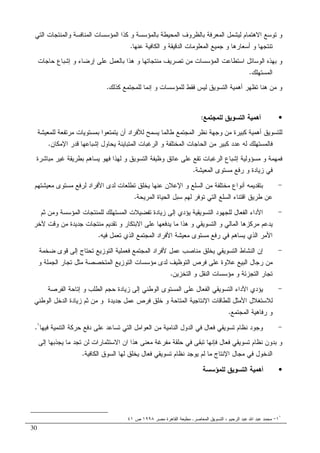 30
‫ﺒﺎﻝ‬ ‫ﺍﻝﻤﺤﻴﻁﺔ‬ ‫ﺒﺎﻝﻅﺭﻭﻑ‬ ‫ﺍﻝﻤﻌﺭﻓﺔ‬ ‫ﻝﻴﺸﻤل‬ ‫ﺍﻻﻫﺘﻤﺎﻡ‬ ‫ﺘﻭﺴﻊ‬ ‫ﻭ‬‫ﻭ‬ ‫ﻤﺅﺴﺴﺔ‬‫ﻭ‬ ‫ﺍﻝﻤﻨﺎﻓﺴﺔ‬ ‫ﺍﻝﻤﺅﺴﺴﺎﺕ‬ ‫ﻜﺫﺍ‬‫ﺍﻝﺘﻲ‬ ‫ﺍﻝﻤﻨﺘﺠﺎﺕ‬
‫ﻋﻨﻬﺎ‬ ‫ﺍﻝﻜﺎﻓﻴﺔ‬ ‫ﻭ‬ ‫ﺍﻝﺩﻗﻴﻘﺔ‬ ‫ﺍﻝﻤﻌﻠﻭﻤﺎﺕ‬ ‫ﺠﻤﻴﻊ‬ ‫ﻭ‬ ‫ﺃﺴﻌﺎﺭﻫﺎ‬ ‫ﻭ‬ ‫ﺘﻨﺘﺠﻬﺎ‬.
‫ﺤﺎﺠﺎﺕ‬ ‫ﺇﺸﺒﺎﻉ‬ ‫ﻭ‬ ‫ﺇﺭﻀﺎﺀ‬ ‫ﻋﻠﻰ‬ ‫ﺒﺎﻝﻌﻤل‬ ‫ﻫﺫﺍ‬ ‫ﻭ‬ ‫ﻤﻨﺘﺠﺎﺘﻬﺎ‬ ‫ﺘﺼﺭﻴﻑ‬ ‫ﻤﻥ‬ ‫ﺍﻝﻤﺅﺴﺴﺎﺕ‬ ‫ﺍﺴﺘﻁﺎﻋﺕ‬ ‫ﺍﻝﻭﺴﺎﺌل‬ ‫ﺒﻬﺫﻩ‬ ‫ﻭ‬
‫ﺍﻝﻤﺴﺘﻬﻠﻙ‬.
‫ﻜﺫﻝ‬ ‫ﻝﻠﻤﺠﺘﻤﻊ‬ ‫ﺇﻨﻤﺎ‬ ‫ﻭ‬ ‫ﻝﻠﻤﺅﺴﺴﺎﺕ‬ ‫ﻓﻘﻁ‬ ‫ﻝﻴﺱ‬ ‫ﺍﻝﺘﺴﻭﻴﻕ‬ ‫ﺃﻫﻤﻴﺔ‬ ‫ﺘﻅﻬﺭ‬ ‫ﻫﻨﺎ‬ ‫ﻤﻥ‬ ‫ﻭ‬‫ﻙ‬.
•‫ﻝﻠﻤﺠﺘﻤﻊ‬ ‫ﺍﻝﺘﺴﻭﻴﻕ‬ ‫ﺃﻫﻤﻴﺔ‬:
‫ﻝﻠﻤﻌﻴﺸﺔ‬ ‫ﻤﺭﺘﻔﻌﺔ‬ ‫ﺒﻤﺴﺘﻭﻴﺎﺕ‬ ‫ﻴﺘﻤﺘﻌﻭﺍ‬ ‫ﺃﻥ‬ ‫ﻝﻸﻓﺭﺍﺩ‬ ‫ﻴﺴﻤﺢ‬ ‫ﻁﺎﻝﻤﺎ‬ ‫ﺍﻝﻤﺠﺘﻤﻊ‬ ‫ﻨﻅﺭ‬ ‫ﻭﺠﻬﺔ‬ ‫ﻤﻥ‬ ‫ﻜﺒﻴﺭﺓ‬ ‫ﺃﻫﻤﻴﺔ‬ ‫ﻝﻠﺘﺴﻭﻴﻕ‬
‫ﺍﻹﻤﻜﺎﻥ‬ ‫ﻗﺩﺭ‬ ‫ﺇﺸﺒﺎﻋﻬﺎ‬ ‫ﻴﺤﺎﻭل‬ ‫ﺍﻝﻤﺘﺒﺎﻴﻨﺔ‬ ‫ﺍﻝﺭﻏﺒﺎﺕ‬ ‫ﻭ‬ ‫ﺍﻝﻤﺨﺘﻠﻔﺔ‬ ‫ﺍﻝﺤﺎﺠﺎﺕ‬ ‫ﻤﻥ‬ ‫ﻜﺒﻴﺭ‬ ‫ﻋﺩﺩ‬ ‫ﻝﻪ‬ ‫ﻓﺎﻝﻤﺴﺘﻬﻠﻙ‬.
‫ﻭﻅﻴ‬ ‫ﻋﺎﺘﻕ‬ ‫ﻋﻠﻰ‬ ‫ﺘﻘﻊ‬ ‫ﺍﻝﺭﻏﺒﺎﺕ‬ ‫ﺇﺸﺒﺎﻉ‬ ‫ﻤﺴﺅﻭﻝﻴﺔ‬ ‫ﻭ‬ ‫ﻓﻤﻬﻤﺔ‬‫ﻤﺒﺎﺸﺭﺓ‬ ‫ﻏﻴﺭ‬ ‫ﺒﻁﺭﻴﻘﺔ‬ ‫ﻴﺴﺎﻫﻡ‬ ‫ﻓﻬﻭ‬ ‫ﻝﻬﺫﺍ‬ ‫ﻭ‬ ‫ﺍﻝﺘﺴﻭﻴﻕ‬ ‫ﻔﺔ‬
‫ﺍﻝﻤﻌﻴﺸﺔ‬ ‫ﻤﺴﺘﻭﻯ‬ ‫ﺭﻓﻊ‬ ‫ﻭ‬ ‫ﺯﻴﺎﺩﺓ‬ ‫ﻓﻲ‬.
-‫ﻤﻌﻴﺸﺘﻬﻡ‬ ‫ﻤﺴﺘﻭﻯ‬ ‫ﻝﺭﻓﻊ‬ ‫ﺍﻷﻓﺭﺍﺩ‬ ‫ﻝﺩﻯ‬ ‫ﺘﻁﻠﻌﺎﺕ‬ ‫ﻴﺨﻠﻕ‬ ‫ﻋﻨﻬﺎ‬ ‫ﺍﻹﻋﻼﻥ‬ ‫ﻭ‬ ‫ﺍﻝﺴﻠﻊ‬ ‫ﻤﻥ‬ ‫ﻤﺨﺘﻠﻔﺔ‬ ‫ﺃﻨﻭﺍﻉ‬ ‫ﺒﺘﻘﺩﻴﻤﻪ‬
‫ﺍﻝﻤﺭﻴﺤﺔ‬ ‫ﺍﻝﺤﻴﺎﺓ‬ ‫ﺴﺒل‬ ‫ﻝﻬﻡ‬ ‫ﺘﻭﻓﺭ‬ ‫ﺍﻝﺘﻲ‬ ‫ﺍﻝﺴﻠﻊ‬ ‫ﺍﻗﺘﻨﺎﺀ‬ ‫ﻁﺭﻴﻕ‬ ‫ﻋﻥ‬.
-‫ﺇ‬ ‫ﻴﺅﺩﻱ‬ ‫ﺍﻝﺘﺴﻭﻴﻘﻴﺔ‬ ‫ﻝﻠﺠﻬﻭﺩ‬ ‫ﺍﻝﻔﻌﺎل‬ ‫ﺍﻷﺩﺍﺀ‬‫ﻝﻠﻤﻨﺘﺠﺎ‬ ‫ﺍﻝﻤﺴﺘﻬﻠﻙ‬ ‫ﺘﻔﻀﻴﻼﺕ‬ ‫ﺯﻴﺎﺩﺓ‬ ‫ﻝﻰ‬‫ﺕ‬‫ﻭ‬ ‫ﺍﻝﻤﺅﺴﺴﺔ‬‫ﺜﻡ‬ ‫ﻤﻥ‬
‫ﻵﺨﺭ‬ ‫ﻭﻗﺕ‬ ‫ﻤﻥ‬ ‫ﺠﺩﻴﺩﺓ‬ ‫ﻤﻨﺘﺠﺎﺕ‬ ‫ﺘﻘﺩﻴﻡ‬ ‫ﻭ‬ ‫ﺍﻻﺒﺘﻜﺎﺭ‬ ‫ﻋﻠﻰ‬ ‫ﻴﺩﻓﻌﻬﺎ‬ ‫ﻤﺎ‬ ‫ﻫﺫﺍ‬ ‫ﻭ‬ ‫ﺍﻝﺘﺴﻭﻴﻘﻲ‬ ‫ﻭ‬ ‫ﺍﻝﻤﺎﻝﻲ‬ ‫ﻤﺭﻜﺯﻫﺎ‬ ‫ﻴﺩﻋﻡ‬
‫ﻓﻴﻪ‬ ‫ﺘﻌﻤل‬ ‫ﺍﻝﺫﻱ‬ ‫ﺍﻝﻤﺠﺘﻤﻊ‬ ‫ﺍﻷﻓﺭﺍﺩ‬ ‫ﻤﻌﻴﺸﺔ‬ ‫ﻤﺴﺘﻭﻯ‬ ‫ﺭﻓﻊ‬ ‫ﻓﻲ‬ ‫ﻴﺴﺎﻫﻡ‬ ‫ﺍﻝﺫﻱ‬ ‫ﺍﻷﻤﺭ‬.
-‫ﺍﻝﻤﺠﺘﻤ‬ ‫ﻷﻓﺭﺍﺩ‬ ‫ﻋﻤل‬ ‫ﻤﻨﺎﺼﺏ‬ ‫ﻴﺨﻠﻕ‬ ‫ﺍﻝﺘﺴﻭﻴﻘﻲ‬ ‫ﺍﻝﻨﺸﺎﻁ‬ ‫ﺇﻥ‬‫ﻀﺨﻤﺔ‬ ‫ﻗﻭﻯ‬ ‫ﺇﻝﻰ‬ ‫ﺘﺤﺘﺎﺝ‬ ‫ﺍﻝﺘﻭﺯﻴﻊ‬ ‫ﻓﻌﻤﻠﻴﺔ‬ ‫ﻊ‬
‫ﻭ‬ ‫ﺍﻝﺠﻤﻠﺔ‬ ‫ﺘﺠﺎﺭ‬ ‫ﻤﺜل‬ ‫ﺍﻝﻤﺘﺨﺼﺼﺔ‬ ‫ﺍﻝﺘﻭﺯﻴﻊ‬ ‫ﻤﺅﺴﺴﺎﺕ‬ ‫ﻝﺩﻯ‬ ‫ﺍﻝﺘﻭﻅﻴﻑ‬ ‫ﻓﺭﺹ‬ ‫ﻋﻠﻰ‬ ‫ﻋﻼﻭﺓ‬ ‫ﺍﻝﺒﻴﻊ‬ ‫ﺭﺠﺎل‬ ‫ﻤﻥ‬
‫ﺍﻝﺘﺨﺯﻴﻥ‬ ‫ﻭ‬ ‫ﺍﻝﻨﻘل‬ ‫ﻤﺅﺴﺴﺎﺕ‬ ‫ﻭ‬ ‫ﺍﻝﺘﺠﺯﺌﺔ‬ ‫ﺘﺠﺎﺭ‬.
-‫ﺍﻝﻔﺭﺼﺔ‬ ‫ﺇﺘﺎﺤﺔ‬ ‫ﻭ‬ ‫ﺍﻝﻁﻠﺏ‬ ‫ﺤﺠﻡ‬ ‫ﺯﻴﺎﺩﺓ‬ ‫ﺇﻝﻰ‬ ‫ﺍﻝﻭﻁﻨﻲ‬ ‫ﺍﻝﻤﺴﺘﻭﻯ‬ ‫ﻋﻠﻰ‬ ‫ﺍﻝﻔﻌﺎل‬ ‫ﺍﻝﺘﺴﻭﻴﻘﻲ‬ ‫ﺍﻷﺩﺍﺀ‬ ‫ﻴﺅﺩﻱ‬
‫ﺍﻷﻤﺜل‬ ‫ﻝﻼﺴﺘﻐﻼل‬‫ﺍﻝﻭﻁﻨﻲ‬ ‫ﺍﻝﺩﺨل‬ ‫ﺯﻴﺎﺩﺓ‬ ‫ﺜﻡ‬ ‫ﻤﻥ‬ ‫ﻭ‬ ‫ﺠﺩﻴﺩﺓ‬ ‫ﻋﻤل‬ ‫ﻓﺭﺹ‬ ‫ﺨﻠﻕ‬ ‫ﻭ‬ ‫ﺍﻝﻤﺘﺎﺤﺔ‬ ‫ﺍﻹﻨﺘﺎﺠﻴﺔ‬ ‫ﻝﻠﻁﺎﻗﺎﺕ‬
‫ﺍﻝﻤﺠﺘﻤﻊ‬ ‫ﺭﻓﺎﻫﻴﺔ‬ ‫ﻭ‬.
-‫ﻓﻴﻬﺎ‬ ‫ﺍﻝﺘﻨﻤﻴﺔ‬ ‫ﺤﺭﻜﺔ‬ ‫ﺩﻓﻊ‬ ‫ﻋﻠﻰ‬ ‫ﺘﺴﺎﻋﺩ‬ ‫ﺍﻝﺘﻲ‬ ‫ﺍﻝﻌﻭﺍﻤل‬ ‫ﻤﻥ‬ ‫ﺍﻝﻨﺎﻤﻴﺔ‬ ‫ﺍﻝﺩﻭل‬ ‫ﻓﻲ‬ ‫ﻓﻌﺎل‬ ‫ﺘﺴﻭﻴﻘﻲ‬ ‫ﻨﻅﺎﻡ‬ ‫ﻭﺠﻭﺩ‬١
.
‫ﻝﻥ‬ ‫ﺍﻻﺴﺘﺜﻤﺎﺭﺍﺕ‬ ‫ﺍﻥ‬ ‫ﻫﺫﺍ‬ ‫ﻤﻌﻨﻰ‬ ‫ﻤﻔﺭﻏﺔ‬ ‫ﺤﻠﻘﺔ‬ ‫ﻓﻲ‬ ‫ﺘﺒﻘﻰ‬ ‫ﻓﺈﻨﻬﺎ‬ ‫ﻓﻌﺎل‬ ‫ﺘﺴﻭﻴﻘﻲ‬ ‫ﻨﻅﺎﻡ‬ ‫ﺒﺩﻭﻥ‬ ‫ﻭ‬‫ﺇﻝﻰ‬ ‫ﻴﺠﺫﺒﻬﺎ‬ ‫ﻤﺎ‬ ‫ﺘﺠﺩ‬
‫ﺍﻝﻜﺎﻓﻴﺔ‬ ‫ﺍﻝﺴﻭﻕ‬ ‫ﻝﻬﺎ‬ ‫ﻴﺨﻠﻕ‬ ‫ﻓﻌﺎل‬ ‫ﺘﺴﻭﻴﻘﻲ‬ ‫ﻨﻅﺎﻡ‬ ‫ﻴﻭﺠﺩ‬ ‫ﻝﻡ‬ ‫ﻤﺎ‬ ‫ﺍﻹﻨﺘﺎﺝ‬ ‫ﻤﺠﺎل‬ ‫ﻓﻲ‬ ‫ﺍﻝﺩﺨﻭل‬.
•‫ﻝﻠﻤﺅﺴﺴﺔ‬ ‫ﺍﻝﺘﺴﻭﻴﻕ‬ ‫ﺃﻫﻤﻴﺔ‬
١
١-‫ﺍﻝﻤﻌﺎﺼﺭ‬ ‫ﺍﻝﺘﺴﻭﻴﻕ‬ ، ‫ﺍﻝﺭﺤﻴﻡ‬ ‫ﻋﺒﺩ‬ ‫ﺍﷲ‬ ‫ﻋﺒﺩ‬ ‫ﻤﺤﻤﺩ‬.‫ﻤﺼﺭ‬ ‫ﺍﻝﻘﺎﻫﺭﺓ‬ ‫ﻤﻁﺒﻌﺔ‬١٩٩٨‫ﺹ‬٤١
 