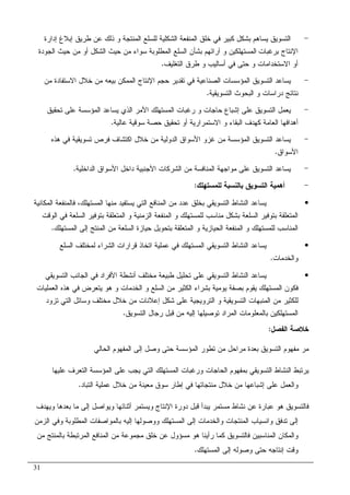 31
-‫ﺇﺩﺍﺭﺓ‬ ‫ﺇﺒﻼﻍ‬ ‫ﻁﺭﻴﻕ‬ ‫ﻋﻥ‬ ‫ﺫﻝﻙ‬ ‫ﻭ‬ ‫ﺍﻝﻤﻨﺘﺠﺔ‬ ‫ﻝﻠﺴﻠﻊ‬ ‫ﺍﻝﺸﻜﻠﻴﺔ‬ ‫ﺍﻝﻤﻨﻔﻌﺔ‬ ‫ﺨﻠﻕ‬ ‫ﻓﻲ‬ ‫ﻜﺒﻴﺭ‬ ‫ﺒﺸﻜل‬ ‫ﻴﺴﺎﻫﻡ‬ ‫ﺍﻝﺘﺴﻭﻴﻕ‬
‫ﺍﻹﻨﺘﺎ‬‫ﺝ‬‫ﺒﺭﻏﺒﺎﺕ‬‫ﺍﻝﻤﻁﻠﻭ‬ ‫ﺍﻝﺴﻠﻊ‬ ‫ﺒﺸﺄﻥ‬ ‫ﺁﺭﺍﺌﻬﻡ‬ ‫ﻭ‬ ‫ﺍﻝﻤﺴﺘﻬﻠﻜﻴﻥ‬‫ﺍﻝﺠﻭﺩﺓ‬ ‫ﺤﻴﺙ‬ ‫ﻤﻥ‬ ‫ﺃﻭ‬ ‫ﺍﻝﺸﻜل‬ ‫ﺤﻴﺙ‬ ‫ﻤﻥ‬ ‫ﺴﻭﺍﺀ‬ ‫ﺒﺔ‬
‫ﺍﻝﺘﻐﻠﻴﻑ‬ ‫ﻁﺭﻕ‬ ‫ﻭ‬ ‫ﺃﺴﺎﻝﻴﺏ‬ ‫ﻓﻲ‬ ‫ﺤﺘﻰ‬ ‫ﻭ‬ ‫ﺍﻻﺴﺘﺨﺩﺍﻤﺎﺕ‬ ‫ﺃﻭ‬.
-‫ﻤﻥ‬ ‫ﺍﻻﺴﺘﻔﺎﺩﺓ‬ ‫ﺨﻼل‬ ‫ﻤﻥ‬ ‫ﺒﻴﻌﻪ‬ ‫ﺍﻝﻤﻤﻜﻥ‬ ‫ﺍﻹﻨﺘﺎﺝ‬ ‫ﺤﺠﻡ‬ ‫ﺘﻘﺩﻴﺭ‬ ‫ﻓﻲ‬ ‫ﺍﻝﺼﻨﺎﻋﻴﺔ‬ ‫ﺍﻝﻤﺅﺴﺴﺎﺕ‬ ‫ﺍﻝﺘﺴﻭﻴﻕ‬ ‫ﻴﺴﺎﻋﺩ‬
‫ﺍﻝﺘﺴﻭﻴﻘﻴﺔ‬ ‫ﺍﻝﺒﺤﻭﺙ‬ ‫ﻭ‬ ‫ﺩﺭﺍﺴﺎﺕ‬ ‫ﻨﺘﺎﺌﺞ‬.
-‫ﺍ‬ ‫ﺍﻷﻤﺭ‬ ‫ﺍﻝﻤﺴﺘﻬﻠﻙ‬ ‫ﺭﻏﺒﺎﺕ‬ ‫ﻭ‬ ‫ﺤﺎﺠﺎﺕ‬ ‫ﺇﺸﺒﺎﻉ‬ ‫ﻋﻠﻰ‬ ‫ﺍﻝﺘﺴﻭﻴﻕ‬ ‫ﻴﻌﻤل‬‫ﺘﺤﻘﻴﻕ‬ ‫ﻋﻠﻰ‬ ‫ﺍﻝﻤﺅﺴﺴﺔ‬ ‫ﻴﺴﺎﻋﺩ‬ ‫ﻝﺫﻱ‬
‫ﻋﺎﻝﻴﺔ‬ ‫ﺴﻭﻗﻴﺔ‬ ‫ﺤﺼﺔ‬ ‫ﺘﺤﻘﻴﻕ‬ ‫ﺃﻭ‬ ‫ﺍﻻﺴﺘﻤﺭﺍﺭﻴﺔ‬ ‫ﻭ‬ ‫ﺍﻝﺒﻘﺎﺀ‬ ‫ﻜﻬﺩﻑ‬ ‫ﺍﻝﻌﺎﻤﺔ‬ ‫ﺃﻫﺩﺍﻓﻬﺎ‬.
-‫ﻫﺫﻩ‬ ‫ﻓﻲ‬ ‫ﺘﺴﻭﻴﻘﻴﺔ‬ ‫ﻓﺭﺹ‬ ‫ﺍﻜﺘﺸﺎﻑ‬ ‫ﺨﻼل‬ ‫ﻤﻥ‬ ‫ﺍﻝﺩﻭﻝﻴﺔ‬ ‫ﺍﻷﺴﻭﺍﻕ‬ ‫ﻏﺯﻭ‬ ‫ﻤﻥ‬ ‫ﺍﻝﻤﺅﺴﺴﺔ‬ ‫ﺍﻝﺘﺴﻭﻴﻕ‬ ‫ﻴﺴﺎﻋﺩ‬
‫ﺍﻷﺴﻭﺍﻕ‬.
-‫ﺍﻝﺩﺍﺨﻠ‬ ‫ﺍﻷﺴﻭﺍﻕ‬ ‫ﺩﺍﺨل‬ ‫ﺍﻷﺠﻨﺒﻴﺔ‬ ‫ﺍﻝﺸﺭﻜﺎﺕ‬ ‫ﻤﻥ‬ ‫ﺍﻝﻤﻨﺎﻓﺴﺔ‬ ‫ﻤﻭﺍﺠﻬﺔ‬ ‫ﻋﻠﻰ‬ ‫ﺍﻝﺘﺴﻭﻴﻕ‬ ‫ﻴﺴﺎﻋﺩ‬‫ﻴﺔ‬.
-‫ﻝﻠﻤﺴﺘﻬﻠﻙ‬ ‫ﺒﺎﻝﻨﺴﺒﺔ‬ ‫ﺍﻝﺘﺴﻭﻴﻕ‬ ‫ﺃﻫﻤﻴﺔ‬:
•‫ﺍﻝﻤﻜﺎﻨﻴﺔ‬ ‫ﻓﺎﻝﻤﻨﻔﻌﺔ‬ ،‫ﺍﻝﻤﺴﺘﻬﻠﻙ‬ ‫ﻤﻨﻬﺎ‬ ‫ﻴﺴﺘﻔﻴﺩ‬ ‫ﺍﻝﺘﻲ‬ ‫ﺍﻝﻤﻨﺎﻓﻊ‬ ‫ﻤﻥ‬ ‫ﻋﺩﺩ‬ ‫ﺒﺨﻠﻕ‬ ‫ﺍﻝﺘﺴﻭﻴﻘﻲ‬ ‫ﺍﻝﻨﺸﺎﻁ‬ ‫ﻴﺴﺎﻋﺩ‬
‫ﺍﻝﻭﻗﺕ‬ ‫ﻓﻲ‬ ‫ﺍﻝﺴﻠﻌﺔ‬ ‫ﺒﺘﻭﻓﻴﺭ‬ ‫ﺍﻝﻤﺘﻌﻠﻘﺔ‬ ‫ﻭ‬ ‫ﺍﻝﺯﻤﻨﻴﺔ‬ ‫ﺍﻝﻤﻨﻔﻌﺔ‬ ‫ﻭ‬ ‫ﻝﻠﻤﺴﺘﻬﻠﻙ‬ ‫ﻤﻨﺎﺴﺏ‬ ‫ﺒﺸﻜل‬ ‫ﺍﻝﺴﻠﻌﺔ‬ ‫ﺒﺘﻭﻓﻴﺭ‬ ‫ﺍﻝﻤﺘﻌﻠﻘﺔ‬
‫ﻭ‬ ‫ﺍﻝﺤﻴﺎﺯﻴﺔ‬ ‫ﺍﻝﻤﻨﻔﻌﺔ‬ ‫ﻭ‬ ‫ﻝﻠﻤﺴﺘﻬﻠﻙ‬ ‫ﺍﻝﻤﻨﺎﺴﺏ‬‫ﺍﻝﻤﺴﺘﻬﻠﻙ‬ ‫ﺇﻝﻰ‬ ‫ﺍﻝﻤﻨﺘﺞ‬ ‫ﻤﻥ‬ ‫ﺍﻝﺴﻠﻌﺔ‬ ‫ﺤﻴﺎﺯﺓ‬ ‫ﺒﺘﺤﻭﻴل‬ ‫ﺍﻝﻤﺘﻌﻠﻘﺔ‬.
•‫ﺍﺘﺨﺎﺫ‬ ‫ﻋﻤﻠﻴﺔ‬ ‫ﻓﻲ‬ ‫ﺍﻝﻤﺴﺘﻬﻠﻙ‬ ‫ﺍﻝﺘﺴﻭﻴﻘﻲ‬ ‫ﺍﻝﻨﺸﺎﻁ‬ ‫ﻴﺴﺎﻋﺩ‬‫ﺍﻝﺴﻠﻊ‬ ‫ﻝﻤﺨﺘﻠﻑ‬ ‫ﺍﻝﺸﺭﺍﺀ‬ ‫ﻗﺭﺍﺭﺍﺕ‬
‫ﻭ‬‫ﺍﻝﺨﺩﻤﺎﺕ‬.
•‫ﺍﻝﺘﺴﻭﻴﻘﻲ‬ ‫ﺍﻝﺠﺎﻨﺏ‬ ‫ﻓﻲ‬ ‫ﺍﻷﻓﺭﺍﺩ‬ ‫ﺃﻨﺸﻁﺔ‬ ‫ﻤﺨﺘﻠﻑ‬ ‫ﻁﺒﻴﻌﺔ‬ ‫ﺘﺤﻠﻴل‬ ‫ﻋﻠﻰ‬ ‫ﺍﻝﺘﺴﻭﻴﻘﻲ‬ ‫ﺍﻝﻨﺸﺎﻁ‬ ‫ﻴﺴﺎﻋﺩ‬
‫ﺍﻝﻜﺜﻴﺭ‬ ‫ﺒﺸﺭﺍﺀ‬ ‫ﻴﻭﻤﻴﺔ‬ ‫ﺒﺼﻔﺔ‬ ‫ﻴﻘﻭﻡ‬ ‫ﺍﻝﻤﺴﺘﻬﻠﻙ‬ ‫ﻓﻜﻭﻥ‬‫ﺍﻝﺴﻠﻊ‬ ‫ﻤﻥ‬‫ﺍﻝﻌﻤﻠﻴﺎﺕ‬ ‫ﻫﺫﻩ‬ ‫ﻓﻲ‬ ‫ﻴﺘﻌﺭﺽ‬ ‫ﻫﻭ‬ ‫ﻭ‬ ‫ﺍﻝﺨﺩﻤﺎﺕ‬ ‫ﻭ‬
‫ﺘﺯﻭﺩ‬ ‫ﺍﻝﺘﻲ‬ ‫ﻭﺴﺎﺌل‬ ‫ﻤﺨﺘﻠﻑ‬ ‫ﺨﻼل‬ ‫ﻤﻥ‬ ‫ﺇﻋﻼﻨﺎﺕ‬ ‫ﺸﻜل‬ ‫ﻋﻠﻰ‬ ‫ﺍﻝﺘﺭﻭﻴﺠﻴﺔ‬ ‫ﻭ‬ ‫ﺍﻝﺘﺴﻭﻴﻘﻴﺔ‬ ‫ﺍﻝﻤﻨﺒﻬﺎﺕ‬ ‫ﻤﻥ‬ ‫ﻝﻠﻜﺜﻴﺭ‬
‫ﺍﻝﺘﺴﻭﻴﻕ‬ ‫ﺭﺠﺎل‬ ‫ﻗﺒل‬ ‫ﻤﻥ‬ ‫ﺇﻝﻴﻪ‬ ‫ﺘﻭﺼﻴﻠﻬﺎ‬ ‫ﺍﻝﻤﺭﺍﺩ‬ ‫ﺒﺎﻝﻤﻌﻠﻭﻤﺎﺕ‬ ‫ﺍﻝﻤﺴﺘﻬﻠﻜﻴﻥ‬.
‫ﺍﻝﻔﺼل‬ ‫ﺨﻼﺼﺔ‬:
‫ﺤﺘ‬ ‫ﺍﻝﻤﺅﺴﺴﺔ‬ ‫ﺘﻁﻭﺭ‬ ‫ﻤﻥ‬ ‫ﻤﺭﺍﺤل‬ ‫ﺒﻌﺩﺓ‬ ‫ﺍﻝﺘﺴﻭﻴﻕ‬ ‫ﻤﻔﻬﻭﻡ‬ ‫ﻤﺭ‬‫ﺍﻝﺤﺎﻝﻲ‬ ‫ﺍﻝﻤﻔﻬﻭﻡ‬ ‫ﺇﻝﻰ‬ ‫ﻭﺼل‬ ‫ﻰ‬
‫ﻋﻠﻴﻬﺎ‬ ‫ﺍﻝﺘﻌﺭﻑ‬ ‫ﺍﻝﻤﺅﺴﺴﺔ‬ ‫ﻋﻠﻰ‬ ‫ﻴﺠﺏ‬ ‫ﺍﻝﺘﻲ‬ ‫ﺍﻝﻤﺴﺘﻬﻠﻙ‬ ‫ﻭﺭﻏﺒﺎﺕ‬ ‫ﺍﻝﺤﺎﺠﺎﺕ‬ ‫ﺒﻤﻔﻬﻭﻡ‬ ‫ﺍﻝﺘﺴﻭﻴﻘﻲ‬ ‫ﺍﻝﻨﺸﺎﻁ‬ ‫ﻴﺭﺘﺒﻁ‬
‫ﺍﻝﺘﺒﺎﺩ‬ ‫ﻋﻤﻠﻴﺔ‬ ‫ﺨﻼل‬ ‫ﻤﻥ‬ ‫ﻤﻌﻴﻨﺔ‬ ‫ﺴﻭﻕ‬ ‫ﺇﻁﺎﺭ‬ ‫ﻓﻲ‬ ‫ﻤﻨﺘﺠﺎﺘﻬﺎ‬ ‫ﺨﻼل‬ ‫ﻤﻥ‬ ‫ﺇﺸﺒﺎﻋﻬﺎ‬ ‫ﻋﻠﻰ‬ ‫ﻭﺍﻝﻌﻤل‬.
‫ﺃﺜﻨﺎﺌﻬﺎ‬ ‫ﻭﻴﺴﺘﻤﺭ‬ ‫ﺍﻹﻨﺘﺎﺝ‬ ‫ﺩﻭﺭﺓ‬ ‫ﻗﺒل‬ ‫ﻴﺒﺩﺃ‬ ‫ﻤﺴﺘﻤﺭ‬ ‫ﻨﺸﺎﻁ‬ ‫ﻋﻥ‬ ‫ﻋﺒﺎﺭﺓ‬ ‫ﻫﻭ‬ ‫ﻓﺎﻝﺘﺴﻭﻴﻕ‬‫ﻭﻴﻬﺩﻑ‬ ‫ﺒﻌﺩﻫﺎ‬ ‫ﻤﺎ‬ ‫ﺇﻝﻰ‬ ‫ﻭﻴﻭﺍﺼل‬
‫ﺍﻝﺯﻤﻥ‬ ‫ﻭﻓﻲ‬ ‫ﺍﻝﻤﻁﻠﻭﺒﺔ‬ ‫ﺒﺎﻝﻤﻭﺍﺼﻔﺎﺕ‬ ‫ﺇﻝﻴﻪ‬ ‫ﻭﻭﺼﻭﻝﻬﺎ‬ ‫ﺍﻝﻤﺴﺘﻬﻠﻙ‬ ‫ﺇﻝﻰ‬ ‫ﻭﺍﻝﺨﺩﻤﺎﺕ‬ ‫ﺍﻝﻤﻨﺘﺠﺎﺕ‬ ‫ﻭﺍﻨﺴﻴﺎﺏ‬ ‫ﺘﺩﻓﻕ‬ ‫ﺇﻝﻰ‬
‫ﻤﻥ‬ ‫ﺒﺎﻝﻤﻨﺘﺞ‬ ‫ﺍﻝﻤﺭﺘﺒﻁﺔ‬ ‫ﺍﻝﻤﻨﺎﻓﻊ‬ ‫ﻤﻥ‬ ‫ﻤﺠﻤﻭﻋﺔ‬ ‫ﺨﻠﻕ‬ ‫ﻋﻥ‬ ‫ﻤﺴﺅﻭل‬ ‫ﻫﻭ‬ ‫ﺭﺃﻴﻨﺎ‬ ‫ﻜﻤﺎ‬ ‫ﻓﺎﻝﺘﺴﻭﻴﻕ‬ ‫ﺍﻝﻤﻨﺎﺴﺒﻴﻥ‬ ‫ﻭﺍﻝﻤﻜﺎﻥ‬
‫ﺍﻝﻤﺴﺘﻬﻠﻙ‬ ‫ﺇﻝﻰ‬ ‫ﻭﺼﻭﻝﻪ‬ ‫ﺤﺘﻰ‬ ‫ﺇﻨﺘﺎﺠﻪ‬ ‫ﻭﻗﺕ‬.
 