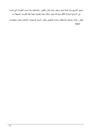 32
‫ﺍﻝﺘﺴﻭ‬ ‫ﻭﻴﺘﻤﻴﺯ‬‫ﺘﺤﺩﺙ‬ ‫ﺍﻝﺘﻲ‬ ‫ﺍﻝﺘﻐﻴﺭﺍﺕ‬ ‫ﺤﺴﺏ‬ ‫ﻭﻫﺫﺍ‬ ‫ﻭﺍﻝﺩﻴﻨﺎﻤﻜﻴﺔ‬ ‫ﺒﺎﻝﺘﻁﻭﺭ‬ ‫ﻴﻤﺘﺎﺯ‬ ‫ﺤﻴﺙ‬ ‫ﻭﻤﺘﻐﻴﺭ‬ ‫ﺸﺎﻤل‬ ‫ﻨﺸﺎﻁ‬ ‫ﺒﺄﻨﻪ‬ ‫ﻴﻕ‬
‫ﺒﻪ‬ ‫ﺍﻝﻤﺤﻴﻁﺔ‬ ‫ﺍﻝﻅﺭﻭﻑ‬ ‫ﺘﻌﻘﺩ‬ ‫ﻨﺘﻴﺠﺔ‬ ‫ﺒﻁﺒﻴﻌﺘﻪ‬ ‫ﻤﻌﻘﺩﺍ‬ ‫ﻨﺸﺎﻁﺎ‬ ‫ﻴﻌﺘﺒﺭ‬ ‫ﻜﻤﺎ‬ ‫ﻤﻌﻬﺎ‬ ‫ﺍﻝﺘﺄﻗﻠﻡ‬ ‫ﻝﻤﺤﺎﻭﻝﺔ‬ ‫ﺍﻷﺴﻭﺍﻕ‬ ‫ﻓﻲ‬.
)‫ﺍ‬ ‫ﻭﻨﻘﺹ‬ ‫ﺍﻝﻤﻨﺎﻓﺴﺔ‬ ،‫ﺍﻝﻤﺴﺘﻬﺩﻑ‬ ‫ﺍﻝﺴﻭﻕ‬ ‫ﻭﺘﻁﻭﺭ‬ ‫ﺍﻝﻤﻌﻴﺸﻲ‬ ‫ﻭﻤﺴﺘﻭﺍﻩ‬ ‫ﺍﻝﻤﺴﺘﻬﻠﻙ‬ ‫ﻭﺤﺎﺠﺎﺕ‬ ‫ﺭﻏﺒﺎﺕ‬ ‫ﺘﻐﻴﺭ‬‫ﻝﻤﻌﻠﻭﻤﺎﺕ‬
‫ﺍﻝﺩﻗﻴﻘﺔ‬(
 