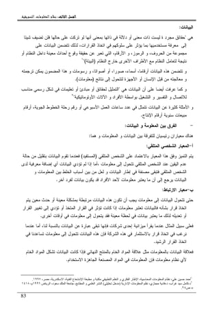 ‫ﺍﻟﺜﺎﻟﺚ‬ ‫ﺍﻟﻔﺼﻞ‬‫ﺍﻟﺜﺎﻟﺚ‬ ‫ﺍﻟﻔﺼﻞ‬‫ﺍﻟﺜﺎﻟﺚ‬ ‫ﺍﻟﻔﺼﻞ‬‫ﺍﻟﺜﺎﻟﺚ‬ ‫ﺍﻟﻔﺼﻞ‬::::‫ﺍﻟﺘﺴﻮﻳﻘﻴﺔ‬ ‫ﺍﻟﻤﻌﻠﻮﻣﺎﺕ‬ ‫ﻧﻈﺎﻡ‬.
83
‫ﺍﻝﺒﻴﺎﻨﺎﺕ‬:
‫ﻫﻲ‬"‫ﺤﻘﺎﺌﻕ‬‫ﺸﻴﺌﺎ‬ ‫ﺘﻀﻴﻑ‬ ‫ﻓﻠﻥ‬ ‫ﺤﺎﻝﻬﺎ‬ ‫ﻋﻠﻰ‬ ‫ﺘﺭﻜﺕ‬ ‫ﻝﻭ‬ ‫ﺃﻨﻬﺎ‬ ‫ﺒﻤﻌﻨﻰ‬ ‫ﺫﺍﺘﻬﺎ‬ ‫ﻓﻲ‬ ‫ﺩﻻﻝﺔ‬ ‫ﺃﻭ‬ ‫ﻤﻌﻨﻰ‬ ‫ﺫﺍﺕ‬ ‫ﻝﻴﺴﺕ‬ ‫ﺓ‬ ‫ﻤﺠﺭﺩ‬
‫ﻋﻠﻰ‬ ‫ﺍﻝﺒﻴﺎﻨﺎﺕ‬ ‫ﺘﺘﻀﻤﻥ‬ ‫ﻝﺫﻝﻙ‬ ،‫ﺍﻝﻘﺭﺍﺭﺍﺕ‬ ‫ﺍﺘﺨﺎﺫ‬ ‫ﻓﻲ‬ ‫ﺴﻠﻭﻜﻬﻡ‬ ‫ﻋﻠﻰ‬ ‫ﻴﺅﺜﺭ‬ ‫ﺒﻤﺎ‬ ‫ﻤﺴﺘﺨﺩﻤﻴﻬﺎ‬ ‫ﻤﻌﺭﻓﺔ‬ ‫ﺇﻝﻰ‬
‫ﺃﻭ‬ ‫ﺍﻝﻨﻅﺎﻡ‬ ‫ﺩﺍﺨل‬ ‫ﻤﻌﻴﻨﺔ‬ ‫ﺃﺤﺩﺍﺙ‬ ‫ﻭﻗﻭﻉ‬ ‫ﺤﻘﻴﻘﺔ‬ ‫ﻋﻥ‬ ‫ﺘﻌﺒﺭ‬ ‫ﺍﻝﺘﻲ‬ ،‫ﺍﻷﺭﻗﺎﻡ‬ ‫ﻭ‬ ،‫ﺍﻝﺭﻤﻭﺯ‬ ‫ﻭ‬ ،‫ﺍﻝﺤﺭﻭﻑ‬ ‫ﻤﻥ‬ ‫ﻤﺠﻤﻭﻋﺔ‬
‫ﺍﻝﻨﻅﺎﻡ‬ ‫ﺨﺎﺭﺝ‬ ‫ﺍﻷﺨﺭﻯ‬ ‫ﺍﻷﻁﺭﺍﻑ‬ ‫ﻤﻊ‬ ‫ﺍﻝﻨﻅﺎﻡ‬ ‫ﻝﺘﻌﺎﻤل‬ ‫ﻨﺘﻴﺠﺔ‬)‫ﺍﻝﺒﻴﺌﺔ‬"(١
‫ﺘﺭﺠﻤﺘﻪ‬ ‫ﻴﻤﻜﻥ‬ ‫ﺍﻝﻤﻀﻤﻭﻥ‬ ‫ﻫﺫﺍ‬ ‫ﻭ‬ ‫ﺭﺴﻭﻤﺎﺕ‬ ‫ﻭ‬ ،‫ﺃﺼﻭﺍﺘﺎ‬ ‫ﺃﻭ‬ ،‫ﺼﻭﺭﺍ‬ ،‫ﺃﺴﻤﺎﺀ‬ ،‫ﺃﺭﻗﺎﻤﺎ‬ ‫ﺍﻝﺒﻴﺎﻨﺎﺕ‬ ‫ﻫﺫﻩ‬ ‫ﺘﺘﻀﻤﻥ‬ ‫ﻭ‬
‫ﻨﺘﺎﺌﺞ‬ ‫ﺇﻝﻰ‬ ‫ﻝﺘﺘﺤﻭل‬ ‫ﺍﻷﺠﻬﺯﺓ‬ ‫ﺃﻭ‬ ‫ﺍﻹﻨﺴﺎﻥ‬ ‫ﻗﺒل‬ ‫ﻤﻥ‬ ‫ﻤﻌﺎﻝﺠﺘﻪ‬ ‫ﻭ‬)‫ﻤﻌﻠﻭﻤﺎﺕ‬.(
‫ﻫﻲ‬ ‫ﺍﻝﺒﻴﺎﻨﺎﺕ‬ ‫ﺃﻥ‬ ‫ﻋﻠﻰ‬ ‫ﺃﻴﻀﺎ‬ ‫ﻋﺭﻓﺕ‬ ‫ﻜﻤﺎ‬ ‫ﻭ‬"‫ﺍﻝ‬‫ﻤﻨﺎﺴﺏ‬ ‫ﺭﺴﻤﻲ‬ ‫ﺸﻜل‬ ‫ﻓﻲ‬ ‫ﺘﻌﻠﻴﻤﺎﺕ‬ ‫ﺃﻭ‬ ‫ﻤﺒﺎﺩﺉ‬ ‫ﺃﻭ‬ ‫ﻝﺤﻘﺎﺌﻕ‬ ‫ﺘﻤﺜﻴل‬
‫ﺍﻷﻭﺘﻭﻤﺎﺘﻴﻜﻴ‬ ‫ﺍﻵﻻﺕ‬ ‫ﻭ‬ ‫ﺍﻷﻓﺭﺍﺩ‬ ‫ﺒﻭﺍﺴﻁﺔ‬ ‫ﺍﻝﺘﺸﻐﻴل‬ ‫ﻭ‬ ‫ﺍﻝﺘﻔﺴﻴﺭ‬ ‫ﻭ‬ ‫ﻝﻼﺘﺼﺎل‬‫ﺔ‬"٢
‫ﺃﺭﻗﺎﻡ‬ ،‫ﺍﻝﺠﻭﻴﺔ‬ ‫ﺍﻝﺨﻁﻭﻁ‬ ‫ﺭﺤﻠﺔ‬ ‫ﺭﻗﻡ‬ ‫ﺃﻭ‬ ‫ﺍﻷﺴﺒﻭﻋﻲ‬ ‫ﺍﻝﻌﻤل‬ ‫ﺴﺎﻋﺎﺕ‬ ‫ﻋﺩﺩ‬ ‫ﻓﻲ‬ ‫ﺘﺘﻤﺜل‬ ‫ﺍﻝﺒﻴﺎﻨﺎﺕ‬ ‫ﻋﻥ‬ ‫ﻜﺜﻴﺭﺓ‬ ‫ﺍﻷﻤﺜﻠﺔ‬ ‫ﻭ‬
‫ﺍﻹﻨﺘﺎﺝ‬ ‫ﺃﺭﻗﺎﻡ‬ ‫ﺴﻨﻭﻴﺔ‬ ‫ﻤﺒﻴﻌﺎﺕ‬.
-‫ﺍﻝﻤﻌ‬ ‫ﺒﻴﻥ‬ ‫ﺍﻝﻔﺭﻕ‬‫ﺍﻝﺒﻴﺎﻨﺎﺕ‬ ‫ﻭ‬ ‫ﻠﻭﻤﺔ‬:
‫ﻫﻤﺎ‬ ‫ﻭ‬ ‫ﺍﻝﻤﻌﻠﻭﻤﺎﺕ‬ ‫ﻭ‬ ‫ﺍﻝﺒﻴﺎﻨﺎﺕ‬ ‫ﺒﻴﻥ‬ ‫ﻝﻠﺘﻔﺭﻗﺔ‬ ‫ﺭﺌﻴﺴﻴﺎﻥ‬ ‫ﻤﻌﻴﺎﺭﺍﻥ‬ ‫ﻫﻨﺎﻙ‬:
‫ﺃ‬-‫ﺍﻝﻤﺘﻠﻘﻲ‬ ‫ﺍﻝﺸﺨﺼﻲ‬ ‫ﺍﻝﻤﻌﻴﺎﺭ‬:
‫ﺍﻝﻤﺘﻠﻘﻲ‬ ‫ﺍﻝﺸﺨﺹ‬ ‫ﻋﻠﻰ‬ ‫ﺒﺎﻻﻋﺘﻤﺎﺩ‬ ‫ﺍﻝﻤﻌﻴﺎﺭ‬ ‫ﻫﺫﺍ‬ ‫ﻭﻓﻕ‬ ‫ﺍﻝﺘﻤﻴﺯ‬ ‫ﻴﺘﻡ‬)‫ﺍﻝﻤﺴﺘﻔﻴﺩ‬(‫ﺤﺎﻝﺔ‬ ‫ﻤﻥ‬ ‫ﺒﺘﻘﻠﻴل‬ ‫ﺍﻝﺒﻴﺎﻨﺎﺕ‬ ‫ﺘﻘﻭﻡ‬ ‫ﻓﻌﻨﺩﻤﺎ‬
‫ﻤﻌﻠﻭﻤﺎﺕ‬ ‫ﺇﻝﻰ‬ ‫ﺘﺘﺤﻭل‬ ‫ﺍﻝﻤﺘﻠﻘﻲ‬ ‫ﺍﻝﺸﺨﺹ‬ ‫ﻋﻨﺩ‬ ‫ﺍﻝﻴﻘﻴﻥ‬ ‫ﻋﺩﻡ‬،‫ﺃﻤ‬‫ﻝﺩﻯ‬ ‫ﻤﻌﺭﻓﻴﺔ‬ ‫ﺇﻀﺎﻓﺔ‬ ‫ﺃﻱ‬ ‫ﺍﻝﺒﻴﺎﻨﺎﺕ‬ ‫ﺘﺅﺩﻱ‬ ‫ﻝﻡ‬ ‫ﺇﺫﺍ‬ ‫ﺎ‬
‫ﻭ‬ ‫ﺍﻝﻤﻌﻠﻭﻤﺎﺕ‬ ‫ﺒﻴﻥ‬ ‫ﺍﻝﺨﻠﻁ‬ ‫ﺃﺴﺒﺎﺏ‬ ‫ﺒﻴﻥ‬ ‫ﻤﻥ‬ ‫ﻝﻌل‬ ‫ﻭ‬ ‫ﺍﻝﺒﻴﺎﻨﺎﺕ‬ ‫ﺇﻁﺎﺭ‬ ‫ﻓﻲ‬ ‫ﻤﺼﻨﻔﺔ‬ ‫ﻓﺘﺒﻘﻰ‬ ‫ﺍﻝﻤﺘﻠﻘﻲ‬ ‫ﺍﻝﺸﺨﺹ‬
‫ﺁﺨﺭ‬ ‫ﻝﻔﺭﺩ‬ ‫ﺒﻴﺎﻨﺎﺕ‬ ‫ﻴﻜﻭﻥ‬ ‫ﻗﺩ‬ ‫ﺍﻷﻓﺭﺍﺩ‬ ‫ﻷﺤﺩ‬ ‫ﻤﻌﻠﻭﻤﺎﺕ‬ ‫ﻴﻌﺘﺒﺭ‬ ‫ﻤﺎ‬ ‫ﺃﻥ‬ ‫ﺇﻝﻰ‬ ‫ﻴﺭﺠﻊ‬ ‫ﺍﻝﺒﻴﺎﻨﺎﺕ‬.
‫ﺏ‬-‫ﺍﻻﺭﺘﺒﺎﻁ‬ ‫ﻤﻌﻴﺎﺭ‬:
‫ﻴﺠﺏ‬ ‫ﻤﻌﻠﻭﻤﺎﺕ‬ ‫ﺇﻝﻰ‬ ‫ﺍﻝﺒﻴﺎﻨﺎﺕ‬ ‫ﺘﺘﺤﻭل‬ ‫ﺤﺘﻰ‬‫ﻴﺘﻡ‬ ‫ﻤﻌﻴﻥ‬ ‫ﺤﺩﺙ‬ ‫ﺃﻭ‬ ‫ﻤﻌﻴﻨﺔ‬ ‫ﺒﻤﺸﻜﻠﺔ‬ ‫ﻤﺭﺘﺒﻁﺔ‬ ‫ﺍﻝﺒﻴﺎﻨﺎﺕ‬ ‫ﻫﺫﻩ‬ ‫ﺘﻜﻭﻥ‬ ‫ﺃﻥ‬
‫ﺍﻝﻘﺭﺍﺭ‬ ‫ﺘﻐﻴﻴﺭ‬ ‫ﺇﻝﻰ‬ ‫ﺘﺅﺩﻱ‬ ‫ﺃﻭ‬ ‫ﺍﻝﻤﺘﺨﺫ‬ ‫ﺍﻝﻘﺭﺍﺭ‬ ‫ﻓﻲ‬ ‫ﺘﺅﺜﺭ‬ ‫ﻜﺎﻨﺕ‬ ‫ﺇﺫﺍ‬ ‫ﻤﻌﻠﻭﻤﺎﺕ‬ ‫ﺘﻌﺘﺒﺭ‬ ‫ﻓﺎﻝﺒﻴﺎﻨﺎﺕ‬ ‫ﺒﺸﺄﻨﻪ‬ ‫ﻗﺭﺍﺭ‬ ‫ﺍﺘﺨﺎﺫ‬
‫ﺃﺨﺭﻯ‬ ‫ﺃﻭﻗﺎﺕ‬ ‫ﻓﻲ‬ ‫ﻤﻌﻠﻭﻤﺎﺕ‬ ‫ﺇﻝﻰ‬ ‫ﻴﺘﺤﻭل‬ ‫ﻓﻘﺩ‬ ‫ﻤﻌﻴﻨﺔ‬ ‫ﻝﺤﻅﺔ‬ ‫ﻓﻲ‬ ‫ﺒﻴﺎﻨﺎﺕ‬ ‫ﻴﻌﺘﺒﺭ‬ ‫ﻤﺎ‬ ‫ﻝﺫﻝﻙ‬ ‫ﺘﻌﺩﻴﻠﻪ‬ ‫ﺃﻭ‬.
‫ﻋﻨﺩ‬ ‫ﺍﻝﻤﺜﺎل‬ ‫ﺴﺒﻴل‬ ‫ﻓﻌﻠﻰ‬‫ﻋﻨﺩﻤﺎ‬ ‫ﺃﻤﺎ‬ ،‫ﻝﻨﺎ‬ ‫ﺒﺎﻝﻨﺴﺒﺔ‬ ‫ﺍﻝﺒﻴﺎﻨﺎﺕ‬ ‫ﻋﻥ‬ ‫ﻋﺒﺎﺭﺓ‬ ‫ﺘﺒﻘﻰ‬ ‫ﻓﺈﻨﻬﺎ‬ ‫ﺸﺭﻜﺎﺕ‬ ‫ﺇﺤﺩﻯ‬ ‫ﻤﻴﺯﺍﻨﻴﺔ‬ ‫ﻴﻘﺭﺃ‬ ‫ﻤﺎ‬
‫ﻓﻲ‬ ‫ﺘﺴﺎﻋﺩﻨﺎ‬ ‫ﻤﻌﻠﻭﻤﺎﺕ‬ ‫ﺇﻝﻰ‬ ‫ﺘﺘﺤﻭل‬ ‫ﺍﻝﺒﻴﺎﻨﺎﺕ‬ ‫ﻫﺫﻩ‬ ‫ﻓﺈﻥ‬ ‫ﺍﻝﺸﺭﻜﺔ‬ ‫ﻫﺫﻩ‬ ‫ﻓﻲ‬ ‫ﺒﺎﻻﺴﺘﺜﻤﺎﺭ‬ ‫ﻗﺭﺍﺭ‬ ‫ﺍﺘﺨﺎﺫ‬ ‫ﻓﻲ‬ ‫ﻨﺭﻏﺏ‬
‫ﺍﻝﺭﺸﻴﺩ‬ ‫ﺍﻝﻘﺭﺍﺭ‬ ‫ﺍﺘﺨﺎﺫ‬.
‫ﺍﻝﻨﻬﺎﺌﻲ‬ ‫ﺒﺎﻝﻤﻨﺘﺞ‬ ‫ﺍﻝﺨﺎﻡ‬ ‫ﺍﻝﻤﻭﺍﺩ‬ ‫ﻋﻼﻗﺔ‬ ‫ﻤﺜل‬ ‫ﺒﺎﻝﻤﻌﻠﻭﻤﺎﺕ‬ ‫ﺍﻝﺒﻴﺎﻨﺎﺕ‬ ‫ﻓﻌﻼﻗﺔ‬‫ﺍﻝﺨﺎﻡ‬ ‫ﺍﻝﻤﻭﺍﺩ‬ ‫ﺘﺸﻜل‬ ‫ﺍﻝﺒﻴﺎﻨﺎﺕ‬ ‫ﻜﺎﻨﺕ‬ ‫ﻓﺈﺫﺍ‬
‫ﺍﻻﺴﺘﺨﺩﺍﻡ‬ ‫ﺍﻝﺠﺎﻫﺯﺓ‬ ‫ﺍﻝﻤﺼﻨﻌﺔ‬ ‫ﺍﻝﻤﻭﺍﺩ‬ ‫ﻓﻲ‬ ‫ﺍﻝﻤﻌﻠﻭﻤﺎﺕ‬ ‫ﻓﺈﻥ‬ ‫ﻤﻌﻠﻭﻤﺎﺕ‬ ‫ﻨﻅﺎﻡ‬ ‫ﻷﻱ‬.
١
‫ا‬ ‫و‬ ‫ا‬ ‫ا‬ ‫و‬ ‫ي‬ ‫ا‬ ‫ر‬ ‫ا‬ ، ‫ا‬ ‫ت‬ ‫ا‬ ‫م‬ ، ‫أ‬، ، ‫ر‬ ‫ا‬ ، ‫ا‬ ‫ع‬١٩٩٧.
٢
‫د‬-‫د‬ ،‫اب‬ ‫آ‬-‫دار‬ ‫ا‬ ‫ت‬ ‫ا‬ ،‫زي‬ ‫د‬)(‫ض‬ ‫ا‬ ،‫د‬ ‫ا‬ ، ‫ا‬ ‫و‬ ‫ا‬ ‫ا‬١٩٩٦،‫م‬١٤١٨
‫ص‬ ،٢٨.
 