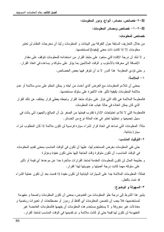 ‫ﺍﻟﺜﺎﻟﺚ‬ ‫ﺍﻟﻔﺼﻞ‬‫ﺍﻟﺜﺎﻟﺚ‬ ‫ﺍﻟﻔﺼﻞ‬‫ﺍﻟﺜﺎﻟﺚ‬ ‫ﺍﻟﻔﺼﻞ‬‫ﺍﻟﺜﺎﻟﺚ‬ ‫ﺍﻟﻔﺼﻞ‬::::‫ﺍﻟﺘﺴﻮﻳﻘﻴﺔ‬ ‫ﺍﻟﻤﻌﻠﻮﻣﺎﺕ‬ ‫ﻧﻈﺎﻡ‬.
86
II-٢-‫ﺨﺼﺎﺌﺹ‬‫ﻭﺩﻭﺭ‬ ،‫ﺃﻨﻭﺍﻉ‬ ،‫ﻤﺼﺎﺩﺭ‬ ،‫ﺍﻝﻤﻌﻠ‬‫ﻭﻤﺎﺕ‬:
II-٢-١-‫ﺍﻝﻤﻌﻠﻭﻤﺎﺕ‬ ‫ﻭﻤﺼﺎﺩﺭ‬ ‫ﺨﺼﺎﺌﺹ‬:
‫ﺍﻝﻤﻌﻠﻭﻤﺎﺕ‬ ‫ﺨﺼﺎﺌﺹ‬:
‫ﺘﻌﺘﺒﺭ‬ ‫ﻝﻥ‬ ‫ﺍﻝﻨﻅﺎﻡ‬ ‫ﻤﺨﺭﺠﺎﺕ‬ ‫ﺃﻥ‬ ‫ﺭﺃﻴﻨﺎ‬ ‫ﺍﻝﻤﻌﻠﻭﻤﺎﺕ‬ ‫ﻭ‬ ‫ﺍﻝﺒﻴﺎﻨﺎﺕ‬ ‫ﺒﻴﻥ‬ ‫ﺍﻝﺘﻔﺭﻗﺔ‬ ‫ﺤﻭل‬ ‫ﺍﻝﺴﺎﺒﻘﺔ‬ ‫ﺍﻝﺘﻌﺎﺭﻴﻑ‬ ‫ﺨﻼل‬ ‫ﻤﻥ‬
‫ﻤﻌﻨﻰ‬ ‫ﺫﺍﺕ‬ ‫ﻜﺎﻨﺕ‬ ‫ﺇﺫﺍ‬ ‫ﺇﻻ‬ ‫ﻤﻌﻠﻭﻤﺎﺕ‬)‫ﻤﻔﻴﺩﺓ‬(‫ﻝﻤﺴﺘﺨﺩﻤﻬﺎ‬.
‫ﺍﺴﺘﺨ‬ ‫ﻤﻥ‬ ‫ﺍﻝﻘﺭﺍﺭ‬ ‫ﻤﺘﺨﺫ‬ ‫ﻋﻠﻰ‬ ‫ﺴﺘﻌﻭﺩ‬ ‫ﺍﻝﺘﻲ‬ ‫ﺍﻹﻓﺎﺩﺓ‬ ‫ﺩﺭﺠﺔ‬ ‫ﺃﻥ‬ ‫ﺸﻙ‬ ‫ﻻ‬ ‫ﻭ‬‫ﻤﻘﺩﺍﺭ‬ ‫ﻋﻠﻰ‬ ‫ﺘﺘﻭﻗﻑ‬ ‫ﻝﻠﻤﻌﻠﻭﻤﺎﺕ‬ ‫ﺩﺍﻤﻪ‬
‫ﺴﻠﻭﻜﻪ‬ ‫ﻋﻠﻰ‬ ‫ﻴﺅﺜﺭ‬ ‫ﺒﻤﺎ‬ ‫ﺍﻝﻤﻼﺌﻤﻴﻥ‬ ‫ﺍﻝﻭﻗﺕ‬ ‫ﻭ‬ ‫ﺒﺎﻷﺴﻠﻭﺏ‬ ‫ﻤﻌﺭﻓﺘﻪ‬ ‫ﺇﻝﻰ‬ ‫ﺍﻹﻀﺎﻓﺔ‬‫ﺍﻝﻘﺭﺍﺭ‬ ‫ﺍﺘﺨﺎﺫ‬ ‫ﻓﻲ‬ ‫ﻴﺴﺎﻋﺩﻩ‬ ‫ﻭ‬.
‫ﺍﻝﻤﻌﻠﻭﻤﺔ‬ ‫ﺘﺅﺩﻱ‬ ‫ﺤﺘﻰ‬ ‫ﻭ‬‫ﺍﻝﺨﺼﺎﺌﺹ‬ ‫ﺒﻌﺽ‬ ‫ﻓﻴﻬﺎ‬ ‫ﺘﺘﻭﻓﺭ‬ ‫ﺃﻥ‬ ‫ﺒﺩ‬ ‫ﻻ‬ ‫ﺍﻝﺩﻭﺭ‬ ‫ﻫﺫﺍ‬.
١-‫ﺍﻝﻤﻼﺌﻤﺔ‬:
‫ﻴ‬ ‫ﻭ‬ ‫ﺃﺠﻠﻪ‬ ‫ﻤﻥ‬ ‫ﺃﻋﺩﺕ‬ ‫ﺍﻝﺫﻱ‬ ‫ﺍﻝﻐﺭﺽ‬ ‫ﻤﻊ‬ ‫ﺍﻝﻤﻌﻠﻭﻤﺎﺕ‬ ‫ﺘﺘﻼﺀﻡ‬ ‫ﺃﻥ‬ ‫ﺒﻤﻌﻨﻰ‬‫ﻋﺩﻡ‬ ‫ﺃﻭ‬ ‫ﻤﻼﺌﻤﺔ‬ ‫ﻤﺩﻯ‬ ‫ﻋﻠﻰ‬ ‫ﺍﻝﺤﻜﻡ‬ ‫ﻤﻜﻥ‬
‫ﻤﺴﺘﺨﺩﻤﻬﺎ‬ ‫ﺴﻠﻭﻙ‬ ‫ﻋﻠﻰ‬ ‫ﺍﻷﺨﻴﺭﺓ‬ ‫ﻫﺫﻩ‬ ‫ﺘﺄﺜﻴﺭ‬ ‫ﺒﻜﻴﻔﻴﺔ‬ ‫ﺍﻝﻤﻌﻠﻭﻤﺎﺕ‬ ‫ﻤﻼﺌﻤﺔ‬.
‫ﺍﻝﻘﺭﺍﺭ‬ ‫ﺫﻝﻙ‬ ‫ﻋﻥ‬ ‫ﻴﺨﺘﻠﻑ‬ ‫ﻗﺭﺍﺭ‬ ‫ﻴﻌﻁﻲ‬ ‫ﻭﺘﺠﻌﻠﻪ‬ ‫ﺍﻝﻘﺭﺍﺭ‬ ‫ﻤﺘﺨﺫ‬ ‫ﺴﻠﻭﻙ‬ ‫ﻋﻠﻰ‬ ‫ﺘﺅﺜﺭ‬ ‫ﺍﻝﺘﻲ‬ ‫ﺘﻠﻙ‬ ‫ﻫﻲ‬ ‫ﺍﻝﻤﻼﺌﻤﺔ‬ ‫ﻓﺎﻝﻤﻌﻠﻭﻤﺔ‬
‫ﺍﻝﻤﻌﻠﻭﻤﺎﺕ‬ ‫ﻫﺫﻩ‬ ‫ﻏﻴﺎﺏ‬ ‫ﺤﺎﻝﺔ‬ ‫ﻓﻲ‬ ‫ﺍﺘﺨﺎﺫﻩ‬ ‫ﻴﻤﻜﻥ‬ ‫ﻜﺎﻥ‬ ‫ﺍﻝﺫﻱ‬
‫ﺘﻼ‬ ‫ﻻ‬ ‫ﺍﻝﺘﻲ‬ ‫ﻓﺎﻝﻤﻌﻠﻭﻤﺔ‬‫ﺘﻘﺘﺭ‬ ‫ﺍﻹﺩﺍﺭﺓ‬ ‫ﺍﺤﺘﻴﺎﺠﺎﺕ‬ ‫ﺀﻡ‬‫ﺍﻝﻤﺒﺎﻝﻎ‬ ‫ﺃﻥ‬ ‫ﺒل‬ ‫ﺍﻝﺼﻔﺭ‬ ‫ﻤﻥ‬ ‫ﻗﻴﻤﺘﻬﺎ‬ ‫ﺏ‬‫ﻓﻲ‬ ‫ﺒﺫﻝﺕ‬ ‫ﻝﺘﻲ‬ ‫ﻭﺍﻝﺠﻬﻭﺩ‬
‫ﺍﻝﺨﺴﺎﺌﺭ‬ ‫ﻤﻥ‬ ‫ﻨﻭﻉ‬ ‫ﺍﻝﺤﺎﻝﺔ‬ ‫ﻫﺫﻩ‬ ‫ﻓﻲ‬ ‫ﺘﻌﺘﺒﺭ‬ ‫ﺘﺤﻠﻴﻠﻬﺎ‬ ‫ﻭ‬ ‫ﺘﺠﻤﻴﻌﻬﺎ‬ ‫ﺴﺒﻴل‬.
‫ﻤﺜﻼ‬:‫ﺸﺭﺍﺀ‬ ‫ﺍﻝﻤﻁﻠﻭﺏ‬ ‫ﻜﺎﻥ‬ ‫ﺇﺫﺍ‬ ‫ﻤﻼﺌﻤﺔ‬ ‫ﺘﻜﻭﻥ‬ ‫ﻝﻥ‬ ‫ﻓﺭﻨﺴﻴﺔ‬ ‫ﺴﻴﺎﺭﺓ‬ ‫ﻝﺸﺭﺍﺀ‬ ‫ﻗﺭﺍﺭ‬ ‫ﺍﺘﺨﺎﺫ‬ ‫ﻓﻲ‬ ‫ﺘﺴﺎﻋﺩ‬ ‫ﺍﻝﺘﻲ‬ ‫ﺍﻝﻤﻌﻠﻭﻤﺎﺕ‬
‫ﻴﺎﺒﺎﻨﻴﺔ‬ ‫ﺴﻴﺎﺭﺓ‬.
٢-‫ﺍﻝﺘﻭﻗﻴﺕ‬‫ﺍﻝﻤﻨﺎﺴﺏ‬:
‫ﺍﻝﻤﻌﻠﻭﻤﺎﺕ‬ ‫ﺘﻘﺩﻴﻡ‬ ‫ﺒﻤﻌﻨﻰ‬ ‫ﺍﻝﻤﻨﺎﺴﺏ‬ ‫ﺍﻝﻭﻗﺕ‬ ‫ﻓﻲ‬ ‫ﺘﻜﻭﻥ‬ ‫ﺃﻥ‬ ‫ﻋﻠﻴﻬﺎ‬ ،‫ﻝﻬﺎ‬ ‫ﺍﻝﻤﺴﺘﺨﺩﻡ‬ ‫ﺒﻐﺭﺽ‬ ‫ﺍﻝﻤﻌﻠﻭﻤﺎﺕ‬ ‫ﺘﻔﻲ‬ ‫ﺤﺘﻰ‬
‫ﻭﻤﺅﺜﺭﺓ‬ ‫ﻤﻔﻴﺩﺓ‬ ‫ﺘﻜﻭﻥ‬ ‫ﺤﺘﻰ‬ ‫ﺇﻝﻴﻬﺎ‬ ‫ﺍﻝﺤﺎﺠﺔ‬ ‫ﻭﻗﺕ‬ ‫ﻤﺘﻭﻓﺭﺓ‬ ‫ﺘﻜﻭﻥ‬ ‫ﺃﻥ‬ ،‫ﺍﻝﻤﻨﺎﺴﺏ‬ ‫ﺍﻝﻭﻗﺕ‬ ‫ﻓﻲ‬
‫ﻗﻴﻤ‬ ‫ﺃﻱ‬ ‫ﻤﻭﻋﺩﻫﺎ‬ ‫ﻋﻥ‬ ‫ﺠﺩﺍ‬ ‫ﻤﺘﺄﺨﺭﺓ‬ ‫ﺍﻝﻘﺭﺍﺭﺍﺕ‬ ‫ﻝﻤﺘﺨﺫ‬ ‫ﺍﻝﻤﻘﺩﻤﺔ‬ ‫ﻝﻠﻤﻌﻠﻭﻤﺎﺕ‬ ‫ﺘﻜﻭﻥ‬ ‫ﻝﻥ‬ ‫ﺍﻝﺤﺎل‬ ‫ﺒﻁﺒﻴﻌﺔ‬ ‫ﻭ‬‫ﺘﺄﺜﻴﺭ‬ ‫ﺃﻭ‬ ‫ﺔ‬
‫ﺍﻝﻘﺭﺍﺭ‬ ‫ﻝﻬﺫﺍ‬ ‫ﺤﻴﻭﻴﺘﻬﺎ‬ ‫ﻭ‬ ‫ﺃﻫﻤﻴﺘﻬﺎ‬ ‫ﺩﺭﺠﺔ‬ ‫ﻜﺎﻨﺕ‬ ‫ﻤﻬﻤﺎ‬ ‫ﺴﻠﻭﻜﻪ‬ ‫ﻋﻠﻰ‬.
‫ﻓﻤﺜﻼ‬:‫ﺍﻝﺸﺭﺍﺀ‬ ‫ﻋﻤﻠﻴﺔ‬ ‫ﺘﻜﻭﻥ‬ ‫ﺃﻥ‬ ‫ﺒﻌﺩ‬ ‫ﻗﺩﻤﺕ‬ ‫ﺇﺫﺍ‬ ‫ﻤﻔﻴﺩﺓ‬ ‫ﺘﻜﻭﻥ‬ ‫ﻝﻥ‬ ‫ﺍﻝﻴﺎﺒﺎﻨﻴﺔ‬ ‫ﺍﻝﺴﻴﺎﺭﺍﺕ‬ ‫ﻋﻠﻰ‬ ‫ﺠﺩﺍ‬ ‫ﺍﻝﻤﻼﺌﻤﺔ‬ ‫ﺍﻝﻤﻌﻠﻭﻤﺎﺕ‬
‫ﺒﺎﻝﻔﻌل‬ ‫ﺘﻤﺕ‬ ‫ﻗﺩ‬.
٣-‫ﺍﻝﻭﻀﻭﺡ‬ ‫ﻭ‬ ‫ﺍﻝﺴﻬﻭﻝﺔ‬:
‫ﺒﻤﻌ‬ ،‫ﺍﻝﻐﻤﻭﺽ‬ ‫ﻤﻥ‬ ‫ﺍﻝﻤﻌﻠﻭﻤﺎﺕ‬ ‫ﺨﻠﻭ‬ ‫ﺩﺭﺠﺔ‬ ‫ﺇﻝﻰ‬ ‫ﺍﻝﺸﺭﻁ‬ ‫ﻫﺫﺍ‬ ‫ﻴﺸﻴﺭ‬‫ﻤﻔﻬﻭﻤﺔ‬ ‫ﻭ‬ ‫ﻭﺍﻀﺤﺔ‬ ‫ﺍﻝﻤﻌﻠﻭﻤﺎﺕ‬ ‫ﺘﻜﻭﻥ‬ ‫ﺃﻥ‬ ‫ﻨﻰ‬
‫ﻭ‬ ‫ﺭﻴﺎﻀﻴﺔ‬ ‫ﺘﻌﺒﻴﺭﺍﺕ‬ ‫ﺃﻭ‬ ‫ﻤﺼﻁﻠﺤﺎﺕ‬ ‫ﺃﻭ‬ ‫ﺭﻤﻭﺯ‬ ‫ﺃﻭ‬ ‫ﺃﻝﻔﺎﻅ‬ ‫ﺃﻱ‬ ‫ﺍﻝﻤﻌﻠﻭﻤﺎﺕ‬ ‫ﺘﺘﻀﻤﻥ‬ ‫ﺃﻥ‬ ‫ﻴﺠﺏ‬ ‫ﻓﻼ‬ ،‫ﻝﻤﺴﺘﺨﺩﻤﻴﻬﺎ‬
‫ﻏﻴﺭ‬ ‫ﺍﻝﻐﺎﻤﻀﺔ‬ ‫ﻓﺎﻝﻤﻌﻠﻭﻤﺎﺕ‬ ‫ﻴﻔﻬﻤﻬﺎ‬ ‫ﺃﻥ‬ ‫ﺍﻝﻤﻌﻠﻭﻤﺎﺕ‬ ‫ﻫﺫﻩ‬ ‫ﻤﺴﺘﺨﺩﻡ‬ ‫ﻴﺴﺘﻁﻴﻊ‬ ‫ﻻ‬ ‫ﻭ‬ ‫ﻤﻌﺭﻭﻓﺔ‬ ‫ﻏﻴﺭ‬ ‫ﻤﻌﺎﺩﻻﺕ‬
‫ﺘ‬ ‫ﻭ‬ ‫ﻤﻼﺌﻤﺔ‬ ‫ﻜﺎﻨﺕ‬ ‫ﻝﻭ‬ ‫ﺤﺘﻰ‬ ‫ﻗﻴﻤﺔ‬ ‫ﻝﻬﺎ‬ ‫ﺘﻜﻭﻥ‬ ‫ﻝﻥ‬ ‫ﺍﻝﻤﻔﻬﻭﻤﺔ‬‫ﺍﻝﻘﺭﺍﺭ‬ ‫ﻝﻤﺘﺨﺫ‬ ‫ﺍﻝﻤﻨﺎﺴﺏ‬ ‫ﺍﻝﻭﻗﺕ‬ ‫ﻓﻲ‬ ‫ﺘﻘﺩﻴﻤﻬﺎ‬ ‫ﻡ‬.
 