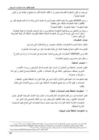 ‫ﺍﻟﺜﺎﻟﺚ‬ ‫ﺍﻟﻔﺼﻞ‬‫ﺍﻟﺜﺎﻟﺚ‬ ‫ﺍﻟﻔﺼﻞ‬‫ﺍﻟﺜﺎﻟﺚ‬ ‫ﺍﻟﻔﺼﻞ‬‫ﺍﻟﺜﺎﻟﺚ‬ ‫ﺍﻟﻔﺼﻞ‬::::‫ﺍﻟﺘﺴﻮﻳﻘﻴﺔ‬ ‫ﺍﻟﻤﻌﻠﻮﻣﺎﺕ‬ ‫ﻧﻈﺎﻡ‬.
88
‫ﺘﻜﻭﻥ‬ ‫ﺃﻥ‬ ‫ﺃﻱ‬ ‫ﺘﻨﻔﺫﻫﺎ‬ ‫ﺃﻥ‬ ‫ﻴﺘﻭﻗﻊ‬ ‫ﻤﻤﺎ‬ ‫ﺃﻜﺜﺭ‬ ‫ﺍﻝﻤﻨﺸﺄﺓ‬ ‫ﺘﻜﻠﻑ‬ ‫ﻻ‬ ‫ﺃﻥ‬ ‫ﺒﻤﻌﻨﻰ‬ ‫ﺍﻗﺘﺼﺎﺩﻴﺔ‬ ‫ﺍﻝﻤﻌﻠﻭﻤﺔ‬ ‫ﺘﻜﻭﻥ‬ ‫ﺃﻥ‬ ‫ﻴﺠﺏ‬ ‫ﺃﻱ‬
‫ﺇﻴﺠﺎﺒﻴﺔ‬ ‫ﻗﻴﻤﺘﻬﺎ‬١
.
‫ﻴﺩﻋﻡ‬ ‫ﻭ‬DHNIN‫ﺒﻘﻭﻝﻪ‬ ‫ﻫﺫﺍ‬ ‫ﺩﻫﻴﻨﻴﻥ‬":‫ﻤﻥ‬ ‫ﺃﻜﺒﺭ‬ ‫ﻗﻴﻤﺘﻬﺎ‬ ‫ﻜﺎﻨﺕ‬ ‫ﺇﺫﺍ‬ ‫ﻤﺎ‬ ‫ﺤﺎﻝﺔ‬ ‫ﻓﻲ‬ ‫ﺇﻻ‬ ‫ﺃﻫﻤﻴﺔ‬ ‫ﻝﻪ‬ ‫ﻝﻴﺱ‬ ‫ﻤﻌﻠﻭﻤﺔ‬ ‫ﺍﻗﺘﻨﺎﺀ‬
‫ﺘﻜﻠ‬‫ﻤﻨﻔﻌﺘﻬﺎ‬ ‫ﻋﻠﻰ‬ ‫ﺘﺘﻭﻗﻑ‬ ‫ﺍﻝﻤﻌﻠﻭﻤﺎﺕ‬ ‫ﻗﻴﻤﺔ‬ ‫ﻭ‬ ‫ﻔﺘﻬﺎ‬"
‫ﺍﻝﻤﻌﻠﻭﻤﺔ‬ ‫ﻗﻴﻤﺔ‬=‫ﺍﻝﻤﻌﻠﻭﻤﺔ‬ ‫ﻤﻨﻔﻌﺔ‬–‫ﺍﻝﻤﻌﻠﻭﻤﺔ‬ ‫ﺘﻜﻠﻔﺔ‬٢
.
‫ﺩ‬ ‫ﻴﺭﻯ‬ ‫ﺒﺤﺩﺍﺜﺘﻬﺎ‬ ‫ﺍﻝﻤﻌﻠﻭﻤﺔ‬ ‫ﻗﻴﻤﺔ‬ ‫ﻴﺭﺒﻁ‬ ‫ﻤﻥ‬ ‫ﺍﻝﺒﺎﺤﺜﻴﻥ‬ ‫ﻤﻥ‬ ‫ﻴﻭﺠﺩ‬ ‫ﻭ‬.‫ﺍﻝﺼﺒﺎﺡ‬ ‫ﺍﻝﺭﺤﻤﺎﻥ‬ ‫ﻋﺒﺩ‬:‫ﺍﻝﻤﻌﻠﻭﻤﺔ‬ ‫ﻗﻴﻤﺔ‬ ‫ﺃﻥ‬
‫ﺍﻝﺤﺎﻝﻴﺔ‬ ‫ﺒﺎﻝﻅﺭﻭﻑ‬ ‫ﻤﺘﻌﻠﻘﺔ‬ ‫ﺍﻝﺤﺩﻴﺜﺔ‬ ‫ﺍﻝﻤﻌﻠﻭﻤﺔ‬ ‫ﻷﻥ‬ ‫ﺍﻝﺯﻤﻨﻲ‬ ‫ﻋﻤﺭﻫﺎ‬ ‫ﻋﻠﻰ‬ ‫ﺃﺴﺎﺴﺎ‬ ‫ﺘﺭﺘﻜﺯ‬‫ﺍﻝﺨﺎﺭﺠﻴﺔ‬ ‫ﺍﻝﺒﻴﺌﺔ‬ ‫ﻷﻥ‬
‫ﻤﺴﺘﻤﺭ‬ ‫ﺘﻐﻴﻴﺭ‬ ‫ﻓﻲ‬٣
.
‫ﺍﻝﻤﻌﻠﻭﻤﺎﺕ‬ ‫ﻤﺼﺎﺩﺭ‬:
‫ﺘﻤﺎﺭﺴﻬﺎ‬ ‫ﺍﻝﺘﻲ‬ ‫ﺍﻝﻨﺸﺎﻁﺎﺕ‬ ‫ﻨﻭﻉ‬ ‫ﻭ‬ ‫ﺤﺠﻤﻬﺎ‬ ‫ﺒﺎﺨﺘﻼﻑ‬ ‫ﻝﻠﻤﻌﻠﻭﻤﺎﺕ‬ ‫ﺍﻝﻤﺅﺴﺴﺔ‬ ‫ﺤﺎﺠﺔ‬ ‫ﺘﺨﺘﻠﻑ‬.
‫ﺍﻝﺼﻐﻴﺭﺓ‬ ‫ﺍﻝﻤﺅﺴﺴﺎﺕ‬ ‫ﻤﻥ‬ ‫ﺃﻭﻓﺭ‬ ‫ﻤﻌﻠﻭﻤﺎﺕ‬ ‫ﻜﻤﻴﺔ‬ ‫ﺇﻝﻰ‬ ‫ﺍﻝﺤﺎل‬ ‫ﺒﻁﺒﻴﻌﺔ‬ ‫ﺘﺤﺘﺎﺝ‬ ‫ﺍﻝﻜﺒﻴﺭﺓ‬ ‫ﻓﺎﻝﻤﺅﺴﺴﺎﺕ‬.
‫ﻴﺭﻯ‬ ‫ﻓﻜﻤﺎ‬DHENIN"‫ﺘ‬ ‫ﻋﻨﻬﺎ‬ ‫ﺍﻝﺒﺤﺙ‬ ‫ﻴﺠﺭﻱ‬ ‫ﺍﻝﺘﻲ‬ ‫ﺍﻝﻤﻌﻠﻭﻤﺎﺕ‬‫ﺍﻝﺨﺎﺭﺝ‬ ‫ﻤﻥ‬ ‫ﻭﺍﺭﺩﺓ‬ ‫ﺃﻭ‬ ‫ﺍﻝﻤﺅﺴﺴﺔ‬ ‫ﻓﻲ‬ ‫ﻭﺠﺩ‬"٤
‫ﻝﻠﻤﻌﻠﻭﻤﺎﺕ‬ ‫ﺭﺌﻴﺴﻴﻴﻥ‬ ‫ﻤﺼﺩﺭﻴﻴﻥ‬ ‫ﺘﻤﻴﺯ‬ ‫ﻴﻤﻜﻥ‬ ‫ﻭ‬
١-‫ﺍﻝﺩﺍﺨﻠﻴﺔ‬ ‫ﺍﻝﻤﺼﺎﺩﺭ‬:
‫ﻭ‬ ‫ﺍﻷﻗﺴﺎﻡ‬ ‫ﺭﺅﺴﺎﺀ‬ ‫ﻭ‬ ‫ﺍﻝﻤﺸﺭﻓﻴﻥ‬ ‫ﻤﺜل‬ ‫ﺍﻝﻤﺅﺴﺴﺔ‬ ‫ﺩﺨل‬ ‫ﺃﺩﻭﺍﺕ‬ ‫ﺃﻭ‬ ‫ﺃﺸﺨﺎﺹ‬ ‫ﻤﻥ‬ ‫ﺍﻝﺩﺍﺨﻠﻴﺔ‬ ‫ﺍﻝﻤﺼﺎﺩﺭ‬ ‫ﺘﺘﻜﻭﻥ‬
‫ﺍﻝﻌﻤ‬ ‫ﺒﺄﻭﻀﺎﻉ‬ ‫ﺍﻝﻤﺘﻌﻠﻘﺔ‬ ‫ﺍﻝﺘﻘﺎﺭﻴﺭ‬ ‫ﻭ‬ ‫ﺍﻝﺴﺠﻼﺕ‬ ‫ﻜل‬ ‫ﻫﻲ‬ ‫ﻜﺫﻝﻙ‬ ‫ﻭ‬ ‫ﻤﺴﺘﻭﻴﺎﺘﻬﻡ‬ ‫ﺒﻤﺨﺘﻠﻑ‬ ‫ﺍﻝﻤﺩﻴﺭﻴﻥ‬‫ﺇﺠﺭﺍﺀﺍﺘﻪ‬ ‫ﻭ‬ ‫ل‬
‫ﺼﻌﻭﺒﺘﻪ‬ ‫ﻭ‬ ‫ﻅﺭﻭﻓﻪ‬ ‫ﻭ‬.
‫ﻭ‬ ‫ﺍﻝﺨﻁﻁ‬ ‫ﺒﺘﻁﻭﻴﺭ‬ ‫ﺍﻝﻤﺘﻌﻠﻘﺔ‬ ‫ﺍﻝﻘﺭﺍﺭﺍﺕ‬ ‫ﺍﺘﺨﺎﺫ‬ ‫ﻓﻲ‬ ‫ﺃﺴﺎﺱ‬ ‫ﻷﻨﻬﺎ‬ ‫ﻝﻺﺩﺍﺭﺓ‬ ‫ﻜﺒﻴﺭﺓ‬ ‫ﺃﻫﻤﻴﺔ‬ ‫ﺫﺍﺕ‬ ‫ﺍﻝﻤﻌﻠﻭﻤﺎﺕ‬ ‫ﻓﻬﺫﻩ‬
‫ﻭﻗﻌﺕ‬ ‫ﺍﻝﺘﻲ‬ ‫ﻝﻸﺤﺩﺍﺙ‬ ‫ﺭﺴﻤﻲ‬ ‫ﺃﺴﺎﺱ‬ ‫ﻋﻠﻰ‬ ‫ﺍﻝﺩﺍﺨﻠﻴﺔ‬ ‫ﺍﻝﻤﻌﻠﻭﻤﺎﺕ‬ ‫ﺘﺠﻤﻴﻊ‬ ‫ﻴﺘﻡ‬ ‫ﻭ‬ ‫ﺍﻷﺩﺍﺀ‬ ‫ﺘﻘﻴﻴﻡ‬ ‫ﻭ‬ ‫ﺍﻝﺴﻴﺎﺴﺎﺕ‬
‫ﺒﺎﻝﻔﻌل‬.
‫ﺃ‬-‫ﺍﻝﻤ‬ ‫ﻭ‬ ‫ﺍﻝﻤﺤﺎﺴﺒﺔ‬ ‫ﺒﻘﺴﻡ‬ ‫ﺍﻝﻤﺘﻌﻠﻘﺔ‬ ‫ﺍﻝﻤﻌﻠﻭﻤﺎﺕ‬‫ﺎﻝﻴﺔ‬:
‫ﺠﺩﻭل‬ ‫ﺍﻝﻔﻭﺍﺘﻴﺭ‬ ،‫ﺍﻝﻤﻴﺯﺍﻨﻴﺔ‬ ‫ﺍﻷﻋﻤﺎل‬ ‫ﺭﻗﻡ‬ ‫ﺘﺸﻤل‬ ‫ﻭ‬ ‫ﻝﻠﻤﺅﺴﺴﺔ‬ ‫ﺍﻝﻌﺎﻡ‬ ‫ﺍﻝﻤﻌﻠﻭﻤﺎﺕ‬ ‫ﻨﻅﺎﻡ‬ ‫ﻤﻥ‬ ‫ﺠﺯﺀ‬ ‫ﺍﻝﻤﺤﺎﺴﺒﺔ‬ ‫ﺘﻌﺘﺒﺭ‬
‫ﻤﻥ‬ ‫ﻜﺒﻴﺭﺍ‬ ‫ﻗﺩﺭﺍ‬ ‫ﺍﻝﻤﺤﺎﺴﺒﻲ‬ ‫ﺍﻝﻨﻅﺎﻡ‬ ‫ﻤﻥ‬ ‫ﺠﺯﺀ‬ ‫ﻴﻌﺘﺒﺭ‬ ‫ﺍﻝﺫﻱ‬ ‫ﺍﻝﺘﻜﺎﻝﻴﻑ‬ ‫ﻨﻅﺎﻡ‬ ‫ﻴﻭﻓﺭ‬ ‫ﻭ‬ ،‫ﺍﻝﻨﺘﺎﺌﺞ‬ ‫ﺍﻝﺤﺴﺎﺒﺎﺕ‬
‫ﺍﻝ‬ ‫ﺍﻝﻤﻌﻠﻭﻤﺎﺕ‬ ‫ﻨﻭﻋﻴﺔ‬ ‫ﺘﺤﺩﻴﺩ‬ ‫ﻴﺠﺏ‬ ‫ﻝﻬﺫﺍ‬ ،‫ﺍﻝﻘﺭﺍﺭﺍﺕ‬ ‫ﻻﺘﺨﺎﺫ‬ ‫ﺍﻝﻼﺯﻤﺔ‬ ‫ﺍﻝﻤﻌﻠﻭﻤﺎﺕ‬‫ﺍﻝﻤﺴﺘﻭﻴﺎﺕ‬ ‫ﺇﻝﻴﻬﺎ‬ ‫ﺘﺤﺘﺎﺝ‬ ‫ﺘﻲ‬
‫ﺍﻝﻤﺨﺘﻠﻔﺔ‬ ‫ﺍﻹﺩﺍﺭﻴﺔ‬.
‫ﺏ‬-‫ﺍﻝﻤﺒﻴﻌﺎﺕ‬ ‫ﺒﻘﺴﻡ‬ ‫ﺍﻝﻤﺘﻌﻠﻘﺔ‬ ‫ﺍﻝﻤﻌﻠﻭﻤﺎﺕ‬.
١
‫ا‬ ‫آ‬‫ط‬ ‫إداري‬ ‫دار‬ ‫ا‬ ‫ت‬ ‫ا‬ ،‫زي‬ ‫د‬ ،‫اب‬١، ‫ر‬ ‫ا‬ ، ‫ا‬ ‫ع‬ ‫ا‬ ،١٩٩٩‫ص‬ ،٥١.
2
JEAN FRANCOIS dhnin, BRIHE fournie 50 themes d’initiation a l’conomie d’entreprise ed bral, paris 1998.
٣
‫ردن‬ ‫ا‬ ‫ن‬ ، ‫ز‬ ‫ا‬ ‫و‬ ‫رودي‬ ‫ا‬ ‫دار‬ ، ‫دار‬ ‫ا‬ ‫ت‬ ‫ا‬ ،‫ج‬ ‫ا‬ ‫ا‬١٩٩٨‫ص‬ ،١٥٢
4
Jean françois DHENIN Brigite fourrnie OP, citK P,166
 