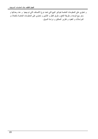 ‫ﺍﻟﺜﺎﻟﺚ‬ ‫ﺍﻟﻔﺼﻞ‬‫ﺍﻟﺜﺎﻟﺚ‬ ‫ﺍﻟﻔﺼﻞ‬‫ﺍﻟﺜﺎﻟﺚ‬ ‫ﺍﻟﻔﺼﻞ‬‫ﺍﻟﺜﺎﻟﺚ‬ ‫ﺍﻟﻔﺼﻞ‬::::‫ﺍﻟﺘﺴﻮﻳﻘﻴﺔ‬ ‫ﺍﻟﻤﻌﻠﻮﻣﺎﺕ‬ ‫ﻧﻈﺎﻡ‬.
89
‫ﻭ‬ ‫ﻭﺤﺩﺍﺘﻬﺎ‬ ‫ﻋﺩﺩ‬ ‫ﻭ‬ ‫ﺒﻴﻌﻬﺎ‬ ‫ﺘﻡ‬ ‫ﺍﻝﺘﻲ‬ ‫ﺍﻷﺼﻨﺎﻑ‬ ‫ﻨﻭﻉ‬ ‫ﺘﺤﺩﺩ‬ ‫ﺍﻝﺘﻲ‬ ‫ﺍﻝﺒﻴﻊ‬ ‫ﺒﻔﻭﺍﺘﻴﺭ‬ ‫ﺍﻝﺨﺎﺼﺔ‬ ‫ﺍﻝﻤﻌﻠﻭﻤﺎﺕ‬ ‫ﻋﻠﻰ‬ ‫ﺘﺤﺘﻭﻱ‬ ‫ﻭ‬
‫ﺍﻝﺨﺎﺼﺔ‬ ‫ﺍﻝﻤﻌﻠﻭﻤﺎﺕ‬ ‫ﻋﻠﻰ‬ ‫ﺘﺤﺘﻭﻱ‬ ‫ﻭ‬ ‫ﺍﻝﺘﺄﻤﻴﻥ‬ ‫ﻭ‬ ‫ﺍﻝﻨﻘل‬ ‫ﻁﺭﻕ‬ ‫ﻭ‬ ‫ﺍﻝﺩﻓﻊ‬ ‫ﻁﺭﻴﻘﺔ‬ ‫ﻭ‬ ‫ﺍﻝﻭﺤﺩﺓ‬ ‫ﺒﻴﻊ‬ ‫ﺴﻌﺭ‬‫ﻭ‬ ‫ﺒﺎﻝﻌﻤﻼﺀ‬
‫ﺍﻝﺴﻭﻕ‬ ‫ﺩﺭﺍﺴﺔ‬ ‫ﻭ‬ ‫ﺍﻝﻤﻤﺜﻠﻴﻥ‬ ‫ﺘﻘﺎﺭﻴﺭ‬ ‫ﻭ‬ ‫ﺍﻝﻌﻘﻭﺩ‬ ‫ﻭ‬ ‫ﺍﻝﻤﺭﺍﺴﻼﺕ‬.
 