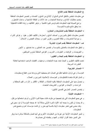 ‫ﺍﻟﺜﺎﻟﺚ‬ ‫ﺍﻟﻔﺼﻞ‬‫ﺍﻟﺜﺎﻟﺚ‬ ‫ﺍﻟﻔﺼﻞ‬‫ﺍﻟﺜﺎﻟﺚ‬ ‫ﺍﻟﻔﺼﻞ‬‫ﺍﻟﺜﺎﻟﺚ‬ ‫ﺍﻟﻔﺼﻞ‬::::‫ﺍﻟﺘﺴﻮﻳﻘﻴﺔ‬ ‫ﺍﻟﻤﻌﻠﻮﻣﺎﺕ‬ ‫ﻧﻈﺎﻡ‬.
90
‫ﺝ‬-‫ﺍﻹﻨﺘﺎﺝ‬ ‫ﺒﻘﺴﻡ‬ ‫ﺍﻝﻤﺘﻌﻠﻘﺔ‬ ‫ﺍﻝﻤﻌﻠﻭﻤﺎﺕ‬:
‫ﺍﻝﻤﺘﻌﻠﻘﺔ‬ ‫ﺍﻝﻤﻌﻠﻭﻤﺎﺕ‬ ‫ﺘﺘﻀﻤﻥ‬ ‫ﻭ‬ ‫ﺍﻝﺨﺩﻤﺎﺕ‬ ‫ﻭ‬ ‫ﺍﻝﺴﻠﻊ‬ ‫ﻤﻥ‬ ‫ﺍﻹﻨﺘﺎﺝ‬ ‫ﺃﻭ‬ ‫ﻝﻠﺴﻠﻊ‬ ‫ﺍﻝﻤﺎﺩﻱ‬ ‫ﺒﺎﻝﺘﺩﻓﻕ‬ ‫ﺘﺨﺘﺹ‬ ‫ﻤﻌﻠﻭﻤﺎﺕ‬ ‫ﻫﻲ‬
‫ﺍﻝﻁﺎﻗﺔ‬ ‫ﻭ‬ ‫ﺍﻵﻻﺕ‬ ‫ﻋﺩﺩ‬ ‫ﻭ‬ ‫ﺍﻝﻤﻨﺘﺠﺎﺕ‬ ‫ﻤﻭﺍﺼﻔﺔ‬ ‫ﻭ‬ ‫ﺍﻹﻨﺘﺎﺝ‬ ‫ﻤﺘﻁﻠﺒﺎﺕ‬ ‫ﺒﺘﺤﺩﻴﺩ‬‫ﻭ‬ ‫ﺍﻝﺘﺸﻐﻴل‬ ‫ﺴﺎﻋﺎﺕ‬ ‫ﻭ‬ ‫ﺍﻹﻨﺘﺎﺠﻴﺔ‬
‫ﺍﻝﺘﺸﻐﻴﻠﻴﺔ‬ ‫ﺍﻝﻜﻔﺎﺀﺓ‬ ‫ﺯﻴﺎﺩﺓ‬ ‫ﻭ‬ ‫ﺍﻝﺘﻜﺎﻝﻴﻑ‬ ‫ﺘﻭﻓﻴﺭ‬ ‫ﻭ‬ ‫ﻝﻠﺘﻨﻤﻴﺔ‬ ‫ﻜﺒﻴﺭﺓ‬ ‫ﻓﺭﺹ‬ ‫ﺘﻘﺩﻡ‬ ‫ﺍﻝﻤﻌﻠﻭﻤﺎﺕ‬ ‫ﻓﻬﺫﻩ‬ ‫ﺍﻝﺼﻴﺎﻨﺔ‬ ‫ﺒﺭﺍﻤﺞ‬
‫ﻝﻠﻤﺅﺴﺴﺔ‬ ‫ﻤﻠﻤﻭﺴﺔ‬ ‫ﻨﺘﺎﺌﺞ‬ ‫ﻴﺤﻘﻕ‬ ‫ﻤﻤﺎ‬.
‫ﺩ‬-‫ﺍﻝﻤﺨﺎﺯﻥ‬ ‫ﻭ‬ ‫ﺍﻝﻤﺸﺘﺭﻴﺎﺕ‬ ‫ﺒﻘﺴﻡ‬ ‫ﺍﻝﻤﺘﻌﻠﻘﺔ‬ ‫ﺍﻝﻤﻌﻠﻭﻤﺎﺕ‬:
‫ﺃﺴﻌﺎﺭﻫﺎ‬ ‫ﻭ‬ ‫ﺍﻝﺴﻠﻊ‬ ‫ﺃﺼﻨﺎﻑ‬ ‫ﻭ‬ ‫ﺒﺎﻝﻤﻭﺭﺩﻴﻥ‬ ‫ﺘﺘﻌﻠﻕ‬ ‫ﻤﻌﻠﻭﻤﺎﺕ‬ ‫ﺘﺘﻀﻤﻥ‬‫ﺍﻝﺸﺭﺍﺀ‬ ‫ﻓﻭﺍﺘﻴﺭ‬ ‫ﻭ‬ ‫ﻋﻘﻭﺩ‬ ‫ﻭ‬ ‫ﺍﻝﻨﻘل‬ ‫ﺘﻜﺎﻝﻴﻑ‬ ‫ﻭ‬
‫ﺍﻻﺴﺘﻼﻡ‬ ‫ﻭ‬ ‫ﺍﻝﻔﺤﺹ‬ ‫ﺴﺠﻼﺕ‬ ‫ﻭ‬ ‫ﺍﻝﺠﺭﺩ‬ ‫ﺘﻘﺎﺭﻴﺭ‬ ‫ﻭ‬ ‫ﺍﻝﺘﺨﺯﻴﻥ‬ ‫ﻁﺎﻗﺔ‬ ‫ﻭ‬ ،‫ﺍﻝﻤﺸﺘﺭﻴﺎﺕ‬ ‫ﻤﻴﺯﺍﻨﻴﺔ‬ ‫ﻭ‬.١
‫ﻫـ‬-‫ﺍﻝﺒﺸﺭﻴﺔ‬ ‫ﺍﻝﻤﻭﺍﺭﺩ‬ ‫ﺒﻘﺴﻡ‬ ‫ﺍﻝﻤﺘﻌﻠﻘﺔ‬ ‫ﺍﻝﻤﻌﻠﻭﻤﺎﺕ‬:
‫ﺨﺩﻤﺘﻬﻡ‬ ‫ﻤﺩﺓ‬ ‫ﻭ‬ ‫ﺍﻝﻌﺎﻤﻠﻴﻥ‬ ‫ﻋﺩﺩ‬ ‫ﺘﺘﻀﻤﻥ‬ ‫ﻭ‬ ‫ﺒﺎﻝﻤﺅﺴﺴﺔ‬ ‫ﺒﺎﻝﻌﺎﻤﻠﻴﻥ‬ ‫ﺍﻝﻤﻌﻠﻭﻤﺎﺕ‬ ‫ﻫﺫﻩ‬ ‫ﺘﺘﻌﻠﻕ‬ ‫ﻭ‬‫ﺍﻷﺠﻭﺭ‬ ‫ﻭ‬
‫ﺍﻝﺘﻌﻭﻴ‬ ‫ﻭ‬‫ﺍﻝﻤﻭﻅﻔﻴﻥ‬ ‫ﺒﺸﺅﻭﻥ‬ ‫ﺍﻝﻤﺘﻌﻠﻘﺔ‬ ‫ﺍﻝﻘﻭﺍﻨﻴﻥ‬ ‫ﻭ‬ ‫ﺍﻝﺘﺩﺭﻴﺏ‬ ‫ﻭ‬ ‫ﺍﻝﻌﻘﻭﺒﺎﺕ‬ ‫ﻭ‬ ‫ﺍﻝﺘﺭﻗﻴﺎﺕ‬ ‫ﻭ‬ ‫ﻀﺎﺕ‬.
‫ﻭ‬-‫ﺍﻝﺘﻁﻭﻴﺭ‬ ‫ﻭ‬ ‫ﺍﻝﺒﺤﺙ‬ ‫ﺒﻘﺴﻡ‬ ‫ﺍﻝﻤﺘﻌﻠﻘﺔ‬ ‫ﺍﻝﻤﻌﻠﻭﻤﺎﺕ‬:
‫ﻝﻤﻘﺎﺒﻠﺔ‬ ‫ﺍﺴﺘﺨﺩﺍﻤﻬﺎ‬ ‫ﺍﻝﻭﺍﺠﺏ‬ ‫ﺍﻝﺘﻘﻨﻴﺎﺕ‬ ‫ﻭ‬ ‫ﻨﻭﻋﻴﺘﻬﺎ‬ ‫ﻭ‬ ‫ﺍﻝﻤﻨﺘﺠﺎﺕ‬ ‫ﺠﻭﺩﺓ‬ ‫ﺘﺤﺩﺩ‬ ‫ﺍﻝﺒﺤﺙ‬ ‫ﻭ‬ ‫ﺍﻝﺘﻁﻭﻴﺭ‬ ‫ﺘﻜﺎﻝﻴﻑ‬ ‫ﺘﺤﺩﻴﺩ‬
‫ﺍﻝﺴﺭﻴﻌﺔ‬ ‫ﺍﻝﺘﻁﻭﺭﺍﺕ‬.
٢-‫ﺍﻝﺨﺎﺭﺠﻴﺔ‬ ‫ﺍﻝﻤﺼﺎﺩﺭ‬:
‫ﻭ‬ ‫ﺍﻝﻤﺅﺴﺴﺔ‬‫ﺒﻤﻌﻠﻭﻤﺎﺕ‬ ‫ﺍﻨﻘﻁﺎﻉ‬ ‫ﺒﺩﻭﻥ‬ ‫ﻴﺯﻭﺩﻫﺎ‬ ‫ﺍﻝﺫﻱ‬ ‫ﺒﻤﺤﻴﻁﻬﺎ‬ ‫ﺩﺍﺌﻡ‬ ‫ﺍﺘﺼﺎل‬ ‫ﻓﻲ‬ ‫ﺘﻅل‬ ‫ﻨﺸﺎﻁﻬﺎ‬ ‫ﺘﺯﺍﻭل‬ ‫ﻫﻲ‬.
‫ﺍﻝﻌﻤﻼﺀ‬ ‫ﻭ‬ ‫ﺍﻝﻤﻭﺭﺩﻴﻥ‬ ،‫ﺍﻹﻋﻼﻤﻴﺔ‬ ‫ﺍﻝﻤﺅﺴﺴﺎﺕ‬ ‫ﻭ‬ ‫ﻜﺎﻝﺤﻜﻭﻤﺎﺕ‬ ‫ﻤﺘﻌﺩﺩﺓ‬ ‫ﺃﻁﺭﺍﻓﺎ‬ ‫ﺘﺸﻤل‬ ‫ﻭ‬.
‫ﻭ‬ ‫ﺍﻝﻤﺨﺘﻠﻔﺔ‬ ‫ﺍﻝﻘﻴﻡ‬ ‫ﻭ‬ ‫ﺍﻵﺭﺍﺀ‬ ‫ﻭ‬ ‫ﺍﻷﻓﻜﺎﺭ‬ ‫ﻭ‬ ‫ﺍﻝﻁﺎﻗﺔ‬ ‫ﻭ‬ ،‫ﺍﻝﻌﺎﻤﻠﺔ‬ ‫ﺒﺎﻝﻘﻭﺓ‬ ‫ﺍﻝﻤﺘﻌﻠﻘﺔ‬ ‫ﺍﻝﻤﻌﻠﻭﻤﺎﺕ‬ ‫ﻋﻠﻰ‬ ‫ﻤﻨﻬﺎ‬ ‫ﺘﺤﺼل‬ ‫ﻭ‬
‫ﺍﻝﺩﺭﺍﺴﺎﺕ‬‫ﺍﻝﻤﺘﻌﺩﺩﺓ‬ ‫ﺍﻝﺘﺸﺭﻴﻌﺎﺕ‬ ‫ﻭ‬ ‫ﺍﻝﻘﻭﺍﻨﻴﻥ‬ ‫ﻭ‬ ‫ﺍﻷﺒﺤﺎﺙ‬ ‫ﻭ‬.
‫ﺍﻝﺘﺎﻝﻴﻴﻥ‬ ‫ﺍﻝﻘﺴﻤﻴﻥ‬ ‫ﺍﻝﺨﺎﺭﺠﻲ‬ ‫ﺍﻝﻤﺼﺩﺭ‬ ‫ﻴﺘﻀﻤﻥ‬ ‫ﻭ‬:
١-‫ﺍﻷﻭﻝﻴﺔ‬ ‫ﺍﻝﻤﻌﻠﻭﻤﺎﺕ‬:
‫ﻗﺒل‬ ‫ﻤﻥ‬ ‫ﺍﺴﺘﻌﻤﺎﻝﻬﺎ‬ ‫ﻴﺘﻡ‬ ‫ﻝﻡ‬ ‫ﻭ‬ ‫ﺍﻷﻭﻝﻰ‬ ‫ﻝﻠﻤﺭﺓ‬ ‫ﻤﻌﻴﻨﺔ‬ ‫ﻓﺌﺎﺕ‬ ‫ﻁﺭﻑ‬ ‫ﻤﻥ‬ ‫ﺘﺠﻤﻴﻌﻬﺎ‬ ‫ﻴﺘﻡ‬ ‫ﺍﻝﺘﻲ‬ ‫ﺍﻝﻤﻌﻠﻭﻤﺎﺕ‬ ‫ﺠﻤﻊ‬ ‫ﻫﻲ‬ ‫ﻭ‬.
‫ﻤﻤﺎﺜﻼ‬ ‫ﺍﻷﻭﻝﻰ‬ ‫ﻝﻠﻤﺭﺓ‬ ‫ﺍﻷﻓﺭﺍﺩ‬ ‫ﺃﺤﺩ‬ ‫ﺠﻤﻌﻪ‬ ‫ﻤﺎ‬ ‫ﺘﻜﻭﻥ‬ ‫ﺃﻥ‬ ‫ﻴﺤﺩﺙ‬ ‫ﻗﺩ‬ ‫ﻭ‬‫ﻓﻲ‬ ‫ﻤﻌﻴﻥ‬ ‫ﻓﺭﺩ‬ ‫ﺃﻭ‬ ‫ﺍﻝﻤﺅﺴﺴﺔ‬ ‫ﺠﻤﻌﺘﻪ‬ ‫ﻗﺩ‬ ‫ﻝﻤﺎ‬
‫ﻨﻔﺱ‬ ‫ﺒﺘﺠﻤﻴﻊ‬ ‫ﺃﺨﺭﻯ‬ ‫ﻤﺅﺴﺴﺎﺕ‬ ‫ﻗﺎﻤﺕ‬ ‫ﺇﻥ‬ ‫ﻭ‬ ‫ﺤﺘﻰ‬ ‫ﻝﻬﻡ‬ ‫ﺒﺎﻝﻨﺴﺒﺔ‬ ‫ﺃﻭﻝﻴﺔ‬ ‫ﻤﻌﻠﻭﻤﺎﺕ‬ ‫ﺘﻌﺘﺒﺭ‬ ‫ﻓﻬﻲ‬ ‫ﻤﻀﻰ‬ ‫ﻭﻗﺕ‬
‫ﺍﻝﻤﻌﻠﻭﻤﺎﺕ‬.
‫ﻴﻭﻓﺭ‬ ‫ﻤﻤﺎ‬ ‫ﻤﺒﺎﺸﺭﺓ‬ ‫ﺒﺎﻝﻤﺸﻜﻠﺔ‬ ‫ﺘﺘﺼل‬ ‫ﺃﻨﻬﺎ‬ ‫ﻓﻲ‬ ‫ﺍﻷﺨﺭﻯ‬ ‫ﺍﻝﻤﻌﻠﻭﻤﺎﺕ‬ ‫ﻤﻥ‬ ‫ﻏﻴﺭﻫﺎ‬ ‫ﻋﻥ‬ ‫ﺍﻷﻭﻝﻴﺔ‬ ‫ﺍﻝﻤﻌﻠﻭﻤﺎﺕ‬ ‫ﺘﺘﻤﻴﺯ‬ ‫ﻭ‬
‫ﺍ‬ ‫ﻭ‬ ‫ﺍﻝﻭﻗﺕ‬ ‫ﺍﻝﻘﺭﺍﺭ‬ ‫ﻤﺘﺨﺫ‬ ‫ﺍﻝﻤﺩﻴﺭ‬ ‫ﻋﻠﻰ‬‫ﻤﺼﺎﺩﺭﻫﺎ‬ ‫ﺇﻝﻰ‬ ‫ﻴﻁﻤﺌﻨﻪ‬ ‫ﻭ‬ ‫ﻝﺠﻬﺩ‬.
١
‫ط‬ ، ‫دار‬ ‫ا‬ ‫ارات‬ ‫ا‬ ،‫ب‬ ‫أ‬ ‫د‬٣‫د‬ ، ‫رات‬١٩٩٧‫ر‬ ،.
 