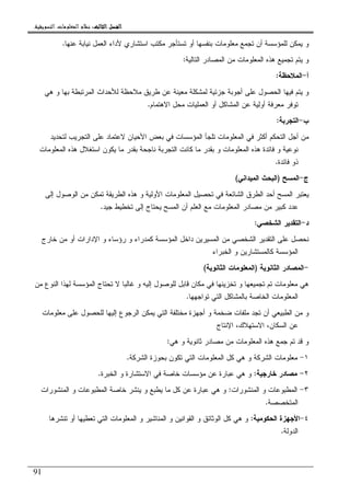 ‫ﺍﻟﺜﺎﻟﺚ‬ ‫ﺍﻟﻔﺼﻞ‬‫ﺍﻟﺜﺎﻟﺚ‬ ‫ﺍﻟﻔﺼﻞ‬‫ﺍﻟﺜﺎﻟﺚ‬ ‫ﺍﻟﻔﺼﻞ‬‫ﺍﻟﺜﺎﻟﺚ‬ ‫ﺍﻟﻔﺼﻞ‬::::‫ﺍﻟﺘﺴﻮﻳﻘﻴﺔ‬ ‫ﺍﻟﻤﻌﻠﻮﻣﺎﺕ‬ ‫ﻧﻈﺎﻡ‬.
91
‫ﻋﻨﻬﺎ‬ ‫ﻨﻴﺎﺒﺔ‬ ‫ﺍﻝﻌﻤل‬ ‫ﻷﺩﺍﺀ‬ ‫ﺍﺴﺘﺸﺎﺭﻱ‬ ‫ﻤﻜﺘﺏ‬ ‫ﺘﺴﺘﺄﺠﺭ‬ ‫ﺃﻭ‬ ‫ﺒﻨﻔﺴﻬﺎ‬ ‫ﻤﻌﻠﻭﻤﺎﺕ‬ ‫ﺘﺠﻤﻊ‬ ‫ﺃﻥ‬ ‫ﻝﻠﻤﺅﺴﺴﺔ‬ ‫ﻴﻤﻜﻥ‬ ‫ﻭ‬.
‫ﺍﻝﺘﺎﻝﻴﺔ‬ ‫ﺍﻝﻤﺼﺎﺩﺭ‬ ‫ﻤﻥ‬ ‫ﺍﻝﻤﻌﻠﻭﻤﺎﺕ‬ ‫ﻫﺫﻩ‬ ‫ﺘﺠﻤﻴﻊ‬ ‫ﻴﺘﻡ‬ ‫ﻭ‬:
‫ﺃ‬-‫ﺍﻝﻤﻼﺤﻅﺔ‬:
‫ﻫ‬ ‫ﻭ‬ ‫ﺒﻬﺎ‬ ‫ﺍﻝﻤﺭﺘﺒﻁﺔ‬ ‫ﻝﻸﺤﺩﺍﺙ‬ ‫ﻤﻼﺤﻅﺔ‬ ‫ﻁﺭﻴﻕ‬ ‫ﻋﻥ‬ ‫ﻤﻌﻴﻨﺔ‬ ‫ﻝﻤﺸﻜﻠﺔ‬ ‫ﺠﺯﺌﻴﺔ‬ ‫ﺃﺠﻭﺒﺔ‬ ‫ﻋﻠﻰ‬ ‫ﺍﻝﺤﺼﻭل‬ ‫ﻓﻴﻬﺎ‬ ‫ﻴﺘﻡ‬ ‫ﻭ‬‫ﻲ‬
‫ﺍﻻﻫﺘﻤﺎﻡ‬ ‫ﻤﺤل‬ ‫ﺍﻝﻌﻤﻠﻴﺎﺕ‬ ‫ﺃﻭ‬ ‫ﺍﻝﻤﺸﺎﻜل‬ ‫ﻋﻥ‬ ‫ﺃﻭﻝﻴﺔ‬ ‫ﻤﻌﺭﻓﺔ‬ ‫ﺘﻭﻓﺭ‬.
‫ﺏ‬-‫ﺍﻝﺘﺠﺭﺒﺔ‬:
‫ﻝﺘﺤﺩﻴﺩ‬ ‫ﺍﻝﺘﺠﺭﻴﺏ‬ ‫ﻋﻠﻰ‬ ‫ﻻﻋﺘﻤﺎﺩ‬ ‫ﺍﻷﺤﻴﺎﻥ‬ ‫ﺒﻌﺽ‬ ‫ﻓﻲ‬ ‫ﺍﻝﻤﺅﺴﺴﺎﺕ‬ ‫ﺘﻠﺠﺄ‬ ‫ﺍﻝﻤﻌﻠﻭﻤﺎﺕ‬ ‫ﻓﻲ‬ ‫ﺃﻜﺜﺭ‬ ‫ﺍﻝﺘﺤﻜﻡ‬ ‫ﺃﺠل‬ ‫ﻤﻥ‬
‫ﺍﻝﻤﻌﻠﻭﻤﺎﺕ‬ ‫ﻫﺫﻩ‬ ‫ﺍﺴﺘﻐﻼل‬ ‫ﻴﻜﻭﻥ‬ ‫ﻤﺎ‬ ‫ﺒﻘﺩﺭ‬ ‫ﻨﺎﺠﺤﺔ‬ ‫ﺍﻝﺘﺠﺭﺒﺔ‬ ‫ﻜﺎﻨﺕ‬ ‫ﻤﺎ‬ ‫ﺒﻘﺩﺭ‬ ‫ﻭ‬ ‫ﺍﻝﻤﻌﻠﻭﻤﺎﺕ‬ ‫ﻫﺫﻩ‬ ‫ﻓﺎﺌﺩﺓ‬ ‫ﻭ‬ ‫ﻨﻭﻋﻴﺔ‬
‫ﻓﺎﺌﺩﺓ‬ ‫ﺫﻭ‬.
‫ﺝ‬-‫ﺍﻝﻤﺴﺢ‬)‫ﺍﻝﻤﻴﺩﺍﻨﻲ‬ ‫ﺍﻝﺒﺤﺙ‬(
‫ﺇﻝﻰ‬ ‫ﺍﻝﻭﺼﻭل‬ ‫ﻤﻥ‬ ‫ﺘﻤﻜﻥ‬ ‫ﺍﻝﻁﺭﻴﻘﺔ‬ ‫ﻫﺫﻩ‬ ‫ﻭ‬ ‫ﺍﻷﻭﻝﻴﺔ‬ ‫ﺍﻝﻤﻌﻠﻭﻤﺎﺕ‬ ‫ﺘﺤﺼﻴل‬ ‫ﻓﻲ‬ ‫ﺍﻝﺸﺎﺌﻌﺔ‬ ‫ﺍﻝﻁﺭﻕ‬ ‫ﺃﺤﺩ‬ ‫ﺍﻝﻤﺴﺢ‬ ‫ﻴﻌﺘﺒﺭ‬
‫ﺠﻴﺩ‬ ‫ﺘﺨﻁﻴﻁ‬ ‫ﺇﻝﻰ‬ ‫ﻴﺤﺘﺎﺝ‬ ‫ﺍﻝﻤﺴﺢ‬ ‫ﺃﻥ‬ ‫ﺍﻝﻌﻠﻡ‬ ‫ﻤﻊ‬ ‫ﺍﻝﻤﻌﻠﻭﻤﺎﺕ‬ ‫ﻤﺼﺎﺩﺭ‬ ‫ﻤﻥ‬ ‫ﻜﺒﻴﺭ‬ ‫ﻋﺩﺩ‬.
‫ﺩ‬-‫ﺍﻝﺸﺨﺼﻲ‬ ‫ﺍﻝﺘﻘﺩﻴﺭ‬:
‫ﻜﻤﺩﺭﺍﺀ‬ ‫ﺍﻝﻤﺅﺴﺴﺔ‬ ‫ﺩﺍﺨل‬ ‫ﺍﻝﻤﺴﻴﺭﻴﻥ‬ ‫ﻤﻥ‬ ‫ﺍﻝﺸﺨﺼﻲ‬ ‫ﺍﻝﺘﻘﺩﻴﺭ‬ ‫ﻋﻠﻰ‬ ‫ﻨﺤﺼل‬‫ﺨﺎﺭﺝ‬ ‫ﻤﻥ‬ ‫ﺃﻭ‬ ‫ﺍﻹﺩﺍﺭﺍﺕ‬ ‫ﻭ‬ ‫ﺭﺅﺴﺎﺀ‬ ‫ﻭ‬
‫ﺍﻝﺨﺒﺭﺍﺀ‬ ‫ﻭ‬ ‫ﻜﺎﻝﻤﺴﺘﺸﺎﺭﻴﻥ‬ ‫ﺍﻝﻤﺅﺴﺴﺔ‬
-‫ﺍﻝﺜﺎﻨﻭﻴﺔ‬ ‫ﺍﻝﻤﺼﺎﺩﺭ‬)‫ﺍﻝﺜﺎﻨﻭﻴﺔ‬ ‫ﺍﻝﻤﻌﻠﻭﻤﺎﺕ‬(
‫ﻤﻥ‬ ‫ﺍﻝﻨﻭﻉ‬ ‫ﻝﻬﺫﺍ‬ ‫ﺍﻝﻤﺅﺴﺴﺔ‬ ‫ﺘﺤﺘﺎﺝ‬ ‫ﻻ‬ ‫ﻏﺎﻝﺒﺎ‬ ‫ﻭ‬ ‫ﺇﻝﻴﻪ‬ ‫ﻝﻠﻭﺼﻭل‬ ‫ﻗﺎﺒل‬ ‫ﻤﻜﺎﻥ‬ ‫ﻓﻲ‬ ‫ﺘﺨﺯﻴﻨﻬﺎ‬ ‫ﻭ‬ ‫ﺘﺠﻤﻴﻌﻬﺎ‬ ‫ﺘﻡ‬ ‫ﻤﻌﻠﻭﻤﺎﺕ‬ ‫ﻫﻲ‬
‫ﺘﻭﺍﺠﻬﻬﺎ‬ ‫ﺍﻝﺘﻲ‬ ‫ﺒﺎﻝﻤﺸﺎﻜل‬ ‫ﺍﻝﺨﺎﺼﺔ‬ ‫ﺍﻝﻤﻌﻠﻭﻤﺎﺕ‬.
‫ﺘﺠﺩ‬ ‫ﺃﻥ‬ ‫ﺍﻝﻁﺒﻴﻌﻲ‬ ‫ﻤﻥ‬ ‫ﻭ‬‫ﻤﻌﻠﻭﻤﺎﺕ‬ ‫ﻋﻠﻰ‬ ‫ﻝﻠﺤﺼﻭل‬ ‫ﺇﻝﻴﻬﺎ‬ ‫ﺍﻝﺭﺠﻭﻉ‬ ‫ﻴﻤﻜﻥ‬ ‫ﺍﻝﺘﻲ‬ ‫ﻤﺨﺘﻠﻔﺔ‬ ‫ﺃﺠﻬﺯﺓ‬ ‫ﻭ‬ ‫ﻀﺨﻤﺔ‬ ‫ﻤﻠﻔﺎﺕ‬
‫ﺍﻹﻨﺘﺎﺝ‬ ،‫ﺍﻻﺴﺘﻬﻼﻙ‬ ،‫ﺍﻝﺴﻜﺎﻥ‬ ‫ﻋﻥ‬
‫ﻫﻲ‬ ‫ﻭ‬ ‫ﺜﺎﻨﻭﻴﺔ‬ ‫ﻤﺼﺎﺩﺭ‬ ‫ﻤﻥ‬ ‫ﺍﻝﻤﻌﻠﻭﻤﺎﺕ‬ ‫ﻫﺫﻩ‬ ‫ﺠﻤﻊ‬ ‫ﺘﻡ‬ ‫ﻗﺩ‬ ‫ﻭ‬:
١-‫ﺍﻝﺸﺭﻜﺔ‬ ‫ﺒﺤﻭﺯﺓ‬ ‫ﺘﻜﻭﻥ‬ ‫ﺍﻝﺘﻲ‬ ‫ﺍﻝﻤﻌﻠﻭﻤﺎﺕ‬ ‫ﻜل‬ ‫ﻫﻲ‬ ‫ﻭ‬ ‫ﺍﻝﺸﺭﻜﺔ‬ ‫ﻤﻌﻠﻭﻤﺎﺕ‬.
٢-‫ﺨﺎﺭﺠﻴﺔ‬ ‫ﻤﺼﺎﺩﺭ‬:‫ﺍﻻﺴ‬ ‫ﻓﻲ‬ ‫ﺨﺎﺼﺔ‬ ‫ﻤﺅﺴﺴﺎﺕ‬ ‫ﻋﻥ‬ ‫ﻋﺒﺎﺭﺓ‬ ‫ﻫﻲ‬ ‫ﻭ‬‫ﺍﻝﺨﺒﺭﺓ‬ ‫ﻭ‬ ‫ﺘﺸﺎﺭﺓ‬.
٣-‫ﺍﻝﻤﻨﺸﻭﺭﺍﺕ‬ ‫ﻭ‬ ‫ﺍﻝﻤﻁﺒﻭﻋﺎﺕ‬:‫ﺍﻝﻤﻨﺸﻭﺭﺍﺕ‬ ‫ﻭ‬ ‫ﺍﻝﻤﻁﺒﻭﻋﺎﺕ‬ ‫ﺨﺎﺼﺔ‬ ‫ﻴﻨﺸﺭ‬ ‫ﻭ‬ ‫ﻴﻁﺒﻊ‬ ‫ﻤﺎ‬ ‫ﻜل‬ ‫ﻋﻥ‬ ‫ﻋﺒﺎﺭﺓ‬ ‫ﻫﻲ‬ ‫ﻭ‬
‫ﺍﻝﻤﺘﺨﺼﺼﺔ‬.
٤-‫ﺍﻝﺤﻜﻭﻤﻴﺔ‬ ‫ﺍﻷﺠﻬﺯﺓ‬:‫ﺘﻨﺸﺭﻫﺎ‬ ‫ﺃﻭ‬ ‫ﺘﻌﻁﻴﻬﺎ‬ ‫ﺍﻝﺘﻲ‬ ‫ﺍﻝﻤﻌﻠﻭﻤﺎﺕ‬ ‫ﻭ‬ ‫ﺍﻝﻤﻨﺎﺸﻴﺭ‬ ‫ﻭ‬ ‫ﺍﻝﻘﻭﺍﻨﻴﻥ‬ ‫ﻭ‬ ‫ﺍﻝﻭﺜﺎﺌﻕ‬ ‫ﻜل‬ ‫ﻫﻲ‬ ‫ﻭ‬
‫ﺍﻝﺩﻭﻝﺔ‬.
 