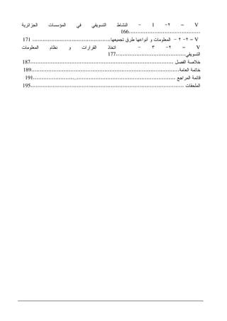 V–٢-1-‫ﺍﻝﻤﺅﺴﺴﺎﺕ‬ ‫ﻓﻲ‬ ‫ﺍﻝﺘﺴﻭﻴﻘﻲ‬ ‫ﺍﻝﻨﺸﺎﻁ‬‫ﺍﻝﺠﺯﺍﺌﺭﻴﺔ‬
..........................................166
V–٢-٢-‫ﻭ‬ ‫ﺍﻝﻤﻌﻠﻭﻤﺎﺕ‬‫ﺃﻨﻭﺍﻋﻬﺎ‬‫ﻁﺭﻕ‬‫ﺘﺠﻤﻴﻌﻬﺎ‬..............................................171
V–٢-٣-‫ﺍﻝﻤﻌﻠﻭﻤﺎﺕ‬ ‫ﻨﻅﺎﻡ‬ ‫ﻭ‬ ‫ﺍﻝﻘﺭﺍﺭﺍﺕ‬ ‫ﺍﺘﺨﺎﺫ‬
‫ﺍﻝﺘﺴﻭﻴﻘﻲ‬.........................................177
‫ﺍﻝﻔﺼل‬ ‫ﺨﻼﺼﺔ‬....................................................................................187
‫ﺨﺎﺘﻤﺔ‬‫ﺍﻝﻌﺎﻤﺔ‬.......................................................................................189
‫ﺍﻝﻤﺭﺍﺠﻊ‬ ‫ﻗﺎﺌﻤﺔ‬....................................................................................191
‫ﺍﻝﻤﻠﺤﻘﺎﺕ‬..........................................................................................195
 