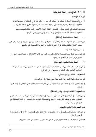 ‫ﺍﻟﺜﺎﻟﺚ‬ ‫ﺍﻟﻔﺼﻞ‬‫ﺍﻟﺜﺎﻟﺚ‬ ‫ﺍﻟﻔﺼﻞ‬‫ﺍﻟﺜﺎﻟﺚ‬ ‫ﺍﻟﻔﺼﻞ‬‫ﺍﻟﺜﺎﻟﺚ‬ ‫ﺍﻟﻔﺼﻞ‬::::‫ﺍﻟﺘﺴﻮﻳﻘﻴﺔ‬ ‫ﺍﻟﻤﻌﻠﻮﻣﺎﺕ‬ ‫ﻧﻈﺎﻡ‬.
93
II-٢-٢-‫ﺃﻨﻭﺍﻉ‬‫ﻭﺃﻫﻤﻴﺔ‬ ‫ﺩﻭﺭ‬ ،‫ﺍﻝﻤﻌﻠﻭﻤﺎﺕ‬:
‫ﺍﻝﻤﻌﻠﻭﻤﺎﺕ‬ ‫ﺃﻨﻭﺍﻉ‬:
‫ﺍﻝﻤﻁﻠﻭﺒﺔ‬ ‫ﺍﻝﻤﻌﻠﻭﻤﺎﺕ‬ ‫ﻨﻭﻉ‬ ‫ﺇﻥ‬‫ﻓﺘﻭﺍﻓﺭ‬ ‫ﻁﺒﻴﻌﺘﻬﺎ‬ ‫ﻭ‬ ‫ﺍﻝﻤﺸﻜﻠﺔ‬ ‫ﻝﻨﻭﻉ‬ ‫ﺘﺒﻌﺎ‬ ‫ﺫﻝﻙ‬ ‫ﻭ‬ ‫ﺃﺨﺭﻯ‬ ‫ﺇﻝﻰ‬ ‫ﻤﺸﻜﻠﺔ‬ ‫ﻤﻥ‬ ‫ﺘﺨﺘﻠﻑ‬
‫ﺍﻝﻘﺭﺍﺭﺍﺕ‬ ‫ﻻﺘﺨﺎﺫ‬ ‫ﺍﻝﻔﻘﺭﻱ‬ ‫ﺍﻝﻌﻤﻭﺩ‬ ‫ﻴﻤﺜل‬ ‫ﺍﻝﻤﻨﺎﺴﺏ‬ ‫ﺍﻝﻭﻗﺕ‬ ‫ﻭ‬ ‫ﺍﻝﻤﻼﺌﻤﺘﻴﻥ‬ ‫ﺍﻝﻨﻭﻋﻴﺔ‬ ‫ﻭ‬ ‫ﺒﺎﻝﻜﻤﻴﺔ‬ ‫ﺍﻝﻤﻌﻠﻭﻤﺎﺕ‬.
‫ﻤﻭﺤﺩ‬ ‫ﺘﺼﻨﻴﻑ‬ ‫ﻫﻨﺎﻙ‬ ‫ﻝﻴﺱ‬ ‫ﻭ‬ ‫ﺍﻷﻨﺴﺏ‬ ‫ﺍﻝﺒﺩﻴل‬ ‫ﺍﺨﺘﻴﺎﺭ‬ ‫ﻭ‬ ‫ﺘﻘﻴﻴﻤﻬﺎ‬ ‫ﻭ‬ ‫ﺍﻝﺒﺩﺍﺌل‬ ‫ﺘﺤﺩﻴﺩ‬ ‫ﻓﻲ‬ ‫ﺍﻷﺴﺎﺱ‬ ‫ﻴﻌﺩ‬ ‫ﺤﻴﺙ‬
‫ﺍﻝ‬ ‫ﻝﻠﻤﻌﻠﻭﻤﺎﺕ‬‫ﺍﻷﻨﻭﺍﻉ‬ ‫ﺒﻌﺽ‬ ‫ﺘﻘﺩﻴﻡ‬ ‫ﻤﻥ‬ ‫ﻴﻤﻨﻊ‬ ‫ﻻ‬ ‫ﻫﺫﺍ‬ ‫ﻭ‬ ‫ﺍﻷﻏﺭﺍﺽ‬ ‫ﻝﻤﺨﺘﻠﻑ‬ ‫ﻤﻼﺌﻤﺔ‬١
.
١-‫ﺍﻝﺸﺨﺼﻴﺔ‬ ‫ﺍﻝﻤﻌﻠﻭﻤﺎﺕ‬)‫ﺍﻝﺫﺍﺘﻴﺔ‬:(
‫ﻓﻔﻲ‬ ‫ﻤﻭﻀﻭﻋﻴﺔ‬ ‫ﺃﻭ‬ ‫ﺘﺠﺭﻴﺒﻴﺔ‬ ‫ﺒﺒﺭﺍﻫﻴﻥ‬ ‫ﺼﺤﺘﻬﺎ‬ ‫ﻨﺅﻜﺩ‬ ‫ﺃﻥ‬ ‫ﻨﺴﺘﻁﻴﻊ‬ ‫ﻻ‬ ‫ﺍﻝﺘﻲ‬ ‫ﺍﻝﺸﺨﺼﻴﺔ‬ ‫ﺍﻝﻤﻌﺎﺭﻑ‬ ‫ﻭ‬ ‫ﺍﻝﻤﻌﻠﻭﻤﺎﺕ‬ ‫ﻫﻲ‬
‫ﻴﻜﺘﺴﺒﻬ‬ ‫ﺍﻝﺘﻲ‬ ‫ﺍﻝﺸﺨﺼﻴﺔ‬ ‫ﺍﻝﻤﻌﺭﻓﺔ‬ ‫ﻭ‬ ‫ﺍﻝﻌﻠﻤﻴﺔ‬ ‫ﺍﻝﺨﺒﺭﺓ‬ ‫ﺍﻝﻘﺭﺍﺭ‬ ‫ﻤﺘﺨﺫ‬ ‫ﻴﺴﺘﺨﺩﻡ‬ ‫ﺍﻷﺤﻴﺎﻥ‬ ‫ﻏﺎﻝﺏ‬‫ﺎ‬
‫ﺍﻝﺤﺩﺴﻴﺔ‬ ‫ﺒﻁﺭﻴﻘﺔ‬ ‫ﺘﺴﻤﻰ‬ ‫ﻭ‬.
‫ﻭ‬ ‫ﺍﻝﻌﻠﻭﻡ‬ ‫ﺘﻁﻭﺭ‬ ‫ﻨﺘﻴﺠﺔ‬ ‫ﺍﻝﻘﺭﺍﺭ‬ ‫ﻻﺘﺨﺎﺫ‬ ‫ﻜﺎﻓﻴﺔ‬ ‫ﻏﻴﺭ‬ ‫ﻝﻜﻥ‬ ‫ﻭ‬ ‫ﻜﺒﻴﺭﺓ‬ ‫ﻓﺎﺌﺩﺓ‬ ‫ﻝﻬﺎ‬ ‫ﺍﻝﺸﺨﺼﻴﺔ‬ ‫ﺍﻝﻤﻌﻠﻭﻤﺎﺕ‬ ‫ﻫﺫﻩ‬ ‫ﺘﻜﻭﻥ‬ ‫ﻓﻘﺩ‬
‫ﻀﻭﺍﺒﻁﻬﺎ‬ ‫ﻭ‬ ‫ﻗﻭﺍﻋﺩﻫﺎ‬ ‫ﻝﻬﺎ‬ ‫ﻗﺭﺍﺭﺍﺕ‬ ‫ﺍﻋﺘﺒﺎﺭ‬.
٢-‫ﺍﻷﺴﺎﺴﻴﺔ‬ ‫ﺍﻝﻤﻌﻠﻭﻤﺎﺕ‬)‫ﺍﻝﺠﻭﻫﺭﻴﺔ‬(
‫ﺍﻝﻤﻌﻠﻭﻤﺎ‬ ‫ﺘﻬﺘﻡ‬ ‫ﺒﻴﻨﻤﺎ‬ ‫ﺍﻝﺒﺩﺍﺌل‬ ‫ﺍﺨﺘﻴﺎﺭ‬ ‫ﻝﻌﻤﻠﻴﺔ‬ ‫ﺍﻷﺴﺎﺴﻲ‬ ‫ﺍﻝﻬﻴﻜل‬ ‫ﺘﺸﻜل‬ ‫ﻫﻲ‬ ‫ﻭ‬‫ﺍﻝﻤﻌﻠﻭﻤﺎﺕ‬ ‫ﺘﻔﺼﻴل‬ ‫ﻓﻲ‬ ‫ﺍﻷﺨﺭﻯ‬ ‫ﺕ‬
‫ﻴﻠﻲ‬ ‫ﻜﻤﺎ‬ ‫ﻫﻲ‬ ‫ﻭ‬ ‫ﺘﻭﺴﻴﻌﻬﺎ‬ ‫ﻭ‬ ‫ﺍﻝﻌﻤﻠﻴﺔ‬ ‫ﺒﺘﻠﻙ‬ ‫ﺍﻝﺨﺎﺼﺔ‬ ‫ﺍﻷﺴﺎﺴﻴﺔ‬:
‫ﺃ‬-‫ﺍﻝﺒﺩﺍﺌل‬ ‫ﺒﺘﺤﺩﻴﺩ‬ ‫ﺍﻝﺨﺎﺼﺔ‬ ‫ﺍﻝﻤﻌﻠﻭﻤﺎﺕ‬:
‫ﺍﻝﻤﻭﺍﺭﺩ‬ ‫ﺒﺘﻭﺯﻴﻊ‬ ‫ﻴﺘﻌﻠﻕ‬ ‫ﻤﻌﻴﻥ‬ ‫ﺒﻌﻤل‬ ‫ﺍﻝﻘﻴﺎﻡ‬ ‫ﻋﻥ‬ ‫ﺍﻝﺘﻌﺒﻴﺭ‬ ‫ﺒﺄﻨﻬﺎ‬ ‫ﺍﻝﺒﺩﺍﺌل‬ ‫ﺘﻌﺭﻑ‬.
‫ﺃﻭﻝﻴﺔ‬ ‫ﺃﺴﺎﺴﻴﺔ‬ ‫ﻤﻌﻠﻭﻤﺎﺕ‬ ‫ﻫﻲ‬ ‫ﻭ‬ ‫ﺠﺩﻴﺩﺓ‬ ‫ﺒﺩﺍﺌل‬ ‫ﻋﻥ‬ ‫ﺍﻝﺒﺤﺙ‬ ‫ﺃﻭ‬ ‫ﺒﻴﻨﻬﺎ‬ ‫ﺍﻻﺨﺘﻴﺎﺭ‬ ‫ﻴﺘﻡ‬ ‫ﻭ‬‫ﻗﺭﺍﺭ‬ ‫ﻴﺘﺨﺫ‬ ‫ﺃﻥ‬ ‫ﻴﻤﻜﻥ‬ ‫ﻻ‬ ‫ﺍﻝﺘﻲ‬
‫ﺩﻭﻨﻬﺎ‬.
‫ﺏ‬-‫ﺍﻝﻤﺴﺘﻘﺒل‬ ‫ﺃﻭﻀﺎﻉ‬ ‫ﺒﺘﺤﺩﻴﺩ‬ ‫ﺍﻝﺨﺎﺼﺔ‬ ‫ﺍﻝﻤﻌﻠﻭﻤﺎﺕ‬
‫ﺍﻝﻘﺭﺍﺭ‬ ‫ﻤﺘﺨﺫ‬ ‫ﻴﺴﺘﻁﻴﻊ‬ ‫ﻻ‬ ‫ﺍﻝﺘﻲ‬ ‫ﺍﻝﺨﺎﺭﺠﻴﺔ‬ ‫ﺍﻝﻤﺅﺜﺭﺍﺕ‬ ‫ﺘﻤﺜل‬ ‫ﻫﻲ‬ ‫ﻭ‬ ‫ﺍﺨﺘﻴﺎﺭﻩ‬ ‫ﺘﻡ‬ ‫ﺍﻝﺫﻱ‬ ‫ﺍﻝﺒﺩﻴل‬ ‫ﻓﻴﻬﺎ‬ ‫ﻴﻁﺒﻕ‬ ‫ﺍﻝﺘﻲ‬ ‫ﻫﻲ‬ ‫ﻭ‬
‫ﺍﻝﻤﺤ‬ ‫ﺍﻝﺒﻴﺌﺔ‬ ‫ﺃﻭ‬ ‫ﺍﻝﻤﺴﺘﻘﺒل‬ ‫ﺤﻭﺍﺩﺙ‬ ‫ﺒﺄﻨﻬﺎ‬ ‫ﺍﻝﻤﺴﺘﻘﺒﻠﻴﺔ‬ ‫ﺍﻷﻭﻀﺎﻉ‬ ‫ﻭ‬ ‫ﺍﻝﻅﺭﻭﻑ‬ ‫ﺘﻌﺭﻑ‬ ‫ﻭ‬ ‫ﻋﻠﻴﻬﺎ‬ ‫ﺍﻝﺴﻴﻁﺭﺓ‬‫ﺍﻝﺘﻲ‬ ‫ﺘﻤﻠﺔ‬
‫ﻓ‬ ‫ﺘﺅﺜﺭ‬‫ﻲ‬‫ﺍﻝﻘﺭﺍﺭ‬ ‫ﻨﻭﻋﻴﺔ‬.
‫ﺠـ‬-‫ﺍﻷﺴﺎﺴﻴﺔ‬ ‫ﺍﻝﻤﻌﻠﻭﻤﺎﺕ‬)‫ﺍﻝﻤﻌﺎﻴﻴﺭ‬(
‫ﻨﻘﺩﻱ‬ ‫ﺒﺸﻜل‬ ‫ﻋﻨﻪ‬ ‫ﻴﻌﺒﺭ‬ ‫ﺍﻝﺘﻘﻴﻴﻡ‬ ‫ﻫﺫﺍ‬ ‫ﻭ‬ ‫ﺒﺩﻴل‬ ‫ﻜل‬ ‫ﻝﺘﻘﻴﻴﻡ‬ ‫ﺘﺴﺘﺨﺩﻡ‬ ‫ﺍﻝﺘﻲ‬ ‫ﻫﻲ‬ ‫ﻭ‬)‫ﺍﻷﺭﺒﺎﺡ‬ ،‫ﺍﻝﺘﻜﺎﻝﻴﻑ‬(‫ﻤﻨﻔﻌﺔ‬ ‫ﺒﺸﻜل‬ ‫ﺃﻭ‬
‫ﺍﻝﺯﺒﺎﺌﻥ‬ ‫ﻜﺭﻀﻲ‬
‫ﻁﺒﻴﻌ‬ ‫ﺤﺎﻻﺕ‬ ‫ﻤﻥ‬ ‫ﻤﺤﺩﺩﺓ‬ ‫ﻅﺭﻭﻑ‬ ‫ﺘﺤﺕ‬ ‫ﺍﻝﻤﻌﻴﻥ‬ ‫ﺍﻝﺒﺩﻴل‬ ‫ﺒﺎﺨﺘﻴﺎﺭ‬ ‫ﺍﻝﻤﺘﻌﻠﻘﺔ‬ ‫ﺍﻷﻫﺩﺍﻑ‬ ‫ﻫﻭ‬ ‫ﻓﺎﻝﻤﻌﻴﺎﺭ‬‫ﻴﺔ‬.
١
‫ص‬ ، ‫آ‬ ‫ا‬ ‫ا‬ ،‫ب‬ ‫أ‬ ‫د‬٢٠١.
 