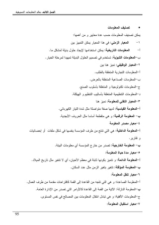 ‫ﺍﻟﺜﺎﻟﺚ‬ ‫ﺍﻟﻔﺼﻞ‬‫ﺍﻟﺜﺎﻟﺚ‬ ‫ﺍﻟﻔﺼﻞ‬‫ﺍﻟﺜﺎﻟﺚ‬ ‫ﺍﻟﻔﺼﻞ‬‫ﺍﻟﺜﺎﻟﺚ‬ ‫ﺍﻟﻔﺼﻞ‬::::‫ﺍﻟﺘﺴﻮﻳﻘﻴﺔ‬ ‫ﺍﻟﻤﻌﻠﻮﻣﺎﺕ‬ ‫ﻧﻈﺎﻡ‬.
95
•‫ﺍﻝﻤﻌﻠﻭﻤﺎﺕ‬ ‫ﺘﺼﻨﻴﻑ‬
‫ﺃﻫﻤﻬﺎ‬ ‫ﻤﻥ‬ ‫ﻭ‬ ‫ﻤﻌﺎﻴﻴﺭ‬ ‫ﻋﺩﺓ‬ ‫ﺤﺴﺏ‬ ‫ﺍﻝﻤﻌﻠﻭﻤﺎﺕ‬ ‫ﺘﺼﻨﻴﻑ‬ ‫ﻴﻤﻜﻥ‬:
١-‫ﺍﻝﺯﻤﻨﻲ‬ ‫ﺍﻝﻤﻌﻴﺎﺭ‬:‫ﺒﻴﻥ‬ ‫ﺍﻝﺘﻤﻴﻴﺯ‬ ‫ﻴﻤﻜﻥ‬ ‫ﺍﻝﻤﻌﻴﺎﺭ‬ ‫ﻫﺫﺍ‬ ‫ﻓﻲ‬
‫ﺃ‬-‫ﺍﻝﺘﺎﺭﻴﺨﻴﺔ‬ ‫ﺍﻝﻤﻌﻠﻭﻤﺎﺕ‬:‫ﻤﺎ‬ ‫ﻝﻤﺸﻜل‬ ‫ﺒﺩﻴﻠﺔ‬ ‫ﺤﻠﻭل‬ ‫ﻹﻴﺠﺎﺩ‬ ‫ﺍﺴﺘﺨﺩﺍﻤﻬﺎ‬ ‫ﻴﻤﻜﻥ‬.
‫ﺏ‬-‫ﺍﻝﺘﻨﺒﺅﻴﺔ‬ ‫ﺍﻝﻤﻌﻠﻭﻤﺎﺕ‬:‫ﺍﻝﺒﺩﻴ‬ ‫ﺍﻝﺤﻠﻭل‬ ‫ﺘﺼﻤﻴﻡ‬ ‫ﻓﻲ‬ ‫ﺘﺴﺘﺨﺩﻡ‬‫ﺍﻝﺨﻴﺎﺭ‬ ‫ﻝﻤﺭﺤﻠﺔ‬ ‫ﺘﻤﻬﻴﺩﺍ‬ ‫ﻠﺔ‬.
٢-‫ﺍﻝﻭﻅﻴﻔﻲ‬ ‫ﺍﻝﻤﻌﻴﺎﺭ‬:‫ﺒﻴﻥ‬ ‫ﻫﻨﺎ‬ ‫ﻨﻤﻴﺯ‬
‫ﺃ‬-‫ﺒﺎﻝﻁﻠﺏ‬ ‫ﺍﻝﻤﺘﻌﻠﻘﺔ‬ ‫ﺍﻝﺘﺠﺎﺭﻴﺔ‬ ‫ﺍﻝﻤﻌﻠﻭﻤﺎﺕ‬.
‫ﺏ‬-‫ﺒﺎﻝﻌﺭﺽ‬ ‫ﺍﻝﻤﺘﻌﻠﻘﺔ‬ ‫ﺍﻝﺼﻨﺎﻋﻴﺔ‬ ‫ﺍﻝﻤﻌﻠﻭﻤﺎﺕ‬.
‫ﺝ‬-‫ﺍﻝﺼﻨﻊ‬ ‫ﺒﺄﺴﻠﻭﺏ‬ ‫ﺍﻝﻤﺘﻌﻠﻘﺔ‬ ‫ﻭ‬ ‫ﺘﻜﻨﻭﻝﻭﺠﻴﺔ‬ ‫ﺍﻝﻤﻌﻠﻭﻤﺎﺕ‬.
‫ﺩ‬-‫ﺍﻝﻬﻴﻜﻠﺔ‬ ‫ﻭ‬ ‫ﺍﻝﺘﻨﻅﻴﻡ‬ ‫ﺒﺄﺴﺎﻝﻴﺏ‬ ‫ﺍﻝﻤﺘﻌﻠﻘﺔ‬ ‫ﺍﻝﺘﻨﻅﻴﻤﻴﺔ‬ ‫ﺍﻝﻤﻌﻠﻭﻤﺎﺕ‬.
٣-‫ﻝ‬ ‫ﺍﻝﺘﻘﻨﻲ‬ ‫ﺍﻝﻤﻌﻴﺎﺭ‬‫ﻠﻤﻌﻠﻭﻤﺔ‬:‫ﻫﻨﺎ‬ ‫ﻨﻤﻴﺯ‬
‫ﺃ‬-‫ﺍﻝﻘﻴﺎﺴﻴﺔ‬ ‫ﺍﻝﻤﻌﻠﻭﻤﺔ‬:‫ﺍﻝﻜﻬﺭﺒﺎﺌﻲ‬ ‫ﺍﻝﺘﻴﺎﺭ‬ ‫ﺸﺩﺓ‬ ‫ﻤﺜل‬ ‫ﻤﺘﻭﺍﺼﻠﺔ‬ ‫ﺼﻔﺔ‬ ‫ﻝﺩﻴﻬﺎ‬.
‫ﺏ‬-‫ﺍﻝﺭﻗﻤﻴﺔ‬ ‫ﺍﻝﻤﻌﻠﻭﻤﺔ‬:‫ﺍﻷﺒﺠﺩﻴﺔ‬ ‫ﺍﻝﺤﺭﻭﻑ‬ ‫ﻤﺜل‬ ‫ﺃﺴﺎﺴﺎ‬ ‫ﻤﺘﻘﻁﻌﺔ‬ ‫ﻫﻲ‬ ‫ﻭ‬.
٤-‫ﺍﻝﻤﻌﻠﻭﻤﺔ‬ ‫ﻤﺼﺩﺭ‬ ‫ﻤﻌﻴﺎﺭ‬
‫ﺃ‬-‫ﺍﻝﺩﺍﺨﻠﻴﺔ‬ ‫ﺍﻝﻤﻌﻠﻭﻤﺔ‬:‫ﺇﺤﺼﺎﺌﻴﺎﺕ‬ ‫ﺃﻭ‬ ‫ﻤﻠﻔﺎﺕ‬ ‫ﺸﻜل‬ ‫ﻓﻲ‬ ‫ﻴﻨﻔﺴﻬﺎ‬ ‫ﺍﻝﻤﺅﺴﺴﺔ‬ ‫ﻁﺭﻑ‬ ‫ﻤﻥ‬ ‫ﺘﻨﺘﺞ‬ ‫ﺍﻝﺘﻲ‬ ‫ﻫﻲ‬
‫ﺘﻘﺎﺭﻴﺭ‬ ‫ﻭ‬.
‫ﺏ‬-‫ﺍﻝﺨﺎﺭﺠﻴﺔ‬ ‫ﺍﻝﻤﻌﻠﻭﻤﺔ‬:‫ﺍﻝﺒﻴﺌﺔ‬ ‫ﻤﻌﻠﻭﻤﺎﺕ‬ ‫ﺃﻱ‬ ‫ﺍﻝﻤﺅﺴﺴﺔ‬ ‫ﺨﺎﺭﺝ‬ ‫ﻤﻥ‬ ‫ﺘﺼﺩﺭ‬.
٥-‫ﺍﻝﻤﻌﻠﻭﻤﺔ‬ ‫ﺤﻴﺎﺓ‬ ‫ﻤﺩﺓ‬ ‫ﻤﻌﻴﺎﺭ‬:
‫ﺃ‬-‫ﺍﻝﺩﺍﺌﻤﺔ‬ ‫ﺍﻝﻤﻌﻠﻭﻤﺔ‬:‫ﺍﻝﻤﻴﻼﺩ‬ ‫ﺘﺎﺭﻴﺦ‬ ‫ﻤﺜل‬ ‫ﺘﺘﻐﻴﺭ‬ ‫ﻻ‬ ‫ﺃﻱ‬ ،‫ﺍﻷﺤﻴﺎﻥ‬ ‫ﻤﻌﻅﻡ‬ ‫ﻓﻲ‬ ‫ﺜﺎﺒﺘﺔ‬ ‫ﺒﻜﻭﻨﻬﺎ‬ ‫ﺘﺘﻤﻴﺯ‬ ‫ﻭ‬.
‫ﺏ‬-‫ﺍﻝﻤﺅﻗﺘﺔ‬ ‫ﺍﻝﻤﻌﻠﻭﻤﺔ‬:‫ﺍﻝﺴﻜﺎﻥ‬ ‫ﻋﺩﺩ‬ ‫ﻤﺜل‬ ‫ﺍﻝﺯﻤﻥ‬ ‫ﺒﺘﻐﻴﺭ‬ ‫ﺘﺘﻐﻴﺭ‬.
٦-‫ﺍﻝﻤﻌﻠﻭﻤﺔ‬ ‫ﺘﻨﻘل‬ ‫ﻤﻌﻴﺎﺭ‬:
‫ﺃ‬-‫ﺍﻝﺼﺎﻋﺩﺓ‬ ‫ﺍﻝﻤﻌﻠﻭﻤﺔ‬:‫ﺍﻝﻌﻤﺎل‬ ‫ﻁﺭﻑ‬ ‫ﻤﻥ‬ ‫ﻤﻘﺩﻤﺔ‬ ‫ﻜﺎﻗﺘﺭﺍﺤﺎﺕ‬ ‫ﺍﻝﻘﻤﺔ‬ ‫ﺇﻝﻰ‬ ‫ﺍﻝﻘﺎﻋﺩﺓ‬ ‫ﻤﻥ‬ ‫ﺘﺘﺠﻪ‬ ‫ﺍﻝﺘﻲ‬ ‫ﻫﻲ‬ ‫ﻭ‬.
‫ﺏ‬-‫ﺍﻝﻨﺎﺯﻝﺔ‬ ‫ﺍﻝﻤﻌﻠﻭﻤﺔ‬:‫ﺍﻝﻌﺎﻤﺔ‬ ‫ﺍﻹﺩﺍﺭﺓ‬ ‫ﻤﻥ‬ ‫ﺘﺼﺩﺭ‬ ‫ﺍﻝﺘﻲ‬ ‫ﻜﺎﻷﻭﺍﻤﺭ‬ ‫ﺍﻝﻘﺎﻋﺩﺓ‬ ‫ﺇﻝﻰ‬ ‫ﺍﻝﻘﻤﺔ‬ ‫ﻤﻥ‬ ‫ﺍﻵﺘﻴﺔ‬.
‫ﺝ‬-‫ﺍﻷﻓﻘﻴﺔ‬ ‫ﺍﻝﻤﻌﻠﻭﻤﺎﺕ‬:‫ﺍﻝﻤﺴﺘﻭﻯ‬ ‫ﻨﻔﺱ‬ ‫ﻓﻲ‬ ‫ﺍﻝﻤﺼﺎﻝﺢ‬ ‫ﺒﻴﻥ‬ ‫ﺍﻝﻤﻌﻠﻭﻤﺎﺕ‬ ‫ﺍﻨﺘﻘﺎل‬ ‫ﺘﺒﺎﺩل‬ ‫ﻫﻲ‬ ‫ﻭ‬.
٧-‫ﻤﻌﻴ‬‫ﺍﻝﻤﻌﻠﻭﻤﺔ‬ ‫ﺍﺴﺘﻘﺒﺎل‬ ‫ﺎﺭ‬:
 