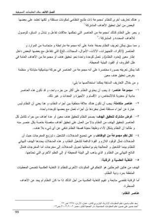 ‫ﺍﻟﺜﺎﻟﺚ‬ ‫ﺍﻟﻔﺼﻞ‬‫ﺍﻟﺜﺎﻟﺚ‬ ‫ﺍﻟﻔﺼﻞ‬‫ﺍﻟﺜﺎﻟﺚ‬ ‫ﺍﻟﻔﺼﻞ‬‫ﺍﻟﺜﺎﻟﺚ‬ ‫ﺍﻟﻔﺼﻞ‬::::‫ﺍﻟﺘﺴﻮﻳﻘﻴﺔ‬ ‫ﺍﻟﻤﻌﻠﻮﻣﺎﺕ‬ ‫ﻧﻈﺎﻡ‬.
99
‫ﻝﻠﻨﻅﺎﻡ‬ ‫ﺃﺨﺭﻯ‬ ‫ﺘﻌﺎﺭﻴﻑ‬ ‫ﻫﻨﺎﻙ‬ ‫ﻭ‬"‫ﺒﻌﻀﻬﺎ‬ ‫ﻋﻠﻰ‬ ‫ﺘﻌﺘﻤﺩ‬ ‫ﻝﻜﻨﻬﺎ‬ ‫ﻭ‬ ‫ﻤﺴﺘﻘﻠﺔ‬ ‫ﻝﻤﻜﻭﻨﺎﺕ‬ ‫ﺍﻨﺘﻅﺎﻤﻲ‬ ‫ﻁﺎﺒﻊ‬ ‫ﺫﺍﺕ‬ ‫ﻤﺠﻤﻭﻋﺔ‬
‫ﺍﻝﻤﺸﺘﺭﻜﺔ‬ ‫ﺍﻷﻫﺩﺍﻑ‬ ‫ﺘﺤﻘﻴﻕ‬ ‫ﺃﺠل‬ ‫ﻤﻥ‬ ‫ﺍﻝﺒﻌﺽ‬"١
‫ﻜﺫﻝﻙ‬ ‫ﺍﻝﻨﻅﺎﻡ‬ ‫ﻋﻠﻰ‬ ‫ﻴﻌﺒﺭ‬ ‫ﻭ‬"‫ﺘﺤﻜﻤﻬﺎ‬ ‫ﺍﻝﺘﻲ‬ ‫ﺍﻝﻌﻨﺎﺼﺭ‬ ‫ﻤﻥ‬ ‫ﻤﺠﻤﻭﻋﺔ‬‫ﻝﻠﻭﺼﻭل‬ ،‫ﺍﺘﺴﺎﻕ‬ ‫ﻭ‬ ‫ﺘﺒﺎﺩل‬ ‫ﻭ‬ ‫ﺘﻔﺎﻋل‬ ‫ﻋﻼﻗﺎﺕ‬
‫ﺍﻝﻤﺸﺘﺭﻜﺔ‬ ‫ﻭ‬ ‫ﺍﻝﻤﺤﺩﺩﺓ‬ ‫ﻝﻸﻫﺩﺍﻑ‬."٢
‫ﻭ‬ ‫ﺍﻝﻤﻭﺍﺭﺩ‬ ‫ﻤﻥ‬ ‫ﻤﺘﺠﺎﻨﺴﺔ‬ ‫ﻭ‬ ‫ﻤﺘﺭﺍﺒﻁﺔ‬ ‫ﻤﺠﻤﻭﻋﺔ‬ ‫ﺃﻨﻪ‬ ‫ﻋﻠﻰ‬ ‫ﻋﺎﻤﺔ‬ ‫ﺒﺼﻔﺔ‬ ‫ﺍﻝﻨﻅﺎﻡ‬ ‫ﺘﻌﺭﻴﻑ‬ ‫ﻴﻤﻜﻥ‬ ‫ﺴﺒﻕ‬ ‫ﻤﻤﺎ‬ ‫ﻭ‬
‫ﺍﻝﻌﻨﺎﺼﺭ‬)‫ﺍﻝﺴﺠﻼﺕ‬ ،‫ﺍﻷﻤﻭﺍل‬ ،‫ﺍﻵﻻﺕ‬ ،‫ﺍﻝﺘﺠﻬﻴﺯﺍﺕ‬ ،‫ﺍﻷﻓﺭﺍﺩ‬..‫ﺇﻝﺦ‬(‫ﺩﺍﺨل‬ ‫ﺍﻝﺒﻌﺽ‬ ‫ﺒﻌﻀﻬﺎ‬ ‫ﻤﻊ‬ ‫ﺘﺘﻔﺎﻋل‬ ‫ﺍﻝﺘﻲ‬
‫ﻤﻌﻴﻥ‬ ‫ﺇﻁﺎﺭ‬)‫ﺤﺩ‬‫ﺍﻝﻨﻅﺎﻡ‬ ‫ﻭﺩ‬(‫ﻓﻲ‬ ‫ﺍﻝﻌﺎﻤﺔ‬ ‫ﺍﻷﻫﺩﺍﻑ‬ ‫ﻤﻥ‬ ‫ﻤﺠﻤﻭﻋﺔ‬ ‫ﺃﻭ‬ ‫ﻫﺩﻑ‬ ‫ﺘﺤﻘﻴﻕ‬ ‫ﻨﺤﻭ‬ ‫ﻭﺍﺤﺩﺓ‬ ‫ﻜﻭﺤﺩﺓ‬ ‫ﺘﻌﻤل‬ ‫ﻭ‬
‫ﺍﻝﻤﺤﻴﻁﺔ‬ ‫ﺍﻝﺒﻴﺌﻴﺔ‬ ‫ﺍﻝﻘﻴﻭﺩ‬ ‫ﺃﻭ‬ ‫ﺍﻝﻅﺭﻭﻑ‬ ‫ﻅل‬.
‫ﻤﻨﻅﻤﺔ‬ ‫ﻭ‬ ‫ﻤﺘﺒﺎﺩﻝﺔ‬ ‫ﺩﻴﻨﺎﻤﻴﻜﻴﺔ‬ ‫ﺤﺭﻜﺔ‬ ‫ﻓﻲ‬ ‫ﺍﻝﻌﻨﺎﺼﺭ‬ ‫ﻤﻥ‬ ‫ﻤﺠﻤﻭﻋﺔ‬ ‫ﺃﻨﻪ‬ ‫ﻋﻠﻰ‬ ‫ﻤﺨﺘﺼﺭﺓ‬ ‫ﺒﺼﻭﺭﺓ‬ ‫ﺘﻌﺭﻴﻔﻪ‬ ‫ﻴﻤﻜﻥ‬ ‫ﻜﻤﺎ‬
‫ﻤﻌﻴﻥ‬ ‫ﻫﺩﻑ‬ ‫ﺘﺤﻘﻴﻕ‬ ‫ﺒﻐﺭﺽ‬
‫ﻴﻤﻜﻨﻨﺎ‬ ‫ﺍﻝﺴﺎﺒﻘﺔ‬ ‫ﺍﻝﺘﻌﺎﺭﻴﻑ‬ ‫ﺨﻼل‬ ‫ﻤﻥ‬ ‫ﻭ‬‫ﻴﻠﻲ‬ ‫ﻤﺎ‬ ‫ﺍﺴﺘﺨﻼﺼﻬﺎ‬:
١-‫ﻋﻨﺎﺼﺭ‬ ‫ﻤﺠﻤﻭﻋﺔ‬:‫ﺍﻝﻌﻨﺎﺼﺭ‬ ‫ﻫﺫﻩ‬ ‫ﺘﻜﻭﻥ‬ ‫ﻗﺩ‬ ‫ﻭ‬ ،‫ﻭﺍﺤﺩ‬ ‫ﺠﺯﺀ‬ ‫ﻤﻥ‬ ‫ﺃﻜﺜﺭ‬ ‫ﻋﻠﻰ‬ ‫ﺍﻝﻨﻅﺎﻡ‬ ‫ﻴﺤﺘﻭﻱ‬ ‫ﺃﻥ‬ ‫ﻴﺠﺏ‬ ‫ﺇﺫ‬
‫ﺫﻝﻙ‬ ‫ﻏﻴﺭ‬ ‫ﻭ‬ ‫ﺍﻝﻤﻌﺩﺍﺕ‬ ‫ﻭ‬ ‫ﺍﻷﺠﻬﺯﺓ‬ ‫ﻭ‬ ‫ﺍﻷﻗﺴﺎﻡ‬ ‫ﻭ‬ ،‫ﻜﺎﻷﺸﺨﺎﺹ‬ ‫ﻤﻌﻨﻭﻴﺔ‬ ‫ﺃﻭ‬ ‫ﻤﺎﺩﻴﺔ‬.
٢-‫ﻤﺘﻜﺎﻤﻠﺔ‬ ‫ﻋﻨﺎﺼﺭ‬:‫ﻝﻴﺱ‬ ‫ﺍﻝﻨﻅﺎﻡ‬ ‫ﺃﻥ‬ ‫ﻴﻌﻨﻲ‬ ‫ﻫﺫﺍ‬ ‫ﻭ‬ ،‫ﺍﻝﻨﻅﺎﻡ‬ ‫ﺃﺠﺯﺍﺀ‬ ‫ﺒﻴﻥ‬ ‫ﻤﻨﻁﻘﻴﺔ‬ ‫ﻋﻼﻗﺔ‬ ‫ﻫﻨﺎﻙ‬ ‫ﺘﻜﻭﻥ‬ ‫ﺃﻥ‬ ‫ﻴﺠﺏ‬
‫ﻋﺒ‬‫ﻭﺍﺤﺩﺓ‬ ‫ﻜﻭﺤﺩﺓ‬ ‫ﺒﻌﻀﻬﺎ‬ ‫ﻤﻊ‬ ‫ﺘﻌﻤل‬ ‫ﺃﺠﺯﺍﺀ‬ ‫ﺒل‬ ‫ﺒﻤﻔﺭﺩﻫﺎ‬ ‫ﺘﻌﻤل‬ ‫ﻤﺴﺘﻘﻠﺔ‬ ‫ﺃﺠﺯﺍﺀ‬ ‫ﻋﻥ‬ ‫ﺎﺭﺓ‬.
٣-‫ﺍﻝﻬﺩﻑ‬ ‫ﻝﺘﺤﻘﻴﻕ‬ ‫ﻤﺸﺘﺭﻙ‬ ‫ﻏﺭﺽ‬:‫ﻜل‬ ‫ﺘﻜﺎﻤل‬ ‫ﺠﺭﺍﺀ‬ ‫ﻤﻥ‬ ‫ﺃﻫﺩﺍﻑ‬ ‫ﻋﺩﺓ‬ ‫ﺃﻭ‬ ‫ﻤﻌﻴﻥ‬ ‫ﻫﺩﻑ‬ ‫ﻝﺘﺤﻘﻴﻕ‬ ‫ﺍﻝﻨﻅﺎﻡ‬ ‫ﻴﺼﻤﻡ‬
‫ﻤﻨﻪ‬ ‫ﻋﻨﺼﺭ‬ ‫ﺒﻜل‬ ‫ﺨﺎﺼﺔ‬ ‫ﻤﻨﻔﺼﻠﺔ‬ ‫ﺃﻫﺩﺍﻑ‬ ‫ﺘﺤﻘﻴﻕ‬ ‫ﻋﻠﻰ‬ ‫ﺍﻝﻌﻤل‬ ‫ﻤﻥ‬ ‫ﺒﺩﻻ‬ ‫ﺍﻝﻨﻅﺎﻡ‬ ‫ﻤﻥ‬ ‫ﺍﻝﻬﺩﻑ‬ ‫ﻝﺘﺤﻘﻴﻕ‬ ‫ﺍﻝﻌﻨﺎﺼﺭ‬
‫ﻴ‬ ‫ﺍﻝﻨﻅﺎﻡ‬ ‫ﺃﻥ‬ ‫ﻁﺎﻝﻤﺎ‬ ‫ﻭ‬‫ﻫﺩﻑ‬ ‫ﺒﻼ‬ ‫ﺸﻲﺀ‬ ‫ﺃﻱ‬ ‫ﻋﻥ‬ ‫ﺘﻨﺘﻔﻲ‬ ‫ﺍﻝﻨﻅﺎﻡ‬ ‫ﻓﺼﻔﺔ‬ ‫ﻤﻌﻴﻨﺔ‬ ‫ﻭﻅﻴﻔﺔ‬ ‫ﻷﺩﺍﺀ‬ ‫ﺸﻜل‬.
٤-‫ﺍﻝﻭﻅﺎﺌﻑ‬ ‫ﻤﻥ‬ ‫ﻤﺠﻤﻭﻋﺔ‬ ‫ﻨﻅﻡ‬ ‫ﻝﻜل‬‫ﺍﻝﻤﺩﺨﻼ‬ ‫ﺘﺠﻤﻴﻊ‬ ‫ﻫﻲ‬ ‫ﻭ‬‫ﺕ‬‫ﺍﻝﺘﺸﻐﻴل‬ ،،‫ﺃﻥ‬ ‫ﺤﻴﺙ‬ ‫ﺍﻝﻤﺨﺭﺠﺎﺕ‬ ‫ﺘﻭﺯﻴﻊ‬
‫ﺍﻝﻤﺩﺨﻼ‬‫ﺕ‬‫ﺍﻝﻨﻬﺎﺌﻲ‬ ‫ﺍﻝﻬﺩﻑ‬ ‫ﻴﺤﺩﺩﻫﺎ‬ ‫ﺍﻝﻤﺩﺨﻼﺕ‬ ‫ﻫﺫﻩ‬ ‫ﻭ‬ ،‫ﺍﻝﻨﻅﺎﻡ‬ ‫ﻝﺘﺸﻐﻴل‬ ‫ﺍﻝﺩﺍﻓﻌﺔ‬ ‫ﺍﻝﻘﻭﺓ‬ ‫ﻭ‬ ‫ﺍﻝﻼﺯﻡ‬ ‫ﺍﻝﻭﻗﻭﺩ‬ ‫ﺘﻤﺜل‬
‫ﻭ‬ ‫ﺍﻝﺘﺸﻐﻴل‬ ‫ﺒﻴﻨﻤﺎ‬ ‫ﻝﻠﻨﻅﺎﻡ‬‫ﻓﺘﻤﺜل‬ ‫ﺍﻝﻤﺨﺭﺠﺎﺕ‬ ‫ﺃﻤﺎ‬ ‫ﻤﺨﺭﺠﺎﺕ‬ ‫ﺇﻝﻰ‬ ‫ﺍﻝﻤﺩﺨﻼﺕ‬ ‫ﺘﺤﻭﻴل‬ ‫ﺒﻭﺍﺴﻁﺘﻬﺎ‬ ‫ﻴﺘﻡ‬ ‫ﺍﻝﻤﻌﺎﻝﺠﺔ‬
‫ﺍﻝﻨﻅﺎﻡ‬ ‫ﻤﻥ‬ ‫ﺍﻝﻨﻬﺎﺌﻲ‬ ‫ﺍﻝﻨﺎﺘﺞ‬‫ﺘﺤﺘﺎﺠﻬﺎ‬ ‫ﺍﻝﺘﻲ‬ ‫ﺍﻷﺨﺭﻯ‬ ‫ﺍﻝﻨﻅﻡ‬ ‫ﺇﻝﻰ‬ ‫ﺃﻭ‬ ‫ﺍﻝﻤﺤﻴﻁﺔ‬ ‫ﺍﻝﺒﻴﺌﺔ‬ ‫ﺇﻝﻰ‬ ‫ﻴﺫﻫﺏ‬ ‫ﺍﻝﺫﻱ‬ ‫ﻭ‬.
٥-‫ﺍﻝﺭﻗﺎﺒﺔ‬ ‫ﻭ‬ ‫ﺍﻝﻌﻜﺴﻴﺔ‬ ‫ﺍﻝﺘﻐﺫﻴﺔ‬:
‫ﺍﻝﺘﻐﺫﻴﺔ‬ ‫ﺇﺫ‬ ‫ﻝﻠﻨﻅﺎﻡ‬ ‫ﺍﻷﺨﺭﻯ‬ ‫ﺍﻝﻤﻜﻭﻨﺎﺕ‬ ‫ﻓﻲ‬ ‫ﺍﻝﺘﺤﻜﻡ‬ ‫ﻫﻭ‬ ‫ﺍﻝﻤﺭﺤﻠﺘﻴﻥ‬ ‫ﻫﺎﺘﻴﻥ‬ ‫ﻤﻥ‬ ‫ﺍﻝﻬﺩﻑ‬‫ﺍﻝﻤﻌﻁﻴﺎﺕ‬ ‫ﺘﺘﻀﻤﻥ‬ ‫ﺍﻝﻌﻜﺴﻴﺔ‬
‫ﻭﺩﻴ‬ ‫ﺒﻤﺭﺩ‬ ‫ﺍﻝﻤﺘﻌﻠﻘﺔ‬‫ﺔ‬‫ﺍﻝﻨﻅﺎﻡ‬.
‫ﺍﻷﻫﺩﺍﻑ‬ ‫ﻋﻥ‬ ‫ﻴﺤﺩ‬ ‫ﻝﻡ‬ ‫ﺍﻝﻨﻅﺎﻡ‬ ‫ﻜﺎﻥ‬ ‫ﻤﺎ‬ ‫ﺇﺫﺍ‬ ‫ﺍﻝﺘﺄﻜﺩ‬ ‫ﺃﺠل‬ ‫ﻤﻥ‬ ‫ﺍﻝﻌﻜﺴﻴﺔ‬ ‫ﺍﻝﺘﻐﺫﻴﺔ‬ ‫ﺘﻘﻴﻴﻡ‬ ‫ﻭ‬ ‫ﻤﺘﺎﺒﻌﺔ‬ ‫ﺘﻘﺘﻀﻲ‬ ‫ﺍﻝﺭﻗﺎﺒﺔ‬ ‫ﺃﻤﺎ‬
‫ﺍﻝﻤﺴﻁﺭﺓ‬.
‫ﺍﻝﻨﻅﺎﻡ‬ ‫ﻋﻨﺎﺼﺭ‬:
١
،‫ردن‬ ‫ا‬ ،‫ن‬ ، ‫زوري‬ ‫ا‬ ، ‫دار‬ ‫ا‬ ‫ت‬ ‫ا‬ ،١٩٩٨‫ص‬٢٢.
٢
‫أ‬، ‫ا‬ ‫دار‬ ، ‫ا‬ ‫ت‬ ‫ا‬ ،٢٠٠٢-٢٠٠٣‫ص‬ ،١٣.
 