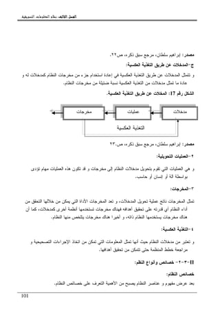 ‫ﺍﻟﺜﺎﻟﺚ‬ ‫ﺍﻟﻔﺼﻞ‬‫ﺍﻟﺜﺎﻟﺚ‬ ‫ﺍﻟﻔﺼﻞ‬‫ﺍﻟﺜﺎﻟﺚ‬ ‫ﺍﻟﻔﺼﻞ‬‫ﺍﻟﺜﺎﻟﺚ‬ ‫ﺍﻟﻔﺼﻞ‬::::‫ﺍﻟﺘﺴﻮﻳﻘﻴﺔ‬ ‫ﺍﻟﻤﻌﻠﻮﻣﺎﺕ‬ ‫ﻧﻈﺎﻡ‬.
101
‫ﻤﺼﺩﺭ‬:‫ﺹ‬ ،‫ﺫﻜﺭﻩ‬ ‫ﺴﺒﻕ‬ ‫ﻤﺭﺠﻊ‬ ،‫ﺴﻠﻁﺎﻥ‬ ‫ﺇﺒﺭﺍﻫﻴﻡ‬٢٢.
‫ﺝ‬-‫ﺍﻝﻌﻜﺴﻴﺔ‬ ‫ﺍﻝﺘﻐﺫﻴﺔ‬ ‫ﻁﺭﻴﻕ‬ ‫ﻋﻥ‬ ‫ﺍﻝﻤﺩﺨﻼﺕ‬:
‫ﺍﻝﺘﻐ‬ ‫ﻁﺭﻴﻕ‬ ‫ﻋﻥ‬ ‫ﺍﻝﻤﺩﺨﻼﺕ‬ ‫ﺘﺘﻤﺜل‬ ‫ﻭ‬‫ﻭ‬ ‫ﻝﻪ‬ ‫ﻜﻤﺩﺨﻼﺕ‬ ‫ﺍﻝﻨﻅﺎﻡ‬ ‫ﻤﺨﺭﺠﺎﺕ‬ ‫ﻤﻥ‬ ‫ﺠﺯﺀ‬ ‫ﺍﺴﺘﺨﺩﺍﻡ‬ ‫ﺇﻋﺎﺩﺓ‬ ‫ﻓﻲ‬ ‫ﺍﻝﻌﻜﺴﻴﺔ‬ ‫ﺫﻴﺔ‬
‫ﺍﻝﻨﻅﺎﻡ‬ ‫ﻤﺨﺭﺠﺎﺕ‬ ‫ﻤﻥ‬ ‫ﻀﺌﻴﻠﺔ‬ ‫ﻨﺴﺒﺔ‬ ‫ﺍﻝﻌﻜﺴﻴﺔ‬ ‫ﺍﻝﺘﻐﺫﻴﺔ‬ ‫ﻤﻥ‬ ‫ﻤﺩﺨﻼﺕ‬ ‫ﺘﻤﺜل‬ ‫ﻤﺎ‬ ‫ﻋﺎﺩﺓ‬.
‫ﺭﻗﻡ‬ ‫ﺍﻝﺸﻜل‬17:‫ﺍﻝﻌﻜﺴﻴﺔ‬ ‫ﺍﻝﺘﻐﺫﻴﺔ‬ ‫ﻁﺭﻴﻕ‬ ‫ﻋﻥ‬ ‫ﺍﻝﻤﺨﻼﺕ‬.
‫ﻤﺼﺩﺭ‬:‫ﺹ‬ ،‫ﺫﻜﺭﻩ‬ ‫ﺴﺒﻕ‬ ‫ﻤﺭﺠﻊ‬ ،‫ﺴﻠﻁﺎﻥ‬ ‫ﺇﺒﺭﺍﻫﻴﻡ‬٢٣.
٢-‫ﺍﻝﺘﺤﻭﻴﻠﻴﺔ‬ ‫ﺍﻝﻌﻤﻠﻴﺎﺕ‬:
‫ﺍﻝﻌﻤﻠ‬ ‫ﻫﻲ‬ ‫ﻭ‬‫ﺘﺅﺩﻯ‬ ‫ﻤﻬﺎﻡ‬ ‫ﺍﻝﻌﻤﻠﻴﺎﺕ‬ ‫ﻫﺫﻩ‬ ‫ﺘﻜﻭﻥ‬ ‫ﻗﺩ‬ ‫ﻭ‬ ‫ﻤﺨﺭﺠﺎﺕ‬ ‫ﺇﻝﻰ‬ ‫ﺍﻝﻨﻅﺎﻡ‬ ‫ﻤﺩﺨﻼﺕ‬ ‫ﺒﺘﺤﻭﻴل‬ ‫ﺘﻘﻭﻡ‬ ‫ﺍﻝﺘﻲ‬ ‫ﻴﺎﺕ‬
‫ﺤﺎﺴﺏ‬ ‫ﺃﻭ‬ ‫ﺇﻨﺴﺎﻥ‬ ‫ﺃﻭ‬ ‫ﺁﻝﺔ‬ ‫ﺒﻭﺍﺴﻁﺔ‬.
٣-‫ﺍﻝﻤﺨﺭﺠﺎﺕ‬:
‫ﻤﻥ‬ ‫ﺍﻝﺘﺤﻘﻕ‬ ‫ﺨﻼﻝﻬﺎ‬ ‫ﻤﻥ‬ ‫ﻴﻤﻜﻥ‬ ‫ﺍﻝﺘﻲ‬ ‫ﺍﻷﺩﺍﺓ‬ ‫ﺍﻝﻤﺨﺭﺠﺎﺕ‬ ‫ﺘﻌﺩ‬ ‫ﻭ‬ ،‫ﺍﻝﻤﺩﺨﻼﺕ‬ ‫ﺘﺤﻭﻴل‬ ‫ﻋﻤﻠﻴﺔ‬ ‫ﻨﺎﺘﺞ‬ ‫ﺍﻝﻤﺨﺭﺠﺎﺕ‬ ‫ﺘﻤﺜل‬
‫ﻓﻬﻨﺎﻙ‬ ‫ﺃﻫﺩﺍﻓﻪ‬ ‫ﺘﺤﻘﻴﻕ‬ ‫ﻋﻠﻰ‬ ‫ﻗﺩﺭﺘﻪ‬ ‫ﺃﻱ‬ ‫ﺍﻝﻨﻅﺎﻡ‬ ‫ﺃﺩﺍﺀ‬‫ﺃﻥ‬ ‫ﻜﻤﺎ‬ ،‫ﻜﻤﺩﺨﻼﺕ‬ ‫ﺃﺨﺭﻯ‬ ‫ﺃﻨﻅﻤﺔ‬ ‫ﺘﺴﺘﺨﺩﻤﻬﺎ‬ ‫ﻤﺨﺭﺠﺎﺕ‬
‫ﺍﻝﻨﻅﺎﻡ‬ ‫ﻤﻨﻬﺎ‬ ‫ﻴﺘﻠﺨﺹ‬ ‫ﻤﺨﺭﺠﺎﺕ‬ ‫ﻫﻨﺎﻙ‬ ‫ﺃﺨﻴﺭﺍ‬ ‫ﻭ‬ ،‫ﺫﺍﺘﻪ‬ ‫ﺍﻝﻨﻅﺎﻡ‬ ‫ﻴﺴﺘﺨﺩﻤﻬﺎ‬ ‫ﻤﺨﺭﺠﺎﺕ‬ ‫ﻫﻨﺎﻙ‬.
٤-‫ﺍﻝﻌﻜﺴﻴﺔ‬ ‫ﺍﻝﺘﻐﺫﻴﺔ‬:
‫ﻭ‬ ‫ﺍﻝﺘﺼﺤﻴﺤﻴﺔ‬ ‫ﺍﻹﺠﺭﺍﺀﺍﺕ‬ ‫ﺍﺘﺨﺎﺫ‬ ‫ﻤﻥ‬ ‫ﺘﻤﻜﻥ‬ ‫ﺍﻝﺘﻲ‬ ‫ﺍﻝﻤﻌﻠﻭﻤﺎﺕ‬ ‫ﺘﻤﺜل‬ ‫ﺃﻨﻬﺎ‬ ‫ﺤﻴﺙ‬ ‫ﺍﻝﻨﻅﺎﻡ‬ ‫ﻤﺩﺨﻼﺕ‬ ‫ﻤﻥ‬ ‫ﺘﻌﺘﺒﺭ‬ ‫ﻭ‬
‫ﻤ‬ ‫ﺘﺘﻤﻜﻥ‬ ‫ﺤﺘﻰ‬ ‫ﺍﻝﻤﻨﻅﻤﺔ‬ ‫ﺨﻁﻁ‬ ‫ﻤﺭﺍﺠﻌﺔ‬‫ﺃﻫﺩﺍﻓﻬﺎ‬ ‫ﺘﺤﻘﻴﻕ‬ ‫ﻥ‬.
II-٣-٢-‫ﺨﺼﺎﺌﺹ‬‫ﺍﻝﻨﻅﻡ‬ ‫ﻭﺃﻨﻭﺍﻉ‬:
‫ﺍﻝﻨﻅﺎﻡ‬ ‫ﺨﺼﺎﺌﺹ‬:
‫ﺍﻝﻨﻅﺎﻡ‬ ‫ﺨﺼﺎﺌﺹ‬ ‫ﻋﻠﻰ‬ ‫ﺍﻝﺘﻌﺭﻑ‬ ‫ﺍﻷﻫﻤﻴﺔ‬ ‫ﻤﻥ‬ ‫ﻴﺼﺒﺢ‬ ‫ﺍﻝﻨﻅﺎﻡ‬ ‫ﻋﻨﺎﺼﺭ‬ ‫ﻭ‬ ‫ﻤﻔﻬﻭﻡ‬ ‫ﻋﺭﺽ‬ ‫ﺒﻌﺩ‬.
‫ﻤﺩﺨﻼﺕ‬‫ﻋﻤﻠﻴﺎﺕ‬‫ﻤﺨﺭﺠﺎﺕ‬
‫ﺍﻝﻌﻜﺴﻴﺔ‬ ‫ﺍﻝﺘﻐﺫﻴﺔ‬
 