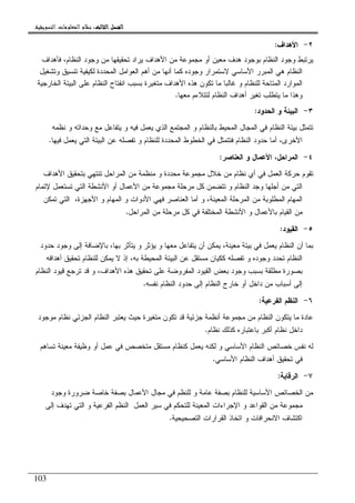 ‫ﺍﻟﺜﺎﻟﺚ‬ ‫ﺍﻟﻔﺼﻞ‬‫ﺍﻟﺜﺎﻟﺚ‬ ‫ﺍﻟﻔﺼﻞ‬‫ﺍﻟﺜﺎﻟﺚ‬ ‫ﺍﻟﻔﺼﻞ‬‫ﺍﻟﺜﺎﻟﺚ‬ ‫ﺍﻟﻔﺼﻞ‬::::‫ﺍﻟﺘﺴﻮﻳﻘﻴﺔ‬ ‫ﺍﻟﻤﻌﻠﻮﻣﺎﺕ‬ ‫ﻧﻈﺎﻡ‬.
103
٢-‫ﺍﻷﻫﺩﺍﻑ‬:
‫ﻓﺄﻫﺩﺍﻑ‬ ،‫ﺍﻝﻨﻅﺎﻡ‬ ‫ﻭﺠﻭﺩ‬ ‫ﻤﻥ‬ ‫ﺘﺤﻘﻴﻘﻬﺎ‬ ‫ﻴﺭﺍﺩ‬ ‫ﺍﻷﻫﺩﺍﻑ‬ ‫ﻤﻥ‬ ‫ﻤﺠﻤﻭﻋﺔ‬ ‫ﺃﻭ‬ ‫ﻤﻌﻴﻥ‬ ‫ﻫﺩﻑ‬ ‫ﺒﻭﺠﻭﺩ‬ ‫ﺍﻝﻨﻅﺎﻡ‬ ‫ﻭﺠﻭﺩ‬ ‫ﻴﺭﺘﺒﻁ‬
‫ﻭﺘﺸﻐﻴل‬ ‫ﺘﻨﺴﻴﻕ‬ ‫ﻝﻜﻴﻔﻴﺔ‬ ‫ﺍﻝﻤﺤﺩﺩﺓ‬ ‫ﺍﻝﻌﻭﺍﻤل‬ ‫ﺃﻫﻡ‬ ‫ﻤﻥ‬ ‫ﺃﻨﻬﺎ‬ ‫ﻜﻤﺎ‬ ‫ﻭﺠﻭﺩﻩ‬ ‫ﻻﺴﺘﻤﺭﺍﺭ‬ ‫ﺍﻷﺴﺎﺴﻲ‬ ‫ﺍﻝﻤﺒﺭﺭ‬ ‫ﻫﻲ‬ ‫ﺍﻝﻨﻅﺎﻡ‬
‫ﺒﺴﺒﺏ‬ ‫ﻤﺘﻐﻴﺭﺓ‬ ‫ﺍﻷﻫﺩﺍﻑ‬ ‫ﻫﺫﻩ‬ ‫ﺘﻜﻭﻥ‬ ‫ﻤﺎ‬ ‫ﻏﺎﻝﺒﺎ‬ ‫ﻭ‬ ‫ﻝﻠﻨﻅﺎﻡ‬ ‫ﺍﻝﻤﺘﺎﺤﺔ‬ ‫ﺍﻝﻤﻭﺍﺭﺩ‬‫ﺍﻝﺨﺎﺭﺠﻴﺔ‬ ‫ﺍﻝﺒﻴﺌﺔ‬ ‫ﻋﻠﻰ‬ ‫ﺍﻝﻨﻅﺎﻡ‬ ‫ﺍﻨﻔﺘﺎﺡ‬
‫ﻤﻌﻬﺎ‬ ‫ﻝﺘﺘﻼﺀﻡ‬ ‫ﺍﻝﻨﻅﺎﻡ‬ ‫ﺃﻫﺩﺍﻑ‬ ‫ﺘﻐﻴﺭ‬ ‫ﻴﺘﻁﻠﺏ‬ ‫ﻤﺎ‬ ‫ﻭﻫﺫﺍ‬.
٣-‫ﺍﻝﺤﺩﻭﺩ‬ ‫ﻭ‬ ‫ﺍﻝﺒﻴﺌﺔ‬:
‫ﻨﻅﻤﻪ‬ ‫ﻭ‬ ‫ﻭﺤﺩﺍﺘﻪ‬ ‫ﻤﻊ‬ ‫ﻴﺘﻔﺎﻋل‬ ‫ﻭ‬ ‫ﻓﻴﻪ‬ ‫ﻴﻌﻤل‬ ‫ﺍﻝﺫﻱ‬ ‫ﺍﻝﻤﺠﺘﻤﻊ‬ ‫ﻭ‬ ‫ﺒﺎﻝﻨﻅﺎﻡ‬ ‫ﺍﻝﻤﺤﻴﻁ‬ ‫ﺍﻝﻤﺠﺎل‬ ‫ﻓﻲ‬ ‫ﺍﻝﻨﻅﺎﻡ‬ ‫ﺒﻴﺌﺔ‬ ‫ﺘﺘﻤﺜل‬
‫ﻋ‬ ‫ﺘﻔﺼﻠﻪ‬ ‫ﻭ‬ ‫ﻝﻠﻨﻅﺎﻡ‬ ‫ﺍﻝﻤﺤﺩﺩﺓ‬ ‫ﺍﻝﺨﻁﻭﻁ‬ ‫ﻓﻲ‬ ‫ﻓﺘﺘﻤﺜل‬ ‫ﺍﻝﻨﻅﺎﻡ‬ ‫ﺤﺩﻭﺩ‬ ‫ﺃﻤﺎ‬ ،‫ﺍﻷﺨﺭﻯ‬‫ﻓﻴﻬﺎ‬ ‫ﻴﻌﻤل‬ ‫ﺍﻝﺘﻲ‬ ‫ﺍﻝﺒﻴﺌﺔ‬ ‫ﻥ‬.
٤-‫ﺍﻝﻌﻨﺎﺼﺭ‬ ‫ﻭ‬ ‫ﺍﻷﻋﻤﺎل‬ ،‫ﺍﻝﻤﺭﺍﺤل‬:
‫ﺍﻷﻫﺩﺍﻑ‬ ‫ﺒﺘﺤﻘﻴﻕ‬ ‫ﺘﻨﺘﻬﻲ‬ ‫ﺍﻝﻤﺭﺍﺤل‬ ‫ﻤﻥ‬ ‫ﻤﻨﻅﻤﺔ‬ ‫ﻭ‬ ‫ﻤﺤﺩﺩﺓ‬ ‫ﻤﺠﻤﻭﻋﺔ‬ ‫ﺨﻼل‬ ‫ﻤﻥ‬ ‫ﻨﻅﺎﻡ‬ ‫ﺃﻱ‬ ‫ﻓﻲ‬ ‫ﺍﻝﻌﻤل‬ ‫ﺤﺭﻜﺔ‬ ‫ﺘﻘﻭﻡ‬
‫ﻹﺘﻤﺎﻡ‬ ‫ﺘﺴﺘﻌﻤل‬ ‫ﺍﻝﺘﻲ‬ ‫ﺍﻷﻨﺸﻁﺔ‬ ‫ﺃﻭ‬ ‫ﺍﻷﻋﻤﺎل‬ ‫ﻤﻥ‬ ‫ﻤﺠﻤﻭﻋﺔ‬ ‫ﻤﺭﺤﻠﺔ‬ ‫ﻜل‬ ‫ﺘﺘﻀﻤﻥ‬ ‫ﻭ‬ ‫ﺍﻝﻨﻅﺎﻡ‬ ‫ﻭﺠﺩ‬ ‫ﺃﺠﻠﻬﺎ‬ ‫ﻤﻥ‬ ‫ﺍﻝﺘﻲ‬
‫ﺍﻝﻤﺭﺤﻠ‬ ‫ﻤﻥ‬ ‫ﺍﻝﻤﻁﻠﻭﺒﺔ‬ ‫ﺍﻝﻤﻬﺎﻡ‬‫ﺘﻤﻜﻥ‬ ‫ﺍﻝﺘﻲ‬ ،‫ﺍﻷﺠﻬﺯﺓ‬ ‫ﻭ‬ ‫ﺍﻝﻤﻬﺎﻡ‬ ‫ﻭ‬ ‫ﺍﻷﺩﻭﺍﺕ‬ ‫ﻓﻬﻲ‬ ‫ﺍﻝﻌﻨﺎﺼﺭ‬ ‫ﺃﻤﺎ‬ ‫ﻭ‬ ،‫ﺍﻝﻤﻌﻴﻨﺔ‬ ‫ﺔ‬
‫ﺍﻝﻤﺭﺍﺤل‬ ‫ﻤﻥ‬ ‫ﻤﺭﺤﻠﺔ‬ ‫ﻜل‬ ‫ﻓﻲ‬ ‫ﺍﻝﻤﺨﺘﻠﻔﺔ‬ ‫ﺍﻷﻨﺸﻁﺔ‬ ‫ﻭ‬ ‫ﺒﺎﻷﻋﻤﺎل‬ ‫ﺍﻝﻘﻴﺎﻡ‬ ‫ﻤﻥ‬.
٥-‫ﺍﻝﻘﻴﻭﺩ‬:
‫ﺤﺩﻭﺩ‬ ‫ﻭﺠﻭﺩ‬ ‫ﺇﻝﻰ‬ ‫ﺒﺎﻹﻀﺎﻓﺔ‬ ،‫ﺒﻬﺎ‬ ‫ﻴﺘﺄﺜﺭ‬ ‫ﻭ‬ ‫ﻴﺅﺜﺭ‬ ‫ﻭ‬ ‫ﻤﻌﻬﺎ‬ ‫ﻴﺘﻔﺎﻋل‬ ‫ﺃﻥ‬ ‫ﻴﻤﻜﻥ‬ ،‫ﻤﻌﻴﻨﺔ‬ ‫ﺒﻴﺌﺔ‬ ‫ﻓﻲ‬ ‫ﻴﻌﻤل‬ ‫ﺍﻝﻨﻅﺎﻡ‬ ‫ﺃﻥ‬ ‫ﺒﻤﺎ‬
‫ﺘ‬ ‫ﻭ‬ ‫ﻭﺠﻭﺩﻩ‬ ‫ﺘﺤﺩﺩ‬ ‫ﺍﻝﻨﻅﺎﻡ‬‫ﺃﻫﺩﺍﻓﻪ‬ ‫ﺘﺤﻘﻴﻕ‬ ‫ﻝﻠﻨﻅﺎﻡ‬ ‫ﻴﻤﻜﻥ‬ ‫ﻻ‬ ‫ﺇﺫ‬ ،‫ﺒﻪ‬ ‫ﺍﻝﻤﺤﻴﻁﺔ‬ ‫ﺍﻝﺒﻴﺌﺔ‬ ‫ﻋﻥ‬ ‫ﻤﺴﺘﻘل‬ ‫ﻜﻜﻴﺎﻥ‬ ‫ﻔﺼﻠﻪ‬
‫ﺍﻝﻨﻅﺎﻡ‬ ‫ﻗﻴﻭﺩ‬ ‫ﺘﺭﺠﻊ‬ ‫ﻗﺩ‬ ‫ﻭ‬ ،‫ﺍﻷﻫﺩﺍﻑ‬ ‫ﻫﺫﻩ‬ ‫ﺘﺤﻘﻴﻕ‬ ‫ﻋﻠﻰ‬ ‫ﺍﻝﻤﻔﺭﻭﻀﺔ‬ ‫ﺍﻝﻘﻴﻭﺩ‬ ‫ﺒﻌﺽ‬ ‫ﻭﺠﻭﺩ‬ ‫ﺒﺴﺒﺏ‬ ‫ﻤﻁﻠﻘﺔ‬ ‫ﺒﺼﻭﺭﺓ‬
‫ﻨﻔﺴﻪ‬ ‫ﺍﻝﻨﻅﺎﻡ‬ ‫ﺤﺩﻭﺩ‬ ‫ﺇﻝﻰ‬ ‫ﺍﻝﻨﻅﺎﻡ‬ ‫ﺨﺎﺭﺝ‬ ‫ﺃﻭ‬ ‫ﺩﺍﺨل‬ ‫ﻤﻥ‬ ‫ﺃﺴﺒﺎﺏ‬ ‫ﺇﻝﻰ‬.
٦-‫ﺍﻝﻔﺭﻋﻴﺔ‬ ‫ﺍﻝﻨﻅﻡ‬:
‫ﻤﺠﻤﻭﻋ‬ ‫ﻤﻥ‬ ‫ﺍﻝﻨﻅﺎﻡ‬ ‫ﻴﺘﻜﻭﻥ‬ ‫ﻤﺎ‬ ‫ﻋﺎﺩﺓ‬‫ﻤﻭﺠﻭﺩ‬ ‫ﻨﻅﺎﻡ‬ ‫ﺍﻝﺠﺯﺌﻲ‬ ‫ﺍﻝﻨﻅﺎﻡ‬ ‫ﻴﻌﺘﺒﺭ‬ ‫ﺤﻴﺙ‬ ‫ﻤﺘﻐﻴﺭﺓ‬ ‫ﺘﻜﻭﻥ‬ ‫ﻗﺩ‬ ‫ﺠﺯﺌﻴﺔ‬ ‫ﺃﻨﻅﻤﺔ‬ ‫ﺔ‬
‫ﻨﻅﺎﻡ‬ ‫ﻜﺫﻝﻙ‬ ‫ﺒﺎﻋﺘﺒﺎﺭﻩ‬ ‫ﺃﻜﺒﺭ‬ ‫ﻨﻅﺎﻡ‬ ‫ﺩﺍﺨل‬.
‫ﺘﺴﺎﻫﻡ‬ ‫ﻤﻌﻴﻨﺔ‬ ‫ﻭﻅﻴﻔﺔ‬ ‫ﺃﻭ‬ ‫ﻋﻤل‬ ‫ﻓﻲ‬ ‫ﻤﺘﺨﺼﺹ‬ ‫ﻤﺴﺘﻘل‬ ‫ﻜﻨﻅﺎﻡ‬ ‫ﻴﻌﻤل‬ ‫ﻝﻜﻨﻪ‬ ‫ﻭ‬ ‫ﺍﻷﺴﺎﺴﻲ‬ ‫ﺍﻝﻨﻅﺎﻡ‬ ‫ﺨﺼﺎﺌﺹ‬ ‫ﻨﻔﺱ‬ ‫ﻝﻪ‬
‫ﺍﻷﺴﺎﺴﻲ‬ ‫ﺍﻝﻨﻅﺎﻡ‬ ‫ﺃﻫﺩﺍﻑ‬ ‫ﺘﺤﻘﻴﻕ‬ ‫ﻓﻲ‬.
٧-‫ﺍﻝﺭﻗﺎﺒﺔ‬:
‫ﺒﺼﻔﺔ‬ ‫ﻝﻠﻨﻅﺎﻡ‬ ‫ﺍﻷﺴﺎﺴﻴﺔ‬ ‫ﺍﻝﺨﺼﺎﺌﺹ‬ ‫ﻤﻥ‬‫ﻭﺠﻭﺩ‬ ‫ﻀﺭﻭﺭﺓ‬ ‫ﺨﺎﺼﺔ‬ ‫ﺒﺼﻔﺔ‬ ‫ﺍﻷﻋﻤﺎل‬ ‫ﻤﺠﺎل‬ ‫ﻓﻲ‬ ‫ﻝﻠﻨﻅﻡ‬ ‫ﻭ‬ ‫ﻋﺎﻤﺔ‬
‫ﺇﻝﻰ‬ ‫ﺘﻬﺩﻑ‬ ‫ﺍﻝﺘﻲ‬ ‫ﻭ‬ ‫ﺍﻝﻔﺭﻋﻴﺔ‬ ‫ﺍﻝﻨﻅﻡ‬ ‫ﺍﻝﻌﻤل‬ ‫ﺴﻴﺭ‬ ‫ﻓﻲ‬ ‫ﻝﻠﺘﺤﻜﻡ‬ ‫ﺍﻝﻤﻌﻴﻨﺔ‬ ‫ﺍﻹﺠﺭﺍﺀﺍﺕ‬ ‫ﻭ‬ ‫ﺍﻝﻘﻭﺍﻋﺩ‬ ‫ﻤﻥ‬ ‫ﻤﺠﻤﻭﻋﺔ‬
‫ﺍﻝﺘﺼﺤﻴﺤﻴﺔ‬ ‫ﺍﻝﻘﺭﺍﺭﺍﺕ‬ ‫ﺍﺘﺨﺎﺫ‬ ‫ﻭ‬ ‫ﺍﻻﻨﺤﺭﺍﻓﺎﺕ‬ ‫ﺍﻜﺘﺸﺎﻑ‬.
 