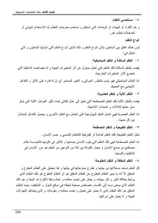 ‫ﺍﻟﺜﺎﻟﺚ‬ ‫ﺍﻟﻔﺼﻞ‬‫ﺍﻟﺜﺎﻟﺚ‬ ‫ﺍﻟﻔﺼﻞ‬‫ﺍﻟﺜﺎﻟﺚ‬ ‫ﺍﻟﻔﺼﻞ‬‫ﺍﻟﺜﺎﻟﺚ‬ ‫ﺍﻟﻔﺼﻞ‬::::‫ﺍﻟﺘﺴﻮﻳﻘﻴﺔ‬ ‫ﺍﻟﻤﻌﻠﻮﻣﺎﺕ‬ ‫ﻧﻈﺎﻡ‬.
104
٨-‫ﺍﻝﻨﻅﺎﻡ‬ ‫ﻤﺴﺘﺨﺩﻤﻲ‬:
‫ﺘﺴﺘﺨ‬ ‫ﻭ‬ ‫ﺘﺴﺘﻘﺒل‬ ‫ﺍﻝﺘﻲ‬ ‫ﺍﻝﻭﺤﺩﺍﺕ‬ ‫ﺃﻭ‬ ‫ﺍﻝﻬﻴﺌﺎﺕ‬ ‫ﺃﻭ‬ ‫ﺍﻷﻓﺭﺍﺩ‬ ‫ﻫﻡ‬ ‫ﻭ‬‫ﺃﻭ‬ ‫ﺍﻝﻨﻬﺎﺌﻲ‬ ‫ﻝﻼﺴﺘﺨﺩﺍﻡ‬ ‫ﺇﻤﺎ‬ ‫ﺍﻝﻨﻅﺎﻡ‬ ‫ﻤﺨﺭﺠﺎﺕ‬ ‫ﺩﻡ‬
‫ﺁﺨﺭ‬ ‫ﻝﻨﻅﺎﻡ‬ ‫ﻜﻤﺩﺨﻼﺕ‬.
‫ﺍﻝﻨﻅﻡ‬ ‫ﺃﻨﻭﺍﻉ‬:
‫ﺍﻝﺘﻲ‬ ‫ﻭ‬ ‫ﺍﻝﺒﺎﺤﺜﻭﻥ‬ ‫ﺘﻨﺎﻭﻝﻬﺎ‬ ‫ﺍﻝﺘﻲ‬ ‫ﺍﻝﻨﻅﻡ‬ ‫ﺃﻨﻭﺍﻉ‬ ‫ﻝﺘﺒﺎﻴﻥ‬ ‫ﺫﻝﻙ‬ ‫ﻭ‬ ‫ﺍﻝﻨﻅﻡ‬ ‫ﺃﻨﻭﺍﻉ‬ ‫ﺒﺸﺄﻥ‬ ‫ﺍﻝﺒﺎﺤﺜﻴﻥ‬ ‫ﺒﻴﻥ‬ ‫ﺍﺘﻔﺎﻕ‬ ‫ﻫﻨﺎﻙ‬ ‫ﻝﻴﺱ‬
‫ﻓﻲ‬ ‫ﺘﺘﻤﺜل‬:
١-‫ﺍﻝﺩﻴﻨﺎﻤﻴﻜﻴﺔ‬ ‫ﺍﻝﻨﻅﻡ‬ ‫ﻭ‬ ‫ﺍﻝﺴﺎﻜﻨﺔ‬ ‫ﺍﻝﻨﻅﻡ‬:
‫ﺘﻌﻤ‬ ‫ﺍﻝﺘﻲ‬ ‫ﺍﻝﻨﻅﻡ‬ ‫ﺘﻠﻙ‬ ‫ﺍﻝﺴﺎﻜﻨﺔ‬ ‫ﺒﺎﻝﻨﻅﻡ‬ ‫ﻴﻘﺼﺩ‬‫ﺍﻝﺘﻲ‬ ‫ﺍﻝﺩﺍﺨﻠﻴﺔ‬ ‫ﺨﺼﺎﺌﺼﻪ‬ ‫ﻝﻪ‬ ‫ﻭ‬ ‫ﺍﻝﺒﻴﺌﻴﺔ‬ ‫ﺍﻝﻤﺘﻐﻴﺭﺍﺕ‬ ‫ﺃﺜﺭ‬ ‫ﻋﻥ‬ ‫ﺒﻤﻌﺯل‬ ‫ل‬
‫ﺍﻝﺨﺎﺭﺠﻴﺔ‬ ‫ﺍﻝﻤﺘﻐﻴﺭﺍﺕ‬ ‫ﻵﺜﺎﺭ‬ ‫ﺘﺨﻀﻊ‬.
‫ﺍﻝﺘﻔﺎﻋل‬ ‫ﻭ‬ ‫ﺍﻝﺘﺄﺜﺭ‬ ‫ﻋﻠﻰ‬ ‫ﻗﺩﺭﺓ‬ ‫ﻝﻪ‬ ‫ﺃﻥ‬ ‫ﺃﻱ‬ ‫ﺍﻝﻤﺴﺘﻤﺭ‬ ‫ﺍﻝﺘﻐﻴﺭ‬ ‫ﻭ‬ ‫ﺍﻝﺤﺭﻜﻲ‬ ‫ﺒﺎﻝﺘﻁﻭﺭ‬ ‫ﻴﺘﺴﻡ‬ ‫ﻓﻬﻭ‬ ‫ﺍﻝﺩﻴﻨﺎﻤﻴﻜﻲ‬ ‫ﺍﻝﻨﻅﺎﻡ‬ ‫ﺃﻤﺎ‬
‫ﺍﻝﻤﺤﻴﻁ‬ ‫ﻤﻊ‬ ‫ﺍﻹﻴﺠﺎﺒﻲ‬.
٢-‫ﺍﻝﻌﻀﻭﻴﺔ‬ ‫ﺍﻝﻨﻅﻡ‬ ‫ﻭ‬ ‫ﺍﻵﻝﻴﺔ‬ ‫ﺍﻝﻨﻅﻡ‬:
‫ﺍﻵﻝﻴﺔ‬ ‫ﺒﺎﻝﻨﻅﻡ‬ ‫ﻴﻘﺼﺩ‬‫ﺘﻭﻓﺭ‬ ‫ﺍﻝﺘﻲ‬ ‫ﺍﻵﻝﻴﺔ‬ ‫ﺍﻝﻌﻭﺍﻤل‬ ‫ﺘﺄﺜﻴﺭ‬ ‫ﺘﺤﺕ‬ ‫ﺘﻠﻘﺎﺌﻲ‬ ‫ﻋﻤل‬ ‫ﺇﻝﻰ‬ ‫ﺘﻤﻴل‬ ‫ﺍﻝﺘﻲ‬ ‫ﺍﻝﻤﺼﻁﻨﻌﺔ‬ ‫ﺍﻝﻨﻅﻡ‬ ‫ﺘﻠﻙ‬
‫ﺍﻹﻨﺘﺎﺠﻴﺔ‬ ‫ﺍﻝﻤﻌﺩﺍﺕ‬ ‫ﻭ‬ ‫ﻜﺎﻵﻻﺕ‬ ‫ﻋﻤﻠﻬﺎ‬ ‫ﺴﺒل‬.
‫ﺍﻝﻤﺘﺒﺎﺩل‬ ‫ﺍﻝﺘﻔﺎﻋل‬ ‫ﻴﺤﺼل‬ ‫ﻭ‬ ‫ﺍﻷﺨﺭﻯ‬ ‫ﺍﻝﻨﻅﻡ‬ ‫ﻤﻊ‬ ‫ﺘﺘﻌﺎﻤل‬ ‫ﺍﻝﺘﻲ‬ ‫ﺍﻝﺒﻴﻭﻝﻭﺠﻴﺔ‬ ‫ﺍﻝﻨﻅﻡ‬ ‫ﺘﺸﻤل‬ ‫ﻓﻬﻲ‬ ‫ﺍﻝﻌﻀﻭﻴﺔ‬ ‫ﺍﻝﻨﻅﻡ‬ ‫ﺃﻤﺎ‬
‫ﻤﻨﻬﻤﺎ‬ ‫ﻜل‬ ‫ﺒﻴﻥ‬.
٣-‫ﺍﻝﻤﺼ‬ ‫ﺍﻝﻨﻅﻡ‬ ‫ﻭ‬ ‫ﺍﻝﻁﺒﻴﻌﻴﺔ‬ ‫ﺍﻝﻨﻅﻡ‬‫ﻁﻨﻌﺔ‬
‫ﺍﻹﻨﺴﺎﻥ‬ ‫ﺠﺴﻡ‬ ‫ﻭ‬ ‫ﺍﻝﺸﻤﺴﻲ‬ ‫ﻜﺎﻝﻨﻅﺎﻡ‬ ‫ﺍﻝﻔﻴﺯﻴﻘﻴﺔ‬ ‫ﺃﻭ‬ ‫ﺍﻝﻤﺎﺩﻴﺔ‬ ‫ﺍﻝﻨﻅﻡ‬ ‫ﺘﻠﻙ‬ ‫ﺍﻝﻁﺒﻴﻌﻴﺔ‬ ‫ﺍﻝﻨﻅﻡ‬ ‫ﺘﻤﺜل‬.
‫ﻨﻅﺎﻡ‬ ‫ﻓﺎﻝﻤﺅﺴﺴﺔ‬ ‫ﺘﻜﻭﻴﻨﻬﺎ‬ ‫ﻓﻲ‬ ‫ﺍﻝﺘﺄﺜﻴﺭ‬ ‫ﻭ‬ ‫ﺒﺼﻨﻌﻬﺎ‬ ‫ﺍﻹﻨﺴﺎﻥ‬ ‫ﻴﻘﻭﻡ‬ ‫ﺍﻝﺘﻲ‬ ‫ﺍﻝﻨﻅﻡ‬ ‫ﺘﻠﻙ‬ ‫ﻓﻬﻲ‬ ‫ﺍﻝﻤﺼﻁﻨﻌﺔ‬ ‫ﺍﻝﻨﻅﻡ‬ ‫ﺃﻤﺎ‬
‫ﺍﻝ‬ ‫ﻤﻥ‬ ‫ﺍﻝﻨﻭﻋﻴﻥ‬ ‫ﻤﻥ‬ ‫ﻜﻼ‬ ‫ﺒﻴﻥ‬ ‫ﺍﻝﺘﻔﺭﻗﺔ‬ ‫ﻤﻌﻴﺎﺭ‬ ‫ﻭ‬ ‫ﺍﻹﻨﺴﺎﻥ‬ ‫ﺼﻨﻊ‬ ‫ﻤﻥ‬ ‫ﻤﺼﻁﻨﻊ‬‫ﺍﻹﻨﺴ‬ ‫ﺩﻭﺭ‬ ‫ﻫﻭ‬ ‫ﻨﻅﻡ‬‫ﻓﻲ‬ ‫ﺎﻥ‬
‫ﻭ‬ ‫ﺘﺸﻜﻴﻠﻬﺎ‬‫ﺘﻜﻭﻴﻨﻬﺎ‬.
٤-‫ﺍﻝﻤﻔﺘﻭﺤﺔ‬ ‫ﺍﻝﻨﻅﻡ‬ ‫ﻭ‬ ‫ﺍﻝﻤﻐﻠﻘﺔ‬ ‫ﺍﻝﻨﻅﻡ‬:
‫ﻭ‬ ‫ﺍﻝﻤﻔﺘﻭﺡ‬ ‫ﺍﻝﻨﻅﺎﻡ‬ ‫ﻋﻠﻰ‬ ‫ﻴﻨﻁﺒﻕ‬ ‫ﻫﺫﺍ‬ ‫ﻭ‬ ‫ﺒﻴﺌﺘﻬﺎ‬ ‫ﻓﻲ‬ ‫ﻤﺨﺭﺠﺎﺘﻬﺎ‬ ‫ﺘﻁﺭﺡ‬ ‫ﻭ‬ ‫ﺒﻴﺌﺘﻬﺎ‬ ‫ﻤﻥ‬ ‫ﻤﺩﺨﻼﺘﻬﺎ‬ ‫ﺘﺴﺘﻤﺩ‬ ‫ﺍﻝﻨﻅﻡ‬ ‫ﻜل‬
‫ﺍﻝﺫﻱ‬ ‫ﺍﻝﻨﻅﺎﻡ‬ ‫ﺫﻝﻙ‬ ‫ﻫﻭ‬ ‫ﺍﻝﻤﻔﺘﻭﺡ‬ ‫ﺍﻝﻨﻅﺎﻡ‬ ‫ﺃﻥ‬ ‫ﻫﻭ‬ ‫ﺍﻝﻤﻐﻠﻕ‬ ‫ﺍﻝﻨﻅﺎﻡ‬ ‫ﻋﻥ‬ ‫ﺍﻝﻤﻔﺘﻭﺡ‬ ‫ﺍﻝﻨﻅﺎﻡ‬ ‫ﻴﻤﻴﺯ‬ ‫ﻤﺎ‬ ‫ﺃﻨﻪ‬ ‫ﺇﻻ‬ ‫ﺍﻝﻤﻐﻠﻕ‬
‫ﺒﻌﻼﻗﺔ‬ ‫ﻴﺭﺘﺒﻁ‬‫ﺫﻝﻙ‬ ‫ﻫﻭ‬ ‫ﻭ‬ ‫ﺍﻝﺒﻴﺌﺔ‬ ‫ﻝﻺﻓﺭﺍﺯﺍﺕ‬ ‫ﻭﻓﻘﺎ‬ ‫ﺃﺒﻌﺎﺩﻩ‬ ‫ﻭ‬ ‫ﻤﻌﺎﻝﻤﻪ‬ ‫ﺘﺠﺩﻴﺩ‬ ‫ﻋﻠﻰ‬ ‫ﻴﻌﻤل‬ ‫ﻭ‬ ،‫ﺒﺒﻴﺌﺘﻪ‬ ‫ﺘﺄﺜﺭ‬ ‫ﻭ‬ ‫ﺘﺄﺜﻴﺭ‬
‫ﺍﻝﻨﻅﺎﻡ‬ ‫ﺒﻴﻨﻤﺎ‬ ،‫ﺍﻝﻤﺘﻜﻴﻑ‬ ‫ﻭ‬ ‫ﺍﻝﻤﺅﺜﺭ‬ ‫ﻤﻭﻗﻊ‬ ‫ﻓﻲ‬ ‫ﺘﺠﻌﻠﻪ‬ ‫ﺼﺤﻴﺔ‬ ‫ﺨﺼﺎﺌﺹ‬ ‫ﺍﻜﺘﺴﺎﺏ‬ ‫ﺇﻝﻰ‬ ‫ﺩﻭﻤﺎ‬ ‫ﻴﺴﻌﻰ‬ ‫ﺍﻝﺫﻱ‬ ‫ﺍﻝﻨﻅﺎﻡ‬
‫ﻴﺘﺠﺎ‬ ‫ﺍﻝﺫﻱ‬ ‫ﻭ‬ ،‫ﻤﻘﻭﻤﺎﺘﻪ‬ ‫ﻭ‬ ‫ﻤﻌﺎﻝﻤﻪ‬ ‫ﺘﺠﺩﻴﺩ‬ ‫ﻭ‬ ‫ﺘﻌﺩﻴل‬ ‫ﻋﻠﻰ‬ ‫ﻴﻌﻤل‬ ‫ﻻ‬ ‫ﺍﻝﺫﻱ‬ ‫ﺍﻝﻨﻅﺎﻡ‬ ‫ﺫﻝﻙ‬ ‫ﻫﻭ‬ ‫ﺍﻝﻤﻐﻠﻕ‬‫ﺍﻝﺘﺤﻭﻻﺕ‬ ‫ﻫل‬
‫ﺇﺩﺭﺍﻜﻬﺎ‬ ‫ﻋﻠﻰ‬ ‫ﻴﻌﻤل‬ ‫ﻻ‬ ‫ﻭ‬ ‫ﺍﻝﺒﻴﺌﻴﺔ‬.
 