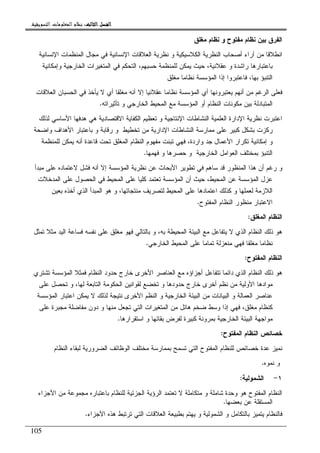 ‫ﺍﻟﺜﺎﻟﺚ‬ ‫ﺍﻟﻔﺼﻞ‬‫ﺍﻟﺜﺎﻟﺚ‬ ‫ﺍﻟﻔﺼﻞ‬‫ﺍﻟﺜﺎﻟﺚ‬ ‫ﺍﻟﻔﺼﻞ‬‫ﺍﻟﺜﺎﻟﺚ‬ ‫ﺍﻟﻔﺼﻞ‬::::‫ﺍﻟﺘﺴﻮﻳﻘﻴﺔ‬ ‫ﺍﻟﻤﻌﻠﻮﻣﺎﺕ‬ ‫ﻧﻈﺎﻡ‬.
105
‫ﻤﻐﻠﻕ‬ ‫ﻨﻅﺎﻡ‬ ‫ﻭ‬ ‫ﻤﻔﺘﻭﺡ‬ ‫ﻨﻅﺎﻡ‬ ‫ﺒﻴﻥ‬ ‫ﺍﻝﻔﺭﻕ‬
‫ﺍﻹﻨﺴﺎﻨﻴﺔ‬ ‫ﺍﻝﻤﻨﻅﻤﺎﺕ‬ ‫ﻤﺠﺎل‬ ‫ﻓﻲ‬ ‫ﺍﻹﻨﺴﺎﻨﻴﺔ‬ ‫ﺍﻝﻌﻼﻗﺎﺕ‬ ‫ﻨﻅﺭﻴﺔ‬ ‫ﻭ‬ ‫ﺍﻝﻜﻼﺴﻴﻜﻴﺔ‬ ‫ﺍﻝﻨﻅﺭﻴﺔ‬ ‫ﺃﺼﺤﺎﺏ‬ ‫ﺁﺭﺍﺀ‬ ‫ﻤﻥ‬ ‫ﺍﻨﻁﻼﻗﺎ‬
‫ﺒﺎﻋﺘﺒﺎﺭﻫ‬‫ﺎ‬،‫ﺤﺴﺒﻬﻡ‬ ‫ﻝﻠﻤﻨﻅﻤﺔ‬ ‫ﻴﻤﻜﻥ‬ ‫ﺤﻴﺙ‬ ،‫ﻋﻘﻼﻨﻴﺔ‬ ‫ﻭ‬ ‫ﺭﺍﺸﺩﺓ‬‫ﻭ‬ ‫ﺍﻝﺨﺎﺭﺠﻴﺔ‬ ‫ﺍﻝﻤﺘﻐﻴﺭﺍﺕ‬ ‫ﻓﻲ‬ ‫ﺍﻝﺘﺤﻜﻡ‬‫ﺇﻤﻜ‬‫ﺎﻨﻴﺔ‬
‫ﻤﻐﻠﻕ‬ ‫ﻨﻅﺎﻤﺎ‬ ‫ﺍﻝﻤﺅﺴﺴﺔ‬ ‫ﺇﺫﺍ‬ ‫ﻓﺎﻋﺘﺒﺭﻭﺍ‬ ،‫ﺒﻬﺎ‬ ‫ﺍﻝﺘﻨﺒﺅ‬
‫ﺍﻝﻌﻼﻗﺎﺕ‬ ‫ﺍﻝﺤﺴﺒﺎﻥ‬ ‫ﻓﻲ‬ ‫ﻴﺄﺨﺫ‬ ‫ﻻ‬ ‫ﺃﻱ‬ ‫ﻤﻐﻠﻘﺎ‬ ‫ﺃﻨﻪ‬ ‫ﺇﻻ‬ ‫ﻋﻘﻼﻨﻴﺎ‬ ‫ﻨﻅﺎﻤﺎ‬ ‫ﺍﻝﻤﺅﺴﺴﺔ‬ ‫ﺃﻱ‬ ‫ﻴﻌﺘﺒﺭﻭﻨﻬﺎ‬ ‫ﺃﻨﻬﻡ‬ ‫ﻤﻥ‬ ‫ﺍﻝﺭﻏﻡ‬ ‫ﻓﻌﻠﻰ‬
‫ﺘﺄﺜﻴﺭﺍﺘﻪ‬ ‫ﻭ‬ ‫ﺍﻝﺨﺎﺭﺠﻲ‬ ‫ﺍﻝﻤﺤﻴﻁ‬ ‫ﻤﻊ‬ ‫ﺍﻝﻤﺅﺴﺴﺔ‬ ‫ﺃﻭ‬ ‫ﺍﻝﻨﻅﺎﻡ‬ ‫ﻤﻜﻭﻨﺎﺕ‬ ‫ﺒﻴﻥ‬ ‫ﺍﻝﻤﺘﺒﺎﺩﻝﺔ‬.
‫ﺍ‬ ‫ﺍﻝﻨﺸﺎﻁﺎﺕ‬ ‫ﺍﻝﻌﻠﻤﻴﺔ‬ ‫ﺍﻹﺩﺍﺭﺓ‬ ‫ﻨﻅﺭﻴﺔ‬ ‫ﺍﻋﺘﺒﺭﺕ‬‫ﻝﺫﻝﻙ‬ ‫ﺍﻷﺴﺎﺴﻲ‬ ‫ﻫﺩﻓﻬﺎ‬ ‫ﻫﻲ‬ ‫ﺍﻻﻗﺘﺼﺎﺩﻴﺔ‬ ‫ﺍﻝﻜﻔﺎﻴﺔ‬ ‫ﺘﻌﻅﻴﻡ‬ ‫ﻭ‬ ‫ﻹﻨﺘﺎﺠﻴﺔ‬
‫ﻭﺍﻀﺤﺔ‬ ‫ﺍﻷﻫﺩﺍﻑ‬ ‫ﺒﺎﻋﺘﺒﺎﺭ‬ ‫ﻭ‬ ‫ﺭﻗﺎﺒﺔ‬ ‫ﻭ‬ ‫ﺘﺨﻁﻴﻁ‬ ‫ﻤﻥ‬ ‫ﺍﻹﺩﺍﺭﻴﺔ‬ ‫ﺍﻝﻨﺸﺎﻁﺎﺕ‬ ‫ﻤﻤﺎﺭﺴﺔ‬ ‫ﻋﻠﻰ‬ ‫ﻜﺒﻴﺭ‬ ‫ﺒﺸﻜل‬ ‫ﺭﻜﺯﺕ‬
‫ﻝﻠﻤﻨﻅﻤﺔ‬ ‫ﻴﻤﻜﻥ‬ ‫ﺃﻨﻪ‬ ‫ﻗﺎﻋﺩﺓ‬ ‫ﺘﺤﺕ‬ ‫ﺍﻝﻤﻐﻠﻕ‬ ‫ﺍﻝﻨﻅﺎﻡ‬ ‫ﻤﻔﻬﻭﻡ‬ ‫ﺘﺒﻨﺕ‬ ‫ﻓﻬﻲ‬ ،‫ﻭﺍﺭﺩﺓ‬ ‫ﺠﺩ‬ ‫ﺍﻷﻋﻤﺎل‬ ‫ﺘﻜﺭﺍﺭ‬ ‫ﺇﻤﻜﺎﻨﻴﺔ‬ ‫ﻭ‬
‫ﺍﻝﻌﻭﺍﻤل‬ ‫ﺒﻤﺨﺘﻠﻑ‬ ‫ﺍﻝﺘﻨﺒﺅ‬‫ﻓﻬﻤﻬﺎ‬ ‫ﻭ‬ ‫ﺤﺼﺭﻫﺎ‬ ‫ﻭ‬ ‫ﺍﻝﺨﺎﺭﺠﻴﺔ‬.
‫ﻤﺒﺩﺃ‬ ‫ﻋﻠﻰ‬ ‫ﻻﻋﺘﻤﺎﺩﻩ‬ ‫ﻓﺸل‬ ‫ﺃﻨﻪ‬ ‫ﺇﻻ‬ ‫ﺍﻝﻤﺅﺴﺴﺔ‬ ‫ﻨﻅﺭﻴﺔ‬ ‫ﻋﻥ‬ ‫ﺍﻷﺒﺤﺎﺙ‬ ‫ﺘﻁﻭﻴﺭ‬ ‫ﻓﻲ‬ ‫ﺴﺎﻫﻡ‬ ‫ﻗﺩ‬ ‫ﺍﻝﻤﻨﻅﻭﺭ‬ ‫ﻫﺫﺍ‬ ‫ﺃﻥ‬ ‫ﺭﻏﻡ‬ ‫ﻭ‬
‫ﺍﻝﻤﺩﺨﻼﺕ‬ ‫ﻋﻠﻰ‬ ‫ﺍﻝﺤﺼﻭل‬ ‫ﻓﻲ‬ ‫ﺍﻝﻤﺤﻴﻁ‬ ‫ﻋﻠﻰ‬ ‫ﻜﻠﻴﺎ‬ ‫ﺘﻌﺘﻤﺩ‬ ‫ﺍﻝﻤﺅﺴﺴﺔ‬ ‫ﺃﻥ‬ ‫ﺤﻴﺙ‬ ،‫ﺍﻝﻤﺤﻴﻁ‬ ‫ﻋﻥ‬ ‫ﺍﻝﻤﺅﺴﺴﺔ‬ ‫ﻋﺯل‬
‫ﻤﻨﺘﺠ‬ ‫ﻝﺘﺼﺭﻴﻑ‬ ‫ﺍﻝﻤﺤﻴﻁ‬ ‫ﻋﻠﻰ‬ ‫ﺍﻋﺘﻤﺎﺩﻫﺎ‬ ‫ﻜﺫﻝﻙ‬ ‫ﻭ‬ ‫ﻝﻌﻤﻠﻬﺎ‬ ‫ﺍﻝﻼﺯﻤﺔ‬‫ﺒﻌﻴﻥ‬ ‫ﺃﺨﺫﻩ‬ ‫ﺍﻝﺫﻱ‬ ‫ﺍﻝﻤﺒﺩﺃ‬ ‫ﻫﻭ‬ ‫ﻭ‬ ،‫ﺎﺘﻬﺎ‬
‫ﺍﻝﻤﻔﺘﻭﺡ‬ ‫ﺍﻝﻨﻅﺎﻡ‬ ‫ﻤﻨﻅﻭﺭ‬ ‫ﺍﻻﻋﺘﺒﺎﺭ‬.
‫ﺍﻝﻤﻐﻠﻕ‬ ‫ﺍﻝﻨﻅﺎﻡ‬:
‫ﺍﻝﺒﻴﺌ‬ ‫ﻤﻊ‬ ‫ﻴﺘﻔﺎﻋل‬ ‫ﻻ‬ ‫ﺍﻝﺫﻱ‬ ‫ﺍﻝﻨﻅﺎﻡ‬ ‫ﺫﻝﻙ‬ ‫ﻫﻭ‬‫ﺔ‬‫ﺘﻤﺜل‬ ‫ﻤﺜﻼ‬ ‫ﺍﻝﻴﺩ‬ ‫ﻓﺴﺎﻋﺔ‬ ‫ﻨﻔﺴﻪ‬ ‫ﻋﻠﻰ‬ ‫ﻤﻐﻠﻕ‬ ‫ﻓﻬﻭ‬ ‫ﺒﺎﻝﺘﺎﻝﻲ‬ ‫ﻭ‬ ،‫ﺒﻪ‬ ‫ﺍﻝﻤﺤﻴﻁﺔ‬
‫ﺍﻝﺨﺎﺭﺠﻲ‬ ‫ﺍﻝﻤﺤﻴﻁ‬ ‫ﻋﻠﻰ‬ ‫ﺘﻤﺎﻤﺎ‬ ‫ﻤﻨﻌﺯﻝﺔ‬ ‫ﻓﻬﻲ‬ ‫ﻤﻐﻠﻘﺎ‬ ‫ﻨﻅﺎﻤﺎ‬.
‫ﺍﻝﻤﻔﺘﻭﺡ‬ ‫ﺍﻝﻨﻅﺎﻡ‬:
‫ﺍﻝﻨﻅﺎ‬ ‫ﺫﻝﻙ‬ ‫ﻫﻭ‬‫ﺘﺸﺘﺭﻱ‬ ‫ﺍﻝﻤﺅﺴﺴﺔ‬ ‫ﻓﻤﺜﻼ‬ ‫ﺍﻝﻨﻅﺎﻡ‬ ‫ﺤﺩﻭﺩ‬ ‫ﺨﺎﺭﺝ‬ ‫ﺍﻷﺨﺭﻯ‬ ‫ﺍﻝﻌﻨﺎﺼﺭ‬ ‫ﻤﻊ‬ ‫ﺃﺠﺯﺍﺅﻩ‬ ‫ﺘﺘﻔﺎﻋل‬ ‫ﺩﺍﺌﻤﺎ‬ ‫ﺍﻝﺫﻱ‬ ‫ﻡ‬
‫ﻋﻠﻰ‬ ‫ﺘﺤﺼل‬ ‫ﻭ‬ ،‫ﻝﻬﺎ‬ ‫ﺍﻝﺘﺎﺒﻌﺔ‬ ‫ﺍﻝﺤﻜﻭﻤﺔ‬ ‫ﻝﻘﻭﺍﻨﻴﻥ‬ ‫ﺘﺨﻀﻊ‬ ‫ﻭ‬ ‫ﺤﺩﻭﺩﻫﺎ‬ ‫ﺨﺎﺭﺝ‬ ‫ﺃﺨﺭﻯ‬ ‫ﻨﻅﻡ‬ ‫ﻤﻥ‬ ‫ﺍﻷﻭﻝﻴﺔ‬ ‫ﻤﻭﺍﺩﻫﺎ‬
‫ﺍﻝﻤ‬ ‫ﺍﻋﺘﺒﺎﺭ‬ ‫ﻴﻤﻜﻥ‬ ‫ﻻ‬ ‫ﻝﺫﻝﻙ‬ ‫ﻨﺘﻴﺠﺔ‬ ‫ﺍﻷﺨﺭﻯ‬ ‫ﺍﻝﻨﻅﻡ‬ ‫ﻭ‬ ‫ﺍﻝﺨﺎﺭﺠﻴﺔ‬ ‫ﺍﻝﺒﻴﺌﺔ‬ ‫ﻤﻥ‬ ‫ﺍﻝﺒﻴﺎﻨﺎﺕ‬ ‫ﻭ‬ ‫ﺍﻝﻌﻤﺎﻝﺔ‬ ‫ﻋﻨﺎﺼﺭ‬‫ﺅﺴﺴﺔ‬
‫ﻋﻠﻰ‬ ‫ﻤﺠﺒﺭﺓ‬ ‫ﻤﻔﺎﻀﻠﺔ‬ ‫ﺩﻭﻥ‬ ‫ﻭ‬ ‫ﻤﻨﻬﺎ‬ ‫ﺘﺠﻌل‬ ‫ﺍﻝﺘﻲ‬ ‫ﺍﻝﻤﺘﻐﻴﺭﺍﺕ‬ ‫ﻤﻥ‬ ‫ﻫﺎﺌل‬ ‫ﻀﺨﻡ‬ ‫ﻭﺴﻁ‬ ‫ﺇﺫﺍ‬ ‫ﻓﻬﻲ‬ ،‫ﻤﻐﻠﻕ‬ ‫ﻜﻨﻅﺎﻡ‬
‫ﺍﺴﺘﻘﺭﺍﺭﻫﺎ‬ ‫ﻭ‬ ‫ﺒﻘﺎﺌﻬﺎ‬ ‫ﻝﻔﺭﺽ‬ ‫ﻜﺒﻴﺭﺓ‬ ‫ﺒﻤﺭﻭﻨﺔ‬ ‫ﺍﻝﺨﺎﺭﺠﻴﺔ‬ ‫ﺍﻝﺒﻴﺌﺔ‬ ‫ﻤﻭﺍﺠﻬﺔ‬.
‫ﺍﻝﻤﻔﺘﻭﺡ‬ ‫ﺍﻝﻨﻅﺎﻡ‬ ‫ﺨﺼﺎﺌﺹ‬:
‫ﺍﻝﻨﻅﺎﻡ‬ ‫ﻝﺒﻘﺎﺀ‬ ‫ﺍﻝﻀﺭﻭﺭﻴﺔ‬ ‫ﺍﻝﻭﻅﺎﺌﻑ‬ ‫ﻤﺨﺘﻠﻑ‬ ‫ﺒﻤﻤﺎﺭﺴﺔ‬ ‫ﺘﺴﻤﺢ‬ ‫ﺍﻝﺘﻲ‬ ‫ﺍﻝﻤﻔﺘﻭﺡ‬ ‫ﻝﻠﻨﻅﺎﻡ‬ ‫ﺨﺼﺎﺌﺹ‬ ‫ﻋﺩﺓ‬ ‫ﻨﻤﻴﺯ‬
‫ﻨﻤﻭﻩ‬ ‫ﻭ‬.
١-‫ﺍﻝﺸﻤﻭﻝﻴﺔ‬:
‫ﺍﻷﺠﺯﺍﺀ‬ ‫ﻤﻥ‬ ‫ﻤﺠﻤﻭﻋﺔ‬ ‫ﺒﺎﻋﺘﺒﺎﺭﻩ‬ ‫ﻝﻠﻨﻅﺎﻡ‬ ‫ﺍﻝﺠﺯﺌﻴﺔ‬ ‫ﺍﻝﺭﺅﻴﺔ‬ ‫ﺘﻌﺘﻤﺩ‬ ‫ﻻ‬ ‫ﻤﺘﻜﺎﻤﻠﺔ‬ ‫ﻭ‬ ‫ﺸﺎﻤﻠﺔ‬ ‫ﻭﺤﺩﺓ‬ ‫ﻫﻭ‬ ‫ﺍﻝﻤﻔﺘﻭﺡ‬ ‫ﺍﻝﻨﻅﺎﻡ‬
‫ﺒﻌﻀﻬﺎ‬ ‫ﻋﻥ‬ ‫ﺍﻝﻤﺴﺘﻘﻠﺔ‬.
‫ﺍﻷﺠﺯﺍﺀ‬ ‫ﻫﺫﻩ‬ ‫ﺘﺭﺘﺒﻁ‬ ‫ﺍﻝﺘﻲ‬ ‫ﺍﻝﻌﻼﻗﺎﺕ‬ ‫ﺒﻁﺒﻴﻌﺔ‬ ‫ﻴﻬﺘﻡ‬ ‫ﻭ‬ ‫ﺍﻝﺸﻤﻭﻝﻴﺔ‬ ‫ﻭ‬ ‫ﺒﺎﻝﺘﻜﺎﻤل‬ ‫ﻴﺘﻤﻴﺯ‬ ‫ﻓﺎﻝﻨﻅﺎﻡ‬.
 