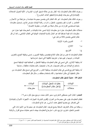 ‫ﺍﻟﺜﺎﻟﺚ‬ ‫ﺍﻟﻔﺼﻞ‬‫ﺍﻟﺜﺎﻟﺚ‬ ‫ﺍﻟﻔﺼﻞ‬‫ﺍﻟﺜﺎﻟﺚ‬ ‫ﺍﻟﻔﺼﻞ‬‫ﺍﻟﺜﺎﻟﺚ‬ ‫ﺍﻟﻔﺼﻞ‬::::‫ﺍﻟﺘﺴﻮﻳﻘﻴﺔ‬ ‫ﺍﻟﻤﻌﻠﻮﻣﺎﺕ‬ ‫ﻧﻈﺎﻡ‬.
109
‫ﺒﺄﻨﻪ‬ ‫ﺍﻝﻤﻌﻠﻭﻤﺎﺕ‬ ‫ﻨﻅﺎﻡ‬ ‫ﻜﺫﻝﻙ‬ ‫ﻴﻌﺭﻑ‬ ‫ﻭ‬"‫ﺍﻝﻤﺩﺨﻼﺕ‬ ‫ﻝﺘﺤﻭﻴل‬ ‫ﺍﻵﻝﻴﺔ‬ ‫ﻭ‬ ‫ﺍﻝﺒﺸﺭﻴﺔ‬ ‫ﺍﻝﻤﻭﺍﺭﺩ‬ ‫ﺘﻨﺴﻴﻕ‬ ‫ﺨﻼﻝﻪ‬ ‫ﻤﻥ‬ ‫ﻴﺘﻡ‬ ‫ﺇﻁﺎﺭ‬
)‫ﺍﻝﺒﻴﺎﻨﺎﺕ‬(‫ﻤﺨﺭﺠﺎﺕ‬ ‫ﺇﻝﻰ‬)‫ﻤﻌﻠﻭﻤﺎﺕ‬(‫ﺍﻝﻤﺸﺭ‬ ‫ﺃﻫﺩﺍﻑ‬ ‫ﻝﺘﺤﻘﻴﻕ‬‫ﻭﻉ‬"١
.
‫ﺍﻝﻤﻌﻠﻭﻤﺎﺕ‬ ‫ﻨﻅﺎﻡ‬ ‫ﻜﺫﻝﻙ‬ ‫ﻴﻌﺭﻑ‬ ‫ﻭ‬"‫ﻭ‬ ‫ﺍﻷﻋﻤﺎل‬ ‫ﻤﻥ‬ ‫ﻤﺘﺭﺍﺒﻁﺔ‬ ‫ﻭ‬ ‫ﻤﺘﺠﺎﻨﺴﺔ‬ ‫ﻤﺠﻤﻭﻋﺔ‬ ‫ﻴﺘﻀﻤﻥ‬ ‫ﺍﻝﺫﻱ‬ ‫ﺍﻝﻨﻅﺎﻡ‬ ‫ﺫﻝﻙ‬ ‫ﻫﻭ‬
‫ﻤﻌﻠﻭﻤﺎﺕ‬ ‫ﺘﻭﺼﻴل‬ ‫ﻭ‬ ‫ﺇﻨﺘﺎﺝ‬ ‫ﺒﻐﺭﺽ‬ ‫ﺍﻝﺒﻴﺎﻨﺎﺕ‬ ‫ﺭﻗﺎﺒﺔ‬ ‫ﻭ‬ ‫ﺇﺩﺍﺭﺓ‬ ‫ﻭ‬ ‫ﺘﺸﻐﻴل‬ ‫ﻭ‬ ‫ﺒﺘﺠﻤﻴﻊ‬ ‫ﺘﻘﻭﻡ‬ ‫ﺍﻝﻤﻭﺍﺭﺩ‬ ‫ﻭ‬ ‫ﺍﻝﻌﻨﺎﺼﺭ‬
‫ﺍﻻﺘﺼﺎل‬ ‫ﺨﻁﻭﻁ‬ ‫ﻭ‬ ‫ﺍﻝﻘﻨﻭﺍﺕ‬ ‫ﻤﻥ‬ ‫ﺸﺒﻜﺔ‬ ‫ﺨﻼل‬ ‫ﻤﻥ‬ ‫ﺍﻝﻘﺭﺍﺭﺍﺕ‬ ‫ﻝﻤﺴﺘﺨﺩﻤﻲ‬ ‫ﻤﻔﻴﺩﺓ‬"٢
‫ﻤﺩﺨﻼ‬‫ﻋﻥ‬ ‫ﻋﺒﺎﺭﺓ‬ ‫ﻓﻴﻬﺎ‬ ‫ﺍﻝﻤﺨﺭﺠﺎﺕ‬ ‫ﻭ‬ ‫ﺒﺎﻝﺒﻴﺎﻨﺎﺕ‬ ‫ﻋﺎﺩﺓ‬ ‫ﺘﺴﻤﻰ‬ ‫ﺃﻭﻝﻴﺔ‬ ‫ﻤﻌﻠﻭﻤﺎﺕ‬ ‫ﻋﻥ‬ ‫ﻋﺒﺎﺭﺓ‬ ‫ﺍﻝﻤﻌﻠﻭﻤﺎﺕ‬ ‫ﻨﻅﺎﻡ‬ ‫ﺕ‬
‫ﻜل‬ ‫ﺃﻥ‬ ‫ﻜﻤﺎ‬ ‫ﻭ‬ ‫ﺍﻹﻨﺘﺎﺠﻲ‬ ‫ﺍﻝﻨﻅﺎﻡ‬ ‫ﻓﻲ‬ ‫ﺍﻝﻨﻬﺎﺌﻴﺔ‬ ‫ﻝﻠﻤﻨﺘﺠﺎﺕ‬ ‫ﺒﺎﻝﻨﺴﺒﺔ‬ ‫ﺍﻝﺤﺎل‬ ‫ﻫﻭ‬ ‫ﻜﻤﺎ‬ ‫ﺇﻀﺎﻓﻴﺔ‬ ‫ﻗﻴﻤﺔ‬ ‫ﺫﺍﺕ‬ ‫ﻤﻌﻠﻭﻤﺎﺕ‬
‫ﻫﻲ‬ ‫ﻤﺭﺍﺤل‬ ‫ﺜﻼﺜﺔ‬ ‫ﻴﺘﻀﻤﻥ‬ ‫ﺇﻨﺘﺎﺠﻲ‬ ‫ﻨﻅﺎﻡ‬:
‫ﺃ‬-‫ﺍﻷﻭﻝﻴﺔ‬ ‫ﺒﺎﻝﻤﻭﺍﺩ‬ ‫ﺍﻝﺘﻤﻭﻴﻥ‬.
‫ﺏ‬-‫ﺍﻹﻨﺘﺎﺝ‬.
‫ﺝ‬-‫ﺍﻝﺘﻭﺯﻴﻊ‬.
‫ﻭﻅﻴﻔ‬ ‫ﻓﻴﺘﻀﻤﻥ‬ ‫ﺍﻹﻨﺘﺎﺝ‬ ‫ﻨﻅﺎﻡ‬ ‫ﻤﺭﺍﺤل‬ ‫ﻨﻔﺱ‬ ‫ﻝﻪ‬ ‫ﺍﻝﻤﻌﻠﻭﻤﺎﺕ‬ ‫ﻓﻨﻅﺎﻡ‬‫ﻭ‬ ‫ﺍﻝﺠﻤﻊ‬ ‫ﺒﻭﻅﻴﻔﺔ‬ ‫ﺘﺴﻤﻰ‬ ‫ﻭ‬ ‫ﺍﻝﺘﻤﻭﻴﻥ‬ ‫ﺔ‬‫ﺍﻝﺘﺨﺯﻴﻥ‬
‫ﺍﺴﺘﺭﺠﺎﻋﻬﺎ‬ ‫ﺘﺴﻬل‬ ‫ﺍﻝﺘﻲ‬ ‫ﺒﺎﻝﻜﻴﻔﻴﺔ‬ ‫ﺘﺨﺯﻴﻨﻬﺎ‬ ‫ﻭ‬ ‫ﻓﻬﺭﺴﺘﻬﺎ‬ ‫ﻭ‬ ‫ﺘﺒﻭﻴﺒﻬﺎ‬ ‫ﻭ‬ ‫ﻝﻠﺒﻴﺎﻨﺎﺕ‬
‫ﺘﺴﻤﺢ‬ ‫ﺍﻝﻭﻅﻴﻔﺔ‬ ‫ﻓﻬﺫﻩ‬ ‫ﺍﻝﻤﻌﺎﻝﺠﺔ‬ ‫ﻭ‬ ‫ﺍﻝﺘﺸﻐﻴل‬ ‫ﺒﻭﻅﻴﻔﺔ‬ ‫ﺍﻝﻤﻌﻠﻭﻤﺎﺕ‬ ‫ﻨﻅﺎﻡ‬ ‫ﻓﻲ‬ ‫ﺘﺴﻤﻰ‬ ‫ﺍﻝﺘﻲ‬ ‫ﻭ‬ ‫ﺍﻹﻨﺘﺎﺝ‬ ‫ﻭﻅﻴﻔﺔ‬ ‫ﺃﻤﺎ‬
‫ﺒﺎ‬‫ﺤﺴﺎﺒﻴﺔ‬ ‫ﻭ‬ ‫ﻤﻨﻁﻘﻴﺔ‬ ‫ﺒﻌﻤﻠﻴﺎﺕ‬ ‫ﻗﻴﺎﻡ‬ ‫ﻭ‬ ‫ﺘﺠﻤﻴﻌﻬﺎ‬ ‫ﻭ‬ ‫ﻓﺭﺯﻫﺎ‬ ‫ﻭ‬ ‫ﺘﺨﺯﻴﻨﻬﺎ‬ ‫ﻤﻜﺎﻥ‬ ‫ﻤﻥ‬ ‫ﺍﻝﺒﻴﺎﻨﺎﺕ‬ ‫ﺴﺘﺨﺭﺍﺝ‬
‫ﻤﻥ‬ ‫ﺍﻝﻤﻌﻠﻭﻤﺎﺕ‬ ‫ﺒﻨﻘل‬ ‫ﺘﺴﻤﺢ‬ ‫ﺍﻝﺘﻲ‬ ‫ﺍﻝﺘﻭﺯﻴﻊ‬ ‫ﻭ‬ ‫ﺍﻝﻨﺸﺭ‬ ‫ﺒﻭﻅﻴﻔﺔ‬ ‫ﺍﻝﻤﻌﻠﻭﻤﺎﺕ‬ ‫ﻨﻅﺎﻡ‬ ‫ﻓﻲ‬ ‫ﻓﺘﺴﻤﻰ‬ ‫ﺍﻝﺘﻭﺯﻴﻊ‬ ‫ﻭﻅﻴﻔﺔ‬ ‫ﺃﻤﺎ‬
‫ﺍﻝﻤﻌﻠﻭﻤﺎﺕ‬ ‫ﻨﻘل‬ ‫ﺴﺎﺌل‬ ‫ﻭ‬ ‫ﻤﺨﺘﻠﻑ‬ ‫ﺒﺎﺴﺘﺨﺩﺍﻡ‬ ‫ﺫﻝﻙ‬ ‫ﻭ‬ ‫ﺍﺴﺘﺨﺩﺍﻤﻬﺎ‬ ‫ﻤﻜﺎﻥ‬ ‫ﺇﻝﻰ‬ ‫ﺘﺸﻐﻴﻠﻬﺎ‬ ‫ﻤﻜﺎﻥ‬.
‫ﺍﻝﺸﻜل‬19:‫ﺍﻝﻤﻌﻠﻭﻤﺎﺕ‬ ‫ﻨﻅﺎﻡ‬ ‫ﺘﺸﻐﻴل‬ ‫ﻋﻤﻠﻴﺔ‬.
‫ﺍﻝﻤﺼﺩﺭ‬:‫ﺹ‬ ،‫ﺫﻜﺭﻩ‬ ‫ﺴﺒﻕ‬ ‫ﻤﺭﺠﻊ‬ ،‫ﻤﺤﻤﺩ‬ ‫ﻜﺎﻤل‬ ‫ﺴﻤﻴﺭ‬ ،‫ﺍﻝﺩﻫﺭﺍﻭﻱ‬ ‫ﻤﺼﻁﻔﻰ‬ ‫ﺍﻝﺩﻴﻥ‬ ‫ﻜﻤﺎل‬١٦.
‫ﺍﻝﻤﻭﺍﺭﺩ‬ ‫ﻤﻥ‬ ‫ﻤﺠﻤﻭﻋﺔ‬ ‫ﻋﻠﻰ‬ ‫ﻴﻘﻭﻡ‬ ‫ﺍﻝﻤﻌﻠﻭﻤﺎﺕ‬ ‫ﻓﻨﻅﺎﻡ‬)‫ﺍﻝﻤﻬﺎﺭﺍﺕ‬ ،‫ﺍﻝﺒﺸﺭﻴﺔ‬ ‫ﺍﻝﻘﻭﻯ‬‫ﻭ‬ ‫ﺍﻷﻤﻭﺍل‬ ،‫ﺍﻷﺠﻬﺯﺓ‬ ،‫ﺍﻝﺒﻴﺎﻨﺎﺕ‬(
‫ﺍﻝ‬ ‫ﺇﻨﺘﺎﺝ‬ ‫ﻫﻭ‬ ‫ﻭ‬ ‫ﺃﺴﺎﺴﻲ‬ ‫ﻫﺩﻑ‬ ‫ﻝﺘﺤﻘﻴﻕ‬ ‫ﺒﻌﻀﻬﺎ‬ ‫ﻤﻊ‬ ‫ﺘﺘﻀﺎﻓﺭ‬ ‫ﺍﻝﺘﻲ‬‫ﻤﻌﻠﻭﻤﺎﺕ‬.
‫ﺘﻌﺭﻴﻑ‬ ‫ﻭﻀﻊ‬ ‫ﺍﻝﺴﺎﺒﻘﺔ‬ ‫ﺍﻝﺘﻌﺎﺭﻴﻑ‬ ‫ﺨﻼل‬ ‫ﻤﻥ‬ ‫ﻴﻤﻜﻨﻨﺎ‬ ‫ﻭ‬"‫ﺍﻝﺘﻲ‬ ‫ﺍﻹﺠﺭﺍﺀﺍﺕ‬ ‫ﻤﻥ‬ ‫ﻤﺠﻤﻭﻋﺔ‬ ‫ﻫﻭ‬ ‫ﺍﻝﻤﻌﻠﻭﻤﺎﺕ‬ ‫ﻨﻅﺎﻡ‬
‫ﺍﻝﻘﺭﺍ‬ ‫ﺼﻨﻊ‬ ‫ﻋﻤﻠﻴﺎﺕ‬ ‫ﺘﺩﻋﻴﻡ‬ ‫ﺒﻬﺩﻑ‬ ‫ﺍﻝﻤﻌﻠﻭﻤﺎﺕ‬ ‫ﺍﺴﺘﺭﺠﺎﻉ‬ ،‫ﻨﺸﺭ‬ ،‫ﺘﻭﺯﻴﻊ‬ ،‫ﺘﺨﺯﻴﻥ‬ ،‫ﺘﺸﻐﻴل‬ ‫ﺘﺘﻀﻤﻥ‬‫ﻭ‬ ‫ﺭ‬‫ﺍﻝﺭﻗﺎﺒﺔ‬
١
، ، ‫ا‬ ‫ا‬ ‫دار‬ ، ‫ا‬ ‫ت‬ ‫ا‬ ، ‫آ‬ ، ‫ا‬ ‫ل‬ ‫آ‬ ‫اوي‬ ‫ه‬ ‫ا‬٢٠٠٠‫ص‬ ،١٥.
٢
‫ص‬ ، ‫ذآ‬ ، ‫أ‬٢١.
‫ﺍﻝﺒﻴﺎﻨﺎﺕ‬ ‫ﺘﺸﻐﻴل‬ ‫ﺨﻁﻭﺍﺕ‬
)‫ﺍﻝﻤﻌﻠﻭﻤﺎﺕ‬ ‫ﻨﻅﺎﻡ‬ ‫ﺩﺍﺨل‬(
‫ﺍﻝﺒﻴﺎﻨﺎﺕ‬
‫ﻤﺩﺨﻼﺕ‬
‫ﺍﻝﺒﻴﺎﻨﺎﺕ‬
‫ﻤﺨﺭﺠﺎﺕ‬
 