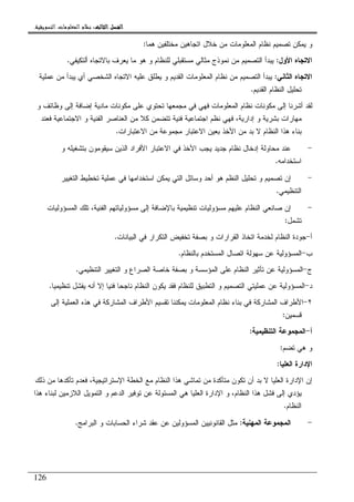 ‫ﺍﻟﺜﺎﻟﺚ‬ ‫ﺍﻟﻔﺼﻞ‬‫ﺍﻟﺜﺎﻟﺚ‬ ‫ﺍﻟﻔﺼﻞ‬‫ﺍﻟﺜﺎﻟﺚ‬ ‫ﺍﻟﻔﺼﻞ‬‫ﺍﻟﺜﺎﻟﺚ‬ ‫ﺍﻟﻔﺼﻞ‬::::‫ﺍﻟﺘﺴﻮﻳﻘﻴﺔ‬ ‫ﺍﻟﻤﻌﻠﻮﻣﺎﺕ‬ ‫ﻧﻈﺎﻡ‬.
126
‫ﻫﻤﺎ‬ ‫ﻤﺨﺘﻠﻔﻴﻥ‬ ‫ﺍﺘﺠﺎﻫﻴﻥ‬ ‫ﺨﻼل‬ ‫ﻤﻥ‬ ‫ﺍﻝﻤﻌﻠﻭﻤﺎﺕ‬ ‫ﻨﻅﺎﻡ‬ ‫ﺘﺼﻤﻴﻡ‬ ‫ﻴﻤﻜﻥ‬ ‫ﻭ‬:
‫ﺍﻷﻭل‬ ‫ﺍﻻﺘﺠﺎﻩ‬:‫ﺃﻝﺘﻜﻴﻔﻲ‬ ‫ﺒﺎﻻﺘﺠﺎﻩ‬ ‫ﻴﻌﺭﻑ‬ ‫ﻤﺎ‬ ‫ﻫﻭ‬ ‫ﻭ‬ ‫ﻝﻠﻨﻅﺎﻡ‬ ‫ﻤﺴﺘﻘﺒﻠﻲ‬ ‫ﻤﺜﺎﻝﻲ‬ ‫ﻨﻤﻭﺫﺝ‬ ‫ﻤﻥ‬ ‫ﺍﻝﺘﺼﻤﻴﻡ‬ ‫ﻴﺒﺩﺃ‬.
‫ﺍﻝﺜﺎﻨﻲ‬ ‫ﺍﻻﺘﺠﺎﻩ‬:‫ﺍﻻﺘﺠﺎﻩ‬ ‫ﻋﻠﻴﻪ‬ ‫ﻴﻁﻠﻕ‬ ‫ﻭ‬ ‫ﺍﻝﻘﺩﻴﻡ‬ ‫ﺍﻝﻤﻌﻠﻭﻤﺎﺕ‬ ‫ﻨﻅﺎﻡ‬ ‫ﻤﻥ‬ ‫ﺍﻝﺘﺼﻤﻴﻡ‬ ‫ﻴﺒﺩﺃ‬‫ﻋﻤﻠﻴﺔ‬ ‫ﻤﻥ‬ ‫ﻴﺒﺩﺃ‬ ‫ﺃﻱ‬ ‫ﺍﻝﺸﺨﺼﻲ‬
‫ﺍﻝﻘﺩﻴﻡ‬ ‫ﺍﻝﻨﻅﺎﻡ‬ ‫ﺘﺤﻠﻴل‬.
‫ﻭ‬ ‫ﻭﻅﺎﺌﻑ‬ ‫ﺇﻝﻰ‬ ‫ﺇﻀﺎﻓﺔ‬ ‫ﻤﺎﺩﻴﺔ‬ ‫ﻤﻜﻭﻨﺎﺕ‬ ‫ﻋﻠﻰ‬ ‫ﺘﺤﺘﻭﻱ‬ ‫ﻤﺠﻤﻌﻬﺎ‬ ‫ﻓﻲ‬ ‫ﻓﻬﻲ‬ ‫ﺍﻝﻤﻌﻠﻭﻤﺎﺕ‬ ‫ﻨﻅﺎﻡ‬ ‫ﻤﻜﻭﻨﺎﺕ‬ ‫ﺇﻝﻰ‬ ‫ﺃﺸﺭﻨﺎ‬ ‫ﻝﻘﺩ‬
‫ﻓﻌﻨﺩ‬ ‫ﺍﻻﺠﺘﻤﺎﻋﻴﺔ‬ ‫ﻭ‬ ‫ﺍﻝﻔﻨﻴﺔ‬ ‫ﺍﻝﻌﻨﺎﺼﺭ‬ ‫ﻤﻥ‬ ‫ﻜﻼ‬ ‫ﺘﺘﻀﻤﻥ‬ ‫ﻓﻨﻴﺔ‬ ‫ﺍﺠﺘﻤﺎﻋﻴﺔ‬ ‫ﻨﻅﻡ‬ ‫ﻓﻬﻲ‬ ،‫ﺇﺩﺍﺭﻴﺔ‬ ‫ﻭ‬ ‫ﺒﺸﺭﻴﺔ‬ ‫ﻤﻬﺎﺭﺍﺕ‬
‫ﺍﻷ‬ ‫ﻤﻥ‬ ‫ﺒﺩ‬ ‫ﻻ‬ ‫ﺍﻝﻨﻅﺎﻡ‬ ‫ﻫﺫﺍ‬ ‫ﺒﻨﺎﺀ‬‫ﺍﻻﻋﺘﺒﺎﺭﺍﺕ‬ ‫ﻤﻥ‬ ‫ﻤﺠﻤﻭﻋﺔ‬ ‫ﺍﻻﻋﺘﺒﺎﺭ‬ ‫ﺒﻌﻴﻥ‬ ‫ﺨﺫ‬.
-‫ﻭ‬ ‫ﺒﺘﺸﻐﻴﻠﻪ‬ ‫ﺴﻴﻘﻭﻤﻭﻥ‬ ‫ﺍﻝﺫﻴﻥ‬ ‫ﺍﻷﻓﺭﺍﺩ‬ ‫ﺍﻻﻋﺘﺒﺎﺭ‬ ‫ﻓﻲ‬ ‫ﺍﻷﺨﺫ‬ ‫ﻴﺠﺏ‬ ‫ﺠﺩﻴﺩ‬ ‫ﻨﻅﺎﻡ‬ ‫ﺇﺩﺨﺎل‬ ‫ﻤﺤﺎﻭﻝﺔ‬ ‫ﻋﻨﺩ‬
‫ﺍﺴﺘﺨﺩﺍﻤﻪ‬.
-‫ﺍﻝﺘﻐﻴﻴﺭ‬ ‫ﺘﺨﻁﻴﻁ‬ ‫ﻋﻤﻠﻴﺔ‬ ‫ﻓﻲ‬ ‫ﺍﺴﺘﺨﺩﺍﻤﻬﺎ‬ ‫ﻴﻤﻜﻥ‬ ‫ﺍﻝﺘﻲ‬ ‫ﻭﺴﺎﺌل‬ ‫ﺃﺤﺩ‬ ‫ﻫﻭ‬ ‫ﺍﻝﻨﻅﻡ‬ ‫ﺘﺤﻠﻴل‬ ‫ﻭ‬ ‫ﺘﺼﻤﻴﻡ‬ ‫ﺇﻥ‬
‫ﺍﻝﺘﻨﻅﻴﻤﻲ‬.
-‫ﺘﻨﻅﻴﻤﻴ‬ ‫ﻤﺴﺅﻭﻝﻴﺎﺕ‬ ‫ﻋﻠﻴﻬﻡ‬ ‫ﺍﻝﻨﻅﺎﻡ‬ ‫ﺼﺎﻨﻌﻲ‬ ‫ﺇﻥ‬‫ﺍﻝﻤﺴﺅﻭﻝﻴﺎﺕ‬ ‫ﺘﻠﻙ‬ ،‫ﺍﻝﻔﻨﻴﺔ‬ ‫ﻤﺴﺅﻭﻝﻴﺎﺘﻬﻡ‬ ‫ﺇﻝﻰ‬ ‫ﺒﺎﻹﻀﺎﻓﺔ‬ ‫ﺔ‬
‫ﺘﺸﻤل‬:
‫ﺃ‬-‫ﺍﻝﺒﻴﺎﻨﺎﺕ‬ ‫ﻓﻲ‬ ‫ﺍﻝﺘﻜﺭﺍﺭ‬ ‫ﺘﺨﻔﻴﺽ‬ ‫ﺒﺼﻔﺔ‬ ‫ﻭ‬ ‫ﺍﻝﻘﺭﺍﺭﺍﺕ‬ ‫ﺍﺘﺨﺎﺫ‬ ‫ﻝﺨﺩﻤﺔ‬ ‫ﺍﻝﻨﻅﺎﻡ‬ ‫ﺠﻭﺩﺓ‬.
‫ﺏ‬-‫ﺒﺎﻝﻨﻅﺎﻡ‬ ‫ﺍﻝﻤﺴﺘﺨﺩﻡ‬ ‫ﺍﺘﺼﺎل‬ ‫ﺴﻬﻭﻝﺔ‬ ‫ﻋﻥ‬ ‫ﺍﻝﻤﺴﺅﻭﻝﻴﺔ‬.
‫ﺝ‬-‫ﺍﻝﺘﻨﻅﻴﻤﻲ‬ ‫ﺍﻝﺘﻐﻴﻴﺭ‬ ‫ﻭ‬ ‫ﺍﻝﺼﺭﺍﻉ‬ ‫ﺨﺎﺼﺔ‬ ‫ﺒﺼﻔﺔ‬ ‫ﻭ‬ ‫ﺍﻝﻤﺅﺴﺴﺔ‬ ‫ﻋﻠﻰ‬ ‫ﺍﻝﻨﻅﺎﻡ‬ ‫ﺘﺄﺜﻴﺭ‬ ‫ﻋﻥ‬ ‫ﺍﻝﻤﺴﺅﻭﻝﻴﺔ‬.
‫ﺩ‬-‫ﺍﻝﻤﺴﺅﻭ‬‫ﺘﻨﻅﻴﻤﻴﺎ‬ ‫ﻴﻔﺸل‬ ‫ﺃﻨﻪ‬ ‫ﺇﻻ‬ ‫ﻓﻨﻴﺎ‬ ‫ﻨﺎﺠﺤﺎ‬ ‫ﺍﻝﻨﻅﺎﻡ‬ ‫ﻴﻜﻭﻥ‬ ‫ﻓﻘﺩ‬ ‫ﻝﻠﻨﻅﺎﻡ‬ ‫ﺍﻝﺘﻁﺒﻴﻕ‬ ‫ﻭ‬ ‫ﺍﻝﺘﺼﻤﻴﻡ‬ ‫ﻋﻤﻠﻴﺘﻲ‬ ‫ﻋﻥ‬ ‫ﻝﻴﺔ‬.
٢-‫ﺇﻝﻰ‬ ‫ﺍﻝﻌﻤﻠﻴﺔ‬ ‫ﻫﺫﻩ‬ ‫ﻓﻲ‬ ‫ﺍﻝﻤﺸﺎﺭﻜﺔ‬ ‫ﺍﻷﻁﺭﺍﻑ‬ ‫ﺘﻘﺴﻴﻡ‬ ‫ﻴﻤﻜﻨﻨﺎ‬ ‫ﺍﻝﻤﻌﻠﻭﻤﺎﺕ‬ ‫ﻨﻅﺎﻡ‬ ‫ﺒﻨﺎﺀ‬ ‫ﻓﻲ‬ ‫ﺍﻝﻤﺸﺎﺭﻜﺔ‬ ‫ﺍﻷﻁﺭﺍﻑ‬
‫ﻗﺴﻤﻴﻥ‬:
‫ﺃ‬-‫ﺍﻝﺘﻨﻅﻴﻤﻴﺔ‬ ‫ﺍﻝﻤﺠﻤﻭﻋﺔ‬:
‫ﺘﻀﻡ‬ ‫ﻫﻲ‬ ‫ﻭ‬:
‫ﺍﻝﻌﻠﻴﺎ‬ ‫ﺍﻹﺩﺍﺭﺓ‬:
‫ﺒ‬ ‫ﻻ‬ ‫ﺍﻝﻌﻠﻴﺎ‬ ‫ﺍﻹﺩﺍﺭﺓ‬ ‫ﺇﻥ‬‫ﺫﻝﻙ‬ ‫ﻤﻥ‬ ‫ﺘﺄﻜﺩﻫﺎ‬ ‫ﻓﻌﺩﻡ‬ ،‫ﺍﻹﺴﺘﺭﺍﺘﻴﺠﻴﺔ‬ ‫ﺍﻝﺨﻁﺔ‬ ‫ﻤﻊ‬ ‫ﺍﻝﻨﻅﺎﻡ‬ ‫ﻫﺫﺍ‬ ‫ﺘﻤﺎﺸﻲ‬ ‫ﻤﻥ‬ ‫ﻤﺘﺄﻜﺩﺓ‬ ‫ﺘﻜﻭﻥ‬ ‫ﺃﻥ‬ ‫ﺩ‬
‫ﻫﺫﺍ‬ ‫ﻝﺒﻨﺎﺀ‬ ‫ﺍﻝﻼﺯﻤﻴﻥ‬ ‫ﺍﻝﺘﻤﻭﻴل‬ ‫ﻭ‬ ‫ﺍﻝﺩﻋﻡ‬ ‫ﺘﻭﻓﻴﺭ‬ ‫ﻋﻥ‬ ‫ﺍﻝﻤﺴﺌﻭﻝﺔ‬ ‫ﻫﻲ‬ ‫ﺍﻝﻌﻠﻴﺎ‬ ‫ﺍﻹﺩﺍﺭﺓ‬ ‫ﻭ‬ ،‫ﺍﻝﻨﻅﺎﻡ‬ ‫ﻫﺫﺍ‬ ‫ﻓﺸل‬ ‫ﺇﻝﻰ‬ ‫ﻴﺅﺩﻱ‬
‫ﺍﻝﻨﻅﺎﻡ‬.
-‫ﺍﻝﻤﻬﻨﻴﺔ‬ ‫ﺍﻝﻤﺠﻤﻭﻋﺔ‬:‫ﺍﻝﺒﺭﺍ‬ ‫ﻭ‬ ‫ﺍﻝﺤﺴﺎﺒﺎﺕ‬ ‫ﺸﺭﺍﺀ‬ ‫ﻋﻘﺩ‬ ‫ﻋﻥ‬ ‫ﺍﻝﻤﺴﺅﻭﻝﻴﻥ‬ ‫ﺍﻝﻘﺎﻨﻭﻨﻴﻴﻥ‬ ‫ﻤﺜل‬‫ﻤﺞ‬.
 