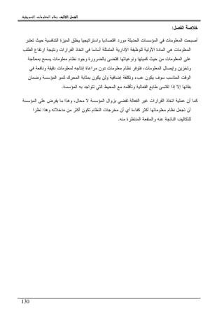 ‫ﺍﻟﺜﺎﻟﺚ‬ ‫ﺍﻟﻔﺼﻞ‬‫ﺍﻟﺜﺎﻟﺚ‬ ‫ﺍﻟﻔﺼﻞ‬‫ﺍﻟﺜﺎﻟﺚ‬ ‫ﺍﻟﻔﺼﻞ‬‫ﺍﻟﺜﺎﻟﺚ‬ ‫ﺍﻟﻔﺼﻞ‬::::‫ﺍﻟﺘﺴﻮﻳﻘﻴﺔ‬ ‫ﺍﻟﻤﻌﻠﻮﻣﺎﺕ‬ ‫ﻧﻈﺎﻡ‬.
130
‫ﺍﻝﻔﺼل‬ ‫ﺨﻼﺼﺔ‬:
‫ﺘﻌﺘﺒﺭ‬ ‫ﺤﻴﺙ‬ ‫ﺍﻝﺘﻨﺎﻓﺴﻴﺔ‬ ‫ﺍﻝﻤﻴﺯﺓ‬ ‫ﻴﺨﻠﻕ‬ ‫ﻭﺍﺴﺘﺭﺍﺘﻴﺠﻴﺎ‬ ‫ﺍﻗﺘﺼﺎﺩﻴﺎ‬ ‫ﻤﻭﺭﺩ‬ ‫ﺍﻝﺤﺩﻴﺜﺔ‬ ‫ﺍﻝﻤﺅﺴﺴﺎﺕ‬ ‫ﻓﻲ‬ ‫ﺍﻝﻤﻌﻠﻭﻤﺎﺕ‬ ‫ﺃﺼﺒﺤﺕ‬
‫ﺍﻝﻘﺭﺍﺭﺍﺕ‬ ‫ﺍﺘﺨﺎﺫ‬ ‫ﻓﻲ‬ ‫ﺃﺴﺎﺴﺎ‬ ‫ﺍﻝﻤﺘﻤﺜﻠﺔ‬ ‫ﺍﻹﺩﺍﺭﻴﺔ‬ ‫ﻝﻠﻭﻅﻴﻔﺔ‬ ‫ﺍﻷﻭﻝﻴﺔ‬ ‫ﺍﻝﻤﺎﺩﺓ‬ ‫ﻫﻲ‬ ‫ﺍﻝﻤﻌﻠﻭﻤﺎﺕ‬‫ﺍﻝﻁﻠﺏ‬ ‫ﺍﺭﺘﻔﺎﻉ‬ ‫ﻭﻨﺘﻴﺠﺔ‬
‫ﺒﻤﻌﺎﻝﺠﺔ‬ ‫ﻴﺴﻤﺢ‬ ‫ﻤﻌﻠﻭﻤﺎﺕ‬ ‫ﻨﻅﺎﻡ‬ ‫ﻭﺠﻭﺩ‬ ‫ﺒﺎﻝﻀﺭﻭﺭﺓ‬ ‫ﺍﻗﺘﻀﻰ‬ ‫ﻭﻨﻭﻋﻴﺎﺘﻬﺎ‬ ‫ﻜﻤﻴﺘﻬﺎ‬ ‫ﺤﻴﺙ‬ ‫ﻤﻥ‬ ‫ﺍﻝﻤﻌﻠﻭﻤﺎﺕ‬ ‫ﻋﻠﻰ‬
‫ﻓﻲ‬ ‫ﻭﻨﺎﻓﻌﺔ‬ ‫ﺩﻗﻴﻘﺔ‬ ‫ﻝﻤﻌﻠﻭﻤﺎﺕ‬ ‫ﺇﻨﺘﺎﺠﻪ‬ ‫ﻤﺭﺍﻋﺎﺓ‬ ‫ﺩﻭﻥ‬ ‫ﻤﻌﻠﻭﻤﺎﺕ‬ ‫ﻨﻅﺎﻡ‬ ‫ﻓﺘﻭﻓﺭ‬ ،‫ﺍﻝﻤﻌﻠﻭﻤﺎﺕ‬ ‫ﻭﺇﻴﺼﺎل‬ ‫ﻭﺘﺨﺯﻴﻥ‬
‫ﻝ‬ ‫ﺍﻝﻤﺤﺭﻙ‬ ‫ﺒﻤﺜﺎﺒﺔ‬ ‫ﻴﻜﻭﻥ‬ ‫ﻭﻝﻥ‬ ‫ﺇﻀﺎﻓﻴﺔ‬ ‫ﻭﺘﻜﻠﻔﺔ‬ ‫ﻋﺏﺀ‬ ‫ﻴﻜﻭﻥ‬ ‫ﺴﻭﻑ‬ ‫ﺍﻝﻤﻨﺎﺴﺏ‬ ‫ﺍﻝﻭﻗﺕ‬‫ﻭﻀﻤﺎﻥ‬ ‫ﺍﻝﻤﺅﺴﺴﺔ‬ ‫ﻨﻤﻭ‬
‫ﺍﻝﻤﺅﺴﺴﺔ‬ ‫ﺒﻪ‬ ‫ﺘﺘﻭﺍﺠﺩ‬ ‫ﺍﻝﺘﻲ‬ ‫ﺍﻝﻤﺤﻴﻁ‬ ‫ﻤﻊ‬ ‫ﻭﺘﺄﻗﻠﻤﻪ‬ ‫ﺍﻝﻔﻌﺎﻝﻴﺔ‬ ‫ﻁﺎﺒﻊ‬ ‫ﺍﻜﺘﺴﻰ‬ ‫ﺇﺫﺍ‬ ‫ﺇﻻ‬ ‫ﺒﻘﺎﺌﻬﺎ‬.
‫ﺍﻝﻤﺅﺴﺴﺔ‬ ‫ﻋﻠﻰ‬ ‫ﻴﻔﺭﺽ‬ ‫ﻤﺎ‬ ‫ﻭﻫﺫﺍ‬ ،‫ﻤﺤﺎل‬ ‫ﻻ‬ ‫ﺍﻝﻤﺅﺴﺴﺔ‬ ‫ﺒﺯﻭﺍل‬ ‫ﺘﻘﻀﻲ‬ ‫ﺍﻝﻔﻌﺎﻝﺔ‬ ‫ﻏﻴﺭ‬ ‫ﺍﻝﻘﺭﺍﺭﺍﺕ‬ ‫ﺍﺘﺨﺎﺫ‬ ‫ﻋﻤﻠﻴﺔ‬ ‫ﺃﻥ‬ ‫ﻜﻤﺎ‬
‫ﻤ‬ ‫ﻤﻥ‬ ‫ﺃﻜﺜﺭ‬ ‫ﺘﻜﻭﻥ‬ ‫ﺍﻝﻨﻅﺎﻡ‬ ‫ﻤﺨﺭﺠﺎﺕ‬ ‫ﺃﻥ‬ ‫ﺃﻱ‬ ‫ﻜﻔﺎﺀﺓ‬ ‫ﺃﻜﺜﺭ‬ ‫ﻤﻌﻠﻭﻤﺎﺘﻬﺎ‬ ‫ﻨﻅﺎﻡ‬ ‫ﺘﺠﻌل‬ ‫ﺃﻥ‬‫ﻨﻅﺭﺍ‬ ‫ﻭﻫﺫﺍ‬ ‫ﺩﺨﻼﺘﻪ‬
‫ﻤﻨﻪ‬ ‫ﺍﻝﻤﻨﺘﻅﺭﺓ‬ ‫ﻭﺍﻝﻤﻨﻔﻌﺔ‬ ‫ﻋﻨﻪ‬ ‫ﺍﻝﻨﺎﺘﺠﺔ‬ ‫ﻝﻠﺘﻜﺎﻝﻴﻑ‬.
 