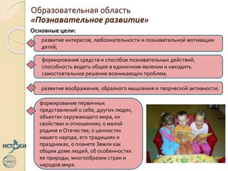 Образовательная область
«Познавательное развитие»
Основные цели:
развитие интересов, любознательности и познавательной мотивации
детей;
формирование средств и способов познавательных действий,
способность видеть общее в единичном явлении и находить
самостоятельное решение возникающих проблем;
развитие воображения, образного мышления и творческой активности;
формирование первичных
представлений о себе, других людях,
объектах окружающего мира, их
свойствах и отношениях; о малой
родине и Отечестве, о ценностях
нашего народа, его традициях и
праздниках, о планете Земля как
общем доме людей, об особенностях
ее природы, многообразии стран и
народов мира.
 