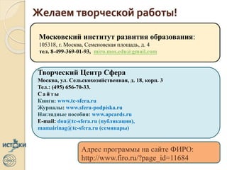 Желаем творческой работы!
Московский институт развития образования:
105318, г. Москва, Семеновская площадь, д. 4
тел. 8-499-369-01-93, miro.mos.edu@gmail.com
Творческий Центр Сфера
Москва, ул. Сельскохозяйственная, д. 18, корп. 3
Тел.: (495) 656-70-33.
С а й т ы
Книги: www.tc-sfera.ru
Журналы: www.sfera-podpiska.ru
Наглядные пособия: www.apcards.ru
E-mail: dou@tc-sfera.ru (публикации),
mamairinag@tc-sfera.ru (семинары)
Адрес программы на сайте ФИРО:
http://www.firo.ru/?page_id=11684
 