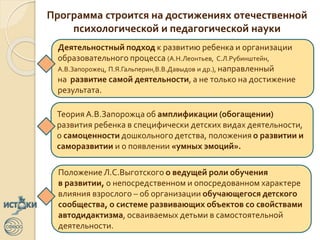 Программа строится на достижениях отечественной
психологической и педагогической науки
Деятельностный подход к развитию ребенка и организации
образовательного процесса (А.Н.Леонтьев, С.Л.Рубинштейн,
А.В.Запорожец, П.Я.Гальперин,В.В.Давыдов и др.), направленный
на развитие самой деятельности, а не только на достижение
результата.
Теория А.В.Запорожца об амплификации (обогащении)
развития ребенка в специфически детских видах деятельности,
о самоценности дошкольного детства, положения о развитии и
саморазвитии и о появлении «умных эмоций».
ПоложениеЛ.С.Выготского о ведущей роли обучения
в развитии, о непосредственном и опосредованном характере
влияния взрослого – об организации обучающегося детского
сообщества, о системе развивающих объектов со свойствами
автодидактизма, осваиваемых детьми в самостоятельной
деятельности.
 