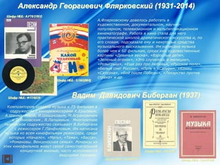АлександрАлександр ГеоргиевичГеоргиевич ФлярковскийФлярковский (1931(1931--2014)2014)
А.Флярковскому довелось работать в
художественном, документальном, научно-
популярном, телевизионном и мультипликационном
кинематографе. Работа в кино стала для него
практической школой драматического искусства и, по
его словам, подсказала ему и некоторые средства
музыкального высказывания. Им написана музыка
более чем к 60 фильмам, среди них художественные
картины «Девичья весна», «Взрослые дети»,
«Зеленый огонек», «Это случилось в милиции»,
«Розыгрыш», «Еще раз про любовь», «Русское поле»,
«Белый снег России», «Путь в «Сатурн», «Конец
«Сатурна», «Бой после Победы», «Лекарство против
страха» и др.
ВадимВадим ДавидовичДавидович БиберганБиберган (1937)(1937)
Композитором создана музыка к 75 фильмам в
содружестве с кинорежиссерами К.Ершовым,
А.Шахмалиевой, И.Шешуковым, М.Аграновичем
и О.Янковским , Я.Лапшиным. Многолетнее
творческое содружество связывает В.Бибергана
с режиссером Г.Панфиловым. Им написана
музыка ко всем кинофильмам режиссера, среди
которых «Начало», «Мать», «Тема», «Васса»,
«Романовы. Венценосная семья». Романсы из
этих кинофильмов живут своей самостоятельной
концертной жизнью, часто исполняются
ведущими певцами.
 