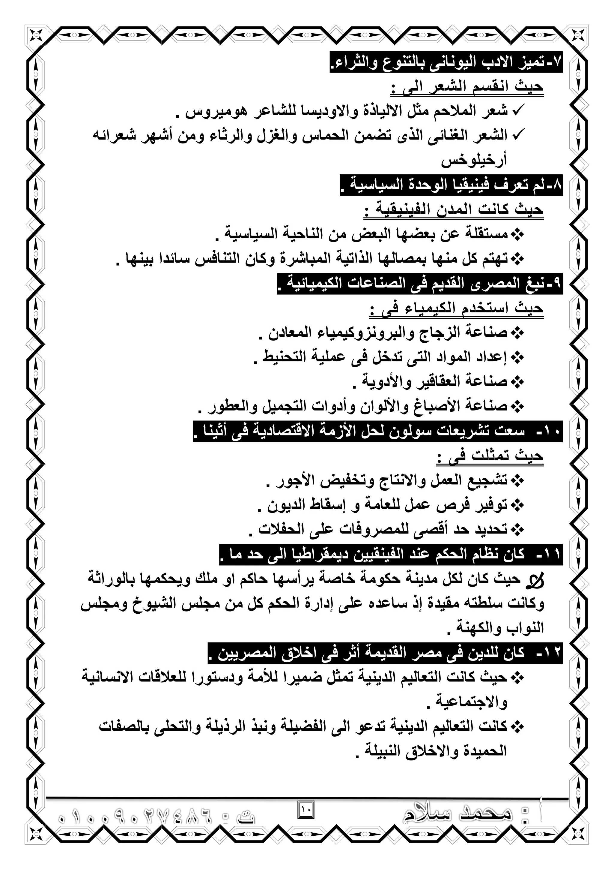 11
7-.‫والثراء‬ ‫بالتنوع‬ ‫الٌونانى‬ ‫االدب‬ ‫تمٌز‬
: ًٌ‫ا‬ ‫اٌشؼر‬ ُ‫أمض‬ ‫حيث‬
. ‫هومٌروس‬ ‫للشاعر‬ ‫واالودٌسا‬ ‫االلٌاذة‬ ‫مثل‬ ‫المالحم‬ ‫شعر‬
‫شعرائه‬ ‫أشهر‬ ‫ومن‬ ‫والرثاء‬ ‫والؽزل‬ ‫الحماس‬ ‫تضمن‬ ‫الذى‬ ‫الؽنائى‬ ‫الشعر‬
‫أرخٌلوخس‬
8-‫فٌن‬ ‫تعرؾ‬ ‫لم‬ٌ. ‫السٌاسٌة‬ ‫الوحدة‬ ‫قٌا‬
: ‫اٌفيٕيميح‬ ْ‫اٌّس‬ ‫وأد‬ ‫حيث‬
. ‫السٌاسٌة‬ ‫الناحٌة‬ ‫من‬ ‫البعض‬ ‫بعضها‬ ‫عن‬ ‫مستقلة‬
‫بمصالها‬ ‫منها‬ ‫كل‬ ‫تهتم‬. ‫بٌنها‬ ‫سائدا‬ ‫التنافس‬ ‫وكان‬ ‫المباشرة‬ ‫الذاتٌة‬
9-. ‫الكٌمٌائٌة‬ ‫الصناعات‬ ‫فى‬ ‫القدٌم‬ ‫المصرى‬ ‫نبػ‬
: ً‫ف‬ ‫اٌىيّياء‬ َ‫اصررس‬ ‫حيث‬
. ‫المعادن‬ ‫والبرونزوكٌمٌاء‬ ‫الزجاج‬ ‫صناعة‬
. ‫التحنٌط‬ ‫عملٌة‬ ‫فى‬ ‫تدخل‬ ‫التى‬ ‫المواد‬ ‫إعداد‬
. ‫واألدوٌة‬ ‫العقاقٌر‬ ‫صناعة‬
‫التجمٌل‬ ‫وأدوات‬ ‫واأللوان‬ ‫األصباغ‬ ‫صناعة‬. ‫والعطور‬
10-‫تشرٌعات‬ ‫سعت‬. ‫أثٌنا‬ ‫فى‬ ‫االقتصادٌة‬ ‫األزمة‬ ‫لحل‬ ‫سولون‬
: ً‫ف‬ ‫ذّثٍد‬ ‫حيث‬
. ‫األجور‬ ‫وتخفٌض‬ ‫واالنتاج‬ ‫العمل‬ ‫تشجٌع‬
. ‫الدٌون‬ ‫إسقاط‬ ‫و‬ ‫للعامة‬ ‫عمل‬ ‫فرص‬ ‫توفٌر‬
. ‫الحفالت‬ ‫على‬ ‫للمصروفات‬ ‫أقصى‬ ‫حد‬ ‫تحدٌد‬
11-‫الفٌنقٌٌن‬ ‫عند‬ ‫الحكم‬ ‫نظام‬ ‫كان‬. ‫ما‬ ‫حد‬ ‫الى‬ ‫دٌمقراطٌا‬
‫لكل‬ ‫كان‬ ‫حٌث‬‫بالوراثة‬ ‫وٌحكمها‬ ‫ملك‬ ‫او‬ ‫حاكم‬ ‫ٌرأسها‬ ‫خاصة‬ ‫حكومة‬ ‫مدٌنة‬
‫ومجلس‬ ‫الشٌوخ‬ ‫مجلس‬ ‫من‬ ‫كل‬ ‫الحكم‬ ‫إدارة‬ ‫على‬ ‫ساعده‬ ‫إذ‬ ‫مقٌدة‬ ‫سلطته‬ ‫وكانت‬
. ‫والكهنة‬ ‫النواب‬
12-. ‫المصرٌٌن‬ ‫اخالق‬ ‫فى‬ ‫أثر‬ ‫القدٌمة‬ ‫مصر‬ ‫فى‬ ‫للدٌن‬ ‫كان‬
ٌ‫االنسان‬ ‫للعالقات‬ ‫ودستورا‬ ‫لألمة‬ ‫ضمٌرا‬ ‫تمثل‬ ‫الدٌنٌة‬ ‫التعالٌم‬ ‫كانت‬ ‫حٌث‬‫ة‬
. ‫واالجتماعٌة‬
‫بالصفات‬ ‫والتحلى‬ ‫الرذٌلة‬ ‫ونبذ‬ ‫الفضٌلة‬ ‫الى‬ ‫تدعو‬ ‫الدٌنٌة‬ ‫التعالٌم‬ ‫كانت‬
. ‫النبٌلة‬ ‫واالخالق‬ ‫الحمٌدة‬
 