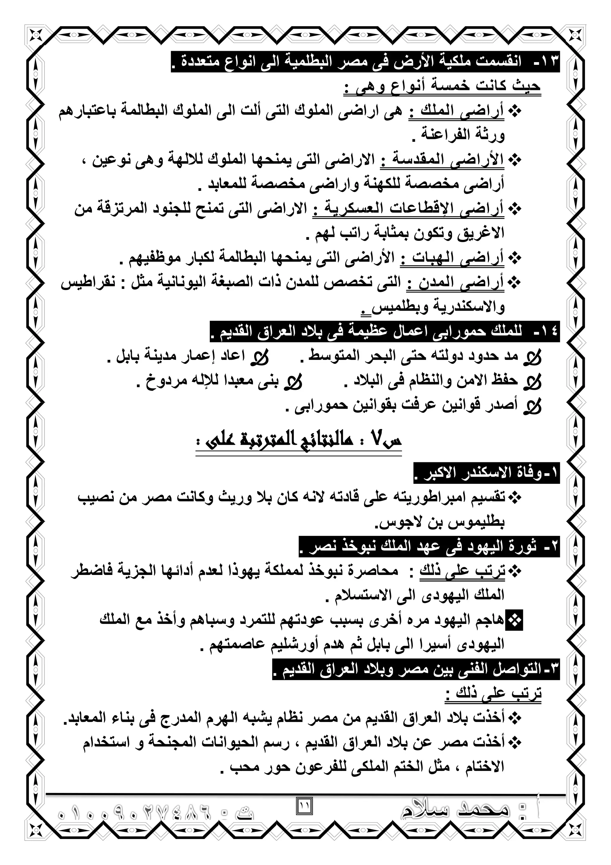 11
13-‫متعددة‬ ‫انواع‬ ‫الى‬ ‫البطلمٌة‬ ‫مصر‬ ‫فى‬ ‫األرض‬ ‫ملكٌة‬ ‫انقسمت‬.
: ً‫وه‬ ‫أٔىاع‬ ‫ذّضح‬ ‫وأد‬ ‫حيث‬
: ‫اٌٍّه‬ ً‫أراض‬‫باعتبارهم‬ ‫البطالمة‬ ‫الملوك‬ ‫الى‬ ‫ألت‬ ‫التى‬ ‫الملوك‬ ‫اراضى‬ ‫هى‬
. ‫الفراعنة‬ ‫ورثة‬
: ‫اٌّمسصح‬ ً‫األراض‬, ‫نوعٌن‬ ‫وهى‬ ‫لاللهة‬ ‫الملوك‬ ‫ٌمنحها‬ ‫التى‬ ‫االراضى‬
. ‫للمعابد‬ ‫مخصصة‬ ‫واراضى‬ ‫للكهنة‬ ‫مخصصة‬ ‫أراضى‬
: ‫اٌؼضىريح‬ ‫اإللطاػاخ‬ ً‫أراض‬‫من‬ ‫المرتزقة‬ ‫للجنود‬ ‫تمنح‬ ‫التى‬ ‫االراضى‬
‫وتكون‬ ‫االؼرٌق‬. ‫لهم‬ ‫راتب‬ ‫بمثابة‬
: ‫اٌهثاخ‬ ً‫أراض‬. ‫موظفٌهم‬ ‫لكبار‬ ‫البطالمة‬ ‫ٌمنحها‬ ‫التى‬ ‫األراضى‬
ْ‫اٌّس‬ ً‫أراض‬:‫نقراطٌس‬ : ‫مثل‬ ‫الٌونانٌة‬ ‫الصبؽة‬ ‫ذات‬ ‫للمدن‬ ‫تخصص‬ ‫التى‬
‫وبطلمٌس‬ ‫واالسكندرٌة‬.
14-. ‫القدٌم‬ ‫العراق‬ ‫بالد‬ ‫فى‬ ‫عظٌمة‬ ‫اعمال‬ ‫حمورابى‬ ‫للملك‬
. ‫المتوسط‬ ‫البحر‬ ‫حتى‬ ‫دولته‬ ‫حدود‬ ‫مد‬. ‫بابل‬ ‫مدٌنة‬ ‫إعمار‬ ‫اعاد‬
. ‫البالد‬ ‫فى‬ ‫والنظام‬ ‫االمن‬ ‫حفظ‬. ‫مردوخ‬ ‫لإلله‬ ‫معبدا‬ ‫بنى‬
. ‫حمورابى‬ ‫بقوانٌن‬ ‫عرفت‬ ‫قوانٌن‬ ‫أصدر‬
‫س‬7: ‫على‬ ‫المترتبة‬‫مالنتائج‬ :
1-. ‫االكبر‬ ‫االسكندر‬ ‫وفاة‬
‫كان‬ ‫النه‬ ‫قادته‬ ‫على‬ ‫امبراطورٌته‬ ‫تقسٌم‬‫نصٌب‬ ‫من‬ ‫مصر‬ ‫وكانت‬ ‫ورٌث‬ ‫بال‬
‫الجوس‬ ‫بن‬ ‫بطلٌموس‬.
2-. ‫نصر‬ ‫نبوخذ‬ ‫الملك‬ ‫عهد‬ ‫فى‬ ‫الٌهود‬ ‫ثورة‬
‫ذلك‬ ‫على‬ ‫ترتب‬:‫فاضطر‬ ‫الجزٌة‬ ‫أدائها‬ ‫لعدم‬ ‫ٌهوذا‬ ‫لمملكة‬ ‫نبوخذ‬ ‫محاصرة‬
. ‫االستسالم‬ ‫الى‬ ‫الٌهودى‬ ‫الملك‬
‫الملك‬ ‫مع‬ ‫وأخذ‬ ‫وسباهم‬ ‫للتمرد‬ ‫عودتهم‬ ‫بسبب‬ ‫أخرى‬ ‫مره‬ ‫الٌهود‬ ‫هاجم‬
‫أسٌرا‬ ‫الٌهودى‬. ‫عاصمتهم‬ ‫أورشلٌم‬ ‫هدم‬ ‫ثم‬ ‫بابل‬ ‫الى‬
3-. ‫القدٌم‬ ‫العراق‬ ‫وبالد‬ ‫مصر‬ ‫بٌن‬ ‫الفنى‬ ‫التواصل‬
: ‫ذلك‬ ‫على‬ ‫ترتب‬
.‫المعابد‬ ‫بناء‬ ‫فى‬ ‫المدرج‬ ‫الهرم‬ ‫ٌشبه‬ ‫نظام‬ ‫مصر‬ ‫من‬ ‫القدٌم‬ ‫العراق‬ ‫بالد‬ ‫أخذت‬
‫استخدام‬ ‫و‬ ‫المجنحة‬ ‫الحٌوانات‬ ‫رسم‬ , ‫القدٌم‬ ‫العراق‬ ‫بالد‬ ‫عن‬ ‫مصر‬ ‫أخذت‬
. ‫محب‬ ‫حور‬ ‫للفرعون‬ ‫الملكى‬ ‫الختم‬ ‫مثل‬ , ‫االختام‬
 